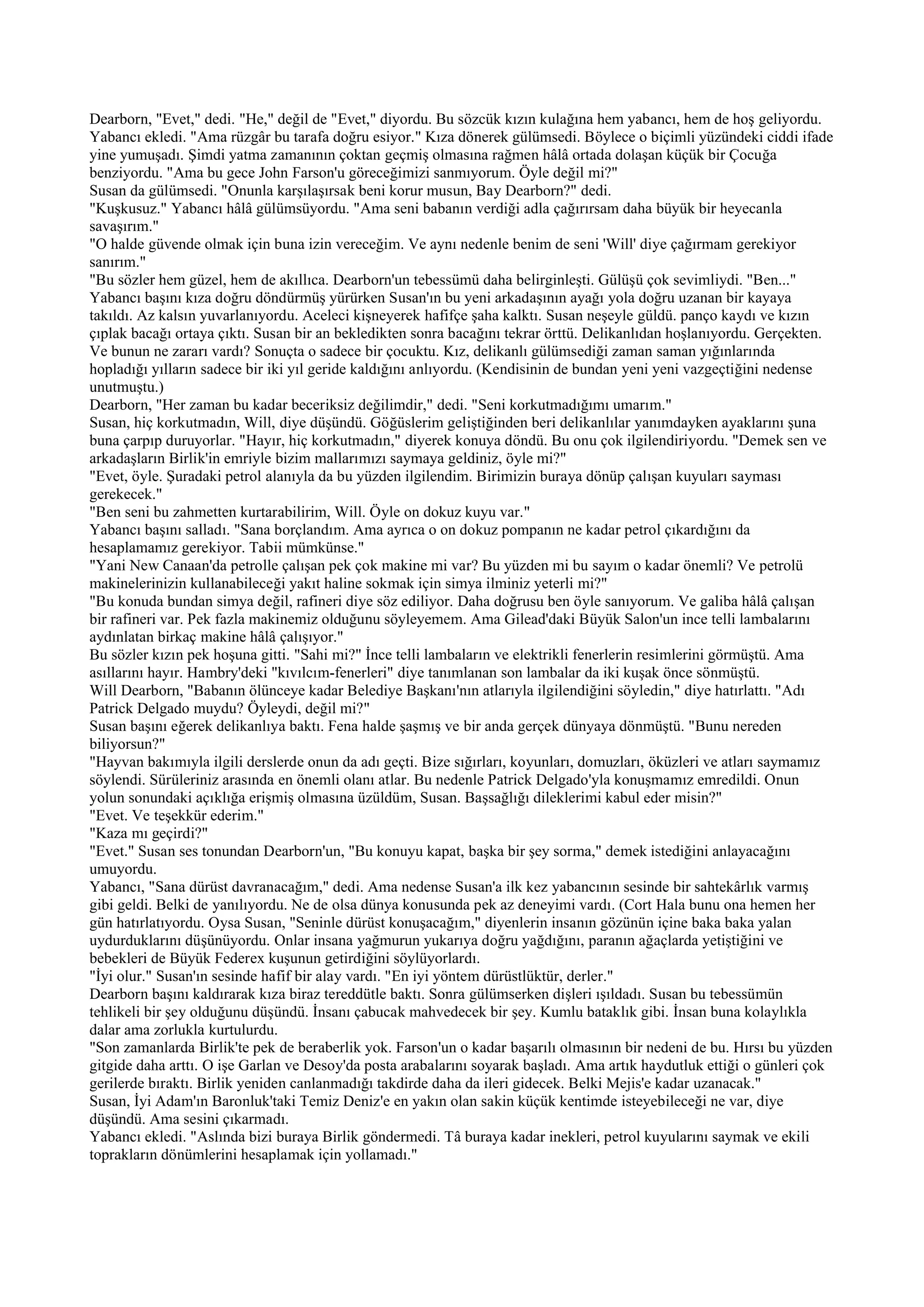Dearborn, "Evet," dedi. "He," değil de "Evet," diyordu. Bu sözcük kızın kulağına hem yabancı, hem de hoş geliyordu.
Yabancı ekledi. "Ama rüzgâr bu tarafa doğru esiyor." Kıza dönerek gülümsedi. Böylece o biçimli yüzündeki ciddi ifade
yine yumuşadı. Şimdi yatma zamanının çoktan geçmiş olmasına rağmen hâlâ ortada dolaşan küçük bir Çocuğa
benziyordu. "Ama bu gece John Farson'u göreceğimizi sanmıyorum. Öyle değil mi?"
Susan da gülümsedi. "Onunla karşılaşırsak beni korur musun, Bay Dearborn?" dedi.
"Kuşkusuz." Yabancı hâlâ gülümsüyordu. "Ama seni babanın verdiği adla çağırırsam daha büyük bir heyecanla
savaşırım."
"O halde güvende olmak için buna izin vereceğim. Ve aynı nedenle benim de seni 'Will' diye çağırmam gerekiyor
sanırım."
"Bu sözler hem güzel, hem de akıllıca. Dearborn'un tebessümü daha belirginleşti. Gülüşü çok sevimliydi. "Ben..."
Yabancı başını kıza doğru döndürmüş yürürken Susan'ın bu yeni arkadaşının ayağı yola doğru uzanan bir kayaya
takıldı. Az kalsın yuvarlanıyordu. Aceleci kişneyerek hafifçe şaha kalktı. Susan neşeyle güldü. panço kaydı ve kızın
çıplak bacağı ortaya çıktı. Susan bir an bekledikten sonra bacağını tekrar örttü. Delikanlıdan hoşlanıyordu. Gerçekten.
Ve bunun ne zararı vardı? Sonuçta o sadece bir çocuktu. Kız, delikanlı gülümsediği zaman saman yığınlarında
hopladığı yılların sadece bir iki yıl geride kaldığını anlıyordu. (Kendisinin de bundan yeni yeni vazgeçtiğini nedense
unutmuştu.)
Dearborn, "Her zaman bu kadar beceriksiz değilimdir," dedi. "Seni korkutmadığımı umarım."
Susan, hiç korkutmadın, Will, diye düşündü. Göğüslerim geliştiğinden beri delikanlılar yanımdayken ayaklarını şuna
buna çarpıp duruyorlar. "Hayır, hiç korkutmadın," diyerek konuya döndü. Bu onu çok ilgilendiriyordu. "Demek sen ve
arkadaşların Birlik'in emriyle bizim mallarımızı saymaya geldiniz, öyle mi?"
"Evet, öyle. Şuradaki petrol alanıyla da bu yüzden ilgilendim. Birimizin buraya dönüp çalışan kuyuları sayması
gerekecek."
"Ben seni bu zahmetten kurtarabilirim, Will. Öyle on dokuz kuyu var."
Yabancı başını salladı. "Sana borçlandım. Ama ayrıca o on dokuz pompanın ne kadar petrol çıkardığını da
hesaplamamız gerekiyor. Tabii mümkünse."
"Yani New Canaan'da petrolle çalışan pek çok makine mi var? Bu yüzden mi bu sayım o kadar önemli? Ve petrolü
makinelerinizin kullanabileceği yakıt haline sokmak için simya ilminiz yeterli mi?"
"Bu konuda bundan simya değil, rafineri diye söz ediliyor. Daha doğrusu ben öyle sanıyorum. Ve galiba hâlâ çalışan
bir rafineri var. Pek fazla makinemiz olduğunu söyleyemem. Ama Gilead'daki Büyük Salon'un ince telli lambalarını
aydınlatan birkaç makine hâlâ çalışıyor."
Bu sözler kızın pek hoşuna gitti. "Sahi mi?" İnce telli lambaların ve elektrikli fenerlerin resimlerini görmüştü. Ama
asıllarını hayır. Hambry'deki "kıvılcım-fenerleri" diye tanımlanan son lambalar da iki kuşak önce sönmüştü.
Will Dearborn, "Babanın ölünceye kadar Belediye Başkanı'nın atlarıyla ilgilendiğini söyledin," diye hatırlattı. "Adı
Patrick Delgado muydu? Öyleydi, değil mi?"
Susan başını eğerek delikanlıya baktı. Fena halde şaşmış ve bir anda gerçek dünyaya dönmüştü. "Bunu nereden
biliyorsun?"
"Hayvan bakımıyla ilgili derslerde onun da adı geçti. Bize sığırları, koyunları, domuzları, öküzleri ve atları saymamız
söylendi. Sürüleriniz arasında en önemli olanı atlar. Bu nedenle Patrick Delgado'yla konuşmamız emredildi. Onun
yolun sonundaki açıklığa erişmiş olmasına üzüldüm, Susan. Başsağlığı dileklerimi kabul eder misin?"
"Evet. Ve teşekkür ederim."
"Kaza mı geçirdi?"
"Evet." Susan ses tonundan Dearborn'un, "Bu konuyu kapat, başka bir şey sorma," demek istediğini anlayacağını
umuyordu.
Yabancı, "Sana dürüst davranacağım," dedi. Ama nedense Susan'a ilk kez yabancının sesinde bir sahtekârlık varmış
gibi geldi. Belki de yanılıyordu. Ne de olsa dünya konusunda pek az deneyimi vardı. (Cort Hala bunu ona hemen her
gün hatırlatıyordu. Oysa Susan, "Seninle dürüst konuşacağım," diyenlerin insanın gözünün içine baka baka yalan
uydurduklarını düşünüyordu. Onlar insana yağmurun yukarıya doğru yağdığını, paranın ağaçlarda yetiştiğini ve
bebekleri de Büyük Federex kuşunun getirdiğini söylüyorlardı.
"İyi olur." Susan'ın sesinde hafif bir alay vardı. "En iyi yöntem dürüstlüktür, derler."
Dearborn başını kaldırarak kıza biraz tereddütle baktı. Sonra gülümserken dişleri ışıldadı. Susan bu tebessümün
tehlikeli bir şey olduğunu düşündü. İnsanı çabucak mahvedecek bir şey. Kumlu bataklık gibi. İnsan buna kolaylıkla
dalar ama zorlukla kurtulurdu.
"Son zamanlarda Birlik'te pek de beraberlik yok. Farson'un o kadar başarılı olmasının bir nedeni de bu. Hırsı bu yüzden
gitgide daha arttı. O işe Garlan ve Desoy'da posta arabalarını soyarak başladı. Ama artık haydutluk ettiği o günleri çok
gerilerde bıraktı. Birlik yeniden canlanmadığı takdirde daha da ileri gidecek. Belki Mejis'e kadar uzanacak."
Susan, İyi Adam'ın Baronluk'taki Temiz Deniz'e en yakın olan sakin küçük kentimde isteyebileceği ne var, diye
düşündü. Ama sesini çıkarmadı.
Yabancı ekledi. "Aslında bizi buraya Birlik göndermedi. Tâ buraya kadar inekleri, petrol kuyularını saymak ve ekili
toprakların dönümlerini hesaplamak için yollamadı."
 