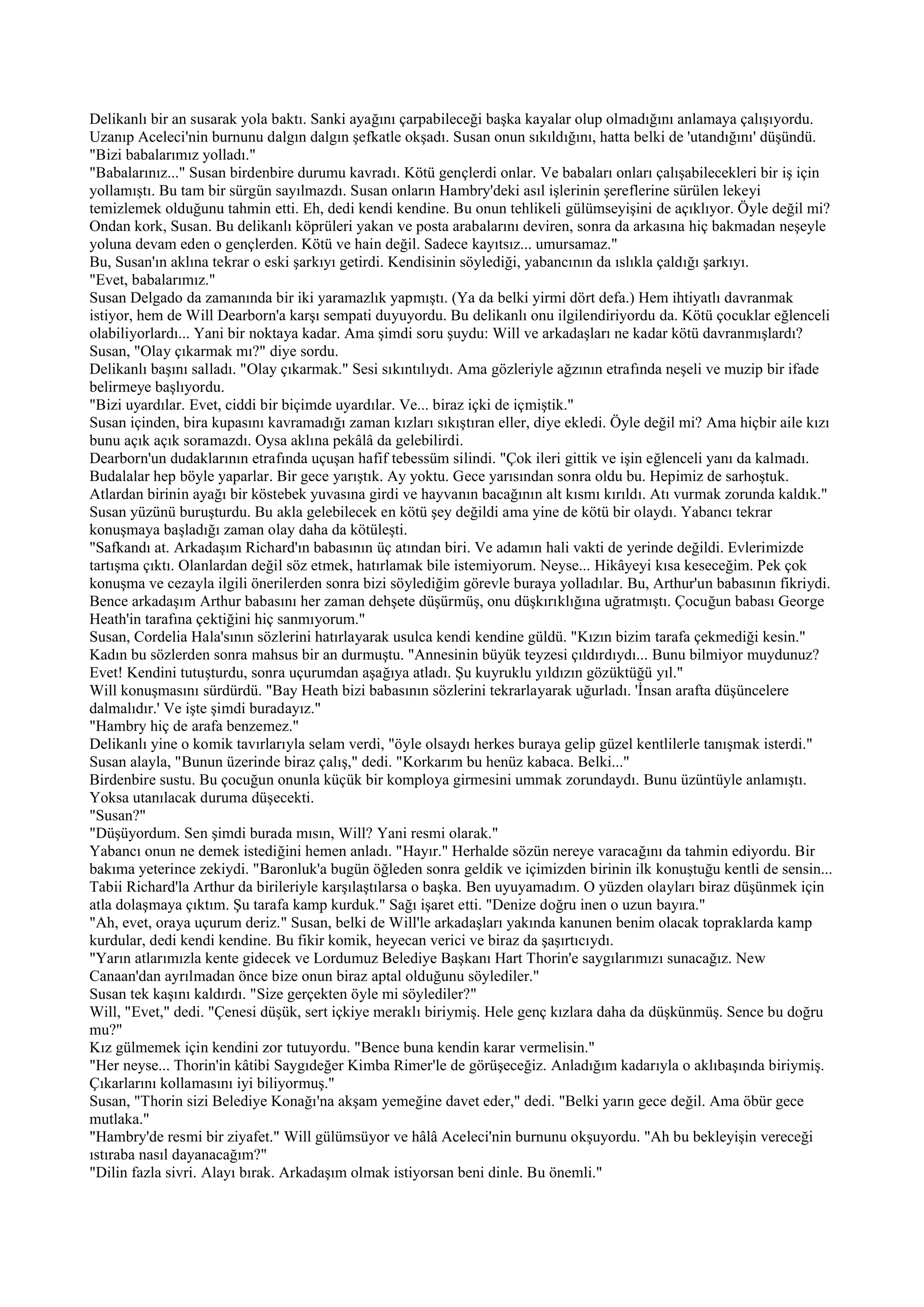 Delikanlı bir an susarak yola baktı. Sanki ayağını çarpabileceği başka kayalar olup olmadığını anlamaya çalışıyordu.
Uzanıp Aceleci'nin burnunu dalgın dalgın şefkatle okşadı. Susan onun sıkıldığını, hatta belki de 'utandığını' düşündü.
"Bizi babalarımız yolladı."
"Babalarınız..." Susan birdenbire durumu kavradı. Kötü gençlerdi onlar. Ve babaları onları çalışabilecekleri bir iş için
yollamıştı. Bu tam bir sürgün sayılmazdı. Susan onların Hambry'deki asıl işlerinin şereflerine sürülen lekeyi
temizlemek olduğunu tahmin etti. Eh, dedi kendi kendine. Bu onun tehlikeli gülümseyişini de açıklıyor. Öyle değil mi?
Ondan kork, Susan. Bu delikanlı köprüleri yakan ve posta arabalarını deviren, sonra da arkasına hiç bakmadan neşeyle
yoluna devam eden o gençlerden. Kötü ve hain değil. Sadece kayıtsız... umursamaz."
Bu, Susan'ın aklına tekrar o eski şarkıyı getirdi. Kendisinin söylediği, yabancının da ıslıkla çaldığı şarkıyı.
"Evet, babalarımız."
Susan Delgado da zamanında bir iki yaramazlık yapmıştı. (Ya da belki yirmi dört defa.) Hem ihtiyatlı davranmak
istiyor, hem de Will Dearborn'a karşı sempati duyuyordu. Bu delikanlı onu ilgilendiriyordu da. Kötü çocuklar eğlenceli
olabiliyorlardı... Yani bir noktaya kadar. Ama şimdi soru şuydu: Will ve arkadaşları ne kadar kötü davranmışlardı?
Susan, "Olay çıkarmak mı?" diye sordu.
Delikanlı başını salladı. "Olay çıkarmak." Sesi sıkıntılıydı. Ama gözleriyle ağzının etrafında neşeli ve muzip bir ifade
belirmeye başlıyordu.
"Bizi uyardılar. Evet, ciddi bir biçimde uyardılar. Ve... biraz içki de içmiştik."
Susan içinden, bira kupasını kavramadığı zaman kızları sıkıştıran eller, diye ekledi. Öyle değil mi? Ama hiçbir aile kızı
bunu açık açık soramazdı. Oysa aklına pekâlâ da gelebilirdi.
Dearborn'un dudaklarının etrafında uçuşan hafif tebessüm silindi. "Çok ileri gittik ve işin eğlenceli yanı da kalmadı.
Budalalar hep böyle yaparlar. Bir gece yarıştık. Ay yoktu. Gece yarısından sonra oldu bu. Hepimiz de sarhoştuk.
Atlardan birinin ayağı bir köstebek yuvasına girdi ve hayvanın bacağının alt kısmı kırıldı. Atı vurmak zorunda kaldık."
Susan yüzünü buruşturdu. Bu akla gelebilecek en kötü şey değildi ama yine de kötü bir olaydı. Yabancı tekrar
konuşmaya başladığı zaman olay daha da kötüleşti.
"Safkandı at. Arkadaşım Richard'ın babasının üç atından biri. Ve adamın hali vakti de yerinde değildi. Evlerimizde
tartışma çıktı. Olanlardan değil söz etmek, hatırlamak bile istemiyorum. Neyse... Hikâyeyi kısa keseceğim. Pek çok
konuşma ve cezayla ilgili önerilerden sonra bizi söylediğim görevle buraya yolladılar. Bu, Arthur'un babasının fikriydi.
Bence arkadaşım Arthur babasını her zaman dehşete düşürmüş, onu düşkırıklığına uğratmıştı. Çocuğun babası George
Heath'in tarafına çektiğini hiç sanmıyorum."
Susan, Cordelia Hala'sının sözlerini hatırlayarak usulca kendi kendine güldü. "Kızın bizim tarafa çekmediği kesin."
Kadın bu sözlerden sonra mahsus bir an durmuştu. "Annesinin büyük teyzesi çıldırdıydı... Bunu bilmiyor muydunuz?
Evet! Kendini tutuşturdu, sonra uçurumdan aşağıya atladı. Şu kuyruklu yıldızın gözüktüğü yıl."
Will konuşmasını sürdürdü. "Bay Heath bizi babasının sözlerini tekrarlayarak uğurladı. 'İnsan arafta düşüncelere
dalmalıdır.' Ve işte şimdi buradayız."
"Hambry hiç de arafa benzemez."
Delikanlı yine o komik tavırlarıyla selam verdi, "öyle olsaydı herkes buraya gelip güzel kentlilerle tanışmak isterdi."
Susan alayla, "Bunun üzerinde biraz çalış," dedi. "Korkarım bu henüz kabaca. Belki..."
Birdenbire sustu. Bu çocuğun onunla küçük bir komploya girmesini ummak zorundaydı. Bunu üzüntüyle anlamıştı.
Yoksa utanılacak duruma düşecekti.
"Susan?"
"Düşüyordum. Sen şimdi burada mısın, Will? Yani resmi olarak."
Yabancı onun ne demek istediğini hemen anladı. "Hayır." Herhalde sözün nereye varacağını da tahmin ediyordu. Bir
bakıma yeterince zekiydi. "Baronluk'a bugün öğleden sonra geldik ve içimizden birinin ilk konuştuğu kentli de sensin...
Tabii Richard'la Arthur da birileriyle karşılaştılarsa o başka. Ben uyuyamadım. O yüzden olayları biraz düşünmek için
atla dolaşmaya çıktım. Şu tarafa kamp kurduk." Sağı işaret etti. "Denize doğru inen o uzun bayıra."
"Ah, evet, oraya uçurum deriz." Susan, belki de Will'le arkadaşları yakında kanunen benim olacak topraklarda kamp
kurdular, dedi kendi kendine. Bu fikir komik, heyecan verici ve biraz da şaşırtıcıydı.
"Yarın atlarımızla kente gidecek ve Lordumuz Belediye Başkanı Hart Thorin'e saygılarımızı sunacağız. New
Canaan'dan ayrılmadan önce bize onun biraz aptal olduğunu söylediler."
Susan tek kaşını kaldırdı. "Size gerçekten öyle mi söylediler?"
Will, "Evet," dedi. "Çenesi düşük, sert içkiye meraklı biriymiş. Hele genç kızlara daha da düşkünmüş. Sence bu doğru
mu?"
Kız gülmemek için kendini zor tutuyordu. "Bence buna kendin karar vermelisin."
"Her neyse... Thorin'in kâtibi Saygıdeğer Kimba Rimer'le de görüşeceğiz. Anladığım kadarıyla o aklıbaşında biriymiş.
Çıkarlarını kollamasını iyi biliyormuş."
Susan, "Thorin sizi Belediye Konağı'na akşam yemeğine davet eder," dedi. "Belki yarın gece değil. Ama öbür gece
mutlaka."
"Hambry'de resmi bir ziyafet." Will gülümsüyor ve hâlâ Aceleci'nin burnunu okşuyordu. "Ah bu bekleyişin vereceği
ıstıraba nasıl dayanacağım?"
"Dilin fazla sivri. Alayı bırak. Arkadaşım olmak istiyorsan beni dinle. Bu önemli."
 
