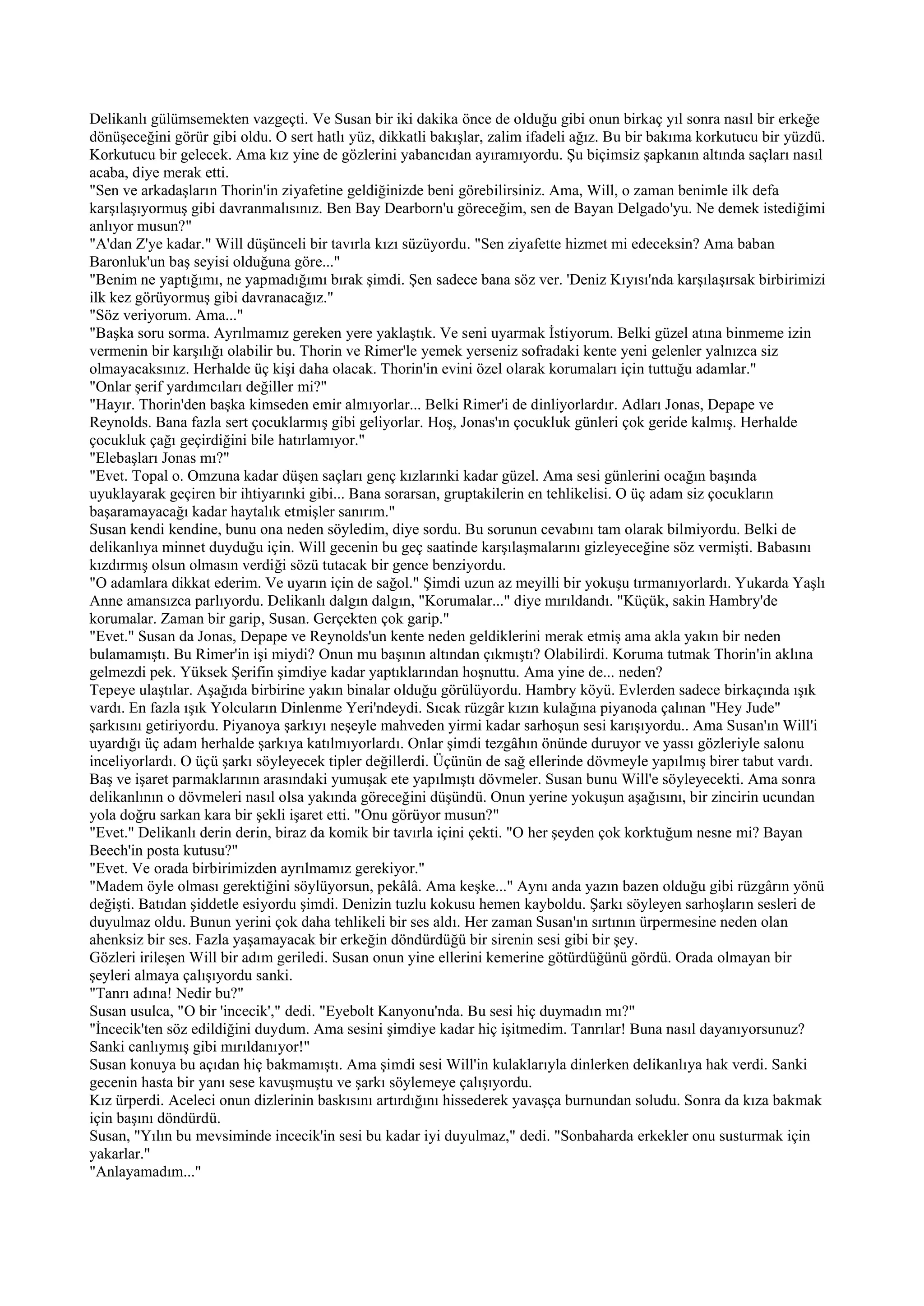 Delikanlı gülümsemekten vazgeçti. Ve Susan bir iki dakika önce de olduğu gibi onun birkaç yıl sonra nasıl bir erkeğe
dönüşeceğini görür gibi oldu. O sert hatlı yüz, dikkatli bakışlar, zalim ifadeli ağız. Bu bir bakıma korkutucu bir yüzdü.
Korkutucu bir gelecek. Ama kız yine de gözlerini yabancıdan ayıramıyordu. Şu biçimsiz şapkanın altında saçları nasıl
acaba, diye merak etti.
"Sen ve arkadaşların Thorin'in ziyafetine geldiğinizde beni görebilirsiniz. Ama, Will, o zaman benimle ilk defa
karşılaşıyormuş gibi davranmalısınız. Ben Bay Dearborn'u göreceğim, sen de Bayan Delgado'yu. Ne demek istediğimi
anlıyor musun?"
"A'dan Z'ye kadar." Will düşünceli bir tavırla kızı süzüyordu. "Sen ziyafette hizmet mi edeceksin? Ama baban
Baronluk'un baş seyisi olduğuna göre..."
"Benim ne yaptığımı, ne yapmadığımı bırak şimdi. Şen sadece bana söz ver. 'Deniz Kıyısı'nda karşılaşırsak birbirimizi
ilk kez görüyormuş gibi davranacağız."
"Söz veriyorum. Ama..."
"Başka soru sorma. Ayrılmamız gereken yere yaklaştık. Ve seni uyarmak İstiyorum. Belki güzel atına binmeme izin
vermenin bir karşılığı olabilir bu. Thorin ve Rimer'le yemek yerseniz sofradaki kente yeni gelenler yalnızca siz
olmayacaksınız. Herhalde üç kişi daha olacak. Thorin'in evini özel olarak korumaları için tuttuğu adamlar."
"Onlar şerif yardımcıları değiller mi?"
"Hayır. Thorin'den başka kimseden emir almıyorlar... Belki Rimer'i de dinliyorlardır. Adları Jonas, Depape ve
Reynolds. Bana fazla sert çocuklarmış gibi geliyorlar. Hoş, Jonas'ın çocukluk günleri çok geride kalmış. Herhalde
çocukluk çağı geçirdiğini bile hatırlamıyor."
"Elebaşları Jonas mı?"
"Evet. Topal o. Omzuna kadar düşen saçları genç kızlarınki kadar güzel. Ama sesi günlerini ocağın başında
uyuklayarak geçiren bir ihtiyarınki gibi... Bana sorarsan, gruptakilerin en tehlikelisi. O üç adam siz çocukların
başaramayacağı kadar haytalık etmişler sanırım."
Susan kendi kendine, bunu ona neden söyledim, diye sordu. Bu sorunun cevabını tam olarak bilmiyordu. Belki de
delikanlıya minnet duyduğu için. Will gecenin bu geç saatinde karşılaşmalarını gizleyeceğine söz vermişti. Babasını
kızdırmış olsun olmasın verdiği sözü tutacak bir gence benziyordu.
"O adamlara dikkat ederim. Ve uyarın için de sağol." Şimdi uzun az meyilli bir yokuşu tırmanıyorlardı. Yukarda Yaşlı
Anne amansızca parlıyordu. Delikanlı dalgın dalgın, "Korumalar..." diye mırıldandı. "Küçük, sakin Hambry'de
korumalar. Zaman bir garip, Susan. Gerçekten çok garip."
"Evet." Susan da Jonas, Depape ve Reynolds'un kente neden geldiklerini merak etmiş ama akla yakın bir neden
bulamamıştı. Bu Rimer'in işi miydi? Onun mu başının altından çıkmıştı? Olabilirdi. Koruma tutmak Thorin'in aklına
gelmezdi pek. Yüksek Şerifin şimdiye kadar yaptıklarından hoşnuttu. Ama yine de... neden?
Tepeye ulaştılar. Aşağıda birbirine yakın binalar olduğu görülüyordu. Hambry köyü. Evlerden sadece birkaçında ışık
vardı. En fazla ışık Yolcuların Dinlenme Yeri'ndeydi. Sıcak rüzgâr kızın kulağına piyanoda çalınan "Hey Jude"
şarkısını getiriyordu. Piyanoya şarkıyı neşeyle mahveden yirmi kadar sarhoşun sesi karışıyordu.. Ama Susan'ın Will'i
uyardığı üç adam herhalde şarkıya katılmıyorlardı. Onlar şimdi tezgâhın önünde duruyor ve yassı gözleriyle salonu
inceliyorlardı. O üçü şarkı söyleyecek tipler değillerdi. Üçünün de sağ ellerinde dövmeyle yapılmış birer tabut vardı.
Baş ve işaret parmaklarının arasındaki yumuşak ete yapılmıştı dövmeler. Susan bunu Will'e söyleyecekti. Ama sonra
delikanlının o dövmeleri nasıl olsa yakında göreceğini düşündü. Onun yerine yokuşun aşağısını, bir zincirin ucundan
yola doğru sarkan kara bir şekli işaret etti. "Onu görüyor musun?"
"Evet." Delikanlı derin derin, biraz da komik bir tavırla içini çekti. "O her şeyden çok korktuğum nesne mi? Bayan
Beech'in posta kutusu?"
"Evet. Ve orada birbirimizden ayrılmamız gerekiyor."
"Madem öyle olması gerektiğini söylüyorsun, pekâlâ. Ama keşke..." Aynı anda yazın bazen olduğu gibi rüzgârın yönü
değişti. Batıdan şiddetle esiyordu şimdi. Denizin tuzlu kokusu hemen kayboldu. Şarkı söyleyen sarhoşların sesleri de
duyulmaz oldu. Bunun yerini çok daha tehlikeli bir ses aldı. Her zaman Susan'ın sırtının ürpermesine neden olan
ahenksiz bir ses. Fazla yaşamayacak bir erkeğin döndürdüğü bir sirenin sesi gibi bir şey.
Gözleri irileşen Will bir adım geriledi. Susan onun yine ellerini kemerine götürdüğünü gördü. Orada olmayan bir
şeyleri almaya çalışıyordu sanki.
"Tanrı adına! Nedir bu?"
Susan usulca, "O bir 'incecik'," dedi. "Eyebolt Kanyonu'nda. Bu sesi hiç duymadın mı?"
"İncecik'ten söz edildiğini duydum. Ama sesini şimdiye kadar hiç işitmedim. Tanrılar! Buna nasıl dayanıyorsunuz?
Sanki canlıymış gibi mırıldanıyor!"
Susan konuya bu açıdan hiç bakmamıştı. Ama şimdi sesi Will'in kulaklarıyla dinlerken delikanlıya hak verdi. Sanki
gecenin hasta bir yanı sese kavuşmuştu ve şarkı söylemeye çalışıyordu.
Kız ürperdi. Aceleci onun dizlerinin baskısını artırdığını hissederek yavaşça burnundan soludu. Sonra da kıza bakmak
için başını döndürdü.
Susan, "Yılın bu mevsiminde incecik'in sesi bu kadar iyi duyulmaz," dedi. "Sonbaharda erkekler onu susturmak için
yakarlar."
"Anlayamadım..."
 