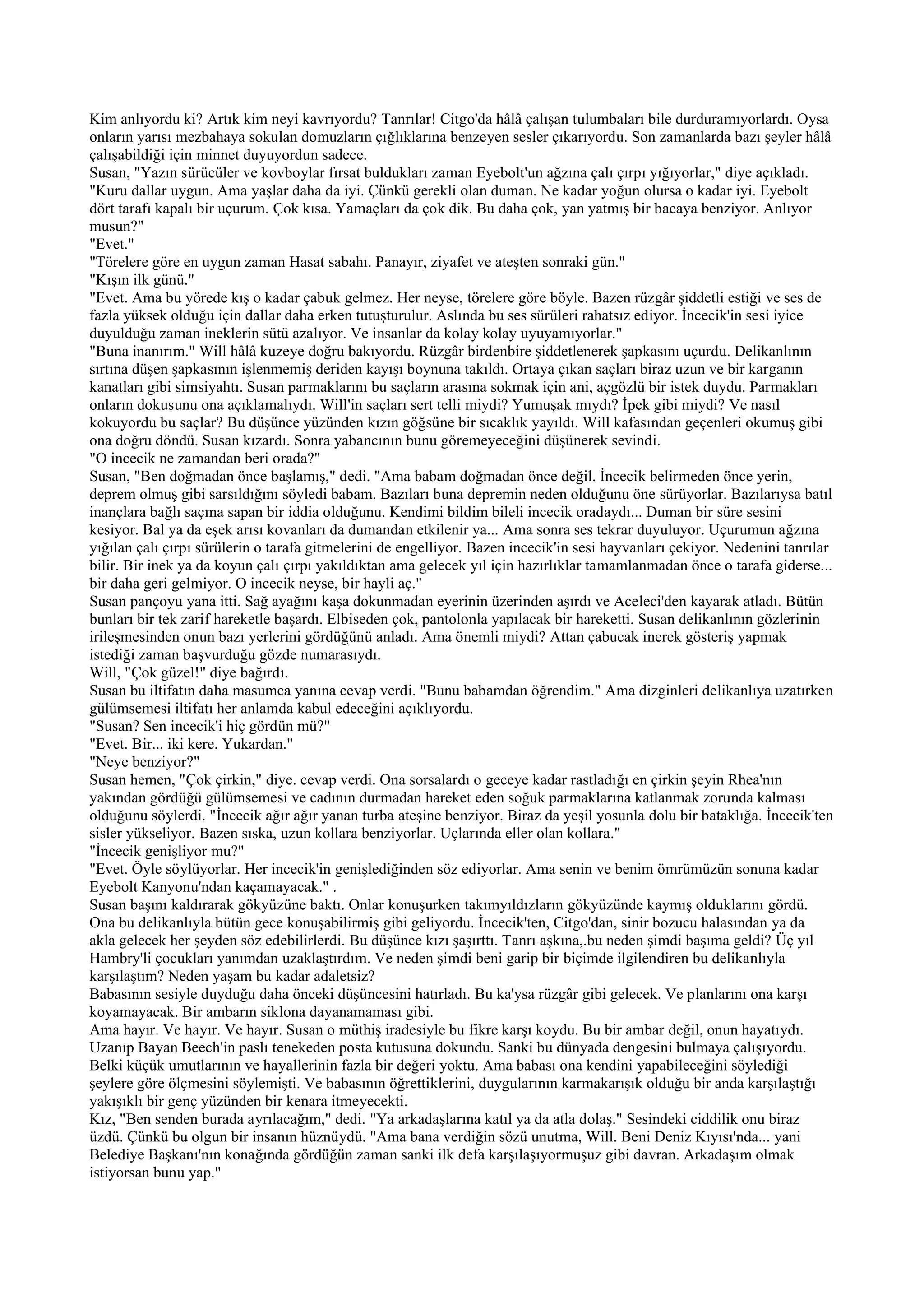 Kim anlıyordu ki? Artık kim neyi kavrıyordu? Tanrılar! Citgo'da hâlâ çalışan tulumbaları bile durduramıyorlardı. Oysa
onların yarısı mezbahaya sokulan domuzların çığlıklarına benzeyen sesler çıkarıyordu. Son zamanlarda bazı şeyler hâlâ
çalışabildiği için minnet duyuyordun sadece.
Susan, "Yazın sürücüler ve kovboylar fırsat buldukları zaman Eyebolt'un ağzına çalı çırpı yığıyorlar," diye açıkladı.
"Kuru dallar uygun. Ama yaşlar daha da iyi. Çünkü gerekli olan duman. Ne kadar yoğun olursa o kadar iyi. Eyebolt
dört tarafı kapalı bir uçurum. Çok kısa. Yamaçları da çok dik. Bu daha çok, yan yatmış bir bacaya benziyor. Anlıyor
musun?"
"Evet."
"Törelere göre en uygun zaman Hasat sabahı. Panayır, ziyafet ve ateşten sonraki gün."
"Kışın ilk günü."
"Evet. Ama bu yörede kış o kadar çabuk gelmez. Her neyse, törelere göre böyle. Bazen rüzgâr şiddetli estiği ve ses de
fazla yüksek olduğu için dallar daha erken tutuşturulur. Aslında bu ses sürüleri rahatsız ediyor. İncecik'in sesi iyice
duyulduğu zaman ineklerin sütü azalıyor. Ve insanlar da kolay kolay uyuyamıyorlar."
"Buna inanırım." Will hâlâ kuzeye doğru bakıyordu. Rüzgâr birdenbire şiddetlenerek şapkasını uçurdu. Delikanlının
sırtına düşen şapkasının işlenmemiş deriden kayışı boynuna takıldı. Ortaya çıkan saçları biraz uzun ve bir karganın
kanatları gibi simsiyahtı. Susan parmaklarını bu saçların arasına sokmak için ani, açgözlü bir istek duydu. Parmakları
onların dokusunu ona açıklamalıydı. Will'in saçları sert telli miydi? Yumuşak mıydı? İpek gibi miydi? Ve nasıl
kokuyordu bu saçlar? Bu düşünce yüzünden kızın göğsüne bir sıcaklık yayıldı. Will kafasından geçenleri okumuş gibi
ona doğru döndü. Susan kızardı. Sonra yabancının bunu göremeyeceğini düşünerek sevindi.
"O incecik ne zamandan beri orada?"
Susan, "Ben doğmadan önce başlamış," dedi. "Ama babam doğmadan önce değil. İncecik belirmeden önce yerin,
deprem olmuş gibi sarsıldığını söyledi babam. Bazıları buna depremin neden olduğunu öne sürüyorlar. Bazılarıysa batıl
inançlara bağlı saçma sapan bir iddia olduğunu. Kendimi bildim bileli incecik oradaydı... Duman bir süre sesini
kesiyor. Bal ya da eşek arısı kovanları da dumandan etkilenir ya... Ama sonra ses tekrar duyuluyor. Uçurumun ağzına
yığılan çalı çırpı sürülerin o tarafa gitmelerini de engelliyor. Bazen incecik'in sesi hayvanları çekiyor. Nedenini tanrılar
bilir. Bir inek ya da koyun çalı çırpı yakıldıktan ama gelecek yıl için hazırlıklar tamamlanmadan önce o tarafa giderse...
bir daha geri gelmiyor. O incecik neyse, bir hayli aç."
Susan pançoyu yana itti. Sağ ayağını kaşa dokunmadan eyerinin üzerinden aşırdı ve Aceleci'den kayarak atladı. Bütün
bunları bir tek zarif hareketle başardı. Elbiseden çok, pantolonla yapılacak bir hareketti. Susan delikanlının gözlerinin
irileşmesinden onun bazı yerlerini gördüğünü anladı. Ama önemli miydi? Attan çabucak inerek gösteriş yapmak
istediği zaman başvurduğu gözde numarasıydı.
Will, "Çok güzel!" diye bağırdı.
Susan bu iltifatın daha masumca yanına cevap verdi. "Bunu babamdan öğrendim." Ama dizginleri delikanlıya uzatırken
gülümsemesi iltifatı her anlamda kabul edeceğini açıklıyordu.
"Susan? Sen incecik'i hiç gördün mü?"
"Evet. Bir... iki kere. Yukardan."
"Neye benziyor?"
Susan hemen, "Çok çirkin," diye. cevap verdi. Ona sorsalardı o geceye kadar rastladığı en çirkin şeyin Rhea'nın
yakından gördüğü gülümsemesi ve cadının durmadan hareket eden soğuk parmaklarına katlanmak zorunda kalması
olduğunu söylerdi. "İncecik ağır ağır yanan turba ateşine benziyor. Biraz da yeşil yosunla dolu bir bataklığa. İncecik'ten
sisler yükseliyor. Bazen sıska, uzun kollara benziyorlar. Uçlarında eller olan kollara."
"İncecik genişliyor mu?"
"Evet. Öyle söylüyorlar. Her incecik'in genişlediğinden söz ediyorlar. Ama senin ve benim ömrümüzün sonuna kadar
Eyebolt Kanyonu'ndan kaçamayacak." .
Susan başını kaldırarak gökyüzüne baktı. Onlar konuşurken takımyıldızların gökyüzünde kaymış olduklarını gördü.
Ona bu delikanlıyla bütün gece konuşabilirmiş gibi geliyordu. İncecik'ten, Citgo'dan, sinir bozucu halasından ya da
akla gelecek her şeyden söz edebilirlerdi. Bu düşünce kızı şaşırttı. Tanrı aşkına,.bu neden şimdi başıma geldi? Üç yıl
Hambry'li çocukları yanımdan uzaklaştırdım. Ve neden şimdi beni garip bir biçimde ilgilendiren bu delikanlıyla
karşılaştım? Neden yaşam bu kadar adaletsiz?
Babasının sesiyle duyduğu daha önceki düşüncesini hatırladı. Bu ka'ysa rüzgâr gibi gelecek. Ve planlarını ona karşı
koyamayacak. Bir ambarın siklona dayanamaması gibi.
Ama hayır. Ve hayır. Ve hayır. Susan o müthiş iradesiyle bu fikre karşı koydu. Bu bir ambar değil, onun hayatıydı.
Uzanıp Bayan Beech'in paslı tenekeden posta kutusuna dokundu. Sanki bu dünyada dengesini bulmaya çalışıyordu.
Belki küçük umutlarının ve hayallerinin fazla bir değeri yoktu. Ama babası ona kendini yapabileceğini söylediği
şeylere göre ölçmesini söylemişti. Ve babasının öğrettiklerini, duygularının karmakarışık olduğu bir anda karşılaştığı
yakışıklı bir genç yüzünden bir kenara itmeyecekti.
Kız, "Ben senden burada ayrılacağım," dedi. "Ya arkadaşlarına katıl ya da atla dolaş." Sesindeki ciddilik onu biraz
üzdü. Çünkü bu olgun bir insanın hüznüydü. "Ama bana verdiğin sözü unutma, Will. Beni Deniz Kıyısı'nda... yani
Belediye Başkanı'nın konağında gördüğün zaman sanki ilk defa karşılaşıyormuşuz gibi davran. Arkadaşım olmak
istiyorsan bunu yap."
 