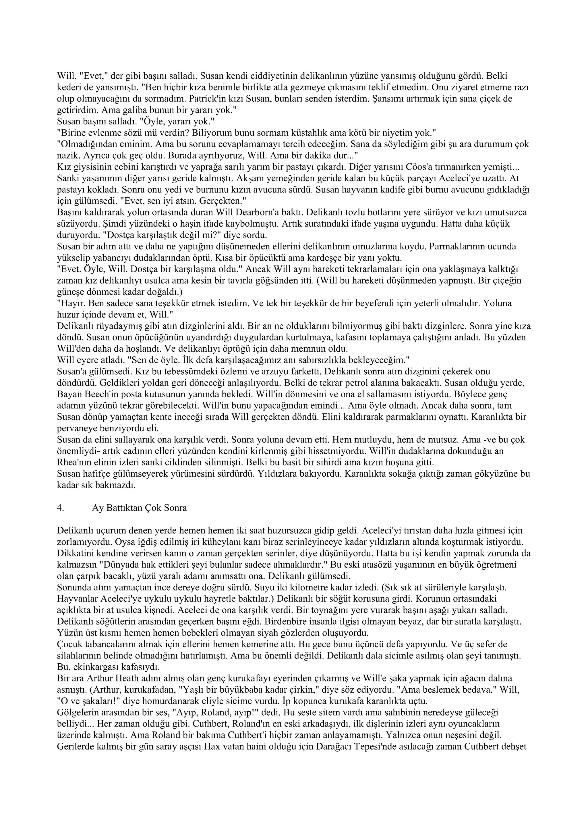 Will, "Evet," der gibi başını salladı. Susan kendi ciddiyetinin delikanlının yüzüne yansımış olduğunu gördü. Belki
kederi de yansımıştı. "Ben hiçbir kıza benimle birlikte atla gezmeye çıkmasını teklif etmedim. Onu ziyaret etmeme razı
olup olmayacağını da sormadım. Patrick'in kızı Susan, bunları senden isterdim. Şansımı artırmak için sana çiçek de
getirirdim. Ama galiba bunun bir yararı yok."
Susan başını salladı. "Öyle, yararı yok."
"Birine evlenme sözü mü verdin? Biliyorum bunu sormam küstahlık ama kötü bir niyetim yok."
"Olmadığından eminim. Ama bu sorunu cevaplamamayı tercih edeceğim. Sana da söylediğim gibi şu ara durumum çok
nazik. Ayrıca çok geç oldu. Burada ayrılıyoruz, Will. Ama bir dakika dur..."
Kız giysisinin cebini karıştırdı ve yaprağa sarılı yarım bir pastayı çıkardı. Diğer yarısını Cöos'a tırmanırken yemişti...
Sanki yaşamının diğer yarısı geride kalmıştı. Akşam yemeğinden geride kalan bu küçük parçayı Aceleci'ye uzattı. At
pastayı kokladı. Sonra onu yedi ve burnunu kızın avucuna sürdü. Susan hayvanın kadife gibi burnu avucunu gıdıkladığı
için gülümsedi. "Evet, sen iyi atsın. Gerçekten."
Başını kaldırarak yolun ortasında duran Will Dearborn'a baktı. Delikanlı tozlu botlarını yere sürüyor ve kızı umutsuzca
süzüyordu. Şimdi yüzündeki o haşin ifade kaybolmuştu. Artık suratındaki ifade yaşına uygundu. Hatta daha küçük
duruyordu. "Dostça karşılaştık değil mi?" diye sordu.
Susan bir adım attı ve daha ne yaptığını düşünemeden ellerini delikanlının omuzlarına koydu. Parmaklarının ucunda
yükselip yabancıyı dudaklarından öptü. Kısa bir öpücüktü ama kardeşçe bir yanı yoktu.
"Evet. Öyle, Will. Dostça bir karşılaşma oldu." Ancak Will aynı hareketi tekrarlamaları için ona yaklaşmaya kalktığı
zaman kız delikanlıyı usulca ama kesin bir tavırla göğsünden itti. (Will bu hareketi düşünmeden yapmıştı. Bir çiçeğin
güneşe dönmesi kadar doğaldı.)
"Hayır. Ben sadece sana teşekkür etmek istedim. Ve tek bir teşekkür de bir beyefendi için yeterli olmalıdır. Yoluna
huzur içinde devam et, Will."
Delikanlı rüyadaymış gibi atın dizginlerini aldı. Bir an ne olduklarını bilmiyormuş gibi baktı dizginlere. Sonra yine kıza
döndü. Susan onun öpücüğünün uyandırdığı duygulardan kurtulmaya, kafasını toplamaya çalıştığını anladı. Bu yüzden
Will'den daha da hoşlandı. Ve delikanlıyı öptüğü için daha memnun oldu.
Will eyere atladı. "Sen de öyle. İlk defa karşılaşacağımız anı sabırsızlıkla bekleyeceğim."
Susan'a gülümsedi. Kız bu tebessümdeki özlemi ve arzuyu farketti. Delikanlı sonra atın dizginini çekerek onu
döndürdü. Geldikleri yoldan geri döneceği anlaşılıyordu. Belki de tekrar petrol alanına bakacaktı. Susan olduğu yerde,
Bayan Beech'in posta kutusunun yanında bekledi. Will'in dönmesini ve ona el sallamasını istiyordu. Böylece genç
adamın yüzünü tekrar görebilecekti. Will'in bunu yapacağından emindi... Ama öyle olmadı. Ancak daha sonra, tam
Susan dönüp yamaçtan kente ineceği sırada Will gerçekten döndü. Elini kaldırarak parmaklarını oynattı. Karanlıkta bir
pervaneye benziyordu eli.
Susan da elini sallayarak ona karşılık verdi. Sonra yoluna devam etti. Hem mutluydu, hem de mutsuz. Ama -ve bu çok
önemliydi- artık cadının elleri yüzünden kendini kirlenmiş gibi hissetmiyordu. Will'in dudaklarına dokunduğu an
Rhea'nın elinin izleri sanki cildinden silinmişti. Belki bu basit bir sihirdi ama kızın hoşuna gitti.
Susan hafifçe gülümseyerek yürümesini sürdürdü. Yıldızlara bakıyordu. Karanlıkta sokağa çıktığı zaman gökyüzüne bu
kadar sık bakmazdı.

4.       Ay Battıktan Çok Sonra

Delikanlı uçurum denen yerde hemen hemen iki saat huzursuzca gidip geldi. Aceleci'yi tırıstan daha hızla gitmesi için
zorlamıyordu. Oysa iğdiş edilmiş iri küheylanı kanı biraz serinleyinceye kadar yıldızların altında koşturmak istiyordu.
Dikkatini kendine verirsen kanın o zaman gerçekten serinler, diye düşünüyordu. Hatta bu işi kendin yapmak zorunda da
kalmazsın "Dünyada hak ettikleri şeyi bulanlar sadece ahmaklardır." Bu eski atasözü yaşamının en büyük öğretmeni
olan çarpık bacaklı, yüzü yaralı adamı anımsattı ona. Delikanlı gülümsedi.
Sonunda atını yamaçtan ince dereye doğru sürdü. Suyu iki kilometre kadar izledi. (Sık sık at sürüleriyle karşılaştı.
Hayvanlar Aceleci'ye uykulu uykulu hayretle baktılar.) Delikanlı bir söğüt korusuna girdi. Korunun ortasındaki
açıklıkta bir at usulca kişnedi. Aceleci de ona karşılık verdi. Bir toynağını yere vurarak başını aşağı yukarı salladı.
Delikanlı söğütlerin arasından geçerken başını eğdi. Birdenbire insanla ilgisi olmayan beyaz, dar bir suratla karşılaştı.
Yüzün üst kısmı hemen hemen bebekleri olmayan siyah gözlerden oluşuyordu.
Çocuk tabancalarını almak için ellerini hemen kemerine attı. Bu gece bunu üçüncü defa yapıyordu. Ve üç sefer de
silahlarının belinde olmadığını hatırlamıştı. Ama bu önemli değildi. Delikanlı dala sicimle asılmış olan şeyi tanımıştı.
Bu, ekinkargası kafasıydı.
Bir ara Arthur Heath adını almış olan genç kurukafayı eyerinden çıkarmış ve Will'e şaka yapmak için ağacın dalına
asmıştı. (Arthur, kurukafadan, "Yaşlı bir büyükbaba kadar çirkin," diye söz ediyordu. "Ama beslemek bedava." Will,
"O ve şakaları!" diye homurdanarak eliyle sicime vurdu. İp kopunca kurukafa karanlıkta uçtu.
Gölgelerin arasından bir ses, "Ayıp, Roland, ayıp!" dedi. Bu seste sitem vardı ama sahibinin neredeyse güleceği
belliydi... Her zaman olduğu gibi. Cuthbert, Roland'ın en eski arkadaşıydı, ilk dişlerinin izleri aynı oyuncakların
üzerinde kalmıştı. Ama Roland bir bakıma Cuthbert'i hiçbir zaman anlayamamıştı. Yalnızca onun neşesini değil.
Gerilerde kalmış bir gün saray aşçısı Hax vatan haini olduğu için Darağacı Tepesi'nde asılacağı zaman Cuthbert dehşet
 