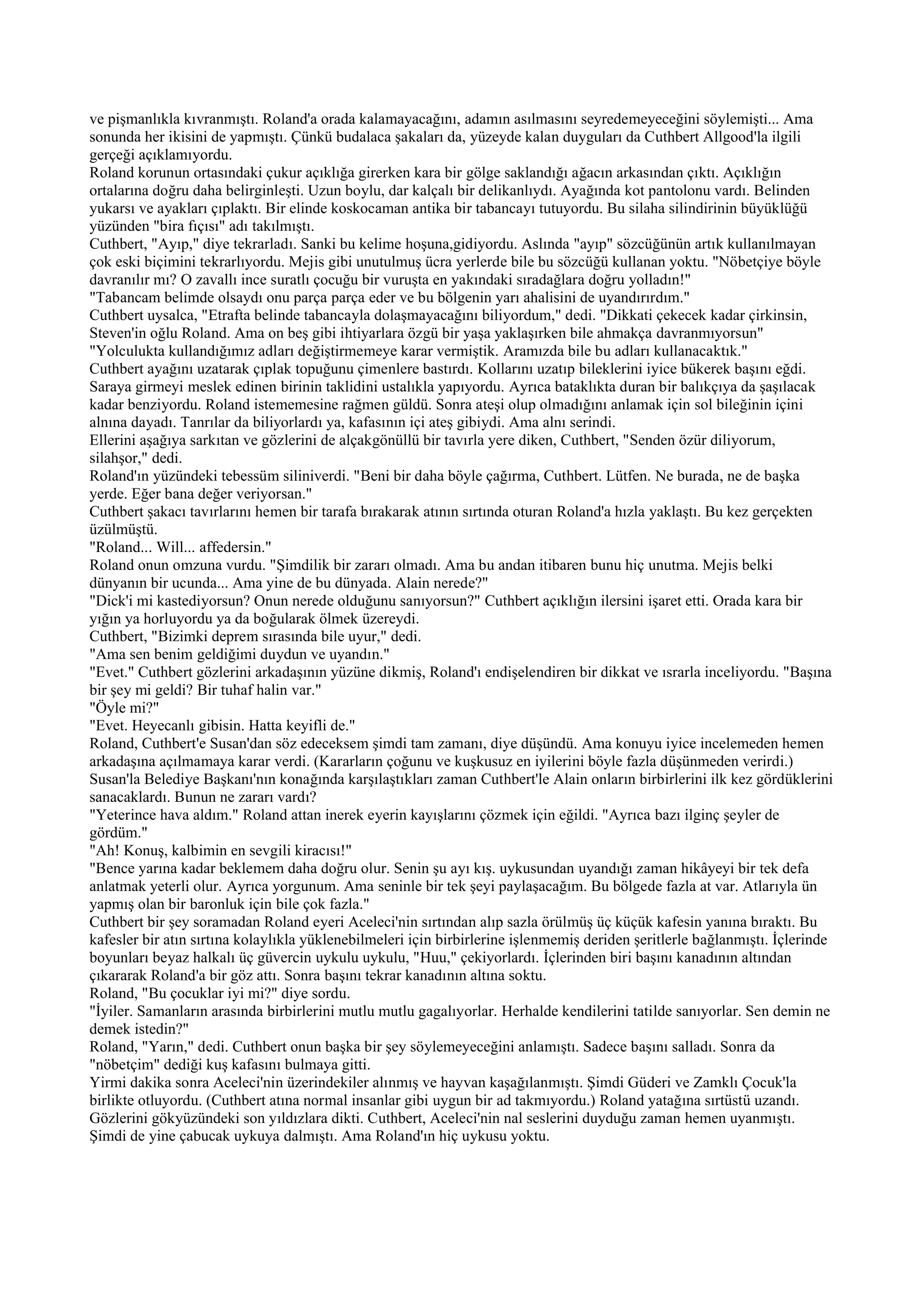 ve pişmanlıkla kıvranmıştı. Roland'a orada kalamayacağını, adamın asılmasını seyredemeyeceğini söylemişti... Ama
sonunda her ikisini de yapmıştı. Çünkü budalaca şakaları da, yüzeyde kalan duyguları da Cuthbert Allgood'la ilgili
gerçeği açıklamıyordu.
Roland korunun ortasındaki çukur açıklığa girerken kara bir gölge saklandığı ağacın arkasından çıktı. Açıklığın
ortalarına doğru daha belirginleşti. Uzun boylu, dar kalçalı bir delikanlıydı. Ayağında kot pantolonu vardı. Belinden
yukarsı ve ayakları çıplaktı. Bir elinde koskocaman antika bir tabancayı tutuyordu. Bu silaha silindirinin büyüklüğü
yüzünden "bira fıçısı" adı takılmıştı.
Cuthbert, "Ayıp," diye tekrarladı. Sanki bu kelime hoşuna,gidiyordu. Aslında "ayıp" sözcüğünün artık kullanılmayan
çok eski biçimini tekrarlıyordu. Mejis gibi unutulmuş ücra yerlerde bile bu sözcüğü kullanan yoktu. "Nöbetçiye böyle
davranılır mı? O zavallı ince suratlı çocuğu bir vuruşta en yakındaki sıradağlara doğru yolladın!"
"Tabancam belimde olsaydı onu parça parça eder ve bu bölgenin yarı ahalisini de uyandırırdım."
Cuthbert uysalca, "Etrafta belinde tabancayla dolaşmayacağını biliyordum," dedi. "Dikkati çekecek kadar çirkinsin,
Steven'in oğlu Roland. Ama on beş gibi ihtiyarlara özgü bir yaşa yaklaşırken bile ahmakça davranmıyorsun"
"Yolculukta kullandığımız adları değiştirmemeye karar vermiştik. Aramızda bile bu adları kullanacaktık."
Cuthbert ayağını uzatarak çıplak topuğunu çimenlere bastırdı. Kollarını uzatıp bileklerini iyice bükerek başını eğdi.
Saraya girmeyi meslek edinen birinin taklidini ustalıkla yapıyordu. Ayrıca bataklıkta duran bir balıkçıya da şaşılacak
kadar benziyordu. Roland istememesine rağmen güldü. Sonra ateşi olup olmadığını anlamak için sol bileğinin içini
alnına dayadı. Tanrılar da biliyorlardı ya, kafasının içi ateş gibiydi. Ama alnı serindi.
Ellerini aşağıya sarkıtan ve gözlerini de alçakgönüllü bir tavırla yere diken, Cuthbert, "Senden özür diliyorum,
silahşor," dedi.
Roland'ın yüzündeki tebessüm siliniverdi. "Beni bir daha böyle çağırma, Cuthbert. Lütfen. Ne burada, ne de başka
yerde. Eğer bana değer veriyorsan."
Cuthbert şakacı tavırlarını hemen bir tarafa bırakarak atının sırtında oturan Roland'a hızla yaklaştı. Bu kez gerçekten
üzülmüştü.
"Roland... Will... affedersin."
Roland onun omzuna vurdu. "Şimdilik bir zararı olmadı. Ama bu andan itibaren bunu hiç unutma. Mejis belki
dünyanın bir ucunda... Ama yine de bu dünyada. Alain nerede?"
"Dick'i mi kastediyorsun? Onun nerede olduğunu sanıyorsun?" Cuthbert açıklığın ilersini işaret etti. Orada kara bir
yığın ya horluyordu ya da boğularak ölmek üzereydi.
Cuthbert, "Bizimki deprem sırasında bile uyur," dedi.
"Ama sen benim geldiğimi duydun ve uyandın."
"Evet." Cuthbert gözlerini arkadaşının yüzüne dikmiş, Roland'ı endişelendiren bir dikkat ve ısrarla inceliyordu. "Başına
bir şey mi geldi? Bir tuhaf halin var."
"Öyle mi?"
"Evet. Heyecanlı gibisin. Hatta keyifli de."
Roland, Cuthbert'e Susan'dan söz edeceksem şimdi tam zamanı, diye düşündü. Ama konuyu iyice incelemeden hemen
arkadaşına açılmamaya karar verdi. (Kararların çoğunu ve kuşkusuz en iyilerini böyle fazla düşünmeden verirdi.)
Susan'la Belediye Başkanı'nın konağında karşılaştıkları zaman Cuthbert'le Alain onların birbirlerini ilk kez gördüklerini
sanacaklardı. Bunun ne zararı vardı?
"Yeterince hava aldım." Roland attan inerek eyerin kayışlarını çözmek için eğildi. "Ayrıca bazı ilginç şeyler de
gördüm."
"Ah! Konuş, kalbimin en sevgili kiracısı!"
"Bence yarına kadar beklemem daha doğru olur. Senin şu ayı kış. uykusundan uyandığı zaman hikâyeyi bir tek defa
anlatmak yeterli olur. Ayrıca yorgunum. Ama seninle bir tek şeyi paylaşacağım. Bu bölgede fazla at var. Atlarıyla ün
yapmış olan bir baronluk için bile çok fazla."
Cuthbert bir şey soramadan Roland eyeri Aceleci'nin sırtından alıp sazla örülmüş üç küçük kafesin yanına bıraktı. Bu
kafesler bir atın sırtına kolaylıkla yüklenebilmeleri için birbirlerine işlenmemiş deriden şeritlerle bağlanmıştı. İçlerinde
boyunları beyaz halkalı üç güvercin uykulu uykulu, "Huu," çekiyorlardı. İçlerinden biri başını kanadının altından
çıkararak Roland'a bir göz attı. Sonra başını tekrar kanadının altına soktu.
Roland, "Bu çocuklar iyi mi?" diye sordu.
"İyiler. Samanların arasında birbirlerini mutlu mutlu gagalıyorlar. Herhalde kendilerini tatilde sanıyorlar. Sen demin ne
demek istedin?"
Roland, "Yarın," dedi. Cuthbert onun başka bir şey söylemeyeceğini anlamıştı. Sadece başını salladı. Sonra da
"nöbetçim" dediği kuş kafasını bulmaya gitti.
Yirmi dakika sonra Aceleci'nin üzerindekiler alınmış ve hayvan kaşağılanmıştı. Şimdi Güderi ve Zamklı Çocuk'la
birlikte otluyordu. (Cuthbert atına normal insanlar gibi uygun bir ad takmıyordu.) Roland yatağına sırtüstü uzandı.
Gözlerini gökyüzündeki son yıldızlara dikti. Cuthbert, Aceleci'nin nal seslerini duyduğu zaman hemen uyanmıştı.
Şimdi de yine çabucak uykuya dalmıştı. Ama Roland'ın hiç uykusu yoktu.
 