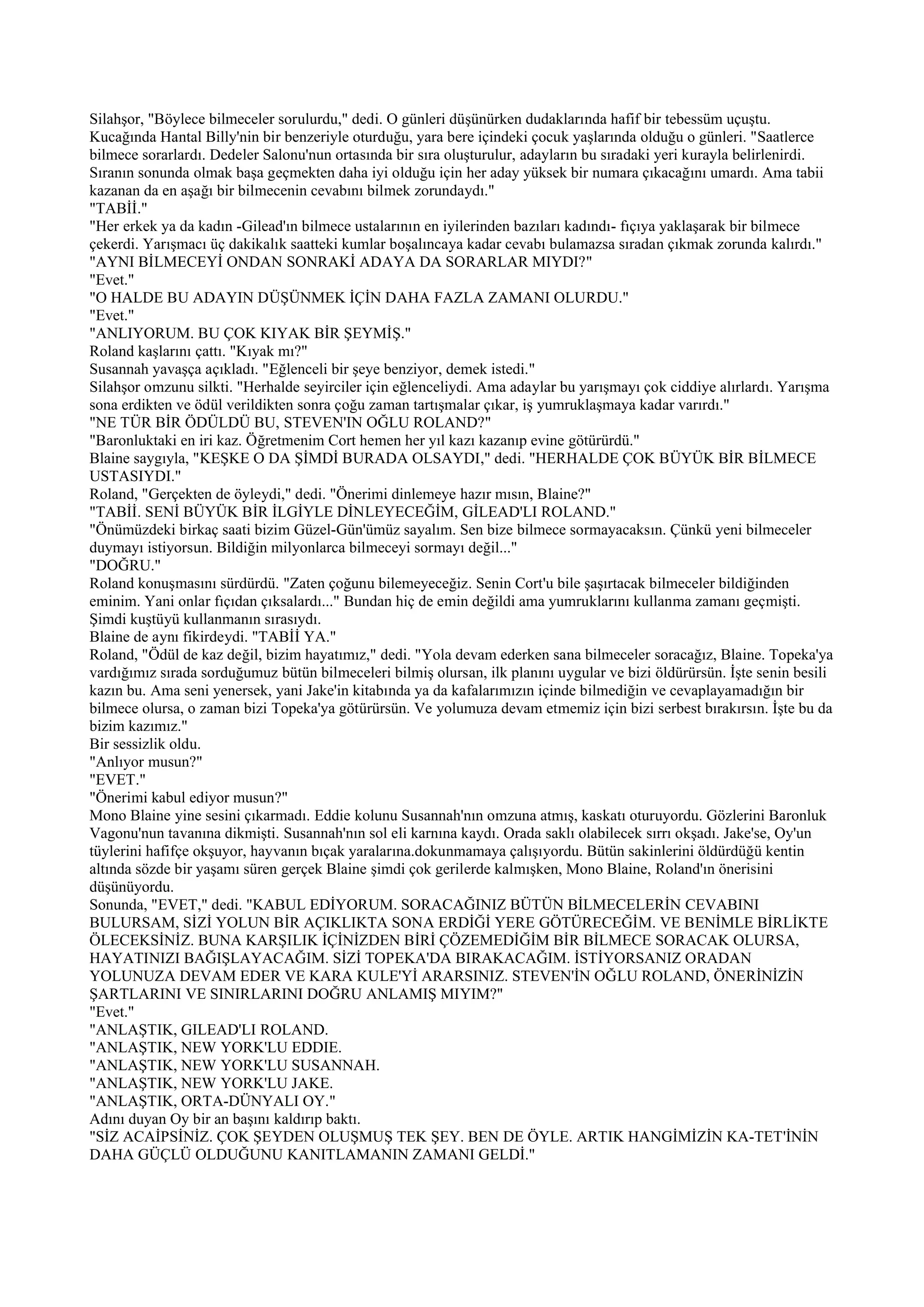 Silahşor, "Böylece bilmeceler sorulurdu," dedi. O günleri düşünürken dudaklarında hafif bir tebessüm uçuştu.
Kucağında Hantal Billy'nin bir benzeriyle oturduğu, yara bere içindeki çocuk yaşlarında olduğu o günleri. "Saatlerce
bilmece sorarlardı. Dedeler Salonu'nun ortasında bir sıra oluşturulur, adayların bu sıradaki yeri kurayla belirlenirdi.
Sıranın sonunda olmak başa geçmekten daha iyi olduğu için her aday yüksek bir numara çıkacağını umardı. Ama tabii
kazanan da en aşağı bir bilmecenin cevabını bilmek zorundaydı."
"TABİİ."
"Her erkek ya da kadın -Gilead'ın bilmece ustalarının en iyilerinden bazıları kadındı- fıçıya yaklaşarak bir bilmece
çekerdi. Yarışmacı üç dakikalık saatteki kumlar boşalıncaya kadar cevabı bulamazsa sıradan çıkmak zorunda kalırdı."
"AYNI BİLMECEYİ ONDAN SONRAKİ ADAYA DA SORARLAR MIYDI?"
"Evet."
"O HALDE BU ADAYIN DÜŞÜNMEK İÇİN DAHA FAZLA ZAMANI OLURDU."
"Evet."
"ANLIYORUM. BU ÇOK KIYAK BİR ŞEYMİŞ."
Roland kaşlarını çattı. "Kıyak mı?"
Susannah yavaşça açıkladı. "Eğlenceli bir şeye benziyor, demek istedi."
Silahşor omzunu silkti. "Herhalde seyirciler için eğlenceliydi. Ama adaylar bu yarışmayı çok ciddiye alırlardı. Yarışma
sona erdikten ve ödül verildikten sonra çoğu zaman tartışmalar çıkar, iş yumruklaşmaya kadar varırdı."
"NE TÜR BİR ÖDÜLDÜ BU, STEVEN'IN OĞLU ROLAND?"
"Baronluktaki en iri kaz. Öğretmenim Cort hemen her yıl kazı kazanıp evine götürürdü."
Blaine saygıyla, "KEŞKE O DA ŞİMDİ BURADA OLSAYDI," dedi. "HERHALDE ÇOK BÜYÜK BİR BİLMECE
USTASIYDI."
Roland, "Gerçekten de öyleydi," dedi. "Önerimi dinlemeye hazır mısın, Blaine?"
"TABİİ. SENİ BÜYÜK BİR İLGİYLE DİNLEYECEĞİM, GİLEAD'LI ROLAND."
"Önümüzdeki birkaç saati bizim Güzel-Gün'ümüz sayalım. Sen bize bilmece sormayacaksın. Çünkü yeni bilmeceler
duymayı istiyorsun. Bildiğin milyonlarca bilmeceyi sormayı değil..."
"DOĞRU."
Roland konuşmasını sürdürdü. "Zaten çoğunu bilemeyeceğiz. Senin Cort'u bile şaşırtacak bilmeceler bildiğinden
eminim. Yani onlar fıçıdan çıksalardı..." Bundan hiç de emin değildi ama yumruklarını kullanma zamanı geçmişti.
Şimdi kuştüyü kullanmanın sırasıydı.
Blaine de aynı fikirdeydi. "TABİİ YA."
Roland, "Ödül de kaz değil, bizim hayatımız," dedi. "Yola devam ederken sana bilmeceler soracağız, Blaine. Topeka'ya
vardığımız sırada sorduğumuz bütün bilmeceleri bilmiş olursan, ilk planını uygular ve bizi öldürürsün. İşte senin besili
kazın bu. Ama seni yenersek, yani Jake'in kitabında ya da kafalarımızın içinde bilmediğin ve cevaplayamadığın bir
bilmece olursa, o zaman bizi Topeka'ya götürürsün. Ve yolumuza devam etmemiz için bizi serbest bırakırsın. İşte bu da
bizim kazımız."
Bir sessizlik oldu.
"Anlıyor musun?"
"EVET."
"Önerimi kabul ediyor musun?"
Mono Blaine yine sesini çıkarmadı. Eddie kolunu Susannah'nın omzuna atmış, kaskatı oturuyordu. Gözlerini Baronluk
Vagonu'nun tavanına dikmişti. Susannah'nın sol eli karnına kaydı. Orada saklı olabilecek sırrı okşadı. Jake'se, Oy'un
tüylerini hafifçe okşuyor, hayvanın bıçak yaralarına.dokunmamaya çalışıyordu. Bütün sakinlerini öldürdüğü kentin
altında sözde bir yaşamı süren gerçek Blaine şimdi çok gerilerde kalmışken, Mono Blaine, Roland'ın önerisini
düşünüyordu.
Sonunda, "EVET," dedi. "KABUL EDİYORUM. SORACAĞINIZ BÜTÜN BİLMECELERİN CEVABINI
BULURSAM, SİZİ YOLUN BİR AÇIKLIKTA SONA ERDİĞİ YERE GÖTÜRECEĞİM. VE BENİMLE BİRLİKTE
ÖLECEKSİNİZ. BUNA KARŞILIK İÇİNİZDEN BİRİ ÇÖZEMEDİĞİM BİR BİLMECE SORACAK OLURSA,
HAYATINIZI BAĞIŞLAYACAĞIM. SİZİ TOPEKA'DA BIRAKACAĞIM. İSTİYORSANIZ ORADAN
YOLUNUZA DEVAM EDER VE KARA KULE'Yİ ARARSINIZ. STEVEN'İN OĞLU ROLAND, ÖNERİNİZİN
ŞARTLARINI VE SINIRLARINI DOĞRU ANLAMIŞ MIYIM?"
"Evet."
"ANLAŞTIK, GILEAD'LI ROLAND.
"ANLAŞTIK, NEW YORK'LU EDDIE.
"ANLAŞTIK, NEW YORK'LU SUSANNAH.
"ANLAŞTIK, NEW YORK'LU JAKE.
"ANLAŞTIK, ORTA-DÜNYALI OY."
Adını duyan Oy bir an başını kaldırıp baktı.
"SİZ ACAİPSİNİZ. ÇOK ŞEYDEN OLUŞMUŞ TEK ŞEY. BEN DE ÖYLE. ARTIK HANGİMİZİN KA-TET'İNİN
DAHA GÜÇLÜ OLDUĞUNU KANITLAMANIN ZAMANI GELDİ."
 