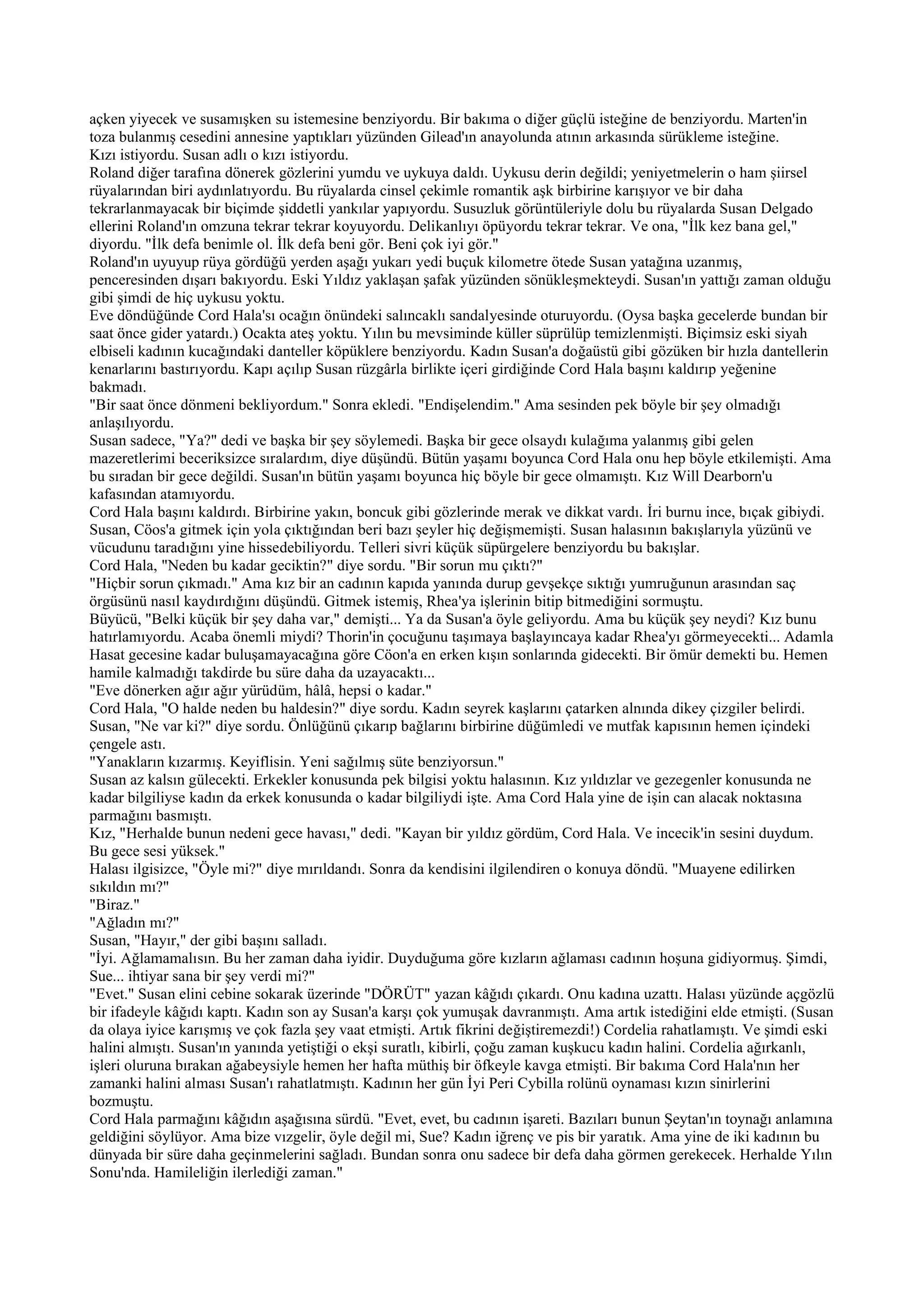 açken yiyecek ve susamışken su istemesine benziyordu. Bir bakıma o diğer güçlü isteğine de benziyordu. Marten'in
toza bulanmış cesedini annesine yaptıkları yüzünden Gilead'ın anayolunda atının arkasında sürükleme isteğine.
Kızı istiyordu. Susan adlı o kızı istiyordu.
Roland diğer tarafına dönerek gözlerini yumdu ve uykuya daldı. Uykusu derin değildi; yeniyetmelerin o ham şiirsel
rüyalarından biri aydınlatıyordu. Bu rüyalarda cinsel çekimle romantik aşk birbirine karışıyor ve bir daha
tekrarlanmayacak bir biçimde şiddetli yankılar yapıyordu. Susuzluk görüntüleriyle dolu bu rüyalarda Susan Delgado
ellerini Roland'ın omzuna tekrar tekrar koyuyordu. Delikanlıyı öpüyordu tekrar tekrar. Ve ona, "İlk kez bana gel,"
diyordu. "İlk defa benimle ol. İlk defa beni gör. Beni çok iyi gör."
Roland'ın uyuyup rüya gördüğü yerden aşağı yukarı yedi buçuk kilometre ötede Susan yatağına uzanmış,
penceresinden dışarı bakıyordu. Eski Yıldız yaklaşan şafak yüzünden sönükleşmekteydi. Susan'ın yattığı zaman olduğu
gibi şimdi de hiç uykusu yoktu.
Eve döndüğünde Cord Hala'sı ocağın önündeki salıncaklı sandalyesinde oturuyordu. (Oysa başka gecelerde bundan bir
saat önce gider yatardı.) Ocakta ateş yoktu. Yılın bu mevsiminde küller süprülüp temizlenmişti. Biçimsiz eski siyah
elbiseli kadının kucağındaki danteller köpüklere benziyordu. Kadın Susan'a doğaüstü gibi gözüken bir hızla dantellerin
kenarlarını bastırıyordu. Kapı açılıp Susan rüzgârla birlikte içeri girdiğinde Cord Hala başını kaldırıp yeğenine
bakmadı.
"Bir saat önce dönmeni bekliyordum." Sonra ekledi. "Endişelendim." Ama sesinden pek böyle bir şey olmadığı
anlaşılıyordu.
Susan sadece, "Ya?" dedi ve başka bir şey söylemedi. Başka bir gece olsaydı kulağıma yalanmış gibi gelen
mazeretlerimi beceriksizce sıralardım, diye düşündü. Bütün yaşamı boyunca Cord Hala onu hep böyle etkilemişti. Ama
bu sıradan bir gece değildi. Susan'ın bütün yaşamı boyunca hiç böyle bir gece olmamıştı. Kız Will Dearborn'u
kafasından atamıyordu.
Cord Hala başını kaldırdı. Birbirine yakın, boncuk gibi gözlerinde merak ve dikkat vardı. İri burnu ince, bıçak gibiydi.
Susan, Cöos'a gitmek için yola çıktığından beri bazı şeyler hiç değişmemişti. Susan halasının bakışlarıyla yüzünü ve
vücudunu taradığını yine hissedebiliyordu. Telleri sivri küçük süpürgelere benziyordu bu bakışlar.
Cord Hala, "Neden bu kadar geciktin?" diye sordu. "Bir sorun mu çıktı?"
"Hiçbir sorun çıkmadı." Ama kız bir an cadının kapıda yanında durup gevşekçe sıktığı yumruğunun arasından saç
örgüsünü nasıl kaydırdığını düşündü. Gitmek istemiş, Rhea'ya işlerinin bitip bitmediğini sormuştu.
Büyücü, "Belki küçük bir şey daha var," demişti... Ya da Susan'a öyle geliyordu. Ama bu küçük şey neydi? Kız bunu
hatırlamıyordu. Acaba önemli miydi? Thorin'in çocuğunu taşımaya başlayıncaya kadar Rhea'yı görmeyecekti... Adamla
Hasat gecesine kadar buluşamayacağına göre Cöon'a en erken kışın sonlarında gidecekti. Bir ömür demekti bu. Hemen
hamile kalmadığı takdirde bu süre daha da uzayacaktı...
"Eve dönerken ağır ağır yürüdüm, hâlâ, hepsi o kadar."
Cord Hala, "O halde neden bu haldesin?" diye sordu. Kadın seyrek kaşlarını çatarken alnında dikey çizgiler belirdi.
Susan, "Ne var ki?" diye sordu. Önlüğünü çıkarıp bağlarını birbirine düğümledi ve mutfak kapısının hemen içindeki
çengele astı.
"Yanakların kızarmış. Keyiflisin. Yeni sağılmış süte benziyorsun."
Susan az kalsın gülecekti. Erkekler konusunda pek bilgisi yoktu halasının. Kız yıldızlar ve gezegenler konusunda ne
kadar bilgiliyse kadın da erkek konusunda o kadar bilgiliydi işte. Ama Cord Hala yine de işin can alacak noktasına
parmağını basmıştı.
Kız, "Herhalde bunun nedeni gece havası," dedi. "Kayan bir yıldız gördüm, Cord Hala. Ve incecik'in sesini duydum.
Bu gece sesi yüksek."
Halası ilgisizce, "Öyle mi?" diye mırıldandı. Sonra da kendisini ilgilendiren o konuya döndü. "Muayene edilirken
sıkıldın mı?"
"Biraz."
"Ağladın mı?"
Susan, "Hayır," der gibi başını salladı.
"İyi. Ağlamamalısın. Bu her zaman daha iyidir. Duyduğuma göre kızların ağlaması cadının hoşuna gidiyormuş. Şimdi,
Sue... ihtiyar sana bir şey verdi mi?"
"Evet." Susan elini cebine sokarak üzerinde "DÖRÜT" yazan kâğıdı çıkardı. Onu kadına uzattı. Halası yüzünde açgözlü
bir ifadeyle kâğıdı kaptı. Kadın son ay Susan'a karşı çok yumuşak davranmıştı. Ama artık istediğini elde etmişti. (Susan
da olaya iyice karışmış ve çok fazla şey vaat etmişti. Artık fikrini değiştiremezdi!) Cordelia rahatlamıştı. Ve şimdi eski
halini almıştı. Susan'ın yanında yetiştiği o ekşi suratlı, kibirli, çoğu zaman kuşkucu kadın halini. Cordelia ağırkanlı,
işleri oluruna bırakan ağabeysiyle hemen her hafta müthiş bir öfkeyle kavga etmişti. Bir bakıma Cord Hala'nın her
zamanki halini alması Susan'ı rahatlatmıştı. Kadının her gün İyi Peri Cybilla rolünü oynaması kızın sinirlerini
bozmuştu.
Cord Hala parmağını kâğıdın aşağısına sürdü. "Evet, evet, bu cadının işareti. Bazıları bunun Şeytan'ın toynağı anlamına
geldiğini söylüyor. Ama bize vızgelir, öyle değil mi, Sue? Kadın iğrenç ve pis bir yaratık. Ama yine de iki kadının bu
dünyada bir süre daha geçinmelerini sağladı. Bundan sonra onu sadece bir defa daha görmen gerekecek. Herhalde Yılın
Sonu'nda. Hamileliğin ilerlediği zaman."
 