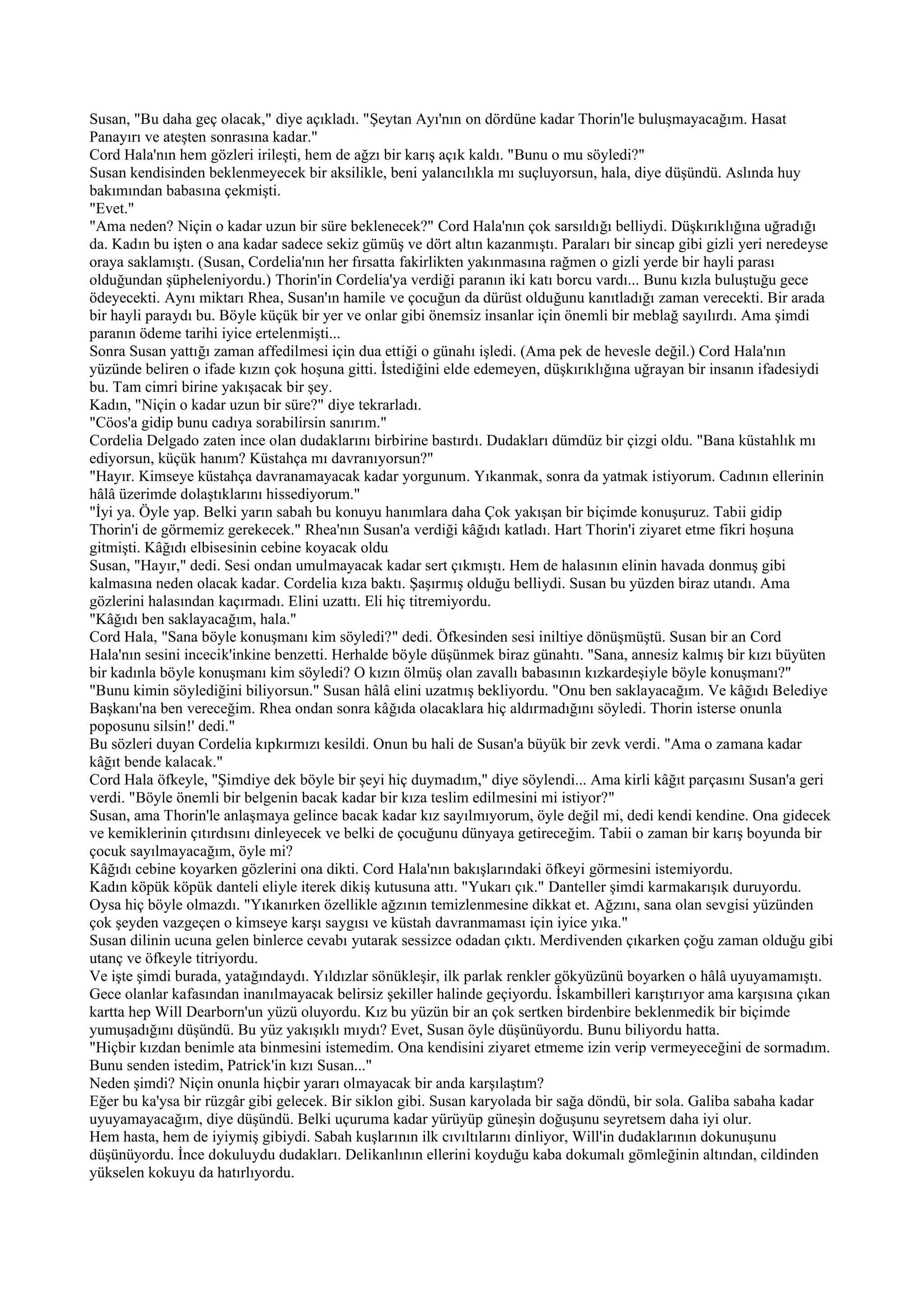 Susan, "Bu daha geç olacak," diye açıkladı. "Şeytan Ayı'nın on dördüne kadar Thorin'le buluşmayacağım. Hasat
Panayırı ve ateşten sonrasına kadar."
Cord Hala'nın hem gözleri irileşti, hem de ağzı bir karış açık kaldı. "Bunu o mu söyledi?"
Susan kendisinden beklenmeyecek bir aksilikle, beni yalancılıkla mı suçluyorsun, hala, diye düşündü. Aslında huy
bakımından babasına çekmişti.
"Evet."
"Ama neden? Niçin o kadar uzun bir süre beklenecek?" Cord Hala'nın çok sarsıldığı belliydi. Düşkırıklığına uğradığı
da. Kadın bu işten o ana kadar sadece sekiz gümüş ve dört altın kazanmıştı. Paraları bir sincap gibi gizli yeri neredeyse
oraya saklamıştı. (Susan, Cordelia'nın her fırsatta fakirlikten yakınmasına rağmen o gizli yerde bir hayli parası
olduğundan şüpheleniyordu.) Thorin'in Cordelia'ya verdiği paranın iki katı borcu vardı... Bunu kızla buluştuğu gece
ödeyecekti. Aynı miktarı Rhea, Susan'ın hamile ve çocuğun da dürüst olduğunu kanıtladığı zaman verecekti. Bir arada
bir hayli paraydı bu. Böyle küçük bir yer ve onlar gibi önemsiz insanlar için önemli bir meblağ sayılırdı. Ama şimdi
paranın ödeme tarihi iyice ertelenmişti...
Sonra Susan yattığı zaman affedilmesi için dua ettiği o günahı işledi. (Ama pek de hevesle değil.) Cord Hala'nın
yüzünde beliren o ifade kızın çok hoşuna gitti. İstediğini elde edemeyen, düşkırıklığına uğrayan bir insanın ifadesiydi
bu. Tam cimri birine yakışacak bir şey.
Kadın, "Niçin o kadar uzun bir süre?" diye tekrarladı.
"Cöos'a gidip bunu cadıya sorabilirsin sanırım."
Cordelia Delgado zaten ince olan dudaklarını birbirine bastırdı. Dudakları dümdüz bir çizgi oldu. "Bana küstahlık mı
ediyorsun, küçük hanım? Küstahça mı davranıyorsun?"
"Hayır. Kimseye küstahça davranamayacak kadar yorgunum. Yıkanmak, sonra da yatmak istiyorum. Cadının ellerinin
hâlâ üzerimde dolaştıklarını hissediyorum."
"İyi ya. Öyle yap. Belki yarın sabah bu konuyu hanımlara daha Çok yakışan bir biçimde konuşuruz. Tabii gidip
Thorin'i de görmemiz gerekecek." Rhea'nın Susan'a verdiği kâğıdı katladı. Hart Thorin'i ziyaret etme fikri hoşuna
gitmişti. Kâğıdı elbisesinin cebine koyacak oldu
Susan, "Hayır," dedi. Sesi ondan umulmayacak kadar sert çıkmıştı. Hem de halasının elinin havada donmuş gibi
kalmasına neden olacak kadar. Cordelia kıza baktı. Şaşırmış olduğu belliydi. Susan bu yüzden biraz utandı. Ama
gözlerini halasından kaçırmadı. Elini uzattı. Eli hiç titremiyordu.
"Kâğıdı ben saklayacağım, hala."
Cord Hala, "Sana böyle konuşmanı kim söyledi?" dedi. Öfkesinden sesi iniltiye dönüşmüştü. Susan bir an Cord
Hala'nın sesini incecik'inkine benzetti. Herhalde böyle düşünmek biraz günahtı. "Sana, annesiz kalmış bir kızı büyüten
bir kadınla böyle konuşmanı kim söyledi? O kızın ölmüş olan zavallı babasının kızkardeşiyle böyle konuşmanı?"
"Bunu kimin söylediğini biliyorsun." Susan hâlâ elini uzatmış bekliyordu. "Onu ben saklayacağım. Ve kâğıdı Belediye
Başkanı'na ben vereceğim. Rhea ondan sonra kâğıda olacaklara hiç aldırmadığını söyledi. Thorin isterse onunla
poposunu silsin!' dedi."
Bu sözleri duyan Cordelia kıpkırmızı kesildi. Onun bu hali de Susan'a büyük bir zevk verdi. "Ama o zamana kadar
kâğıt bende kalacak."
Cord Hala öfkeyle, "Şimdiye dek böyle bir şeyi hiç duymadım," diye söylendi... Ama kirli kâğıt parçasını Susan'a geri
verdi. "Böyle önemli bir belgenin bacak kadar bir kıza teslim edilmesini mi istiyor?"
Susan, ama Thorin'le anlaşmaya gelince bacak kadar kız sayılmıyorum, öyle değil mi, dedi kendi kendine. Ona gidecek
ve kemiklerinin çıtırdısını dinleyecek ve belki de çocuğunu dünyaya getireceğim. Tabii o zaman bir karış boyunda bir
çocuk sayılmayacağım, öyle mi?
Kâğıdı cebine koyarken gözlerini ona dikti. Cord Hala'nın bakışlarındaki öfkeyi görmesini istemiyordu.
Kadın köpük köpük danteli eliyle iterek dikiş kutusuna attı. "Yukarı çık." Danteller şimdi karmakarışık duruyordu.
Oysa hiç böyle olmazdı. "Yıkanırken özellikle ağzının temizlenmesine dikkat et. Ağzını, sana olan sevgisi yüzünden
çok şeyden vazgeçen o kimseye karşı saygısı ve küstah davranmaması için iyice yıka."
Susan dilinin ucuna gelen binlerce cevabı yutarak sessizce odadan çıktı. Merdivenden çıkarken çoğu zaman olduğu gibi
utanç ve öfkeyle titriyordu.
Ve işte şimdi burada, yatağındaydı. Yıldızlar sönükleşir, ilk parlak renkler gökyüzünü boyarken o hâlâ uyuyamamıştı.
Gece olanlar kafasından inanılmayacak belirsiz şekiller halinde geçiyordu. İskambilleri karıştırıyor ama karşısına çıkan
kartta hep Will Dearborn'un yüzü oluyordu. Kız bu yüzün bir an çok sertken birdenbire beklenmedik bir biçimde
yumuşadığını düşündü. Bu yüz yakışıklı mıydı? Evet, Susan öyle düşünüyordu. Bunu biliyordu hatta.
"Hiçbir kızdan benimle ata binmesini istemedim. Ona kendisini ziyaret etmeme izin verip vermeyeceğini de sormadım.
Bunu senden istedim, Patrick'in kızı Susan..."
Neden şimdi? Niçin onunla hiçbir yararı olmayacak bir anda karşılaştım?
Eğer bu ka'ysa bir rüzgâr gibi gelecek. Bir siklon gibi. Susan karyolada bir sağa döndü, bir sola. Galiba sabaha kadar
uyuyamayacağım, diye düşündü. Belki uçuruma kadar yürüyüp güneşin doğuşunu seyretsem daha iyi olur.
Hem hasta, hem de iyiymiş gibiydi. Sabah kuşlarının ilk cıvıltılarını dinliyor, Will'in dudaklarının dokunuşunu
düşünüyordu. İnce dokuluydu dudakları. Delikanlının ellerini koyduğu kaba dokumalı gömleğinin altından, cildinden
yükselen kokuyu da hatırlıyordu.
 