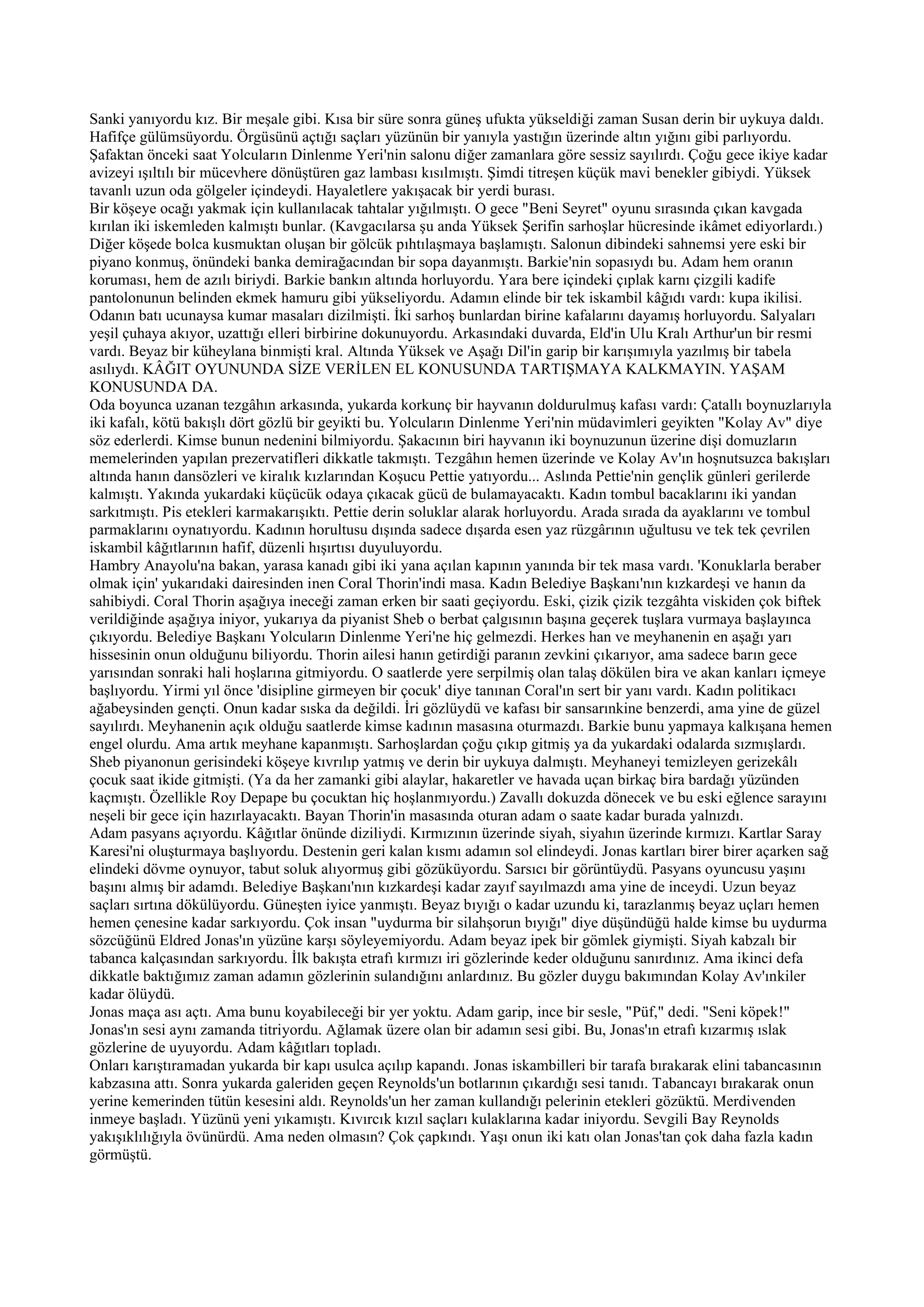 Sanki yanıyordu kız. Bir meşale gibi. Kısa bir süre sonra güneş ufukta yükseldiği zaman Susan derin bir uykuya daldı.
Hafifçe gülümsüyordu. Örgüsünü açtığı saçları yüzünün bir yanıyla yastığın üzerinde altın yığını gibi parlıyordu.
Şafaktan önceki saat Yolcuların Dinlenme Yeri'nin salonu diğer zamanlara göre sessiz sayılırdı. Çoğu gece ikiye kadar
avizeyi ışıltılı bir mücevhere dönüştüren gaz lambası kısılmıştı. Şimdi titreşen küçük mavi benekler gibiydi. Yüksek
tavanlı uzun oda gölgeler içindeydi. Hayaletlere yakışacak bir yerdi burası.
Bir köşeye ocağı yakmak için kullanılacak tahtalar yığılmıştı. O gece "Beni Seyret" oyunu sırasında çıkan kavgada
kırılan iki iskemleden kalmıştı bunlar. (Kavgacılarsa şu anda Yüksek Şerifin sarhoşlar hücresinde ikâmet ediyorlardı.)
Diğer köşede bolca kusmuktan oluşan bir gölcük pıhtılaşmaya başlamıştı. Salonun dibindeki sahnemsi yere eski bir
piyano konmuş, önündeki banka demirağacından bir sopa dayanmıştı. Barkie'nin sopasıydı bu. Adam hem oranın
koruması, hem de azılı biriydi. Barkie bankın altında horluyordu. Yara bere içindeki çıplak karnı çizgili kadife
pantolonunun belinden ekmek hamuru gibi yükseliyordu. Adamın elinde bir tek iskambil kâğıdı vardı: kupa ikilisi.
Odanın batı ucunaysa kumar masaları dizilmişti. İki sarhoş bunlardan birine kafalarını dayamış horluyordu. Salyaları
yeşil çuhaya akıyor, uzattığı elleri birbirine dokunuyordu. Arkasındaki duvarda, Eld'in Ulu Kralı Arthur'un bir resmi
vardı. Beyaz bir küheylana binmişti kral. Altında Yüksek ve Aşağı Dil'in garip bir karışımıyla yazılmış bir tabela
asılıydı. KÂĞIT OYUNUNDA SİZE VERİLEN EL KONUSUNDA TARTIŞMAYA KALKMAYIN. YAŞAM
KONUSUNDA DA.
Oda boyunca uzanan tezgâhın arkasında, yukarda korkunç bir hayvanın doldurulmuş kafası vardı: Çatallı boynuzlarıyla
iki kafalı, kötü bakışlı dört gözlü bir geyikti bu. Yolcuların Dinlenme Yeri'nin müdavimleri geyikten "Kolay Av" diye
söz ederlerdi. Kimse bunun nedenini bilmiyordu. Şakacının biri hayvanın iki boynuzunun üzerine dişi domuzların
memelerinden yapılan prezervatifleri dikkatle takmıştı. Tezgâhın hemen üzerinde ve Kolay Av'ın hoşnutsuzca bakışları
altında hanın dansözleri ve kiralık kızlarından Koşucu Pettie yatıyordu... Aslında Pettie'nin gençlik günleri gerilerde
kalmıştı. Yakında yukardaki küçücük odaya çıkacak gücü de bulamayacaktı. Kadın tombul bacaklarını iki yandan
sarkıtmıştı. Pis etekleri karmakarışıktı. Pettie derin soluklar alarak horluyordu. Arada sırada da ayaklarını ve tombul
parmaklarını oynatıyordu. Kadının horultusu dışında sadece dışarda esen yaz rüzgârının uğultusu ve tek tek çevrilen
iskambil kâğıtlarının hafif, düzenli hışırtısı duyuluyordu.
Hambry Anayolu'na bakan, yarasa kanadı gibi iki yana açılan kapının yanında bir tek masa vardı. 'Konuklarla beraber
olmak için' yukarıdaki dairesinden inen Coral Thorin'indi masa. Kadın Belediye Başkanı'nın kızkardeşi ve hanın da
sahibiydi. Coral Thorin aşağıya ineceği zaman erken bir saati geçiyordu. Eski, çizik çizik tezgâhta viskiden çok biftek
verildiğinde aşağıya iniyor, yukarıya da piyanist Sheb o berbat çalgısının başına geçerek tuşlara vurmaya başlayınca
çıkıyordu. Belediye Başkanı Yolcuların Dinlenme Yeri'ne hiç gelmezdi. Herkes han ve meyhanenin en aşağı yarı
hissesinin onun olduğunu biliyordu. Thorin ailesi hanın getirdiği paranın zevkini çıkarıyor, ama sadece barın gece
yarısından sonraki hali hoşlarına gitmiyordu. O saatlerde yere serpilmiş olan talaş dökülen bira ve akan kanları içmeye
başlıyordu. Yirmi yıl önce 'disipline girmeyen bir çocuk' diye tanınan Coral'ın sert bir yanı vardı. Kadın politikacı
ağabeysinden gençti. Onun kadar sıska da değildi. İri gözlüydü ve kafası bir sansarınkine benzerdi, ama yine de güzel
sayılırdı. Meyhanenin açık olduğu saatlerde kimse kadının masasına oturmazdı. Barkie bunu yapmaya kalkışana hemen
engel olurdu. Ama artık meyhane kapanmıştı. Sarhoşlardan çoğu çıkıp gitmiş ya da yukardaki odalarda sızmışlardı.
Sheb piyanonun gerisindeki köşeye kıvrılıp yatmış ve derin bir uykuya dalmıştı. Meyhaneyi temizleyen gerizekâlı
çocuk saat ikide gitmişti. (Ya da her zamanki gibi alaylar, hakaretler ve havada uçan birkaç bira bardağı yüzünden
kaçmıştı. Özellikle Roy Depape bu çocuktan hiç hoşlanmıyordu.) Zavallı dokuzda dönecek ve bu eski eğlence sarayını
neşeli bir gece için hazırlayacaktı. Bayan Thorin'in masasında oturan adam o saate kadar burada yalnızdı.
Adam pasyans açıyordu. Kâğıtlar önünde diziliydi. Kırmızının üzerinde siyah, siyahın üzerinde kırmızı. Kartlar Saray
Karesi'ni oluşturmaya başlıyordu. Destenin geri kalan kısmı adamın sol elindeydi. Jonas kartları birer birer açarken sağ
elindeki dövme oynuyor, tabut soluk alıyormuş gibi gözüküyordu. Sarsıcı bir görüntüydü. Pasyans oyuncusu yaşını
başını almış bir adamdı. Belediye Başkanı'nın kızkardeşi kadar zayıf sayılmazdı ama yine de inceydi. Uzun beyaz
saçları sırtına dökülüyordu. Güneşten iyice yanmıştı. Beyaz bıyığı o kadar uzundu ki, tarazlanmış beyaz uçları hemen
hemen çenesine kadar sarkıyordu. Çok insan "uydurma bir silahşorun bıyığı" diye düşündüğü halde kimse bu uydurma
sözcüğünü Eldred Jonas'ın yüzüne karşı söyleyemiyordu. Adam beyaz ipek bir gömlek giymişti. Siyah kabzalı bir
tabanca kalçasından sarkıyordu. İlk bakışta etrafı kırmızı iri gözlerinde keder olduğunu sanırdınız. Ama ikinci defa
dikkatle baktığımız zaman adamın gözlerinin sulandığını anlardınız. Bu gözler duygu bakımından Kolay Av'ınkiler
kadar ölüydü.
Jonas maça ası açtı. Ama bunu koyabileceği bir yer yoktu. Adam garip, ince bir sesle, "Püf," dedi. "Seni köpek!"
Jonas'ın sesi aynı zamanda titriyordu. Ağlamak üzere olan bir adamın sesi gibi. Bu, Jonas'ın etrafı kızarmış ıslak
gözlerine de uyuyordu. Adam kâğıtları topladı.
Onları karıştıramadan yukarda bir kapı usulca açılıp kapandı. Jonas iskambilleri bir tarafa bırakarak elini tabancasının
kabzasına attı. Sonra yukarda galeriden geçen Reynolds'un botlarının çıkardığı sesi tanıdı. Tabancayı bırakarak onun
yerine kemerinden tütün kesesini aldı. Reynolds'un her zaman kullandığı pelerinin etekleri gözüktü. Merdivenden
inmeye başladı. Yüzünü yeni yıkamıştı. Kıvırcık kızıl saçları kulaklarına kadar iniyordu. Sevgili Bay Reynolds
yakışıklılığıyla övünürdü. Ama neden olmasın? Çok çapkındı. Yaşı onun iki katı olan Jonas'tan çok daha fazla kadın
görmüştü.
 