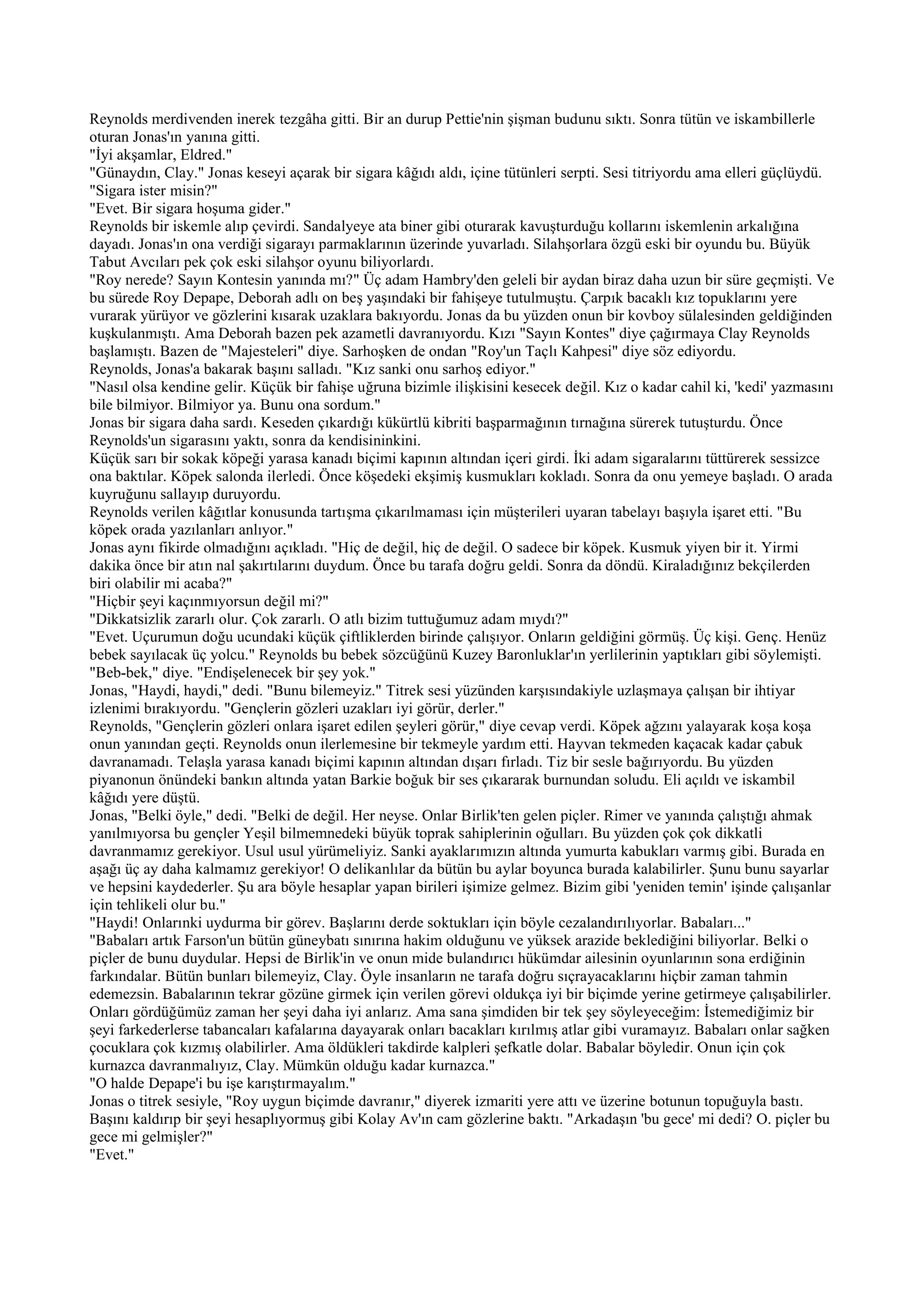 Reynolds merdivenden inerek tezgâha gitti. Bir an durup Pettie'nin şişman budunu sıktı. Sonra tütün ve iskambillerle
oturan Jonas'ın yanına gitti.
"İyi akşamlar, Eldred."
"Günaydın, Clay." Jonas keseyi açarak bir sigara kâğıdı aldı, içine tütünleri serpti. Sesi titriyordu ama elleri güçlüydü.
"Sigara ister misin?"
"Evet. Bir sigara hoşuma gider."
Reynolds bir iskemle alıp çevirdi. Sandalyeye ata biner gibi oturarak kavuşturduğu kollarını iskemlenin arkalığına
dayadı. Jonas'ın ona verdiği sigarayı parmaklarının üzerinde yuvarladı. Silahşorlara özgü eski bir oyundu bu. Büyük
Tabut Avcıları pek çok eski silahşor oyunu biliyorlardı.
"Roy nerede? Sayın Kontesin yanında mı?" Üç adam Hambry'den geleli bir aydan biraz daha uzun bir süre geçmişti. Ve
bu sürede Roy Depape, Deborah adlı on beş yaşındaki bir fahişeye tutulmuştu. Çarpık bacaklı kız topuklarını yere
vurarak yürüyor ve gözlerini kısarak uzaklara bakıyordu. Jonas da bu yüzden onun bir kovboy sülalesinden geldiğinden
kuşkulanmıştı. Ama Deborah bazen pek azametli davranıyordu. Kızı "Sayın Kontes" diye çağırmaya Clay Reynolds
başlamıştı. Bazen de "Majesteleri" diye. Sarhoşken de ondan "Roy'un Taçlı Kahpesi" diye söz ediyordu.
Reynolds, Jonas'a bakarak başını salladı. "Kız sanki onu sarhoş ediyor."
"Nasıl olsa kendine gelir. Küçük bir fahişe uğruna bizimle ilişkisini kesecek değil. Kız o kadar cahil ki, 'kedi' yazmasını
bile bilmiyor. Bilmiyor ya. Bunu ona sordum."
Jonas bir sigara daha sardı. Keseden çıkardığı kükürtlü kibriti başparmağının tırnağına sürerek tutuşturdu. Önce
Reynolds'un sigarasını yaktı, sonra da kendisininkini.
Küçük sarı bir sokak köpeği yarasa kanadı biçimi kapının altından içeri girdi. İki adam sigaralarını tüttürerek sessizce
ona baktılar. Köpek salonda ilerledi. Önce köşedeki ekşimiş kusmukları kokladı. Sonra da onu yemeye başladı. O arada
kuyruğunu sallayıp duruyordu.
Reynolds verilen kâğıtlar konusunda tartışma çıkarılmaması için müşterileri uyaran tabelayı başıyla işaret etti. "Bu
köpek orada yazılanları anlıyor."
Jonas aynı fikirde olmadığını açıkladı. "Hiç de değil, hiç de değil. O sadece bir köpek. Kusmuk yiyen bir it. Yirmi
dakika önce bir atın nal şakırtılarını duydum. Önce bu tarafa doğru geldi. Sonra da döndü. Kiraladığınız bekçilerden
biri olabilir mi acaba?"
"Hiçbir şeyi kaçınmıyorsun değil mi?"
"Dikkatsizlik zararlı olur. Çok zararlı. O atlı bizim tuttuğumuz adam mıydı?"
"Evet. Uçurumun doğu ucundaki küçük çiftliklerden birinde çalışıyor. Onların geldiğini görmüş. Üç kişi. Genç. Henüz
bebek sayılacak üç yolcu." Reynolds bu bebek sözcüğünü Kuzey Baronluklar'ın yerlilerinin yaptıkları gibi söylemişti.
"Beb-bek," diye. "Endişelenecek bir şey yok."
Jonas, "Haydi, haydi," dedi. "Bunu bilemeyiz." Titrek sesi yüzünden karşısındakiyle uzlaşmaya çalışan bir ihtiyar
izlenimi bırakıyordu. "Gençlerin gözleri uzakları iyi görür, derler."
Reynolds, "Gençlerin gözleri onlara işaret edilen şeyleri görür," diye cevap verdi. Köpek ağzını yalayarak koşa koşa
onun yanından geçti. Reynolds onun ilerlemesine bir tekmeyle yardım etti. Hayvan tekmeden kaçacak kadar çabuk
davranamadı. Telaşla yarasa kanadı biçimi kapının altından dışarı fırladı. Tiz bir sesle bağırıyordu. Bu yüzden
piyanonun önündeki bankın altında yatan Barkie boğuk bir ses çıkararak burnundan soludu. Eli açıldı ve iskambil
kâğıdı yere düştü.
Jonas, "Belki öyle," dedi. "Belki de değil. Her neyse. Onlar Birlik'ten gelen piçler. Rimer ve yanında çalıştığı ahmak
yanılmıyorsa bu gençler Yeşil bilmemnedeki büyük toprak sahiplerinin oğulları. Bu yüzden çok çok dikkatli
davranmamız gerekiyor. Usul usul yürümeliyiz. Sanki ayaklarımızın altında yumurta kabukları varmış gibi. Burada en
aşağı üç ay daha kalmamız gerekiyor! O delikanlılar da bütün bu aylar boyunca burada kalabilirler. Şunu bunu sayarlar
ve hepsini kaydederler. Şu ara böyle hesaplar yapan birileri işimize gelmez. Bizim gibi 'yeniden temin' işinde çalışanlar
için tehlikeli olur bu."
"Haydi! Onlarınki uydurma bir görev. Başlarını derde soktukları için böyle cezalandırılıyorlar. Babaları..."
"Babaları artık Farson'un bütün güneybatı sınırına hakim olduğunu ve yüksek arazide beklediğini biliyorlar. Belki o
piçler de bunu duydular. Hepsi de Birlik'in ve onun mide bulandırıcı hükümdar ailesinin oyunlarının sona erdiğinin
farkındalar. Bütün bunları bilemeyiz, Clay. Öyle insanların ne tarafa doğru sıçrayacaklarını hiçbir zaman tahmin
edemezsin. Babalarının tekrar gözüne girmek için verilen görevi oldukça iyi bir biçimde yerine getirmeye çalışabilirler.
Onları gördüğümüz zaman her şeyi daha iyi anlarız. Ama sana şimdiden bir tek şey söyleyeceğim: İstemediğimiz bir
şeyi farkederlerse tabancaları kafalarına dayayarak onları bacakları kırılmış atlar gibi vuramayız. Babaları onlar sağken
çocuklara çok kızmış olabilirler. Ama öldükleri takdirde kalpleri şefkatle dolar. Babalar böyledir. Onun için çok
kurnazca davranmalıyız, Clay. Mümkün olduğu kadar kurnazca."
"O halde Depape'i bu işe karıştırmayalım."
Jonas o titrek sesiyle, "Roy uygun biçimde davranır," diyerek izmariti yere attı ve üzerine botunun topuğuyla bastı.
Başını kaldırıp bir şeyi hesaplıyormuş gibi Kolay Av'ın cam gözlerine baktı. "Arkadaşın 'bu gece' mi dedi? O. piçler bu
gece mi gelmişler?"
"Evet."
 