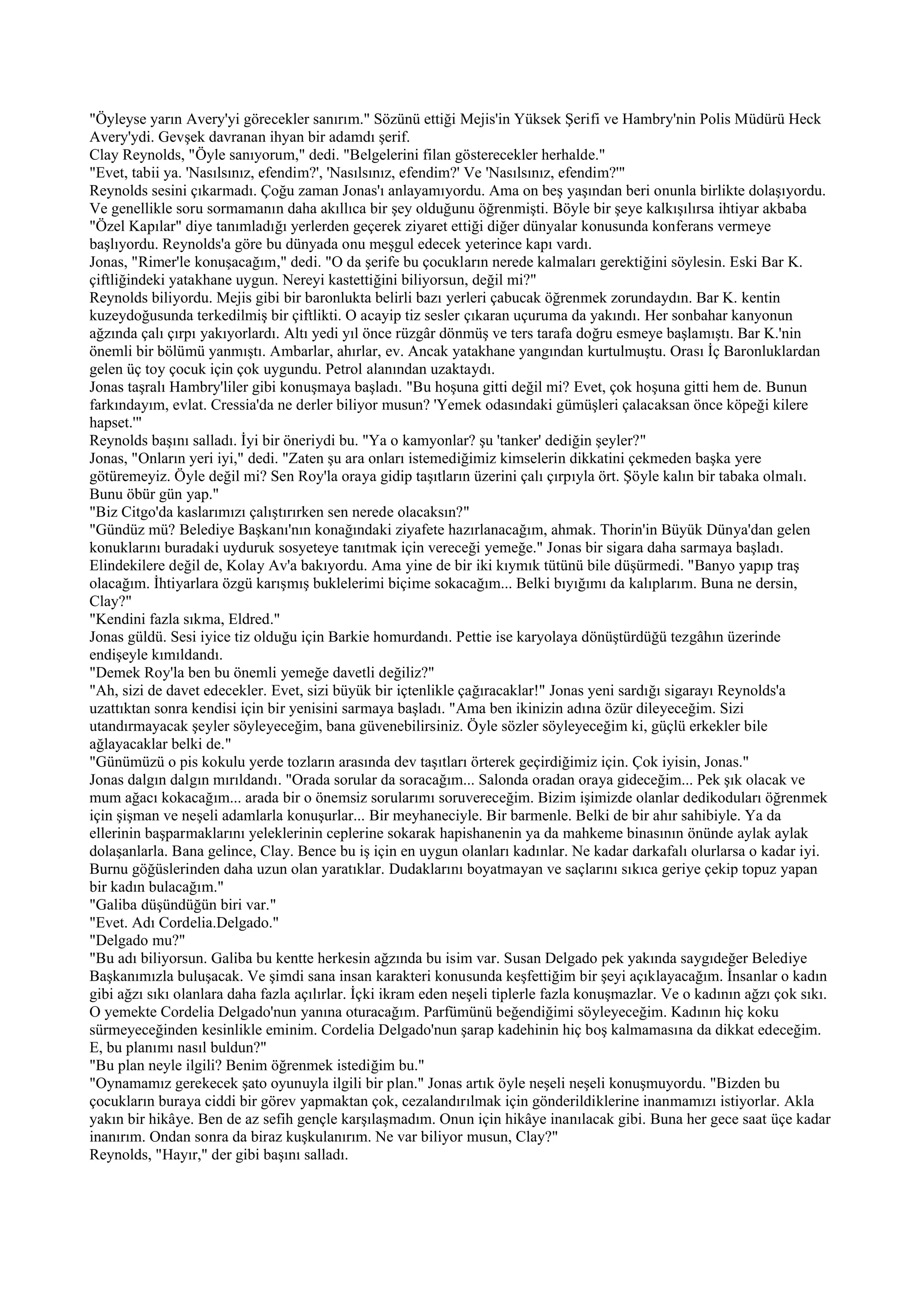 "Öyleyse yarın Avery'yi görecekler sanırım." Sözünü ettiği Mejis'in Yüksek Şerifi ve Hambry'nin Polis Müdürü Heck
Avery'ydi. Gevşek davranan ihyan bir adamdı şerif.
Clay Reynolds, "Öyle sanıyorum," dedi. "Belgelerini filan gösterecekler herhalde."
"Evet, tabii ya. 'Nasılsınız, efendim?', 'Nasılsınız, efendim?' Ve 'Nasılsınız, efendim?'"
Reynolds sesini çıkarmadı. Çoğu zaman Jonas'ı anlayamıyordu. Ama on beş yaşından beri onunla birlikte dolaşıyordu.
Ve genellikle soru sormamanın daha akıllıca bir şey olduğunu öğrenmişti. Böyle bir şeye kalkışılırsa ihtiyar akbaba
"Özel Kapılar" diye tanımladığı yerlerden geçerek ziyaret ettiği diğer dünyalar konusunda konferans vermeye
başlıyordu. Reynolds'a göre bu dünyada onu meşgul edecek yeterince kapı vardı.
Jonas, "Rimer'le konuşacağım," dedi. "O da şerife bu çocukların nerede kalmaları gerektiğini söylesin. Eski Bar K.
çiftliğindeki yatakhane uygun. Nereyi kastettiğini biliyorsun, değil mi?"
Reynolds biliyordu. Mejis gibi bir baronlukta belirli bazı yerleri çabucak öğrenmek zorundaydın. Bar K. kentin
kuzeydoğusunda terkedilmiş bir çiftlikti. O acayip tiz sesler çıkaran uçuruma da yakındı. Her sonbahar kanyonun
ağzında çalı çırpı yakıyorlardı. Altı yedi yıl önce rüzgâr dönmüş ve ters tarafa doğru esmeye başlamıştı. Bar K.'nin
önemli bir bölümü yanmıştı. Ambarlar, ahırlar, ev. Ancak yatakhane yangından kurtulmuştu. Orası İç Baronluklardan
gelen üç toy çocuk için çok uygundu. Petrol alanından uzaktaydı.
Jonas taşralı Hambry'liler gibi konuşmaya başladı. "Bu hoşuna gitti değil mi? Evet, çok hoşuna gitti hem de. Bunun
farkındayım, evlat. Cressia'da ne derler biliyor musun? 'Yemek odasındaki gümüşleri çalacaksan önce köpeği kilere
hapset.'"
Reynolds başını salladı. İyi bir öneriydi bu. "Ya o kamyonlar? şu 'tanker' dediğin şeyler?"
Jonas, "Onların yeri iyi," dedi. "Zaten şu ara onları istemediğimiz kimselerin dikkatini çekmeden başka yere
götüremeyiz. Öyle değil mi? Sen Roy'la oraya gidip taşıtların üzerini çalı çırpıyla ört. Şöyle kalın bir tabaka olmalı.
Bunu öbür gün yap."
"Biz Citgo'da kaslarımızı çalıştırırken sen nerede olacaksın?"
"Gündüz mü? Belediye Başkanı'nın konağındaki ziyafete hazırlanacağım, ahmak. Thorin'in Büyük Dünya'dan gelen
konuklarını buradaki uyduruk sosyeteye tanıtmak için vereceği yemeğe." Jonas bir sigara daha sarmaya başladı.
Elindekilere değil de, Kolay Av'a bakıyordu. Ama yine de bir iki kıymık tütünü bile düşürmedi. "Banyo yapıp traş
olacağım. İhtiyarlara özgü karışmış buklelerimi biçime sokacağım... Belki bıyığımı da kalıplarım. Buna ne dersin,
Clay?"
"Kendini fazla sıkma, Eldred."
Jonas güldü. Sesi iyice tiz olduğu için Barkie homurdandı. Pettie ise karyolaya dönüştürdüğü tezgâhın üzerinde
endişeyle kımıldandı.
"Demek Roy'la ben bu önemli yemeğe davetli değiliz?"
"Ah, sizi de davet edecekler. Evet, sizi büyük bir içtenlikle çağıracaklar!" Jonas yeni sardığı sigarayı Reynolds'a
uzattıktan sonra kendisi için bir yenisini sarmaya başladı. "Ama ben ikinizin adına özür dileyeceğim. Sizi
utandırmayacak şeyler söyleyeceğim, bana güvenebilirsiniz. Öyle sözler söyleyeceğim ki, güçlü erkekler bile
ağlayacaklar belki de."
"Günümüzü o pis kokulu yerde tozların arasında dev taşıtları örterek geçirdiğimiz için. Çok iyisin, Jonas."
Jonas dalgın dalgın mırıldandı. "Orada sorular da soracağım... Salonda oradan oraya gideceğim... Pek şık olacak ve
mum ağacı kokacağım... arada bir o önemsiz sorularımı soruvereceğim. Bizim işimizde olanlar dedikoduları öğrenmek
için şişman ve neşeli adamlarla konuşurlar... Bir meyhaneciyle. Bir barmenle. Belki de bir ahır sahibiyle. Ya da
ellerinin başparmaklarını yeleklerinin ceplerine sokarak hapishanenin ya da mahkeme binasının önünde aylak aylak
dolaşanlarla. Bana gelince, Clay. Bence bu iş için en uygun olanları kadınlar. Ne kadar darkafalı olurlarsa o kadar iyi.
Burnu göğüslerinden daha uzun olan yaratıklar. Dudaklarını boyatmayan ve saçlarını sıkıca geriye çekip topuz yapan
bir kadın bulacağım."
"Galiba düşündüğün biri var."
"Evet. Adı Cordelia.Delgado."
"Delgado mu?"
"Bu adı biliyorsun. Galiba bu kentte herkesin ağzında bu isim var. Susan Delgado pek yakında saygıdeğer Belediye
Başkanımızla buluşacak. Ve şimdi sana insan karakteri konusunda keşfettiğim bir şeyi açıklayacağım. İnsanlar o kadın
gibi ağzı sıkı olanlara daha fazla açılırlar. İçki ikram eden neşeli tiplerle fazla konuşmazlar. Ve o kadının ağzı çok sıkı.
O yemekte Cordelia Delgado'nun yanına oturacağım. Parfümünü beğendiğimi söyleyeceğim. Kadının hiç koku
sürmeyeceğinden kesinlikle eminim. Cordelia Delgado'nun şarap kadehinin hiç boş kalmamasına da dikkat edeceğim.
E, bu planımı nasıl buldun?"
"Bu plan neyle ilgili? Benim öğrenmek istediğim bu."
"Oynamamız gerekecek şato oyunuyla ilgili bir plan." Jonas artık öyle neşeli neşeli konuşmuyordu. "Bizden bu
çocukların buraya ciddi bir görev yapmaktan çok, cezalandırılmak için gönderildiklerine inanmamızı istiyorlar. Akla
yakın bir hikâye. Ben de az sefih gençle karşılaşmadım. Onun için hikâye inanılacak gibi. Buna her gece saat üçe kadar
inanırım. Ondan sonra da biraz kuşkulanırım. Ne var biliyor musun, Clay?"
Reynolds, "Hayır," der gibi başını salladı.
 