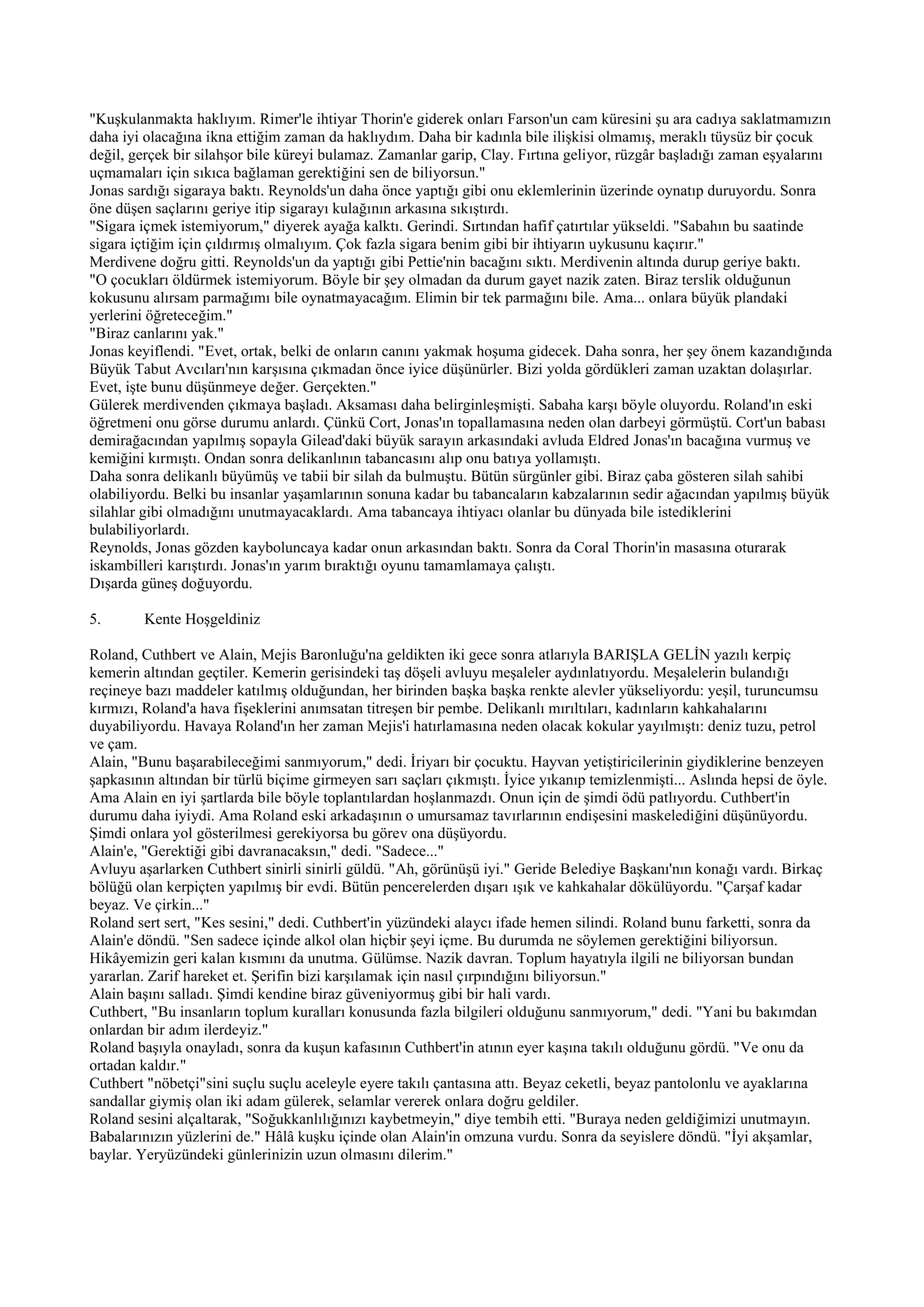 "Kuşkulanmakta haklıyım. Rimer'le ihtiyar Thorin'e giderek onları Farson'un cam küresini şu ara cadıya saklatmamızın
daha iyi olacağına ikna ettiğim zaman da haklıydım. Daha bir kadınla bile ilişkisi olmamış, meraklı tüysüz bir çocuk
değil, gerçek bir silahşor bile küreyi bulamaz. Zamanlar garip, Clay. Fırtına geliyor, rüzgâr başladığı zaman eşyalarını
uçmamaları için sıkıca bağlaman gerektiğini sen de biliyorsun."
Jonas sardığı sigaraya baktı. Reynolds'un daha önce yaptığı gibi onu eklemlerinin üzerinde oynatıp duruyordu. Sonra
öne düşen saçlarını geriye itip sigarayı kulağının arkasına sıkıştırdı.
"Sigara içmek istemiyorum," diyerek ayağa kalktı. Gerindi. Sırtından hafif çatırtılar yükseldi. "Sabahın bu saatinde
sigara içtiğim için çıldırmış olmalıyım. Çok fazla sigara benim gibi bir ihtiyarın uykusunu kaçırır."
Merdivene doğru gitti. Reynolds'un da yaptığı gibi Pettie'nin bacağını sıktı. Merdivenin altında durup geriye baktı.
"O çocukları öldürmek istemiyorum. Böyle bir şey olmadan da durum gayet nazik zaten. Biraz terslik olduğunun
kokusunu alırsam parmağımı bile oynatmayacağım. Elimin bir tek parmağını bile. Ama... onlara büyük plandaki
yerlerini öğreteceğim."
"Biraz canlarını yak."
Jonas keyiflendi. "Evet, ortak, belki de onların canını yakmak hoşuma gidecek. Daha sonra, her şey önem kazandığında
Büyük Tabut Avcıları'nın karşısına çıkmadan önce iyice düşünürler. Bizi yolda gördükleri zaman uzaktan dolaşırlar.
Evet, işte bunu düşünmeye değer. Gerçekten."
Gülerek merdivenden çıkmaya başladı. Aksaması daha belirginleşmişti. Sabaha karşı böyle oluyordu. Roland'ın eski
öğretmeni onu görse durumu anlardı. Çünkü Cort, Jonas'ın topallamasına neden olan darbeyi görmüştü. Cort'un babası
demirağacından yapılmış sopayla Gilead'daki büyük sarayın arkasındaki avluda Eldred Jonas'ın bacağına vurmuş ve
kemiğini kırmıştı. Ondan sonra delikanlının tabancasını alıp onu batıya yollamıştı.
Daha sonra delikanlı büyümüş ve tabii bir silah da bulmuştu. Bütün sürgünler gibi. Biraz çaba gösteren silah sahibi
olabiliyordu. Belki bu insanlar yaşamlarının sonuna kadar bu tabancaların kabzalarının sedir ağacından yapılmış büyük
silahlar gibi olmadığını unutmayacaklardı. Ama tabancaya ihtiyacı olanlar bu dünyada bile istediklerini
bulabiliyorlardı.
Reynolds, Jonas gözden kayboluncaya kadar onun arkasından baktı. Sonra da Coral Thorin'in masasına oturarak
iskambilleri karıştırdı. Jonas'ın yarım bıraktığı oyunu tamamlamaya çalıştı.
Dışarda güneş doğuyordu.

5.       Kente Hoşgeldiniz

Roland, Cuthbert ve Alain, Mejis Baronluğu'na geldikten iki gece sonra atlarıyla BARIŞLA GELİN yazılı kerpiç
kemerin altından geçtiler. Kemerin gerisindeki taş döşeli avluyu meşaleler aydınlatıyordu. Meşalelerin bulandığı
reçineye bazı maddeler katılmış olduğundan, her birinden başka başka renkte alevler yükseliyordu: yeşil, turuncumsu
kırmızı, Roland'a hava fişeklerini anımsatan titreşen bir pembe. Delikanlı mırıltıları, kadınların kahkahalarını
duyabiliyordu. Havaya Roland'ın her zaman Mejis'i hatırlamasına neden olacak kokular yayılmıştı: deniz tuzu, petrol
ve çam.
Alain, "Bunu başarabileceğimi sanmıyorum," dedi. İriyarı bir çocuktu. Hayvan yetiştiricilerinin giydiklerine benzeyen
şapkasının altından bir türlü biçime girmeyen sarı saçları çıkmıştı. İyice yıkanıp temizlenmişti... Aslında hepsi de öyle.
Ama Alain en iyi şartlarda bile böyle toplantılardan hoşlanmazdı. Onun için de şimdi ödü patlıyordu. Cuthbert'in
durumu daha iyiydi. Ama Roland eski arkadaşının o umursamaz tavırlarının endişesini maskelediğini düşünüyordu.
Şimdi onlara yol gösterilmesi gerekiyorsa bu görev ona düşüyordu.
Alain'e, "Gerektiği gibi davranacaksın," dedi. "Sadece..."
Avluyu aşarlarken Cuthbert sinirli sinirli güldü. "Ah, görünüşü iyi." Geride Belediye Başkanı'nın konağı vardı. Birkaç
bölüğü olan kerpiçten yapılmış bir evdi. Bütün pencerelerden dışarı ışık ve kahkahalar dökülüyordu. "Çarşaf kadar
beyaz. Ve çirkin..."
Roland sert sert, "Kes sesini," dedi. Cuthbert'in yüzündeki alaycı ifade hemen silindi. Roland bunu farketti, sonra da
Alain'e döndü. "Sen sadece içinde alkol olan hiçbir şeyi içme. Bu durumda ne söylemen gerektiğini biliyorsun.
Hikâyemizin geri kalan kısmını da unutma. Gülümse. Nazik davran. Toplum hayatıyla ilgili ne biliyorsan bundan
yararlan. Zarif hareket et. Şerifin bizi karşılamak için nasıl çırpındığını biliyorsun."
Alain başını salladı. Şimdi kendine biraz güveniyormuş gibi bir hali vardı.
Cuthbert, "Bu insanların toplum kuralları konusunda fazla bilgileri olduğunu sanmıyorum," dedi. "Yani bu bakımdan
onlardan bir adım ilerdeyiz."
Roland başıyla onayladı, sonra da kuşun kafasının Cuthbert'in atının eyer kaşına takılı olduğunu gördü. "Ve onu da
ortadan kaldır."
Cuthbert "nöbetçi"sini suçlu suçlu aceleyle eyere takılı çantasına attı. Beyaz ceketli, beyaz pantolonlu ve ayaklarına
sandallar giymiş olan iki adam gülerek, selamlar vererek onlara doğru geldiler.
Roland sesini alçaltarak, "Soğukkanlılığınızı kaybetmeyin," diye tembih etti. "Buraya neden geldiğimizi unutmayın.
Babalarınızın yüzlerini de." Hâlâ kuşku içinde olan Alain'in omzuna vurdu. Sonra da seyislere döndü. "İyi akşamlar,
baylar. Yeryüzündeki günlerinizin uzun olmasını dilerim."
 