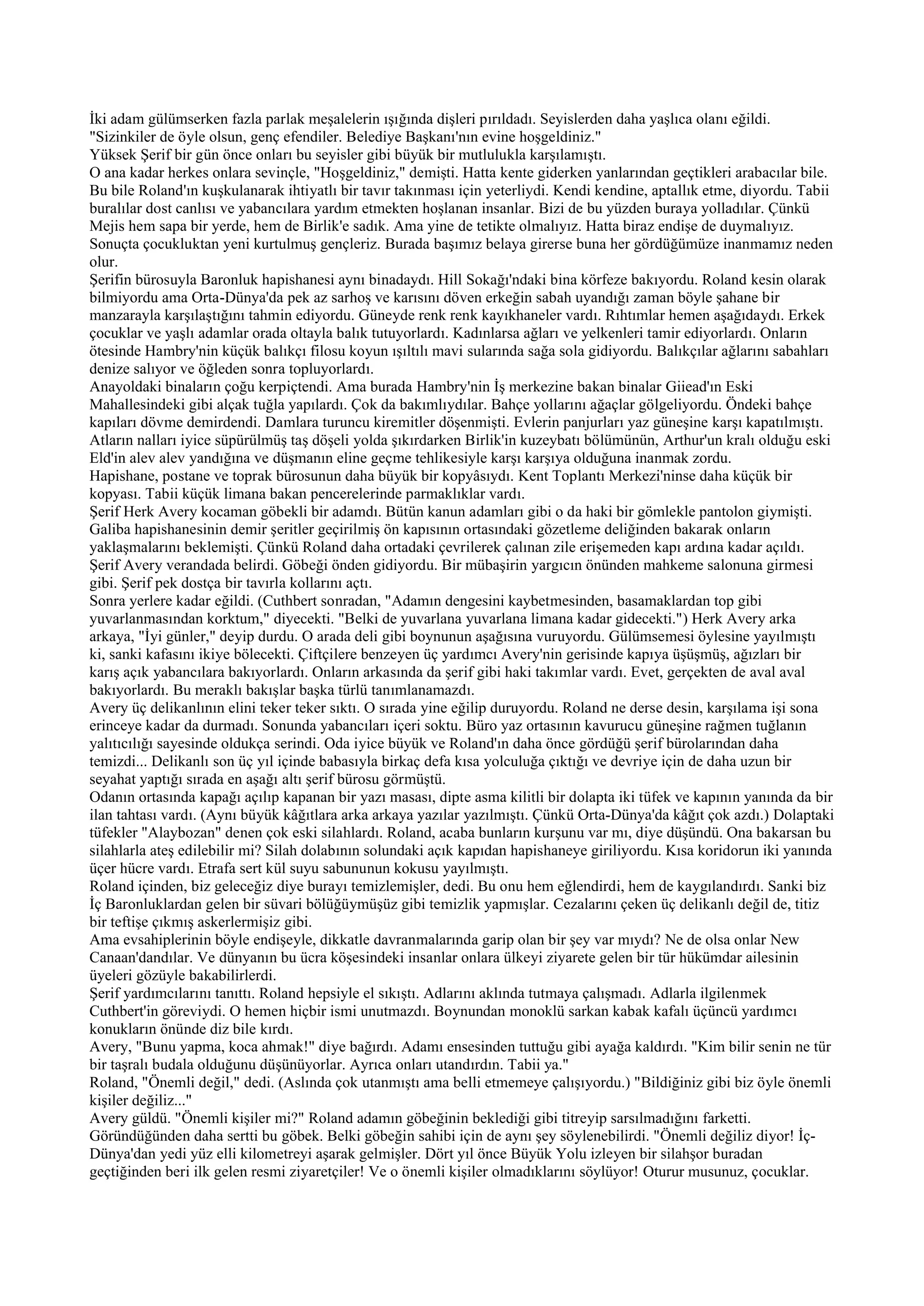 İki adam gülümserken fazla parlak meşalelerin ışığında dişleri pırıldadı. Seyislerden daha yaşlıca olanı eğildi.
"Sizinkiler de öyle olsun, genç efendiler. Belediye Başkanı'nın evine hoşgeldiniz."
Yüksek Şerif bir gün önce onları bu seyisler gibi büyük bir mutlulukla karşılamıştı.
O ana kadar herkes onlara sevinçle, "Hoşgeldiniz," demişti. Hatta kente giderken yanlarından geçtikleri arabacılar bile.
Bu bile Roland'ın kuşkulanarak ihtiyatlı bir tavır takınması için yeterliydi. Kendi kendine, aptallık etme, diyordu. Tabii
buralılar dost canlısı ve yabancılara yardım etmekten hoşlanan insanlar. Bizi de bu yüzden buraya yolladılar. Çünkü
Mejis hem sapa bir yerde, hem de Birlik'e sadık. Ama yine de tetikte olmalıyız. Hatta biraz endişe de duymalıyız.
Sonuçta çocukluktan yeni kurtulmuş gençleriz. Burada başımız belaya girerse buna her gördüğümüze inanmamız neden
olur.
Şerifin bürosuyla Baronluk hapishanesi aynı binadaydı. Hill Sokağı'ndaki bina körfeze bakıyordu. Roland kesin olarak
bilmiyordu ama Orta-Dünya'da pek az sarhoş ve karısını döven erkeğin sabah uyandığı zaman böyle şahane bir
manzarayla karşılaştığını tahmin ediyordu. Güneyde renk renk kayıkhaneler vardı. Rıhtımlar hemen aşağıdaydı. Erkek
çocuklar ve yaşlı adamlar orada oltayla balık tutuyorlardı. Kadınlarsa ağları ve yelkenleri tamir ediyorlardı. Onların
ötesinde Hambry'nin küçük balıkçı filosu koyun ışıltılı mavi sularında sağa sola gidiyordu. Balıkçılar ağlarını sabahları
denize salıyor ve öğleden sonra topluyorlardı.
Anayoldaki binaların çoğu kerpiçtendi. Ama burada Hambry'nin İş merkezine bakan binalar Giiead'ın Eski
Mahallesindeki gibi alçak tuğla yapılardı. Çok da bakımlıydılar. Bahçe yollarını ağaçlar gölgeliyordu. Öndeki bahçe
kapıları dövme demirdendi. Damlara turuncu kiremitler döşenmişti. Evlerin panjurları yaz güneşine karşı kapatılmıştı.
Atların nalları iyice süpürülmüş taş döşeli yolda şıkırdarken Birlik'in kuzeybatı bölümünün, Arthur'un kralı olduğu eski
Eld'in alev alev yandığına ve düşmanın eline geçme tehlikesiyle karşı karşıya olduğuna inanmak zordu.
Hapishane, postane ve toprak bürosunun daha büyük bir kopyâsıydı. Kent Toplantı Merkezi'ninse daha küçük bir
kopyası. Tabii küçük limana bakan pencerelerinde parmaklıklar vardı.
Şerif Herk Avery kocaman göbekli bir adamdı. Bütün kanun adamları gibi o da haki bir gömlekle pantolon giymişti.
Galiba hapishanesinin demir şeritler geçirilmiş ön kapısının ortasındaki gözetleme deliğinden bakarak onların
yaklaşmalarını beklemişti. Çünkü Roland daha ortadaki çevrilerek çalınan zile erişemeden kapı ardına kadar açıldı.
Şerif Avery verandada belirdi. Göbeği önden gidiyordu. Bir mübaşirin yargıcın önünden mahkeme salonuna girmesi
gibi. Şerif pek dostça bir tavırla kollarını açtı.
Sonra yerlere kadar eğildi. (Cuthbert sonradan, "Adamın dengesini kaybetmesinden, basamaklardan top gibi
yuvarlanmasından korktum," diyecekti. "Belki de yuvarlana yuvarlana limana kadar gidecekti.") Herk Avery arka
arkaya, "İyi günler," deyip durdu. O arada deli gibi boynunun aşağısına vuruyordu. Gülümsemesi öylesine yayılmıştı
ki, sanki kafasını ikiye bölecekti. Çiftçilere benzeyen üç yardımcı Avery'nin gerisinde kapıya üşüşmüş, ağızları bir
karış açık yabancılara bakıyorlardı. Onların arkasında da şerif gibi haki takımlar vardı. Evet, gerçekten de aval aval
bakıyorlardı. Bu meraklı bakışlar başka türlü tanımlanamazdı.
Avery üç delikanlının elini teker teker sıktı. O sırada yine eğilip duruyordu. Roland ne derse desin, karşılama işi sona
erinceye kadar da durmadı. Sonunda yabancıları içeri soktu. Büro yaz ortasının kavurucu güneşine rağmen tuğlanın
yalıtıcılığı sayesinde oldukça serindi. Oda iyice büyük ve Roland'ın daha önce gördüğü şerif bürolarından daha
temizdi... Delikanlı son üç yıl içinde babasıyla birkaç defa kısa yolculuğa çıktığı ve devriye için de daha uzun bir
seyahat yaptığı sırada en aşağı altı şerif bürosu görmüştü.
Odanın ortasında kapağı açılıp kapanan bir yazı masası, dipte asma kilitli bir dolapta iki tüfek ve kapının yanında da bir
ilan tahtası vardı. (Aynı büyük kâğıtlara arka arkaya yazılar yazılmıştı. Çünkü Orta-Dünya'da kâğıt çok azdı.) Dolaptaki
tüfekler "Alaybozan" denen çok eski silahlardı. Roland, acaba bunların kurşunu var mı, diye düşündü. Ona bakarsan bu
silahlarla ateş edilebilir mi? Silah dolabının solundaki açık kapıdan hapishaneye giriliyordu. Kısa koridorun iki yanında
üçer hücre vardı. Etrafa sert kül suyu sabununun kokusu yayılmıştı.
Roland içinden, biz geleceğiz diye burayı temizlemişler, dedi. Bu onu hem eğlendirdi, hem de kaygılandırdı. Sanki biz
İç Baronluklardan gelen bir süvari bölüğüymüşüz gibi temizlik yapmışlar. Cezalarını çeken üç delikanlı değil de, titiz
bir teftişe çıkmış askerlermişiz gibi.
Ama evsahiplerinin böyle endişeyle, dikkatle davranmalarında garip olan bir şey var mıydı? Ne de olsa onlar New
Canaan'dandılar. Ve dünyanın bu ücra köşesindeki insanlar onlara ülkeyi ziyarete gelen bir tür hükümdar ailesinin
üyeleri gözüyle bakabilirlerdi.
Şerif yardımcılarını tanıttı. Roland hepsiyle el sıkıştı. Adlarını aklında tutmaya çalışmadı. Adlarla ilgilenmek
Cuthbert'in göreviydi. O hemen hiçbir ismi unutmazdı. Boynundan monoklü sarkan kabak kafalı üçüncü yardımcı
konukların önünde diz bile kırdı.
Avery, "Bunu yapma, koca ahmak!" diye bağırdı. Adamı ensesinden tuttuğu gibi ayağa kaldırdı. "Kim bilir senin ne tür
bir taşralı budala olduğunu düşünüyorlar. Ayrıca onları utandırdın. Tabii ya."
Roland, "Önemli değil," dedi. (Aslında çok utanmıştı ama belli etmemeye çalışıyordu.) "Bildiğiniz gibi biz öyle önemli
kişiler değiliz..."
Avery güldü. "Önemli kişiler mi?" Roland adamın göbeğinin beklediği gibi titreyip sarsılmadığını farketti.
Göründüğünden daha sertti bu göbek. Belki göbeğin sahibi için de aynı şey söylenebilirdi. "Önemli değiliz diyor! İç-
Dünya'dan yedi yüz elli kilometreyi aşarak gelmişler. Dört yıl önce Büyük Yolu izleyen bir silahşor buradan
geçtiğinden beri ilk gelen resmi ziyaretçiler! Ve o önemli kişiler olmadıklarını söylüyor! Oturur musunuz, çocuklar.
 