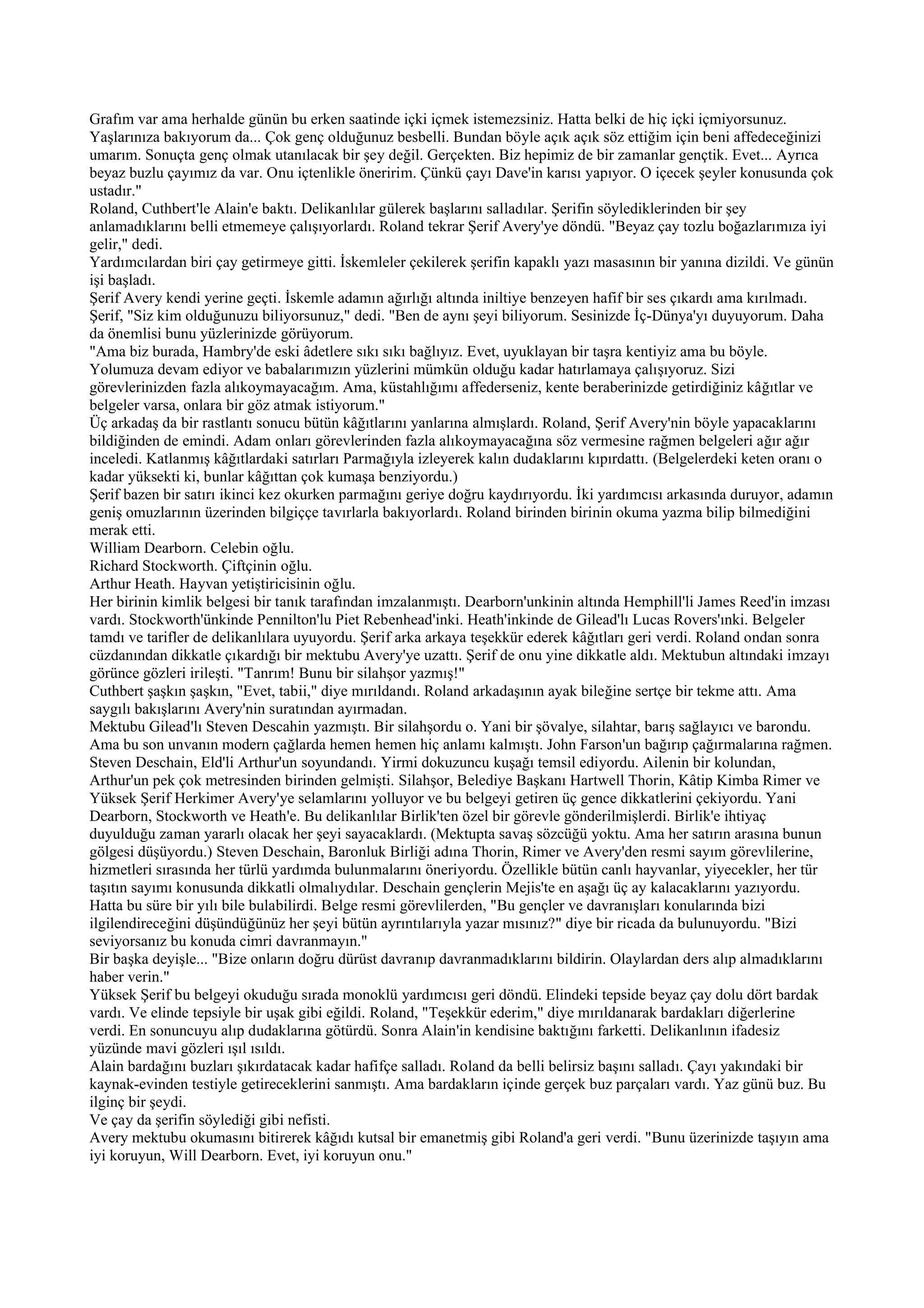 Grafım var ama herhalde günün bu erken saatinde içki içmek istemezsiniz. Hatta belki de hiç içki içmiyorsunuz.
Yaşlarınıza bakıyorum da... Çok genç olduğunuz besbelli. Bundan böyle açık açık söz ettiğim için beni affedeceğinizi
umarım. Sonuçta genç olmak utanılacak bir şey değil. Gerçekten. Biz hepimiz de bir zamanlar gençtik. Evet... Ayrıca
beyaz buzlu çayımız da var. Onu içtenlikle öneririm. Çünkü çayı Dave'in karısı yapıyor. O içecek şeyler konusunda çok
ustadır."
Roland, Cuthbert'le Alain'e baktı. Delikanlılar gülerek başlarını salladılar. Şerifin söylediklerinden bir şey
anlamadıklarını belli etmemeye çalışıyorlardı. Roland tekrar Şerif Avery'ye döndü. "Beyaz çay tozlu boğazlarımıza iyi
gelir," dedi.
Yardımcılardan biri çay getirmeye gitti. İskemleler çekilerek şerifin kapaklı yazı masasının bir yanına dizildi. Ve günün
işi başladı.
Şerif Avery kendi yerine geçti. İskemle adamın ağırlığı altında iniltiye benzeyen hafif bir ses çıkardı ama kırılmadı.
Şerif, "Siz kim olduğunuzu biliyorsunuz," dedi. "Ben de aynı şeyi biliyorum. Sesinizde İç-Dünya'yı duyuyorum. Daha
da önemlisi bunu yüzlerinizde görüyorum.
"Ama biz burada, Hambry'de eski âdetlere sıkı sıkı bağlıyız. Evet, uyuklayan bir taşra kentiyiz ama bu böyle.
Yolumuza devam ediyor ve babalarımızın yüzlerini mümkün olduğu kadar hatırlamaya çalışıyoruz. Sizi
görevlerinizden fazla alıkoymayacağım. Ama, küstahlığımı affederseniz, kente beraberinizde getirdiğiniz kâğıtlar ve
belgeler varsa, onlara bir göz atmak istiyorum."
Üç arkadaş da bir rastlantı sonucu bütün kâğıtlarını yanlarına almışlardı. Roland, Şerif Avery'nin böyle yapacaklarını
bildiğinden de emindi. Adam onları görevlerinden fazla alıkoymayacağına söz vermesine rağmen belgeleri ağır ağır
inceledi. Katlanmış kâğıtlardaki satırları Parmağıyla izleyerek kalın dudaklarını kıpırdattı. (Belgelerdeki keten oranı o
kadar yüksekti ki, bunlar kâğıttan çok kumaşa benziyordu.)
Şerif bazen bir satırı ikinci kez okurken parmağını geriye doğru kaydırıyordu. İki yardımcısı arkasında duruyor, adamın
geniş omuzlarının üzerinden bilgiççe tavırlarla bakıyorlardı. Roland birinden birinin okuma yazma bilip bilmediğini
merak etti.
William Dearborn. Celebin oğlu.
Richard Stockworth. Çiftçinin oğlu.
Arthur Heath. Hayvan yetiştiricisinin oğlu.
Her birinin kimlik belgesi bir tanık tarafından imzalanmıştı. Dearborn'unkinin altında Hemphill'li James Reed'in imzası
vardı. Stockworth'ünkinde Pennilton'lu Piet Rebenhead'inki. Heath'inkinde de Gilead'lı Lucas Rovers'ınki. Belgeler
tamdı ve tarifler de delikanlılara uyuyordu. Şerif arka arkaya teşekkür ederek kâğıtları geri verdi. Roland ondan sonra
cüzdanından dikkatle çıkardığı bir mektubu Avery'ye uzattı. Şerif de onu yine dikkatle aldı. Mektubun altındaki imzayı
görünce gözleri irileşti. "Tanrım! Bunu bir silahşor yazmış!"
Cuthbert şaşkın şaşkın, "Evet, tabii," diye mırıldandı. Roland arkadaşının ayak bileğine sertçe bir tekme attı. Ama
saygılı bakışlarını Avery'nin suratından ayırmadan.
Mektubu Gilead'lı Steven Descahin yazmıştı. Bir silahşordu o. Yani bir şövalye, silahtar, barış sağlayıcı ve barondu.
Ama bu son unvanın modern çağlarda hemen hemen hiç anlamı kalmıştı. John Farson'un bağırıp çağırmalarına rağmen.
Steven Deschain, Eld'li Arthur'un soyundandı. Yirmi dokuzuncu kuşağı temsil ediyordu. Ailenin bir kolundan,
Arthur'un pek çok metresinden birinden gelmişti. Silahşor, Belediye Başkanı Hartwell Thorin, Kâtip Kimba Rimer ve
Yüksek Şerif Herkimer Avery'ye selamlarını yolluyor ve bu belgeyi getiren üç gence dikkatlerini çekiyordu. Yani
Dearborn, Stockworth ve Heath'e. Bu delikanlılar Birlik'ten özel bir görevle gönderilmişlerdi. Birlik'e ihtiyaç
duyulduğu zaman yararlı olacak her şeyi sayacaklardı. (Mektupta savaş sözcüğü yoktu. Ama her satırın arasına bunun
gölgesi düşüyordu.) Steven Deschain, Baronluk Birliği adına Thorin, Rimer ve Avery'den resmi sayım görevlilerine,
hizmetleri sırasında her türlü yardımda bulunmalarını öneriyordu. Özellikle bütün canlı hayvanlar, yiyecekler, her tür
taşıtın sayımı konusunda dikkatli olmalıydılar. Deschain gençlerin Mejis'te en aşağı üç ay kalacaklarını yazıyordu.
Hatta bu süre bir yılı bile bulabilirdi. Belge resmi görevlilerden, "Bu gençler ve davranışları konularında bizi
ilgilendireceğini düşündüğünüz her şeyi bütün ayrıntılarıyla yazar mısınız?" diye bir ricada da bulunuyordu. "Bizi
seviyorsanız bu konuda cimri davranmayın."
Bir başka deyişle... "Bize onların doğru dürüst davranıp davranmadıklarını bildirin. Olaylardan ders alıp almadıklarını
haber verin."
Yüksek Şerif bu belgeyi okuduğu sırada monoklü yardımcısı geri döndü. Elindeki tepside beyaz çay dolu dört bardak
vardı. Ve elinde tepsiyle bir uşak gibi eğildi. Roland, "Teşekkür ederim," diye mırıldanarak bardakları diğerlerine
verdi. En sonuncuyu alıp dudaklarına götürdü. Sonra Alain'in kendisine baktığını farketti. Delikanlının ifadesiz
yüzünde mavi gözleri ışıl ısıldı.
Alain bardağını buzları şıkırdatacak kadar hafifçe salladı. Roland da belli belirsiz başını salladı. Çayı yakındaki bir
kaynak-evinden testiyle getireceklerini sanmıştı. Ama bardakların içinde gerçek buz parçaları vardı. Yaz günü buz. Bu
ilginç bir şeydi.
Ve çay da şerifin söylediği gibi nefisti.
Avery mektubu okumasını bitirerek kâğıdı kutsal bir emanetmiş gibi Roland'a geri verdi. "Bunu üzerinizde taşıyın ama
iyi koruyun, Will Dearborn. Evet, iyi koruyun onu."
 