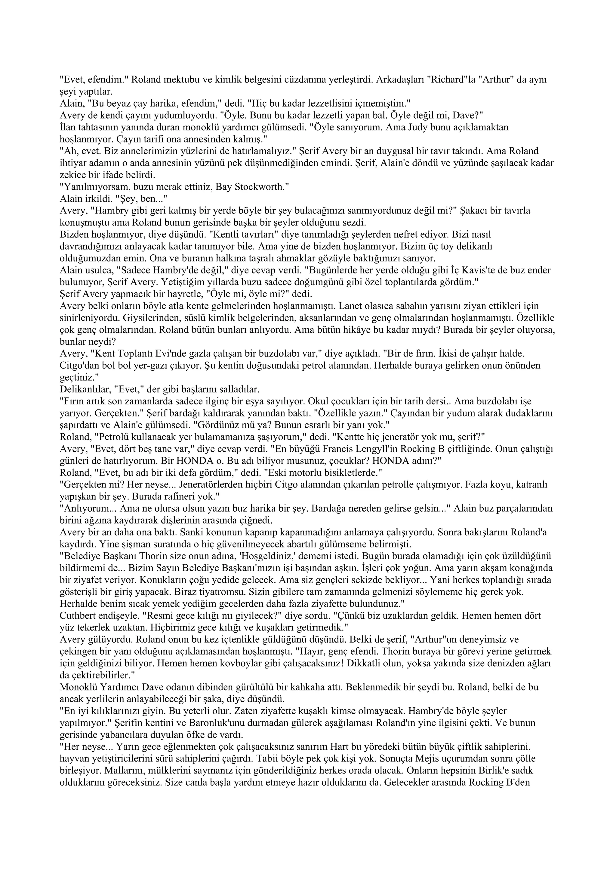 "Evet, efendim." Roland mektubu ve kimlik belgesini cüzdanına yerleştirdi. Arkadaşları "Richard"la "Arthur" da aynı
şeyi yaptılar.
Alain, "Bu beyaz çay harika, efendim," dedi. "Hiç bu kadar lezzetlisini içmemiştim."
Avery de kendi çayını yudumluyordu. "Öyle. Bunu bu kadar lezzetli yapan bal. Öyle değil mi, Dave?"
İlan tahtasının yanında duran monoklü yardımcı gülümsedi. "Öyle sanıyorum. Ama Judy bunu açıklamaktan
hoşlanmıyor. Çayın tarifi ona annesinden kalmış."
"Ah, evet. Biz annelerimizin yüzlerini de hatırlamalıyız." Şerif Avery bir an duygusal bir tavır takındı. Ama Roland
ihtiyar adamın o anda annesinin yüzünü pek düşünmediğinden emindi. Şerif, Alain'e döndü ve yüzünde şaşılacak kadar
zekice bir ifade belirdi.
"Yanılmıyorsam, buzu merak ettiniz, Bay Stockworth."
Alain irkildi. "Şey, ben..."
Avery, "Hambry gibi geri kalmış bir yerde böyle bir şey bulacağınızı sanmıyordunuz değil mi?" Şakacı bir tavırla
konuşmuştu ama Roland bunun gerisinde başka bir şeyler olduğunu sezdi.
Bizden hoşlanmıyor, diye düşündü. "Kentli tavırları" diye tanımladığı şeylerden nefret ediyor. Bizi nasıl
davrandığımızı anlayacak kadar tanımıyor bile. Ama yine de bizden hoşlanmıyor. Bizim üç toy delikanlı
olduğumuzdan emin. Ona ve buranın halkına taşralı ahmaklar gözüyle baktığımızı sanıyor.
Alain usulca, "Sadece Hambry'de değil," diye cevap verdi. "Bugünlerde her yerde olduğu gibi İç Kavis'te de buz ender
bulunuyor, Şerif Avery. Yetiştiğim yıllarda buzu sadece doğumgünü gibi özel toplantılarda gördüm."
Şerif Avery yapmacık bir hayretle, "Öyle mi, öyle mi?" dedi.
Avery belki onların böyle atla kente gelmelerinden hoşlanmamıştı. Lanet olasıca sabahın yarısını ziyan ettikleri için
sinirleniyordu. Giysilerinden, süslü kimlik belgelerinden, aksanlarından ve genç olmalarından hoşlanmamıştı. Özellikle
çok genç olmalarından. Roland bütün bunları anlıyordu. Ama bütün hikâye bu kadar mıydı? Burada bir şeyler oluyorsa,
bunlar neydi?
Avery, "Kent Toplantı Evi'nde gazla çalışan bir buzdolabı var," diye açıkladı. "Bir de fırın. İkisi de çalışır halde.
Citgo'dan bol bol yer-gazı çıkıyor. Şu kentin doğusundaki petrol alanından. Herhalde buraya gelirken onun önünden
geçtiniz."
Delikanlılar, "Evet," der gibi başlarını salladılar.
"Fırın artık son zamanlarda sadece ilginç bir eşya sayılıyor. Okul çocukları için bir tarih dersi.. Ama buzdolabı işe
yarıyor. Gerçekten." Şerif bardağı kaldırarak yanından baktı. "Özellikle yazın." Çayından bir yudum alarak dudaklarını
şapırdattı ve Alain'e gülümsedi. "Gördünüz mü ya? Bunun esrarlı bir yanı yok."
Roland, "Petrolü kullanacak yer bulamamanıza şaşıyorum," dedi. "Kentte hiç jeneratör yok mu, şerif?"
Avery, "Evet, dört beş tane var," diye cevap verdi. "En büyüğü Francis Lengyll'in Rocking B çiftliğinde. Onun çalıştığı
günleri de hatırlıyorum. Bir HONDA o. Bu adı biliyor musunuz, çocuklar? HONDA adını?"
Roland, "Evet, bu adı bir iki defa gördüm," dedi. "Eski motorlu bisikletlerde."
"Gerçekten mi? Her neyse... Jeneratörlerden hiçbiri Citgo alanından çıkarılan petrolle çalışmıyor. Fazla koyu, katranlı
yapışkan bir şey. Burada rafineri yok."
"Anlıyorum... Ama ne olursa olsun yazın buz harika bir şey. Bardağa nereden gelirse gelsin..." Alain buz parçalarından
birini ağzına kaydırarak dişlerinin arasında çiğnedi.
Avery bir an daha ona baktı. Sanki konunun kapanıp kapanmadığını anlamaya çalışıyordu. Sonra bakışlarını Roland'a
kaydırdı. Yine şişman suratında o hiç güvenilmeyecek abartılı gülümseme belirmişti.
"Belediye Başkanı Thorin size onun adına, 'Hoşgeldiniz,' dememi istedi. Bugün burada olamadığı için çok üzüldüğünü
bildirmemi de... Bizim Sayın Belediye Başkanı'mızın işi başından aşkın. İşleri çok yoğun. Ama yarın akşam konağında
bir ziyafet veriyor. Konukların çoğu yedide gelecek. Ama siz gençleri sekizde bekliyor... Yani herkes toplandığı sırada
gösterişli bir giriş yapacak. Biraz tiyatromsu. Sizin gibilere tam zamanında gelmenizi söylememe hiç gerek yok.
Herhalde benim sıcak yemek yediğim gecelerden daha fazla ziyafette bulundunuz."
Cuthbert endişeyle, "Resmi gece kılığı mı giyilecek?" diye sordu. "Çünkü biz uzaklardan geldik. Hemen hemen dört
yüz tekerlek uzaktan. Hiçbirimiz gece kılığı ve kuşakları getirmedik."
Avery gülüyordu. Roland onun bu kez içtenlikle güldüğünü düşündü. Belki de şerif, "Arthur"un deneyimsiz ve
çekingen bir yanı olduğunu açıklamasından hoşlanmıştı. "Hayır, genç efendi. Thorin buraya bir görevi yerine getirmek
için geldiğinizi biliyor. Hemen hemen kovboylar gibi çalışacaksınız! Dikkatli olun, yoksa yakında size denizden ağları
da çektirebilirler."
Monoklü Yardımcı Dave odanın dibinden gürültülü bir kahkaha attı. Beklenmedik bir şeydi bu. Roland, belki de bu
ancak yerlilerin anlayabileceği bir şaka, diye düşündü.
"En iyi kılıklarınızı giyin. Bu yeterli olur. Zaten ziyafette kuşaklı kimse olmayacak. Hambry'de böyle şeyler
yapılmıyor." Şerifin kentini ve Baronluk'unu durmadan gülerek aşağılaması Roland'ın yine ilgisini çekti. Ve bunun
gerisinde yabancılara duyulan öfke de vardı.
"Her neyse... Yarın gece eğlenmekten çok çalışacaksınız sanırım Hart bu yöredeki bütün büyük çiftlik sahiplerini,
hayvan yetiştiricilerini sürü sahiplerini çağırdı. Tabii böyle pek çok kişi yok. Sonuçta Mejis uçurumdan sonra çölle
birleşiyor. Mallarını, mülklerini saymanız için gönderildiğiniz herkes orada olacak. Onların hepsinin Birlik'e sadık
olduklarını göreceksiniz. Size canla başla yardım etmeye hazır olduklarını da. Gelecekler arasında Rocking B'den
 
