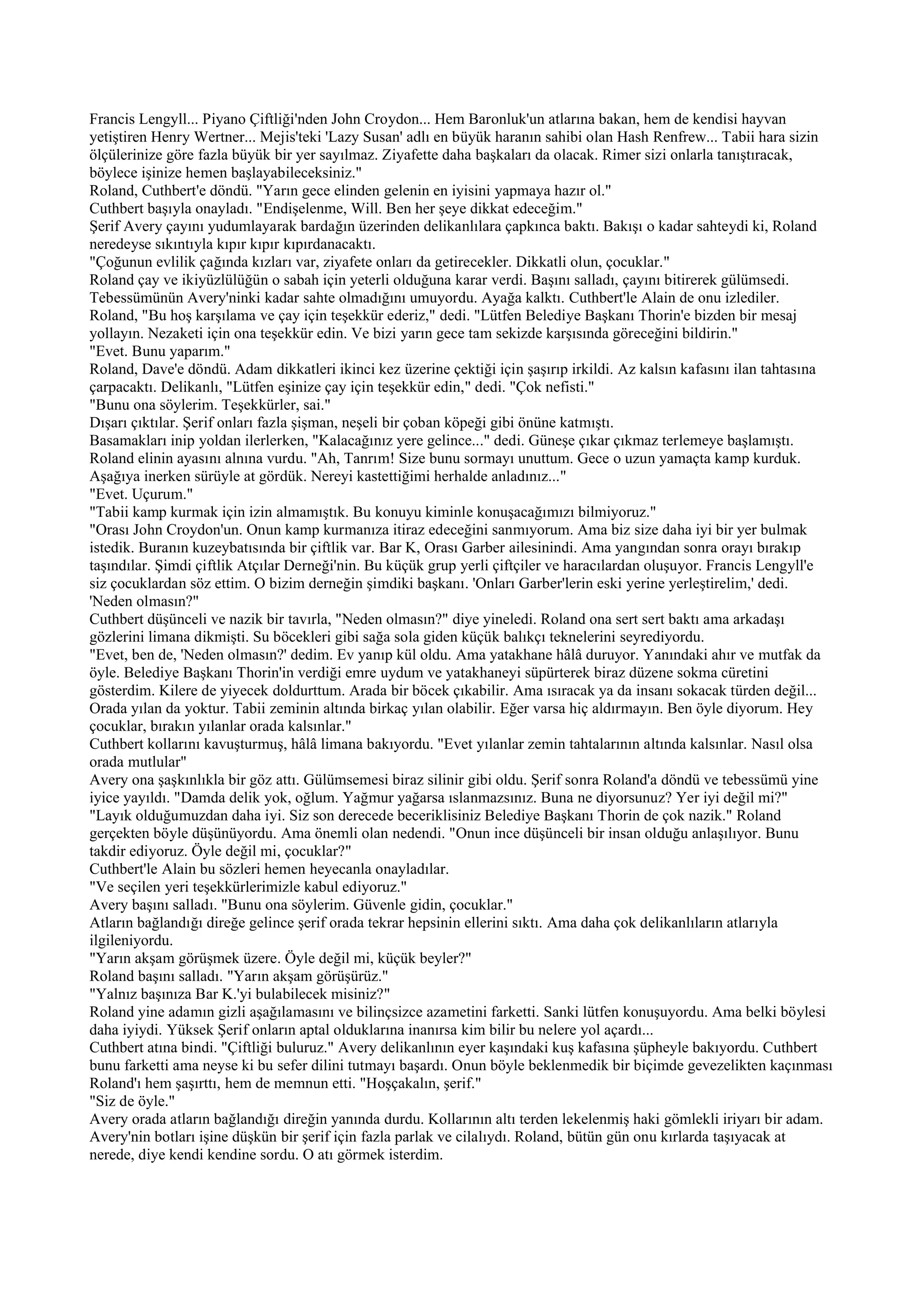 Francis Lengyll... Piyano Çiftliği'nden John Croydon... Hem Baronluk'un atlarına bakan, hem de kendisi hayvan
yetiştiren Henry Wertner... Mejis'teki 'Lazy Susan' adlı en büyük haranın sahibi olan Hash Renfrew... Tabii hara sizin
ölçülerinize göre fazla büyük bir yer sayılmaz. Ziyafette daha başkaları da olacak. Rimer sizi onlarla tanıştıracak,
böylece işinize hemen başlayabileceksiniz."
Roland, Cuthbert'e döndü. "Yarın gece elinden gelenin en iyisini yapmaya hazır ol."
Cuthbert başıyla onayladı. "Endişelenme, Will. Ben her şeye dikkat edeceğim."
Şerif Avery çayını yudumlayarak bardağın üzerinden delikanlılara çapkınca baktı. Bakışı o kadar sahteydi ki, Roland
neredeyse sıkıntıyla kıpır kıpır kıpırdanacaktı.
"Çoğunun evlilik çağında kızları var, ziyafete onları da getirecekler. Dikkatli olun, çocuklar."
Roland çay ve ikiyüzlülüğün o sabah için yeterli olduğuna karar verdi. Başını salladı, çayını bitirerek gülümsedi.
Tebessümünün Avery'ninki kadar sahte olmadığını umuyordu. Ayağa kalktı. Cuthbert'le Alain de onu izlediler.
Roland, "Bu hoş karşılama ve çay için teşekkür ederiz," dedi. "Lütfen Belediye Başkanı Thorin'e bizden bir mesaj
yollayın. Nezaketi için ona teşekkür edin. Ve bizi yarın gece tam sekizde karşısında göreceğini bildirin."
"Evet. Bunu yaparım."
Roland, Dave'e döndü. Adam dikkatleri ikinci kez üzerine çektiği için şaşırıp irkildi. Az kalsın kafasını ilan tahtasına
çarpacaktı. Delikanlı, "Lütfen eşinize çay için teşekkür edin," dedi. "Çok nefisti."
"Bunu ona söylerim. Teşekkürler, sai."
Dışarı çıktılar. Şerif onları fazla şişman, neşeli bir çoban köpeği gibi önüne katmıştı.
Basamakları inip yoldan ilerlerken, "Kalacağınız yere gelince..." dedi. Güneşe çıkar çıkmaz terlemeye başlamıştı.
Roland elinin ayasını alnına vurdu. "Ah, Tanrım! Size bunu sormayı unuttum. Gece o uzun yamaçta kamp kurduk.
Aşağıya inerken sürüyle at gördük. Nereyi kastettiğimi herhalde anladınız..."
"Evet. Uçurum."
"Tabii kamp kurmak için izin almamıştık. Bu konuyu kiminle konuşacağımızı bilmiyoruz."
"Orası John Croydon'un. Onun kamp kurmanıza itiraz edeceğini sanmıyorum. Ama biz size daha iyi bir yer bulmak
istedik. Buranın kuzeybatısında bir çiftlik var. Bar K, Orası Garber ailesinindi. Ama yangından sonra orayı bırakıp
taşındılar. Şimdi çiftlik Atçılar Derneği'nin. Bu küçük grup yerli çiftçiler ve haracılardan oluşuyor. Francis Lengyll'e
siz çocuklardan söz ettim. O bizim derneğin şimdiki başkanı. 'Onları Garber'lerin eski yerine yerleştirelim,' dedi.
'Neden olmasın?"
Cuthbert düşünceli ve nazik bir tavırla, "Neden olmasın?" diye yineledi. Roland ona sert sert baktı ama arkadaşı
gözlerini limana dikmişti. Su böcekleri gibi sağa sola giden küçük balıkçı teknelerini seyrediyordu.
"Evet, ben de, 'Neden olmasın?' dedim. Ev yanıp kül oldu. Ama yatakhane hâlâ duruyor. Yanındaki ahır ve mutfak da
öyle. Belediye Başkanı Thorin'in verdiği emre uydum ve yatakhaneyi süpürterek biraz düzene sokma cüretini
gösterdim. Kilere de yiyecek doldurttum. Arada bir böcek çıkabilir. Ama ısıracak ya da insanı sokacak türden değil...
Orada yılan da yoktur. Tabii zeminin altında birkaç yılan olabilir. Eğer varsa hiç aldırmayın. Ben öyle diyorum. Hey
çocuklar, bırakın yılanlar orada kalsınlar."
Cuthbert kollarını kavuşturmuş, hâlâ limana bakıyordu. "Evet yılanlar zemin tahtalarının altında kalsınlar. Nasıl olsa
orada mutlular"
Avery ona şaşkınlıkla bir göz attı. Gülümsemesi biraz silinir gibi oldu. Şerif sonra Roland'a döndü ve tebessümü yine
iyice yayıldı. "Damda delik yok, oğlum. Yağmur yağarsa ıslanmazsınız. Buna ne diyorsunuz? Yer iyi değil mi?"
"Layık olduğumuzdan daha iyi. Siz son derecede beceriklisiniz Belediye Başkanı Thorin de çok nazik." Roland
gerçekten böyle düşünüyordu. Ama önemli olan nedendi. "Onun ince düşünceli bir insan olduğu anlaşılıyor. Bunu
takdir ediyoruz. Öyle değil mi, çocuklar?"
Cuthbert'le Alain bu sözleri hemen heyecanla onayladılar.
"Ve seçilen yeri teşekkürlerimizle kabul ediyoruz."
Avery başını salladı. "Bunu ona söylerim. Güvenle gidin, çocuklar."
Atların bağlandığı direğe gelince şerif orada tekrar hepsinin ellerini sıktı. Ama daha çok delikanlıların atlarıyla
ilgileniyordu.
"Yarın akşam görüşmek üzere. Öyle değil mi, küçük beyler?"
Roland başını salladı. "Yarın akşam görüşürüz."
"Yalnız başınıza Bar K.'yi bulabilecek misiniz?"
Roland yine adamın gizli aşağılamasını ve bilinçsizce azametini farketti. Sanki lütfen konuşuyordu. Ama belki böylesi
daha iyiydi. Yüksek Şerif onların aptal olduklarına inanırsa kim bilir bu nelere yol açardı...
Cuthbert atına bindi. "Çiftliği buluruz." Avery delikanlının eyer kaşındaki kuş kafasına şüpheyle bakıyordu. Cuthbert
bunu farketti ama neyse ki bu sefer dilini tutmayı başardı. Onun böyle beklenmedik bir biçimde gevezelikten kaçınması
Roland'ı hem şaşırttı, hem de memnun etti. "Hoşçakalın, şerif."
"Siz de öyle."
Avery orada atların bağlandığı direğin yanında durdu. Kollarının altı terden lekelenmiş haki gömlekli iriyarı bir adam.
Avery'nin botları işine düşkün bir şerif için fazla parlak ve cilalıydı. Roland, bütün gün onu kırlarda taşıyacak at
nerede, diye kendi kendine sordu. O atı görmek isterdim.
 