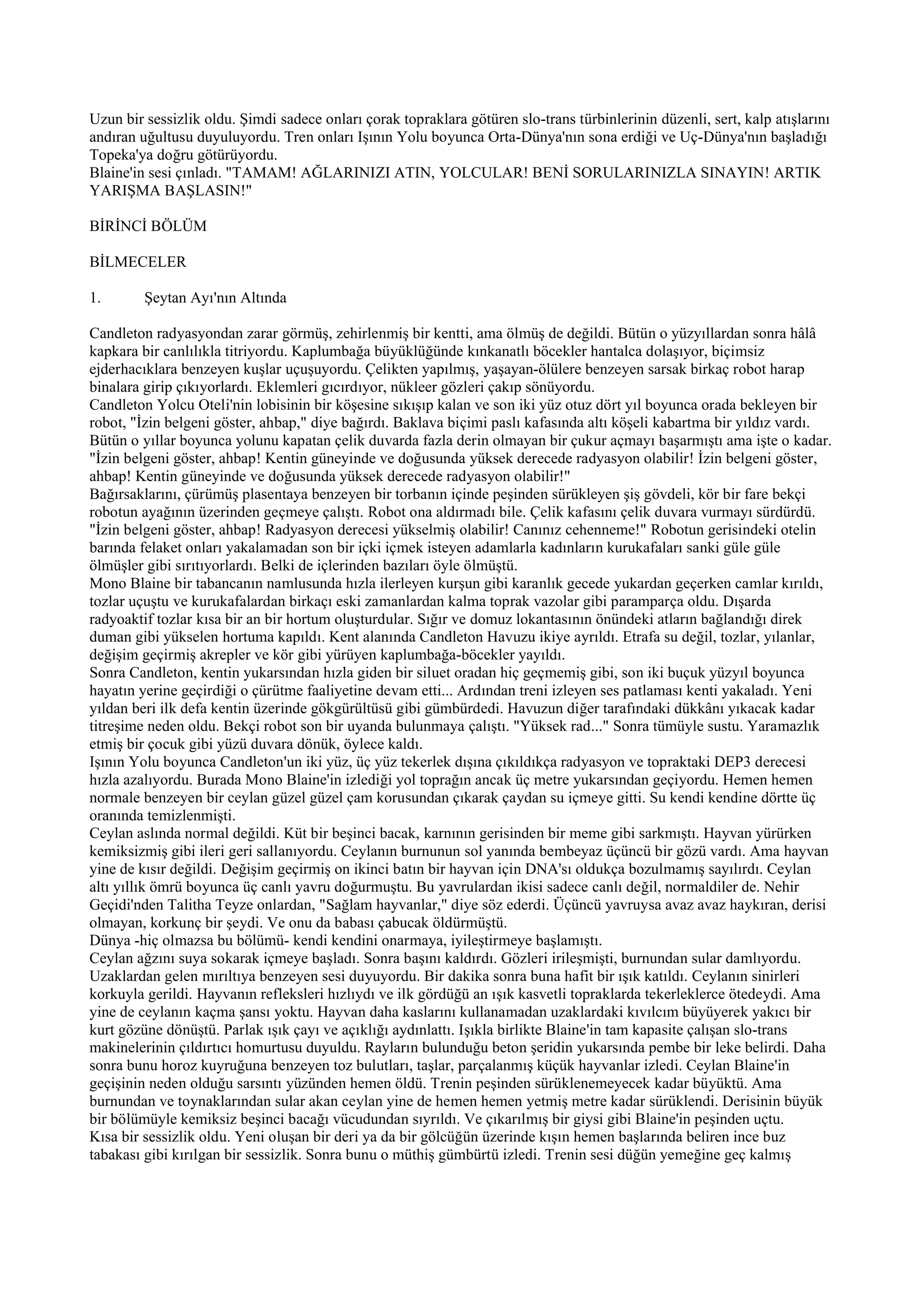 Uzun bir sessizlik oldu. Şimdi sadece onları çorak topraklara götüren slo-trans türbinlerinin düzenli, sert, kalp atışlarını
andıran uğultusu duyuluyordu. Tren onları Işının Yolu boyunca Orta-Dünya'nın sona erdiği ve Uç-Dünya'nın başladığı
Topeka'ya doğru götürüyordu.
Blaine'in sesi çınladı. "TAMAM! AĞLARINIZI ATIN, YOLCULAR! BENİ SORULARINIZLA SINAYIN! ARTIK
YARIŞMA BAŞLASIN!"

BİRİNCİ BÖLÜM

BİLMECELER

1.       Şeytan Ayı'nın Altında

Candleton radyasyondan zarar görmüş, zehirlenmiş bir kentti, ama ölmüş de değildi. Bütün o yüzyıllardan sonra hâlâ
kapkara bir canlılıkla titriyordu. Kaplumbağa büyüklüğünde kınkanatlı böcekler hantalca dolaşıyor, biçimsiz
ejderhacıklara benzeyen kuşlar uçuşuyordu. Çelikten yapılmış, yaşayan-ölülere benzeyen sarsak birkaç robot harap
binalara girip çıkıyorlardı. Eklemleri gıcırdıyor, nükleer gözleri çakıp sönüyordu.
Candleton Yolcu Oteli'nin lobisinin bir köşesine sıkışıp kalan ve son iki yüz otuz dört yıl boyunca orada bekleyen bir
robot, "İzin belgeni göster, ahbap," diye bağırdı. Baklava biçimi paslı kafasında altı köşeli kabartma bir yıldız vardı.
Bütün o yıllar boyunca yolunu kapatan çelik duvarda fazla derin olmayan bir çukur açmayı başarmıştı ama işte o kadar.
"İzin belgeni göster, ahbap! Kentin güneyinde ve doğusunda yüksek derecede radyasyon olabilir! İzin belgeni göster,
ahbap! Kentin güneyinde ve doğusunda yüksek derecede radyasyon olabilir!"
Bağırsaklarını, çürümüş plasentaya benzeyen bir torbanın içinde peşinden sürükleyen şiş gövdeli, kör bir fare bekçi
robotun ayağının üzerinden geçmeye çalıştı. Robot ona aldırmadı bile. Çelik kafasını çelik duvara vurmayı sürdürdü.
"İzin belgeni göster, ahbap! Radyasyon derecesi yükselmiş olabilir! Canınız cehenneme!" Robotun gerisindeki otelin
barında felaket onları yakalamadan son bir içki içmek isteyen adamlarla kadınların kurukafaları sanki güle güle
ölmüşler gibi sırıtıyorlardı. Belki de içlerinden bazıları öyle ölmüştü.
Mono Blaine bir tabancanın namlusunda hızla ilerleyen kurşun gibi karanlık gecede yukardan geçerken camlar kırıldı,
tozlar uçuştu ve kurukafalardan birkaçı eski zamanlardan kalma toprak vazolar gibi paramparça oldu. Dışarda
radyoaktif tozlar kısa bir an bir hortum oluşturdular. Sığır ve domuz lokantasının önündeki atların bağlandığı direk
duman gibi yükselen hortuma kapıldı. Kent alanında Candleton Havuzu ikiye ayrıldı. Etrafa su değil, tozlar, yılanlar,
değişim geçirmiş akrepler ve kör gibi yürüyen kaplumbağa-böcekler yayıldı.
Sonra Candleton, kentin yukarsından hızla giden bir siluet oradan hiç geçmemiş gibi, son iki buçuk yüzyıl boyunca
hayatın yerine geçirdiği o çürütme faaliyetine devam etti... Ardından treni izleyen ses patlaması kenti yakaladı. Yeni
yıldan beri ilk defa kentin üzerinde gökgürültüsü gibi gümbürdedi. Havuzun diğer tarafındaki dükkânı yıkacak kadar
titreşime neden oldu. Bekçi robot son bir uyanda bulunmaya çalıştı. "Yüksek rad..." Sonra tümüyle sustu. Yaramazlık
etmiş bir çocuk gibi yüzü duvara dönük, öylece kaldı.
Işının Yolu boyunca Candleton'un iki yüz, üç yüz tekerlek dışına çıkıldıkça radyasyon ve topraktaki DEP3 derecesi
hızla azalıyordu. Burada Mono Blaine'in izlediği yol toprağın ancak üç metre yukarsından geçiyordu. Hemen hemen
normale benzeyen bir ceylan güzel güzel çam korusundan çıkarak çaydan su içmeye gitti. Su kendi kendine dörtte üç
oranında temizlenmişti.
Ceylan aslında normal değildi. Küt bir beşinci bacak, karnının gerisinden bir meme gibi sarkmıştı. Hayvan yürürken
kemiksizmiş gibi ileri geri sallanıyordu. Ceylanın burnunun sol yanında bembeyaz üçüncü bir gözü vardı. Ama hayvan
yine de kısır değildi. Değişim geçirmiş on ikinci batın bir hayvan için DNA'sı oldukça bozulmamış sayılırdı. Ceylan
altı yıllık ömrü boyunca üç canlı yavru doğurmuştu. Bu yavrulardan ikisi sadece canlı değil, normaldiler de. Nehir
Geçidi'nden Talitha Teyze onlardan, "Sağlam hayvanlar," diye söz ederdi. Üçüncü yavruysa avaz avaz haykıran, derisi
olmayan, korkunç bir şeydi. Ve onu da babası çabucak öldürmüştü.
Dünya -hiç olmazsa bu bölümü- kendi kendini onarmaya, iyileştirmeye başlamıştı.
Ceylan ağzını suya sokarak içmeye başladı. Sonra başını kaldırdı. Gözleri irileşmişti, burnundan sular damlıyordu.
Uzaklardan gelen mırıltıya benzeyen sesi duyuyordu. Bir dakika sonra buna hafit bir ışık katıldı. Ceylanın sinirleri
korkuyla gerildi. Hayvanın refleksleri hızlıydı ve ilk gördüğü an ışık kasvetli topraklarda tekerleklerce ötedeydi. Ama
yine de ceylanın kaçma şansı yoktu. Hayvan daha kaslarını kullanamadan uzaklardaki kıvılcım büyüyerek yakıcı bir
kurt gözüne dönüştü. Parlak ışık çayı ve açıklığı aydınlattı. Işıkla birlikte Blaine'in tam kapasite çalışan slo-trans
makinelerinin çıldırtıcı homurtusu duyuldu. Rayların bulunduğu beton şeridin yukarsında pembe bir leke belirdi. Daha
sonra bunu horoz kuyruğuna benzeyen toz bulutları, taşlar, parçalanmış küçük hayvanlar izledi. Ceylan Blaine'in
geçişinin neden olduğu sarsıntı yüzünden hemen öldü. Trenin peşinden sürüklenemeyecek kadar büyüktü. Ama
burnundan ve toynaklarından sular akan ceylan yine de hemen hemen yetmiş metre kadar sürüklendi. Derisinin büyük
bir bölümüyle kemiksiz beşinci bacağı vücudundan sıyrıldı. Ve çıkarılmış bir giysi gibi Blaine'in peşinden uçtu.
Kısa bir sessizlik oldu. Yeni oluşan bir deri ya da bir gölcüğün üzerinde kışın hemen başlarında beliren ince buz
tabakası gibi kırılgan bir sessizlik. Sonra bunu o müthiş gümbürtü izledi. Trenin sesi düğün yemeğine geç kalmış
 