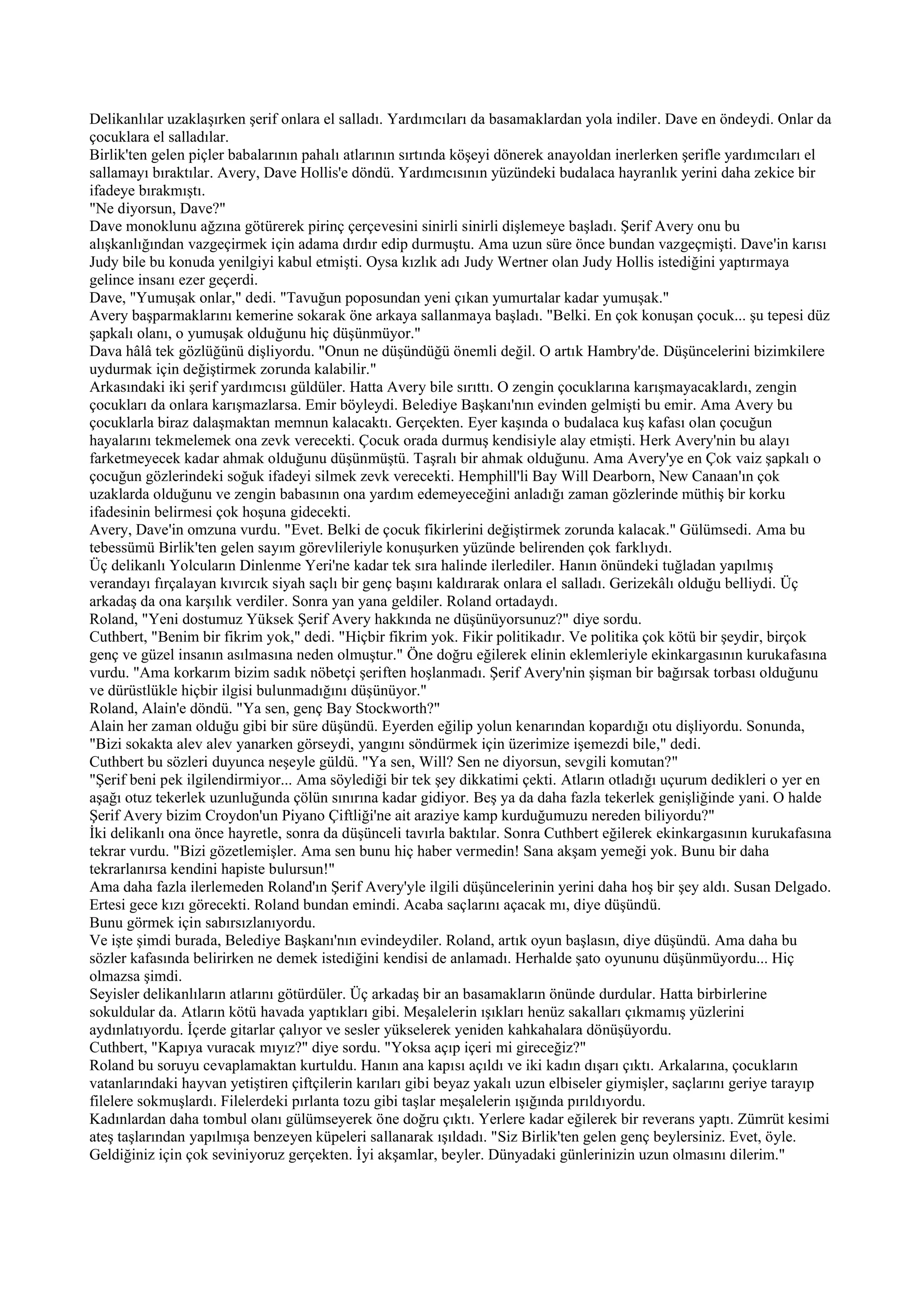 Delikanlılar uzaklaşırken şerif onlara el salladı. Yardımcıları da basamaklardan yola indiler. Dave en öndeydi. Onlar da
çocuklara el salladılar.
Birlik'ten gelen piçler babalarının pahalı atlarının sırtında köşeyi dönerek anayoldan inerlerken şerifle yardımcıları el
sallamayı bıraktılar. Avery, Dave Hollis'e döndü. Yardımcısının yüzündeki budalaca hayranlık yerini daha zekice bir
ifadeye bırakmıştı.
"Ne diyorsun, Dave?"
Dave monoklunu ağzına götürerek pirinç çerçevesini sinirli sinirli dişlemeye başladı. Şerif Avery onu bu
alışkanlığından vazgeçirmek için adama dırdır edip durmuştu. Ama uzun süre önce bundan vazgeçmişti. Dave'in karısı
Judy bile bu konuda yenilgiyi kabul etmişti. Oysa kızlık adı Judy Wertner olan Judy Hollis istediğini yaptırmaya
gelince insanı ezer geçerdi.
Dave, "Yumuşak onlar," dedi. "Tavuğun poposundan yeni çıkan yumurtalar kadar yumuşak."
Avery başparmaklarını kemerine sokarak öne arkaya sallanmaya başladı. "Belki. En çok konuşan çocuk... şu tepesi düz
şapkalı olanı, o yumuşak olduğunu hiç düşünmüyor."
Dava hâlâ tek gözlüğünü dişliyordu. "Onun ne düşündüğü önemli değil. O artık Hambry'de. Düşüncelerini bizimkilere
uydurmak için değiştirmek zorunda kalabilir."
Arkasındaki iki şerif yardımcısı güldüler. Hatta Avery bile sırıttı. O zengin çocuklarına karışmayacaklardı, zengin
çocukları da onlara karışmazlarsa. Emir böyleydi. Belediye Başkanı'nın evinden gelmişti bu emir. Ama Avery bu
çocuklarla biraz dalaşmaktan memnun kalacaktı. Gerçekten. Eyer kaşında o budalaca kuş kafası olan çocuğun
hayalarını tekmelemek ona zevk verecekti. Çocuk orada durmuş kendisiyle alay etmişti. Herk Avery'nin bu alayı
farketmeyecek kadar ahmak olduğunu düşünmüştü. Taşralı bir ahmak olduğunu. Ama Avery'ye en Çok vaiz şapkalı o
çocuğun gözlerindeki soğuk ifadeyi silmek zevk verecekti. Hemphill'li Bay Will Dearborn, New Canaan'ın çok
uzaklarda olduğunu ve zengin babasının ona yardım edemeyeceğini anladığı zaman gözlerinde müthiş bir korku
ifadesinin belirmesi çok hoşuna gidecekti.
Avery, Dave'in omzuna vurdu. "Evet. Belki de çocuk fikirlerini değiştirmek zorunda kalacak." Gülümsedi. Ama bu
tebessümü Birlik'ten gelen sayım görevlileriyle konuşurken yüzünde belirenden çok farklıydı.
Üç delikanlı Yolcuların Dinlenme Yeri'ne kadar tek sıra halinde ilerlediler. Hanın önündeki tuğladan yapılmış
verandayı fırçalayan kıvırcık siyah saçlı bir genç başını kaldırarak onlara el salladı. Gerizekâlı olduğu belliydi. Üç
arkadaş da ona karşılık verdiler. Sonra yan yana geldiler. Roland ortadaydı.
Roland, "Yeni dostumuz Yüksek Şerif Avery hakkında ne düşünüyorsunuz?" diye sordu.
Cuthbert, "Benim bir fikrim yok," dedi. "Hiçbir fikrim yok. Fikir politikadır. Ve politika çok kötü bir şeydir, birçok
genç ve güzel insanın asılmasına neden olmuştur." Öne doğru eğilerek elinin eklemleriyle ekinkargasının kurukafasına
vurdu. "Ama korkarım bizim sadık nöbetçi şeriften hoşlanmadı. Şerif Avery'nin şişman bir bağırsak torbası olduğunu
ve dürüstlükle hiçbir ilgisi bulunmadığını düşünüyor."
Roland, Alain'e döndü. "Ya sen, genç Bay Stockworth?"
Alain her zaman olduğu gibi bir süre düşündü. Eyerden eğilip yolun kenarından kopardığı otu dişliyordu. Sonunda,
"Bizi sokakta alev alev yanarken görseydi, yangını söndürmek için üzerimize işemezdi bile," dedi.
Cuthbert bu sözleri duyunca neşeyle güldü. "Ya sen, Will? Sen ne diyorsun, sevgili komutan?"
"Şerif beni pek ilgilendirmiyor... Ama söylediği bir tek şey dikkatimi çekti. Atların otladığı uçurum dedikleri o yer en
aşağı otuz tekerlek uzunluğunda çölün sınırına kadar gidiyor. Beş ya da daha fazla tekerlek genişliğinde yani. O halde
Şerif Avery bizim Croydon'un Piyano Çiftliği'ne ait araziye kamp kurduğumuzu nereden biliyordu?"
İki delikanlı ona önce hayretle, sonra da düşünceli tavırla baktılar. Sonra Cuthbert eğilerek ekinkargasının kurukafasına
tekrar vurdu. "Bizi gözetlemişler. Ama sen bunu hiç haber vermedin! Sana akşam yemeği yok. Bunu bir daha
tekrarlanırsa kendini hapiste bulursun!"
Ama daha fazla ilerlemeden Roland'ın Şerif Avery'yle ilgili düşüncelerinin yerini daha hoş bir şey aldı. Susan Delgado.
Ertesi gece kızı görecekti. Roland bundan emindi. Acaba saçlarını açacak mı, diye düşündü.
Bunu görmek için sabırsızlanıyordu.
Ve işte şimdi burada, Belediye Başkanı'nın evindeydiler. Roland, artık oyun başlasın, diye düşündü. Ama daha bu
sözler kafasında belirirken ne demek istediğini kendisi de anlamadı. Herhalde şato oyununu düşünmüyordu... Hiç
olmazsa şimdi.
Seyisler delikanlıların atlarını götürdüler. Üç arkadaş bir an basamakların önünde durdular. Hatta birbirlerine
sokuldular da. Atların kötü havada yaptıkları gibi. Meşalelerin ışıkları henüz sakalları çıkmamış yüzlerini
aydınlatıyordu. İçerde gitarlar çalıyor ve sesler yükselerek yeniden kahkahalara dönüşüyordu.
Cuthbert, "Kapıya vuracak mıyız?" diye sordu. "Yoksa açıp içeri mi gireceğiz?"
Roland bu soruyu cevaplamaktan kurtuldu. Hanın ana kapısı açıldı ve iki kadın dışarı çıktı. Arkalarına, çocukların
vatanlarındaki hayvan yetiştiren çiftçilerin karıları gibi beyaz yakalı uzun elbiseler giymişler, saçlarını geriye tarayıp
filelere sokmuşlardı. Filelerdeki pırlanta tozu gibi taşlar meşalelerin ışığında pırıldıyordu.
Kadınlardan daha tombul olanı gülümseyerek öne doğru çıktı. Yerlere kadar eğilerek bir reverans yaptı. Zümrüt kesimi
ateş taşlarından yapılmışa benzeyen küpeleri sallanarak ışıldadı. "Siz Birlik'ten gelen genç beylersiniz. Evet, öyle.
Geldiğiniz için çok seviniyoruz gerçekten. İyi akşamlar, beyler. Dünyadaki günlerinizin uzun olmasını dilerim."
 