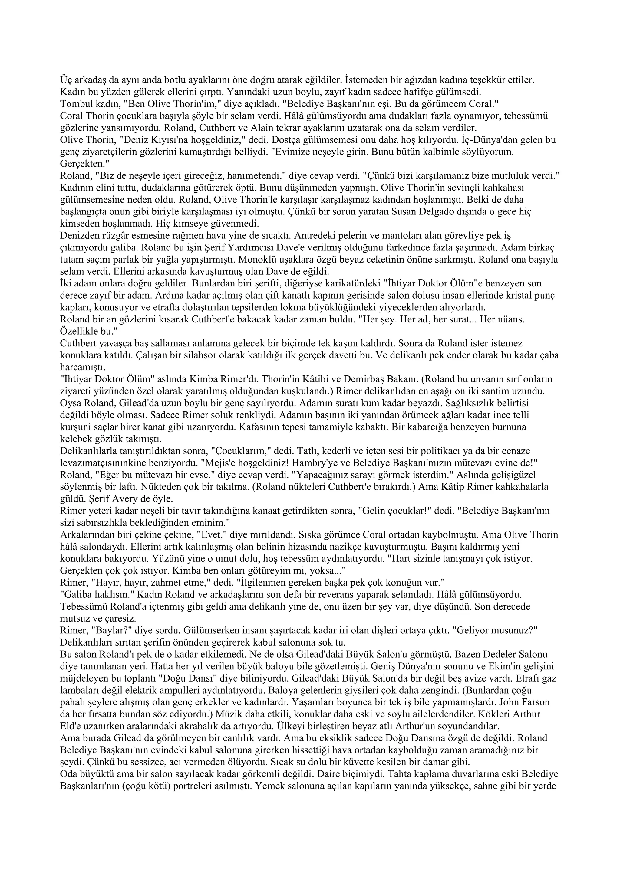 Üç arkadaş da aynı anda botlu ayaklarını öne doğru atarak eğildiler. İstemeden bir ağızdan kadına teşekkür ettiler.
Kadın bu yüzden gülerek ellerini çırptı. Yanındaki uzun boylu, zayıf kadın sadece hafifçe gülümsedi.
Tombul kadın, "Ben Olive Thorin'im," diye açıkladı. "Belediye Başkanı'nın eşi. Bu da görümcem Coral."
Coral Thorin çocuklara başıyla şöyle bir selam verdi. Hâlâ gülümsüyordu ama dudakları fazla oynamıyor, tebessümü
gözlerine yansımıyordu. Roland, Cuthbert ve Alain tekrar ayaklarını uzatarak ona da selam verdiler.
Olive Thorin, "Deniz Kıyısı'na hoşgeldiniz," dedi. Dostça gülümsemesi onu daha hoş kılıyordu. İç-Dünya'dan gelen bu
genç ziyaretçilerin gözlerini kamaştırdığı belliydi. "Evimize neşeyle girin. Bunu bütün kalbimle söylüyorum.
Gerçekten."
Roland, "Biz de neşeyle içeri gireceğiz, hanımefendi," diye cevap verdi. "Çünkü bizi karşılamanız bize mutluluk verdi."
Kadının elini tuttu, dudaklarına götürerek öptü. Bunu düşünmeden yapmıştı. Olive Thorin'in sevinçli kahkahası
gülümsemesine neden oldu. Roland, Olive Thorin'le karşılaşır karşılaşmaz kadından hoşlanmıştı. Belki de daha
başlangıçta onun gibi biriyle karşılaşması iyi olmuştu. Çünkü bir sorun yaratan Susan Delgado dışında o gece hiç
kimseden hoşlanmadı. Hiç kimseye güvenmedi.
Denizden rüzgâr esmesine rağmen hava yine de sıcaktı. Antredeki pelerin ve mantoları alan görevliye pek iş
çıkmıyordu galiba. Roland bu işin Şerif Yardımcısı Dave'e verilmiş olduğunu farkedince fazla şaşırmadı. Adam birkaç
tutam saçını parlak bir yağla yapıştırmıştı. Monoklü uşaklara özgü beyaz ceketinin önüne sarkmıştı. Roland ona başıyla
selam verdi. Ellerini arkasında kavuşturmuş olan Dave de eğildi.
İki adam onlara doğru geldiler. Bunlardan biri şerifti, diğeriyse karikatürdeki "İhtiyar Doktor Ölüm"e benzeyen son
derece zayıf bir adam. Ardına kadar açılmış olan çift kanatlı kapının gerisinde salon dolusu insan ellerinde kristal punç
kapları, konuşuyor ve etrafta dolaştırılan tepsilerden lokma büyüklüğündeki yiyeceklerden alıyorlardı.
Roland bir an gözlerini kısarak Cuthbert'e bakacak kadar zaman buldu. "Her şey. Her ad, her surat... Her nüans.
Özellikle bu."
Cuthbert yavaşça baş sallaması anlamına gelecek bir biçimde tek kaşını kaldırdı. Sonra da Roland ister istemez
konuklara katıldı. Çalışan bir silahşor olarak katıldığı ilk gerçek davetti bu. Ve delikanlı pek ender olarak bu kadar çaba
harcamıştı.
"İhtiyar Doktor Ölüm" aslında Kimba Rimer'dı. Thorin'in Kâtibi ve Demirbaş Bakanı. (Roland bu unvanın sırf onların
ziyareti yüzünden özel olarak yaratılmış olduğundan kuşkulandı.) Rimer delikanlıdan en aşağı on iki santim uzundu.
Oysa Roland, Gilead'da uzun boylu bir genç sayılıyordu. Adamın suratı kum kadar beyazdı. Sağlıksızlık belirtisi
değildi böyle olması. Sadece Rimer soluk renkliydi. Adamın başının iki yanından örümcek ağları kadar ince telli
kurşuni saçlar birer kanat gibi uzanıyordu. Kafasının tepesi tamamiyle kabaktı. Bir kabarcığa benzeyen burnuna
kelebek gözlük takmıştı.
Delikanlılarla tanıştırıldıktan sonra, "Çocuklarım," dedi. Tatlı, kederli ve içten sesi bir politikacı ya da bir cenaze
levazımatçısınınkine benziyordu. "Mejis'e hoşgeldiniz! Hambry'ye ve Belediye Başkanı'mızın mütevazı evine de!"
Roland, "Eğer bu mütevazı bir evse," diye cevap verdi. "Yapacağınız sarayı görmek isterdim." Aslında gelişigüzel
söylenmiş bir laftı. Nükteden çok bir takılma. (Roland nükteleri Cuthbert'e bırakırdı.) Ama Kâtip Rimer kahkahalarla
güldü. Şerif Avery de öyle.
Rimer yeteri kadar neşeli bir tavır takındığına kanaat getirdikten sonra, "Gelin çocuklar!" dedi. "Belediye Başkanı'nın
sizi sabırsızlıkla beklediğinden eminim."
Arkalarından biri çekine çekine, "Evet," diye mırıldandı. Sıska görümce Coral ortadan kaybolmuştu. Ama Olive Thorin
hâlâ salondaydı. Ellerini artık kalınlaşmış olan belinin hizasında nazikçe kavuşturmuştu. Başını kaldırmış yeni
konuklara bakıyordu. Yüzünü yine o umut dolu, hoş tebessüm aydınlatıyordu. "Hart sizinle tanışmayı çok istiyor.
Gerçekten çok çok istiyor. Kimba ben onları götüreyim mi, yoksa..."
Rimer, "Hayır, hayır, zahmet etme," dedi. "İlgilenmen gereken başka pek çok konuğun var."
"Galiba haklısın." Kadın Roland ve arkadaşlarını son defa bir reverans yaparak selamladı. Hâlâ gülümsüyordu.
Tebessümü Roland'a içtenmiş gibi geldi ama delikanlı yine de, onu üzen bir şey var, diye düşündü. Son derecede
mutsuz ve çaresiz.
Rimer, "Baylar?" diye sordu. Gülümserken insanı şaşırtacak kadar iri olan dişleri ortaya çıktı. "Geliyor musunuz?"
Delikanlıları sırıtan şerifin önünden geçirerek kabul salonuna sok tu.
Bu salon Roland'ı pek de o kadar etkilemedi. Ne de olsa Gilead'daki Büyük Salon'u görmüştü. Bazen Dedeler Salonu
diye tanımlanan yeri. Hatta her yıl verilen büyük baloyu bile gözetlemişti. Geniş Dünya'nın sonunu ve Ekim'in gelişini
müjdeleyen bu toplantı "Doğu Dansı" diye biliniyordu. Gilead'daki Büyük Salon'da bir değil beş avize vardı. Etrafı gaz
lambaları değil elektrik ampulleri aydınlatıyordu. Baloya gelenlerin giysileri çok daha zengindi. (Bunlardan çoğu
pahalı şeylere alışmış olan genç erkekler ve kadınlardı. Yaşamları boyunca bir tek iş bile yapmamışlardı. John Farson
da her fırsatta bundan söz ediyordu.) Müzik daha etkili, konuklar daha eski ve soylu ailelerdendiler. Kökleri Arthur
Eld'e uzanırken aralarındaki akrabalık da artıyordu. Ülkeyi birleştiren beyaz atlı Arthur'un soyundandılar.
Ama burada Gilead da görülmeyen bir canlılık vardı. Ama bu eksiklik sadece Doğu Dansına özgü de değildi. Roland
Belediye Başkanı'nın evindeki kabul salonuna girerken hissettiği hava ortadan kaybolduğu zaman aramadığınız bir
şeydi. Çünkü bu sessizce, acı vermeden ölüyordu. Sıcak su dolu bir küvette kesilen bir damar gibi.
Oda büyüktü ama bir salon sayılacak kadar görkemli değildi. Daire biçimiydi. Tahta kaplama duvarlarına eski Belediye
Başkanları'nın (çoğu kötü) portreleri asılmıştı. Yemek salonuna açılan kapıların yanında yüksekçe, sahne gibi bir yerde
 
