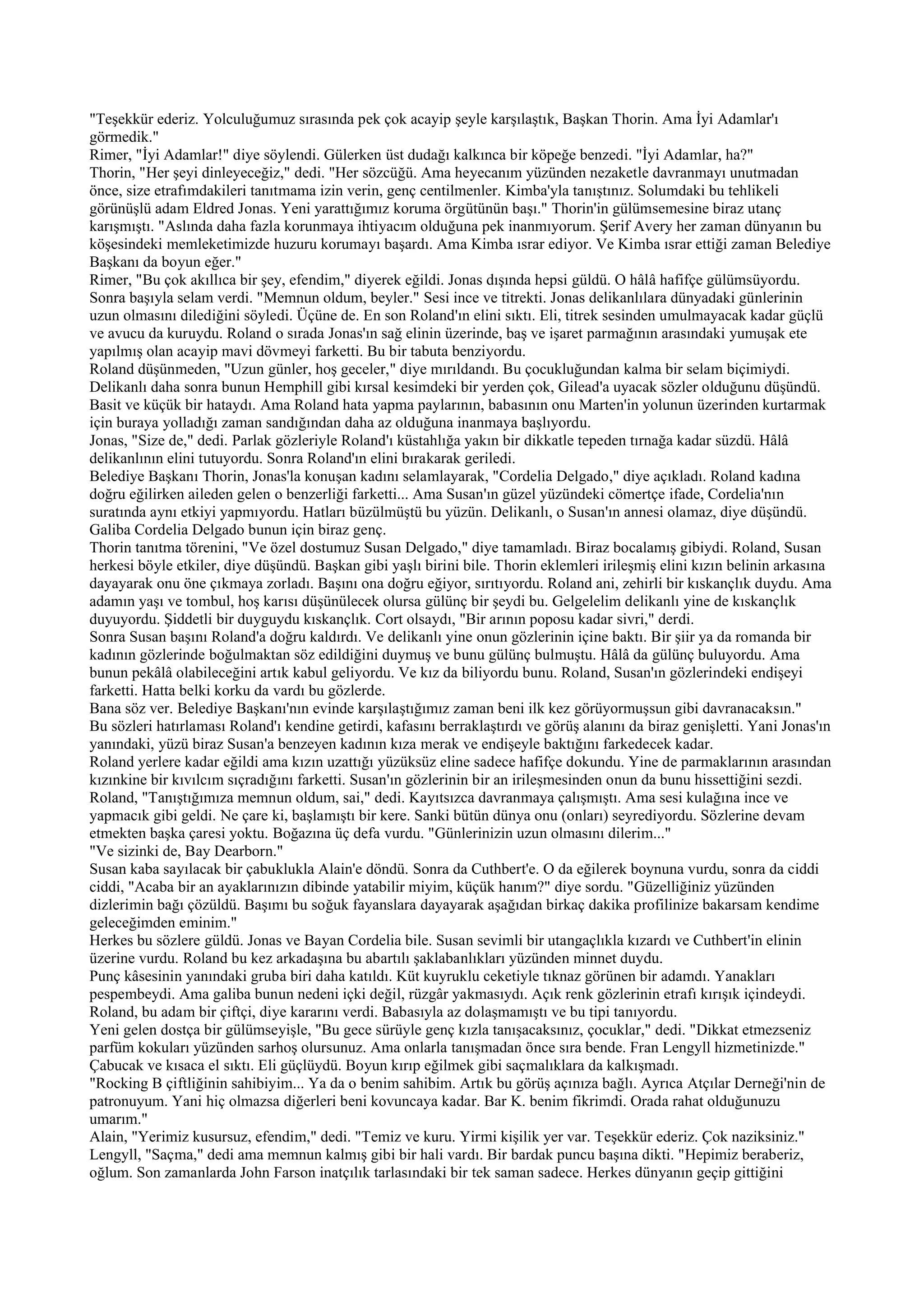 "Teşekkür ederiz. Yolculuğumuz sırasında pek çok acayip şeyle karşılaştık, Başkan Thorin. Ama İyi Adamlar'ı
görmedik."
Rimer, "İyi Adamlar!" diye söylendi. Gülerken üst dudağı kalkınca bir köpeğe benzedi. "İyi Adamlar, ha?"
Thorin, "Her şeyi dinleyeceğiz," dedi. "Her sözcüğü. Ama heyecanım yüzünden nezaketle davranmayı unutmadan
önce, size etrafımdakileri tanıtmama izin verin, genç centilmenler. Kimba'yla tanıştınız. Solumdaki bu tehlikeli
görünüşlü adam Eldred Jonas. Yeni yarattığımız koruma örgütünün başı." Thorin'in gülümsemesine biraz utanç
karışmıştı. "Aslında daha fazla korunmaya ihtiyacım olduğuna pek inanmıyorum. Şerif Avery her zaman dünyanın bu
köşesindeki memleketimizde huzuru korumayı başardı. Ama Kimba ısrar ediyor. Ve Kimba ısrar ettiği zaman Belediye
Başkanı da boyun eğer."
Rimer, "Bu çok akıllıca bir şey, efendim," diyerek eğildi. Jonas dışında hepsi güldü. O hâlâ hafifçe gülümsüyordu.
Sonra başıyla selam verdi. "Memnun oldum, beyler." Sesi ince ve titrekti. Jonas delikanlılara dünyadaki günlerinin
uzun olmasını dilediğini söyledi. Üçüne de. En son Roland'ın elini sıktı. Eli, titrek sesinden umulmayacak kadar güçlü
ve avucu da kuruydu. Roland o sırada Jonas'ın sağ elinin üzerinde, baş ve işaret parmağının arasındaki yumuşak ete
yapılmış olan acayip mavi dövmeyi farketti. Bu bir tabuta benziyordu.
Roland düşünmeden, "Uzun günler, hoş geceler," diye mırıldandı. Bu çocukluğundan kalma bir selam biçimiydi.
Delikanlı daha sonra bunun Hemphill gibi kırsal kesimdeki bir yerden çok, Gilead'a uyacak sözler olduğunu düşündü.
Basit ve küçük bir hataydı. Ama Roland hata yapma paylarının, babasının onu Marten'in yolunun üzerinden kurtarmak
için buraya yolladığı zaman sandığından daha az olduğuna inanmaya başlıyordu.
Jonas, "Size de," dedi. Parlak gözleriyle Roland'ı küstahlığa yakın bir dikkatle tepeden tırnağa kadar süzdü. Hâlâ
delikanlının elini tutuyordu. Sonra Roland'ın elini bırakarak geriledi.
Belediye Başkanı Thorin, Jonas'la konuşan kadını selamlayarak, "Cordelia Delgado," diye açıkladı. Roland kadına
doğru eğilirken aileden gelen o benzerliği farketti... Ama Susan'ın güzel yüzündeki cömertçe ifade, Cordelia'nın
suratında aynı etkiyi yapmıyordu. Hatları büzülmüştü bu yüzün. Delikanlı, o Susan'ın annesi olamaz, diye düşündü.
Galiba Cordelia Delgado bunun için biraz genç.
Thorin tanıtma törenini, "Ve özel dostumuz Susan Delgado," diye tamamladı. Biraz bocalamış gibiydi. Roland, Susan
herkesi böyle etkiler, diye düşündü. Başkan gibi yaşlı birini bile. Thorin eklemleri irileşmiş elini kızın belinin arkasına
dayayarak onu öne çıkmaya zorladı. Başını ona doğru eğiyor, sırıtıyordu. Roland ani, zehirli bir kıskançlık duydu. Ama
adamın yaşı ve tombul, hoş karısı düşünülecek olursa gülünç bir şeydi bu. Gelgelelim delikanlı yine de kıskançlık
duyuyordu. Şiddetli bir duyguydu kıskançlık. Cort olsaydı, "Bir arının poposu kadar sivri," derdi.
Sonra Susan başını Roland'a doğru kaldırdı. Ve delikanlı yine onun gözlerinin içine baktı. Bir şiir ya da romanda bir
kadının gözlerinde boğulmaktan söz edildiğini duymuş ve bunu gülünç bulmuştu. Hâlâ da gülünç buluyordu. Ama
bunun pekâlâ olabileceğini artık kabul geliyordu. Ve kız da biliyordu bunu. Roland, Susan'ın gözlerindeki endişeyi
farketti. Hatta belki korku da vardı bu gözlerde.
Bana söz ver. Belediye Başkanı'nın evinde karşılaştığımız zaman beni ilk kez görüyormuşsun gibi davranacaksın."
Bu sözleri hatırlaması Roland'ı kendine getirdi, kafasını berraklaştırdı ve görüş alanını da biraz genişletti. Yani Jonas'ın
yanındaki, yüzü biraz Susan'a benzeyen kadının kıza merak ve endişeyle baktığını farkedecek kadar.
Roland yerlere kadar eğildi ama kızın uzattığı yüzüksüz eline sadece hafifçe dokundu. Yine de parmaklarının arasından
kızınkine bir kıvılcım sıçradığını farketti. Susan'ın gözlerinin bir an irileşmesinden onun da bunu hissettiğini sezdi.
Roland, "Tanıştığımıza memnun oldum, sai," dedi. Kayıtsızca davranmaya çalışmıştı. Ama sesi kulağına ince ve
yapmacık gibi geldi. Ne çare ki, başlamıştı bir kere. Sanki bütün dünya onu (onları) seyrediyordu. Sözlerine devam
etmekten başka çaresi yoktu. Boğazına üç defa vurdu. "Günlerinizin uzun olmasını dilerim..."
"Ve sizinki de, Bay Dearborn."
Susan kaba sayılacak bir çabuklukla Alain'e döndü. Sonra da Cuthbert'e. O da eğilerek boynuna vurdu, sonra da ciddi
ciddi, "Acaba bir an ayaklarınızın dibinde yatabilir miyim, küçük hanım?" diye sordu. "Güzelliğiniz yüzünden
dizlerimin bağı çözüldü. Başımı bu soğuk fayanslara dayayarak aşağıdan birkaç dakika profilinize bakarsam kendime
geleceğimden eminim."
Herkes bu sözlere güldü. Jonas ve Bayan Cordelia bile. Susan sevimli bir utangaçlıkla kızardı ve Cuthbert'in elinin
üzerine vurdu. Roland bu kez arkadaşına bu abartılı şaklabanlıkları yüzünden minnet duydu.
Punç kâsesinin yanındaki gruba biri daha katıldı. Küt kuyruklu ceketiyle tıknaz görünen bir adamdı. Yanakları
pespembeydi. Ama galiba bunun nedeni içki değil, rüzgâr yakmasıydı. Açık renk gözlerinin etrafı kırışık içindeydi.
Roland, bu adam bir çiftçi, diye kararını verdi. Babasıyla az dolaşmamıştı ve bu tipi tanıyordu.
Yeni gelen dostça bir gülümseyişle, "Bu gece sürüyle genç kızla tanışacaksınız, çocuklar," dedi. "Dikkat etmezseniz
parfüm kokuları yüzünden sarhoş olursunuz. Ama onlarla tanışmadan önce sıra bende. Fran Lengyll hizmetinizde."
Çabucak ve kısaca el sıktı. Eli güçlüydü. Boyun kırıp eğilmek gibi saçmalıklara da kalkışmadı.
"Rocking B çiftliğinin sahibiyim... Ya da o benim sahibim. Artık bu görüş açınıza bağlı. Ayrıca Atçılar Derneği'nin de
patronuyum. Yani hiç olmazsa diğerleri beni kovuncaya kadar. Bar K. benim fikrimdi. Orada rahat olduğunuzu
umarım."
Alain, "Yerimiz kusursuz, efendim," dedi. "Temiz ve kuru. Yirmi kişilik yer var. Teşekkür ederiz. Çok naziksiniz."
Lengyll, "Saçma," dedi ama memnun kalmış gibi bir hali vardı. Bir bardak puncu başına dikti. "Hepimiz beraberiz,
oğlum. Son zamanlarda John Farson inatçılık tarlasındaki bir tek saman sadece. Herkes dünyanın geçip gittiğini
 