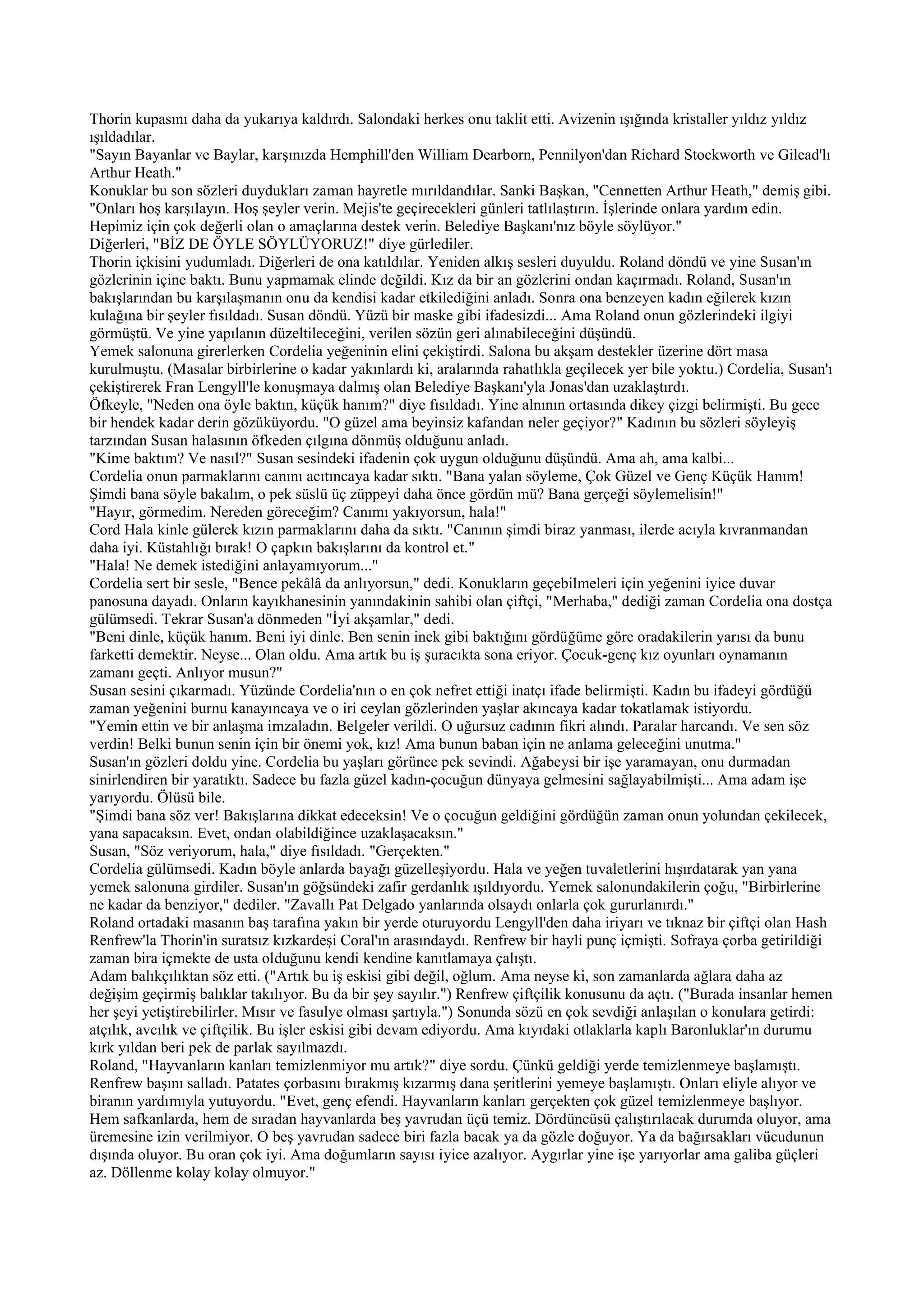 Thorin kupasını daha da yukarıya kaldırdı. Salondaki herkes onu taklit etti. Avizenin ışığında kristaller yıldız yıldız
ışıldadılar.
"Sayın Bayanlar ve Baylar, karşınızda Hemphill'den William Dearborn, Pennilyon'dan Richard Stockworth ve Gilead'lı
Arthur Heath."
Konuklar bu son sözleri duydukları zaman hayretle mırıldandılar. Sanki Başkan, "Cennetten Arthur Heath," demiş gibi.
"Onları hoş karşılayın. Hoş şeyler verin. Mejis'te geçirecekleri günleri tatlılaştırın. İşlerinde onlara yardım edin.
Hepimiz için çok değerli olan o amaçlarına destek verin. Belediye Başkanı'nız böyle söylüyor."
Diğerleri, "BİZ DE ÖYLE SÖYLÜYORUZ!" diye gürlediler.
Thorin içkisini yudumladı. Diğerleri de ona katıldılar. Yeniden alkış sesleri duyuldu. Roland döndü ve yine Susan'ın
gözlerinin içine baktı. Bunu yapmamak elinde değildi. Kız da bir an gözlerini ondan kaçırmadı. Roland, Susan'ın
bakışlarından bu karşılaşmanın onu da kendisi kadar etkilediğini anladı. Sonra ona benzeyen kadın eğilerek kızın
kulağına bir şeyler fısıldadı. Susan döndü. Yüzü bir maske gibi ifadesizdi... Ama Roland onun gözlerindeki ilgiyi
görmüştü. Ve yine yapılanın düzeltileceğini, verilen sözün geri alınabileceğini düşündü.
Yemek salonuna girerlerken Cordelia yeğeninin elini çekiştirdi. Salona bu akşam destekler üzerine dört masa
kurulmuştu. (Masalar birbirlerine o kadar yakınlardı ki, aralarında rahatlıkla geçilecek yer bile yoktu.) Cordelia, Susan'ı
çekiştirerek Fran Lengyll'le konuşmaya dalmış olan Belediye Başkanı'yla Jonas'dan uzaklaştırdı.
Öfkeyle, "Neden ona öyle baktın, küçük hanım?" diye fısıldadı. Yine alnının ortasında dikey çizgi belirmişti. Bu gece
bir hendek kadar derin gözüküyordu. "O güzel ama beyinsiz kafandan neler geçiyor?" Kadının bu sözleri söyleyiş
tarzından Susan halasının öfkeden çılgına dönmüş olduğunu anladı.
"Kime baktım? Ve nasıl?" Susan sesindeki ifadenin çok uygun olduğunu düşündü. Ama ah, ama kalbi...
Cordelia onun parmaklarını canını acıtıncaya kadar sıktı. "Bana yalan söyleme, Çok Güzel ve Genç Küçük Hanım!
Şimdi bana söyle bakalım, o pek süslü üç züppeyi daha önce gördün mü? Bana gerçeği söylemelisin!"
"Hayır, görmedim. Nereden göreceğim? Canımı yakıyorsun, hala!"
Cord Hala kinle gülerek kızın parmaklarını daha da sıktı. "Canının şimdi biraz yanması, ilerde acıyla kıvranmandan
daha iyi. Küstahlığı bırak! O çapkın bakışlarını da kontrol et."
"Hala! Ne demek istediğini anlayamıyorum..."
Cordelia sert bir sesle, "Bence pekâlâ da anlıyorsun," dedi. Konukların geçebilmeleri için yeğenini iyice duvar
panosuna dayadı. Onların kayıkhanesinin yanındakinin sahibi olan çiftçi, "Merhaba," dediği zaman Cordelia ona dostça
gülümsedi. Tekrar Susan'a dönmeden "İyi akşamlar," dedi.
"Beni dinle, küçük hanım. Beni iyi dinle. Ben senin inek gibi baktığını gördüğüme göre oradakilerin yarısı da bunu
farketti demektir. Neyse... Olan oldu. Ama artık bu iş şuracıkta sona eriyor. Çocuk-genç kız oyunları oynamanın
zamanı geçti. Anlıyor musun?"
Susan sesini çıkarmadı. Yüzünde Cordelia'nın o en çok nefret ettiği inatçı ifade belirmişti. Kadın bu ifadeyi gördüğü
zaman yeğenini burnu kanayıncaya ve o iri ceylan gözlerinden yaşlar akıncaya kadar tokatlamak istiyordu.
"Yemin ettin ve bir anlaşma imzaladın. Belgeler verildi. O uğursuz cadının fikri alındı. Paralar harcandı. Ve sen söz
verdin! Belki bunun senin için bir önemi yok, kız! Ama bunun baban için ne anlama geleceğini unutma."
Susan'ın gözleri doldu yine. Cordelia bu yaşları görünce pek sevindi. Ağabeysi bir işe yaramayan, onu durmadan
sinirlendiren bir yaratıktı. Sadece bu fazla güzel kadın-çocuğun dünyaya gelmesini sağlayabilmişti... Ama adam işe
yarıyordu. Ölüsü bile.
"Şimdi bana söz ver! Bakışlarına dikkat edeceksin! Ve o çocuğun geldiğini gördüğün zaman onun yolundan çekilecek,
yana sapacaksın. Evet, ondan olabildiğince uzaklaşacaksın."
Susan, "Söz veriyorum, hala," diye fısıldadı. "Gerçekten."
Cordelia gülümsedi. Kadın böyle anlarda bayağı güzelleşiyordu. Hala ve yeğen tuvaletlerini hışırdatarak yan yana
yemek salonuna girdiler. Susan'ın göğsündeki zafir gerdanlık ışıldıyordu. Yemek salonundakilerin çoğu, "Birbirlerine
ne kadar da benziyor," dediler. "Zavallı Pat Delgado yanlarında olsaydı onlarla çok gururlanırdı."
Roland ortadaki masanın baş tarafına yakın bir yerde oturuyordu Lengyll'den daha iriyarı ve tıknaz bir çiftçi olan Hash
Renfrew'la Thorin'in suratsız kızkardeşi Coral'ın arasındaydı. Renfrew bir hayli punç içmişti. Sofraya çorba getirildiği
zaman bira içmekte de usta olduğunu kendi kendine kanıtlamaya çalıştı.
Adam balıkçılıktan söz etti. ("Artık bu iş eskisi gibi değil, oğlum. Ama neyse ki, son zamanlarda ağlara daha az
değişim geçirmiş balıklar takılıyor. Bu da bir şey sayılır.") Renfrew çiftçilik konusunu da açtı. ("Burada insanlar hemen
her şeyi yetiştirebilirler. Mısır ve fasulye olması şartıyla.") Sonunda sözü en çok sevdiği anlaşılan o konulara getirdi:
atçılık, avcılık ve çiftçilik. Bu işler eskisi gibi devam ediyordu. Ama kıyıdaki otlaklarla kaplı Baronluklar'ın durumu
kırk yıldan beri pek de parlak sayılmazdı.
Roland, "Hayvanların kanları temizlenmiyor mu artık?" diye sordu. Çünkü geldiği yerde temizlenmeye başlamıştı.
Renfrew başını salladı. Patates çorbasını bırakmış kızarmış dana şeritlerini yemeye başlamıştı. Onları eliyle alıyor ve
biranın yardımıyla yutuyordu. "Evet, genç efendi. Hayvanların kanları gerçekten çok güzel temizlenmeye başlıyor.
Hem safkanlarda, hem de sıradan hayvanlarda beş yavrudan üçü temiz. Dördüncüsü çalıştırılacak durumda oluyor, ama
üremesine izin verilmiyor. O beş yavrudan sadece biri fazla bacak ya da gözle doğuyor. Ya da bağırsakları vücudunun
dışında oluyor. Bu oran çok iyi. Ama doğumların sayısı iyice azalıyor. Aygırlar yine işe yarıyorlar ama galiba güçleri
az. Döllenme kolay kolay olmuyor."
 