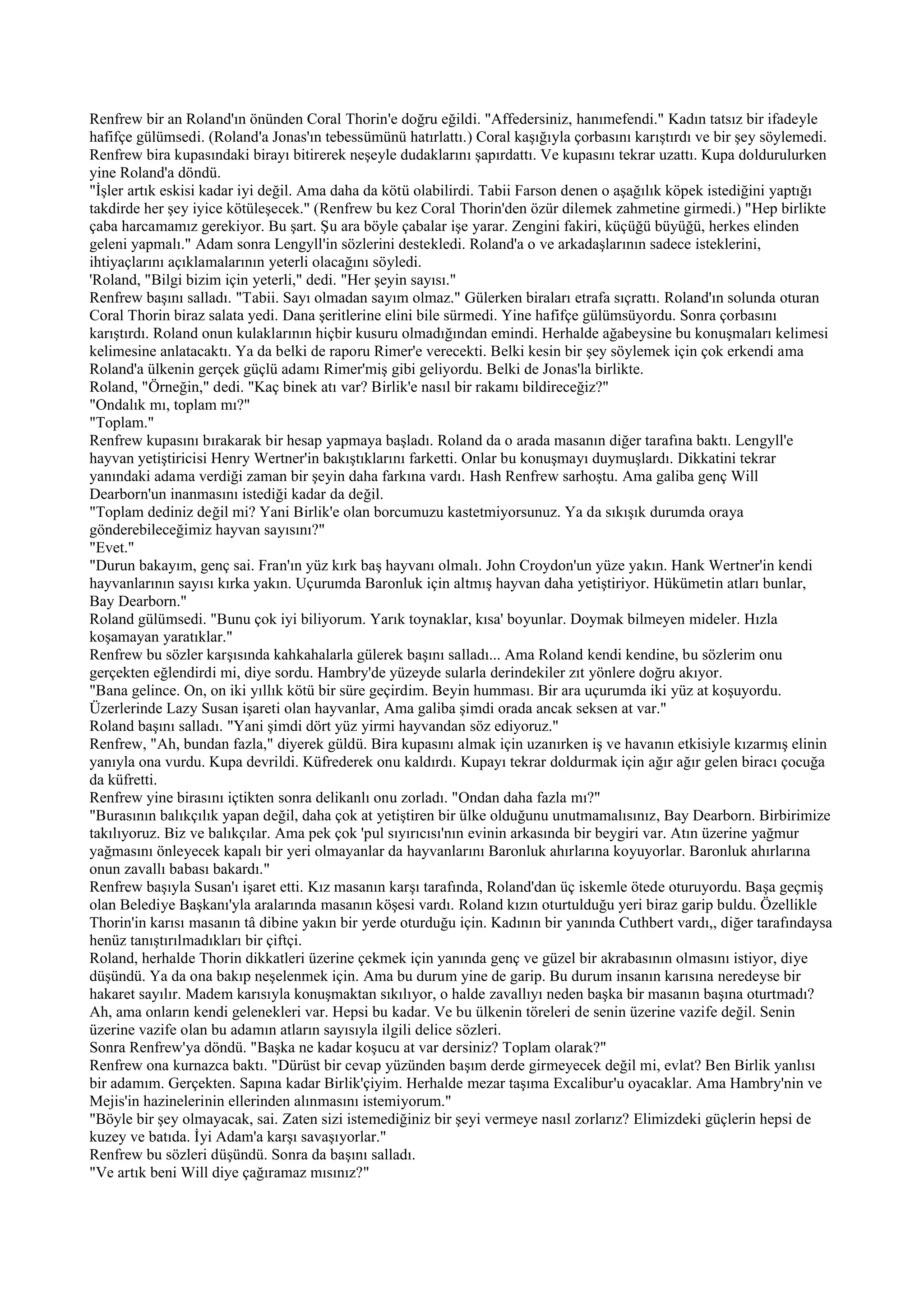 Renfrew bir an Roland'ın önünden Coral Thorin'e doğru eğildi. "Affedersiniz, hanımefendi." Kadın tatsız bir ifadeyle
hafifçe gülümsedi. (Roland'a Jonas'ın tebessümünü hatırlattı.) Coral kaşığıyla çorbasını karıştırdı ve bir şey söylemedi.
Renfrew bira kupasındaki birayı bitirerek neşeyle dudaklarını şapırdattı. Ve kupasını tekrar uzattı. Kupa doldurulurken
yine Roland'a döndü.
"İşler artık eskisi kadar iyi değil. Ama daha da kötü olabilirdi. Tabii Farson denen o aşağılık köpek istediğini yaptığı
takdirde her şey iyice kötüleşecek." (Renfrew bu kez Coral Thorin'den özür dilemek zahmetine girmedi.) "Hep birlikte
çaba harcamamız gerekiyor. Bu şart. Şu ara böyle çabalar işe yarar. Zengini fakiri, küçüğü büyüğü, herkes elinden
geleni yapmalı." Adam sonra Lengyll'in sözlerini destekledi. Roland'a o ve arkadaşlarının sadece isteklerini,
ihtiyaçlarını açıklamalarının yeterli olacağını söyledi.
'Roland, "Bilgi bizim için yeterli," dedi. "Her şeyin sayısı."
Renfrew başını salladı. "Tabii. Sayı olmadan sayım olmaz." Gülerken biraları etrafa sıçrattı. Roland'ın solunda oturan
Coral Thorin biraz salata yedi. Dana şeritlerine elini bile sürmedi. Yine hafifçe gülümsüyordu. Sonra çorbasını
karıştırdı. Roland onun kulaklarının hiçbir kusuru olmadığından emindi. Herhalde ağabeysine bu konuşmaları kelimesi
kelimesine anlatacaktı. Ya da belki de raporu Rimer'e verecekti. Belki kesin bir şey söylemek için çok erkendi ama
Roland'a ülkenin gerçek güçlü adamı Rimer'miş gibi geliyordu. Belki de Jonas'la birlikte.
Roland, "Örneğin," dedi. "Kaç binek atı var? Birlik'e nasıl bir rakamı bildireceğiz?"
"Ondalık mı, toplam mı?"
"Toplam."
Renfrew kupasını bırakarak bir hesap yapmaya başladı. Roland da o arada masanın diğer tarafına baktı. Lengyll'e
hayvan yetiştiricisi Henry Wertner'in bakıştıklarını farketti. Onlar bu konuşmayı duymuşlardı. Dikkatini tekrar
yanındaki adama verdiği zaman bir şeyin daha farkına vardı. Hash Renfrew sarhoştu. Ama galiba genç Will
Dearborn'un inanmasını istediği kadar da değil.
"Toplam dediniz değil mi? Yani Birlik'e olan borcumuzu kastetmiyorsunuz. Ya da sıkışık durumda oraya
gönderebileceğimiz hayvan sayısını?"
"Evet."
"Durun bakayım, genç sai. Fran'ın yüz kırk baş hayvanı olmalı. John Croydon'un yüze yakın. Hank Wertner'in kendi
hayvanlarının sayısı kırka yakın. Uçurumda Baronluk için altmış hayvan daha yetiştiriyor. Hükümetin atları bunlar,
Bay Dearborn."
Roland gülümsedi. "Bunu çok iyi biliyorum. Yarık toynaklar, kısa' boyunlar. Doymak bilmeyen mideler. Hızla
koşamayan yaratıklar."
Renfrew bu sözler karşısında kahkahalarla gülerek başını salladı... Ama Roland kendi kendine, bu sözlerim onu
gerçekten eğlendirdi mi, diye sordu. Hambry'de yüzeyde sularla derindekiler zıt yönlere doğru akıyor.
"Bana gelince. On, on iki yıllık kötü bir süre geçirdim. Beyin humması. Bir ara uçurumda iki yüz at koşuyordu.
Üzerlerinde Lazy Susan işareti olan hayvanlar, Ama galiba şimdi orada ancak seksen at var."
Roland başını salladı. "Yani şimdi dört yüz yirmi hayvandan söz ediyoruz."
Renfrew, "Ah, bundan fazla," diyerek güldü. Bira kupasını almak için uzanırken iş ve havanın etkisiyle kızarmış elinin
yanıyla ona vurdu. Kupa devrildi. Küfrederek onu kaldırdı. Kupayı tekrar doldurmak için ağır ağır gelen biracı çocuğa
da küfretti.
Renfrew yine birasını içtikten sonra delikanlı onu zorladı. "Ondan daha fazla mı?"
"Burasının balıkçılık yapan değil, daha çok at yetiştiren bir ülke olduğunu unutmamalısınız, Bay Dearborn. Birbirimize
takılıyoruz. Biz ve balıkçılar. Ama pek çok 'pul sıyırıcısı'nın evinin arkasında bir beygiri var. Atın üzerine yağmur
yağmasını önleyecek kapalı bir yeri olmayanlar da hayvanlarını Baronluk ahırlarına koyuyorlar. Baronluk ahırlarına
onun zavallı babası bakardı."
Renfrew başıyla Susan'ı işaret etti. Kız masanın karşı tarafında, Roland'dan üç iskemle ötede oturuyordu. Başa geçmiş
olan Belediye Başkanı'yla aralarında masanın köşesi vardı. Roland kızın oturtulduğu yeri biraz garip buldu. Özellikle
Thorin'in karısı masanın tâ dibine yakın bir yerde oturduğu için. Kadının bir yanında Cuthbert vardı,, diğer tarafındaysa
henüz tanıştırılmadıkları bir çiftçi.
Roland, herhalde Thorin dikkatleri üzerine çekmek için yanında genç ve güzel bir akrabasının olmasını istiyor, diye
düşündü. Ya da ona bakıp neşelenmek için. Ama bu durum yine de garip. Bu durum insanın karısına neredeyse bir
hakaret sayılır. Madem karısıyla konuşmaktan sıkılıyor, o halde zavallıyı neden başka bir masanın başına oturtmadı?
Ah, ama onların kendi gelenekleri var. Hepsi bu kadar. Ve bu ülkenin töreleri de senin üzerine vazife değil. Senin
üzerine vazife olan bu adamın atların sayısıyla ilgili delice sözleri.
Sonra Renfrew'ya döndü. "Başka ne kadar koşucu at var dersiniz? Toplam olarak?"
Renfrew ona kurnazca baktı. "Dürüst bir cevap yüzünden başım derde girmeyecek değil mi, evlat? Ben Birlik yanlısı
bir adamım. Gerçekten. Sapına kadar Birlik'çiyim. Herhalde mezar taşıma Excalibur'u oyacaklar. Ama Hambry'nin ve
Mejis'in hazinelerinin ellerinden alınmasını istemiyorum."
"Böyle bir şey olmayacak, sai. Zaten sizi istemediğiniz bir şeyi vermeye nasıl zorlarız? Elimizdeki güçlerin hepsi de
kuzey ve batıda. İyi Adam'a karşı savaşıyorlar."
Renfrew bu sözleri düşündü. Sonra da başını salladı.
"Ve artık beni Will diye çağıramaz mısınız?"
 