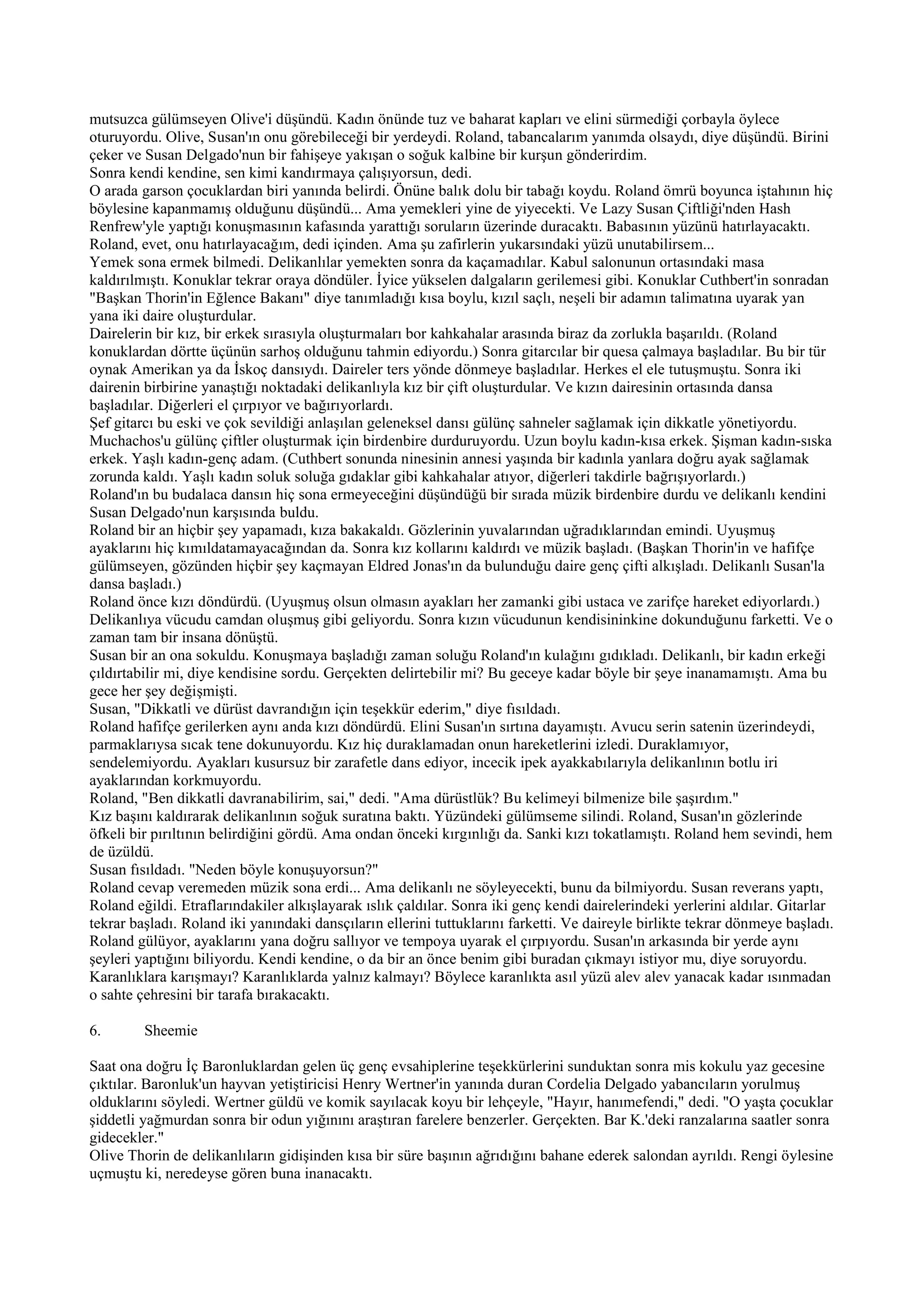 mutsuzca gülümseyen Olive'i düşündü. Kadın önünde tuz ve baharat kapları ve elini sürmediği çorbayla öylece
oturuyordu. Olive, Susan'ın onu görebileceği bir yerdeydi. Roland, tabancalarım yanımda olsaydı, diye düşündü. Birini
çeker ve Susan Delgado'nun bir fahişeye yakışan o soğuk kalbine bir kurşun gönderirdim.
Sonra kendi kendine, sen kimi kandırmaya çalışıyorsun, dedi.
O arada garson çocuklardan biri yanında belirdi. Önüne balık dolu bir tabağı koydu. Roland ömrü boyunca iştahının hiç
böylesine kapanmamış olduğunu düşündü... Ama yemekleri yine de yiyecekti. Ve Lazy Susan Çiftliği'nden Hash
Renfrew'yle yaptığı konuşmasının kafasında yarattığı soruların üzerinde duracaktı. Babasının yüzünü hatırlayacaktı.
Roland, evet, onu hatırlayacağım, dedi içinden. Ama şu zafirlerin yukarsındaki yüzü unutabilirsem...
Yemek sona ermek bilmedi. Delikanlılar yemekten sonra da kaçamadılar. Kabul salonunun ortasındaki masa
kaldırılmıştı. Konuklar tekrar oraya döndüler. İyice yükselen dalgaların gerilemesi gibi. Konuklar Cuthbert'in sonradan
"Başkan Thorin'in Eğlence Bakanı" diye tanımladığı kısa boylu, kızıl saçlı, neşeli bir adamın talimatına uyarak yan
yana iki daire oluşturdular.
Dairelerin bir kız, bir erkek sırasıyla oluşturmaları bor kahkahalar arasında biraz da zorlukla başarıldı. (Roland
konuklardan dörtte üçünün sarhoş olduğunu tahmin ediyordu.) Sonra gitarcılar bir quesa çalmaya başladılar. Bu bir tür
oynak Amerikan ya da İskoç dansıydı. Daireler ters yönde dönmeye başladılar. Herkes el ele tutuşmuştu. Sonra iki
dairenin birbirine yanaştığı noktadaki delikanlıyla kız bir çift oluşturdular. Ve kızın dairesinin ortasında dansa
başladılar. Diğerleri el çırpıyor ve bağırıyorlardı.
Şef gitarcı bu eski ve çok sevildiği anlaşılan geleneksel dansı gülünç sahneler sağlamak için dikkatle yönetiyordu.
Muchachos'u gülünç çiftler oluşturmak için birdenbire durduruyordu. Uzun boylu kadın-kısa erkek. Şişman kadın-sıska
erkek. Yaşlı kadın-genç adam. (Cuthbert sonunda ninesinin annesi yaşında bir kadınla yanlara doğru ayak sağlamak
zorunda kaldı. Yaşlı kadın soluk soluğa gıdaklar gibi kahkahalar atıyor, diğerleri takdirle bağrışıyorlardı.)
Roland'ın bu budalaca dansın hiç sona ermeyeceğini düşündüğü bir sırada müzik birdenbire durdu ve delikanlı kendini
Susan Delgado'nun karşısında buldu.
Roland bir an hiçbir şey yapamadı, kıza bakakaldı. Gözlerinin yuvalarından uğradıklarından emindi. Uyuşmuş
ayaklarını hiç kımıldatamayacağından da. Sonra kız kollarını kaldırdı ve müzik başladı. (Başkan Thorin'in ve hafifçe
gülümseyen, gözünden hiçbir şey kaçmayan Eldred Jonas'ın da bulunduğu daire genç çifti alkışladı. Delikanlı Susan'la
dansa başladı.)
Roland önce kızı döndürdü. (Uyuşmuş olsun olmasın ayakları her zamanki gibi ustaca ve zarifçe hareket ediyorlardı.)
Delikanlıya vücudu camdan oluşmuş gibi geliyordu. Sonra kızın vücudunun kendisininkine dokunduğunu farketti. Ve o
zaman tam bir insana dönüştü.
Susan bir an ona sokuldu. Konuşmaya başladığı zaman soluğu Roland'ın kulağını gıdıkladı. Delikanlı, bir kadın erkeği
çıldırtabilir mi, diye kendisine sordu. Gerçekten delirtebilir mi? Bu geceye kadar böyle bir şeye inanamamıştı. Ama bu
gece her şey değişmişti.
Susan, "Dikkatli ve dürüst davrandığın için teşekkür ederim," diye fısıldadı.
Roland hafifçe gerilerken aynı anda kızı döndürdü. Elini Susan'ın sırtına dayamıştı. Avucu serin satenin üzerindeydi,
parmaklarıysa sıcak tene dokunuyordu. Kız hiç duraklamadan onun hareketlerini izledi. Duraklamıyor,
sendelemiyordu. Ayakları kusursuz bir zarafetle dans ediyor, incecik ipek ayakkabılarıyla delikanlının botlu iri
ayaklarından korkmuyordu.
Roland, "Ben dikkatli davranabilirim, sai," dedi. "Ama dürüstlük? Bu kelimeyi bilmenize bile şaşırdım."
Kız başını kaldırarak delikanlının soğuk suratına baktı. Yüzündeki gülümseme silindi. Roland, Susan'ın gözlerinde
öfkeli bir pırıltının belirdiğini gördü. Ama ondan önceki kırgınlığı da. Sanki kızı tokatlamıştı. Roland hem sevindi, hem
de üzüldü.
Susan fısıldadı. "Neden böyle konuşuyorsun?"
Roland cevap veremeden müzik sona erdi... Ama delikanlı ne söyleyecekti, bunu da bilmiyordu. Susan reverans yaptı,
Roland eğildi. Etraflarındakiler alkışlayarak ıslık çaldılar. Sonra iki genç kendi dairelerindeki yerlerini aldılar. Gitarlar
tekrar başladı. Roland iki yanındaki dansçıların ellerini tuttuklarını farketti. Ve daireyle birlikte tekrar dönmeye başladı.
Roland gülüyor, ayaklarını yana doğru sallıyor ve tempoya uyarak el çırpıyordu. Susan'ın arkasında bir yerde aynı
şeyleri yaptığını biliyordu. Kendi kendine, o da bir an önce benim gibi buradan çıkmayı istiyor mu, diye soruyordu.
Karanlıklara karışmayı? Karanlıklarda yalnız kalmayı? Böylece karanlıkta asıl yüzü alev alev yanacak kadar ısınmadan
o sahte çehresini bir tarafa bırakacaktı.

6.       Sheemie

Saat ona doğru İç Baronluklardan gelen üç genç evsahiplerine teşekkürlerini sunduktan sonra mis kokulu yaz gecesine
çıktılar. Baronluk'un hayvan yetiştiricisi Henry Wertner'in yanında duran Cordelia Delgado yabancıların yorulmuş
olduklarını söyledi. Wertner güldü ve komik sayılacak koyu bir lehçeyle, "Hayır, hanımefendi," dedi. "O yaşta çocuklar
şiddetli yağmurdan sonra bir odun yığınını araştıran farelere benzerler. Gerçekten. Bar K.'deki ranzalarına saatler sonra
gidecekler."
Olive Thorin de delikanlıların gidişinden kısa bir süre başının ağrıdığını bahane ederek salondan ayrıldı. Rengi öylesine
uçmuştu ki, neredeyse gören buna inanacaktı.
 
