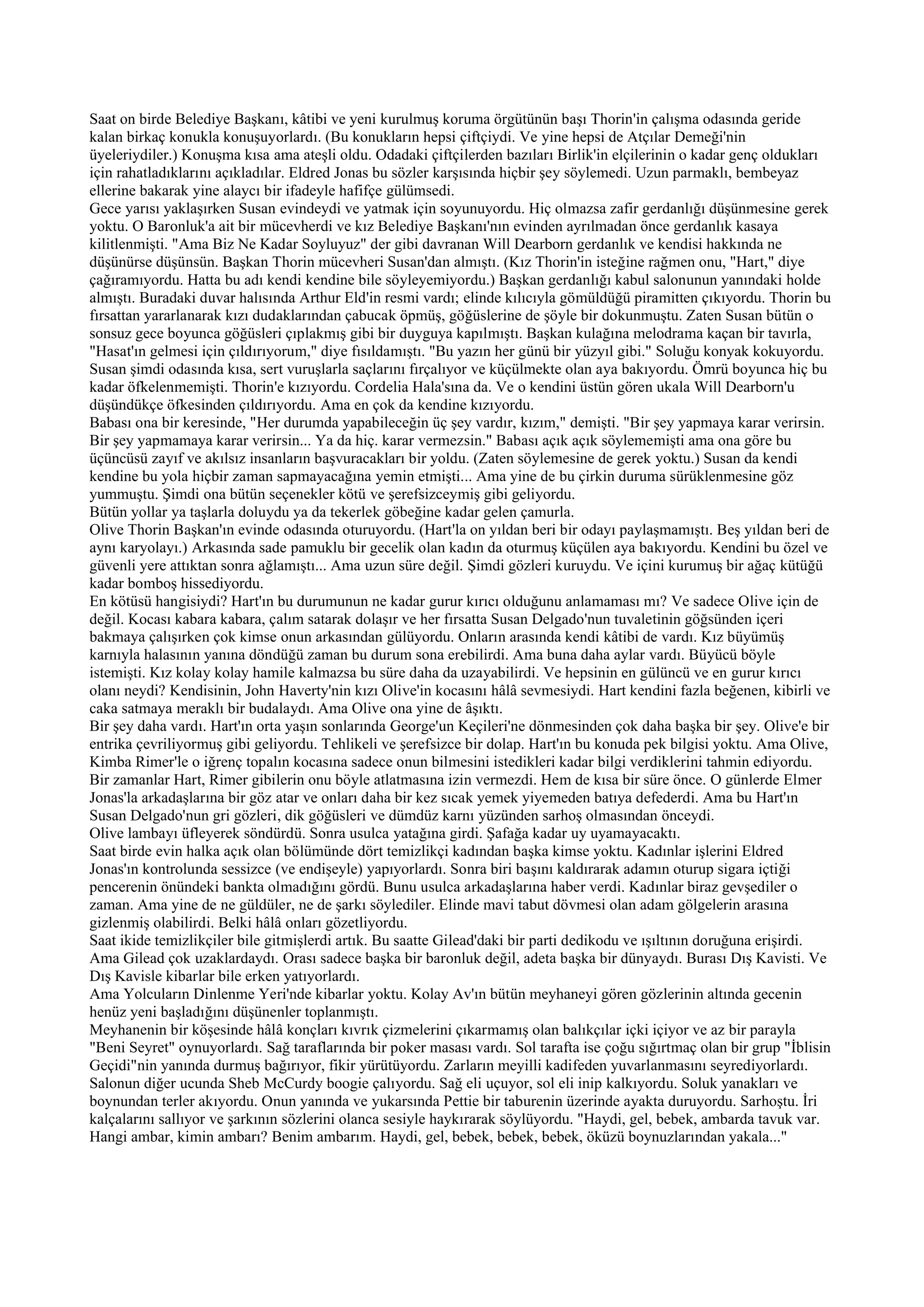Saat on birde Belediye Başkanı, kâtibi ve yeni kurulmuş koruma örgütünün başı Thorin'in çalışma odasında geride
kalan birkaç konukla konuşuyorlardı. (Bu konukların hepsi çiftçiydi. Ve yine hepsi de Atçılar Demeği'nin
üyeleriydiler.) Konuşma kısa ama ateşli oldu. Odadaki çiftçilerden bazıları Birlik'in elçilerinin o kadar genç oldukları
için rahatladıklarını açıkladılar. Eldred Jonas bu sözler karşısında hiçbir şey söylemedi. Uzun parmaklı, bembeyaz
ellerine bakarak yine alaycı bir ifadeyle hafifçe gülümsedi.
Gece yarısı yaklaşırken Susan evindeydi ve yatmak için soyunuyordu. Hiç olmazsa zafir gerdanlığı düşünmesine gerek
yoktu. O Baronluk'a ait bir mücevherdi ve kız Belediye Başkanı'nın evinden ayrılmadan önce gerdanlık kasaya
kilitlenmişti. "Ama Biz Ne Kadar Soyluyuz" der gibi davranan Will Dearborn gerdanlık ve kendisi hakkında ne
düşünürse düşünsün. Başkan Thorin mücevheri Susan'dan almıştı. (Kız Thorin'in isteğine rağmen onu, "Hart," diye
çağıramıyordu. Hatta bu adı kendi kendine bile söyleyemiyordu.) Başkan gerdanlığı kabul salonunun yanındaki holde
almıştı. Buradaki duvar halısında Arthur Eld'in resmi vardı; elinde kılıcıyla gömüldüğü piramitten çıkıyordu. Thorin bu
fırsattan yararlanarak kızı dudaklarından çabucak öpmüş, göğüslerine de şöyle bir dokunmuştu. Zaten Susan bütün o
sonsuz gece boyunca göğüsleri çıplakmış gibi bir duyguya kapılmıştı. Başkan kulağına melodrama kaçan bir tavırla,
"Hasat'ın gelmesi için çıldırıyorum," diye fısıldamıştı. "Bu yazın her günü bir yüzyıl gibi." Soluğu konyak kokuyordu.
Susan şimdi odasında kısa, sert vuruşlarla saçlarını fırçalıyor ve küçülmekte olan aya bakıyordu. Ömrü boyunca hiç bu
kadar öfkelenmemişti. Thorin'e kızıyordu. Cordelia Hala'sına da. Ve o kendini üstün gören ukala Will Dearborn'u
düşündükçe öfkesinden çıldırıyordu. Ama en çok da kendine kızıyordu.
Babası ona bir keresinde, "Her durumda yapabileceğin üç şey vardır, kızım," demişti. "Bir şey yapmaya karar verirsin.
Bir şey yapmamaya karar verirsin... Ya da hiç. karar vermezsin." Babası açık açık söylememişti ama ona göre bu
üçüncüsü zayıf ve akılsız insanların başvuracakları bir yoldu. (Zaten söylemesine de gerek yoktu.) Susan da kendi
kendine bu yola hiçbir zaman sapmayacağına yemin etmişti... Ama yine de bu çirkin duruma sürüklenmesine göz
yummuştu. Şimdi ona bütün seçenekler kötü ve şerefsizceymiş gibi geliyordu.
Bütün yollar ya taşlarla doluydu ya da tekerlek göbeğine kadar gelen çamurla.
Olive Thorin Başkan'ın evinde odasında oturuyordu. (Hart'la on yıldan beri bir odayı paylaşmamıştı. Beş yıldan beri de
aynı karyolayı.) Arkasında sade pamuklu bir gecelik olan kadın da oturmuş küçülen aya bakıyordu. Kendini bu özel ve
güvenli yere attıktan sonra ağlamıştı... Ama uzun süre değil. Şimdi gözleri kuruydu. Ve içini kurumuş bir ağaç kütüğü
kadar bomboş hissediyordu.
En kötüsü hangisiydi? Hart'ın bu durumunun ne kadar gurur kırıcı olduğunu anlamaması mı? Ve sadece Olive için de
değil. Kocası kabara kabara, çalım satarak dolaşır ve her fırsatta Susan Delgado'nun tuvaletinin göğsünden içeri
bakmaya çalışırken çok kimse onun arkasından gülüyordu. Onların arasında kendi kâtibi de vardı. Kız büyümüş
karnıyla halasının yanına döndüğü zaman bu durum sona erebilirdi. Ama buna daha aylar vardı. Büyücü böyle
istemişti. Kız kolay kolay hamile kalmazsa bu süre daha da uzayabilirdi. Ve hepsinin en gülüncü ve en gurur kırıcı
olanı neydi? Kendisinin, John Haverty'nin kızı Olive'in kocasını hâlâ sevmesiydi. Hart kendini fazla beğenen, kibirli ve
caka satmaya meraklı bir budalaydı. Ama Olive ona yine de âşıktı.
Bir şey daha vardı. Hart'ın orta yaşın sonlarında George'un Keçileri'ne dönmesinden çok daha başka bir şey. Olive'e bir
entrika çevriliyormuş gibi geliyordu. Tehlikeli ve şerefsizce bir dolap. Hart'ın bu konuda pek bilgisi yoktu. Ama Olive,
Kimba Rimer'le o iğrenç topalın kocasına sadece onun bilmesini istedikleri kadar bilgi verdiklerini tahmin ediyordu.
Bir zamanlar Hart, Rimer gibilerin onu böyle atlatmasına izin vermezdi. Hem de kısa bir süre önce. O günlerde Elmer
Jonas'la arkadaşlarına bir göz atar ve onları daha bir kez sıcak yemek yiyemeden batıya defederdi. Ama bu Hart'ın
Susan Delgado'nun gri gözleri, dik göğüsleri ve dümdüz karnı yüzünden sarhoş olmasından önceydi.
Olive lambayı üfleyerek söndürdü. Sonra usulca yatağına girdi. Şafağa kadar uy uyamayacaktı.
Saat birde evin halka açık olan bölümünde dört temizlikçi kadından başka kimse yoktu. Kadınlar işlerini Eldred
Jonas'ın kontrolunda sessizce (ve endişeyle) yapıyorlardı. Sonra biri başını kaldırarak adamın oturup sigara içtiği
pencerenin önündeki bankta olmadığını gördü. Bunu usulca arkadaşlarına haber verdi. Kadınlar biraz gevşediler o
zaman. Ama yine de ne güldüler, ne de şarkı söylediler. Elinde mavi tabut dövmesi olan adam gölgelerin arasına
gizlenmiş olabilirdi. Belki hâlâ onları gözetliyordu.
Saat ikide temizlikçiler bile gitmişlerdi artık. Bu saatte Gilead'daki bir parti dedikodu ve ışıltının doruğuna erişirdi.
Ama Gilead çok uzaklardaydı. Orası sadece başka bir baronluk değil, adeta başka bir dünyaydı. Burası Dış Kavisti. Ve
Dış Kavisle kibarlar bile erken yatıyorlardı.
Ama Yolcuların Dinlenme Yeri'nde kibarlar yoktu. Kolay Av'ın bütün meyhaneyi gören gözlerinin altında gecenin
henüz yeni başladığını düşünenler toplanmıştı.
Meyhanenin bir köşesinde hâlâ konçları kıvrık çizmelerini çıkarmamış olan balıkçılar içki içiyor ve az bir parayla
"Beni Seyret" oynuyorlardı. Sağ taraflarında bir poker masası vardı. Sol tarafta ise çoğu sığırtmaç olan bir grup "İblisin
Geçidi"nin yanında durmuş bağırıyor, fikir yürütüyordu. Zarların meyilli kadifeden yuvarlanmasını seyrediyorlardı.
Salonun diğer ucunda Sheb McCurdy boogie çalıyordu. Sağ eli uçuyor, sol eli inip kalkıyordu. Soluk yanakları ve
boynundan terler akıyordu. Onun yanında ve yukarsında Pettie bir taburenin üzerinde ayakta duruyordu. Sarhoştu. İri
kalçalarını sallıyor ve şarkının sözlerini olanca sesiyle haykırarak söylüyordu. "Haydi, gel, bebek, ambarda tavuk var.
Hangi ambar, kimin ambarı? Benim ambarım. Haydi, gel, bebek, bebek, bebek, öküzü boynuzlarından yakala..."
 