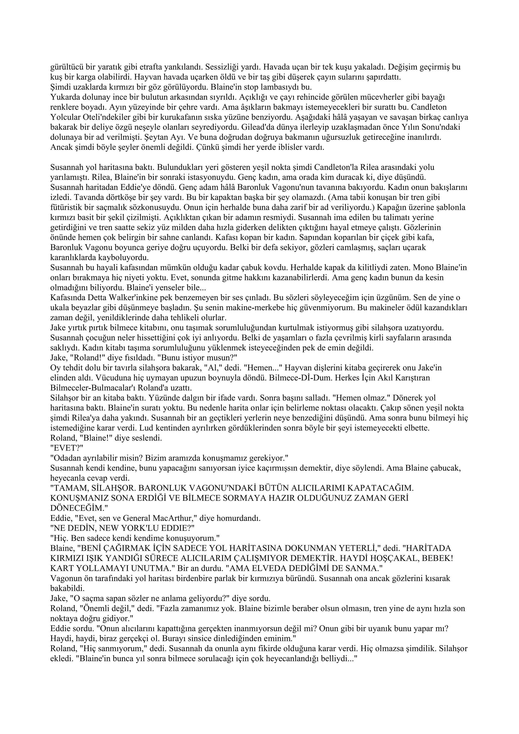 gürültücü bir yaratık gibi etrafta yankılandı. Sessizliği yardı. Havada uçan bir tek kuşu yakaladı. Değişim geçirmiş bu
kuş bir karga olabilirdi. Hayvan havada uçarken öldü ve bir taş gibi düşerek çayın sularını şapırdattı.
Şimdi uzaklarda kırmızı bir göz görülüyordu. Blaine'in stop lambasıydı bu.
Yukarda dolunay ince bir bulutun arkasından sıyrıldı. Açıklığı ve çayı rehincide görülen mücevherler gibi bayağı
renklere boyadı. Ayın yüzeyinde bir çehre vardı. Ama âşıkların bakmayı istemeyecekleri bir surattı bu. Candleton
Yolcular Oteli'ndekiler gibi bir kurukafanın sıska yüzüne benziyordu. Aşağıdaki hâlâ yaşayan ve savaşan birkaç canlıya
bakarak bir deliye özgü neşeyle olanları seyrediyordu. Gilead'da dünya ilerleyip uzaklaşmadan önce Yılın Sonu'ndaki
dolunaya bir ad verilmişti. Şeytan Ayı. Ve buna doğrudan doğruya bakmanın uğursuzluk getireceğine inanılırdı.
Ancak şimdi böyle şeyler önemli değildi. Çünkü şimdi her yerde iblisler vardı.

Susannah yol haritasına baktı. Bulundukları yeri gösteren yeşil nokta şimdi Candleton'la Rilea arasındaki yolu
yarılamıştı. Rilea, Blaine'in bir sonraki istasyonuydu. Genç kadın, ama orada kim duracak ki, diye düşündü.
Susannah haritadan Eddie'ye döndü. Genç adam hâlâ Baronluk Vagonu'nun tavanına bakıyordu. Kadın onun bakışlarını
izledi. Tavanda dörtköşe bir şey vardı. Bu bir kapaktan başka bir şey olamazdı. (Ama tabii konuşan bir tren gibi
fütüristik bir saçmalık sözkonusuydu. Onun için herhalde buna daha zarif bir ad veriliyordu.) Kapağın üzerine şablonla
kırmızı basit bir şekil çizilmişti. Açıklıktan çıkan bir adamın resmiydi. Susannah ima edilen bu talimatı yerine
getirdiğini ve tren saatte sekiz yüz milden daha hızla giderken delikten çıktığını hayal etmeye çalıştı. Gözlerinin
önünde hemen çok belirgin bir sahne canlandı. Kafası kopan bir kadın. Sapından koparılan bir çiçek gibi kafa,
Baronluk Vagonu boyunca geriye doğru uçuyordu. Belki bir defa sekiyor, gözleri camlaşmış, saçları uçarak
karanlıklarda kayboluyordu.
Susannah bu hayali kafasından mümkün olduğu kadar çabuk kovdu. Herhalde kapak da kilitliydi zaten. Mono Blaine'in
onları bırakmaya hiç niyeti yoktu. Evet, sonunda gitme hakkını kazanabilirlerdi. Ama genç kadın bunun da kesin
olmadığını biliyordu. Blaine'i yenseler bile...
Kafasında Detta Walker'inkine pek benzemeyen bir ses çınladı. Bu sözleri söyleyeceğim için üzgünüm. Sen de yine o
ukala beyazlar gibi düşünmeye başladın. Şu senin makine-merkebe hiç güvenmiyorum. Bu makineler ödül kazandıkları
zaman değil, yenildiklerinde daha tehlikeli olurlar.
Jake yırtık pırtık bilmece kitabını, onu taşımak sorumluluğundan kurtulmak istiyormuş gibi silahşora uzatıyordu.
Susannah çocuğun neler hissettiğini çok iyi anlıyordu. Belki de yaşamları o fazla çevrilmiş kirli sayfaların arasında
saklıydı. Kadın kitabı taşıma sorumluluğunu yüklenmek isteyeceğinden pek de emin değildi.
Jake, "Roland!" diye fısıldadı. "Bunu istiyor musun?"
Oy tehdit dolu bir tavırla silahşora bakarak, "Al," dedi. "Hemen..." Hayvan dişlerini kitaba geçirerek onu Jake'in
elinden aldı. Vücuduna hiç uymayan upuzun boynuyla döndü. Bilmece-Dİ-Dum. Herkes İçin Akıl Karıştıran
Bilmeceler-Bulmacalar'ı Roland'a uzattı.
Silahşor bir an kitaba baktı. Yüzünde dalgın bir ifade vardı. Sonra başını salladı. "Hemen olmaz." Dönerek yol
haritasına baktı. Blaine'in suratı yoktu. Bu nedenle harita onlar için belirleme noktası olacaktı. Çakıp sönen yeşil nokta
şimdi Rilea'ya daha yakındı. Susannah bir an geçtikleri yerlerin neye benzediğini düşündü. Ama sonra bunu bilmeyi hiç
istemediğine karar verdi. Lud kentinden ayrılırken gördüklerinden sonra böyle bir şeyi istemeyecekti elbette.
Roland, "Blaine!" diye seslendi.
"EVET?"
"Odadan ayrılabilir misin? Bizim aramızda konuşmamız gerekiyor."
Susannah kendi kendine, bunu yapacağını sanıyorsan iyice kaçırmışsın demektir, diye söylendi. Ama Blaine çabucak,
heyecanla cevap verdi.
"TAMAM, SİLAHŞOR. BARONLUK VAGONU'NDAKİ BÜTÜN ALICILARIMI KAPATACAĞIM.
KONUŞMANIZ SONA ERDİĞİ VE BİLMECE SORMAYA HAZIR OLDUĞUNUZ ZAMAN GERİ
DÖNECEĞİM."
Eddie, "Evet, sen ve General MacArthur," diye homurdandı.
"NE DEDİN, NEW YORK'LU EDDIE?"
"Hiç. Ben sadece kendi kendime konuşuyorum."
Blaine, "BENİ ÇAĞIRMAK İÇİN SADECE YOL HARİTASINA DOKUNMAN YETERLİ," dedi. "HARİTADA
KIRMIZI IŞIK YANDIĞI SÜRECE ALICILARIM ÇALIŞMIYOR DEMEKTİR. HAYDİ HOŞÇAKAL, BEBEK!
KART YOLLAMAYI UNUTMA." Bir an durdu. "AMA ELVEDA DEDİĞİMİ DE SANMA."
Vagonun ön tarafındaki yol haritası birdenbire parlak bir kırmızıya büründü. Susannah ona ancak gözlerini kısarak
bakabildi.
Jake, "O saçma sapan sözler ne anlama geliyordu?" diye sordu.
Roland, "Önemli değil," dedi. "Fazla zamanımız yok. Blaine bizimle beraber olsun olmasın, tren yine de aynı hızla son
noktaya doğru gidiyor."
Eddie sordu. "Onun alıcılarını kapattığına gerçekten inanmıyorsun değil mi? Onun gibi bir uyanık bunu yapar mı?
Haydi, haydi, biraz gerçekçi ol. Burayı sinsice dinlediğinden eminim."
Roland, "Hiç sanmıyorum," dedi. Susannah da onunla aynı fikirde olduğuna karar verdi. Hiç olmazsa şimdilik. Silahşor
ekledi. "Blaine'in bunca yıl sonra bilmece sorulacağı için çok heyecanlandığı belliydi..."
 