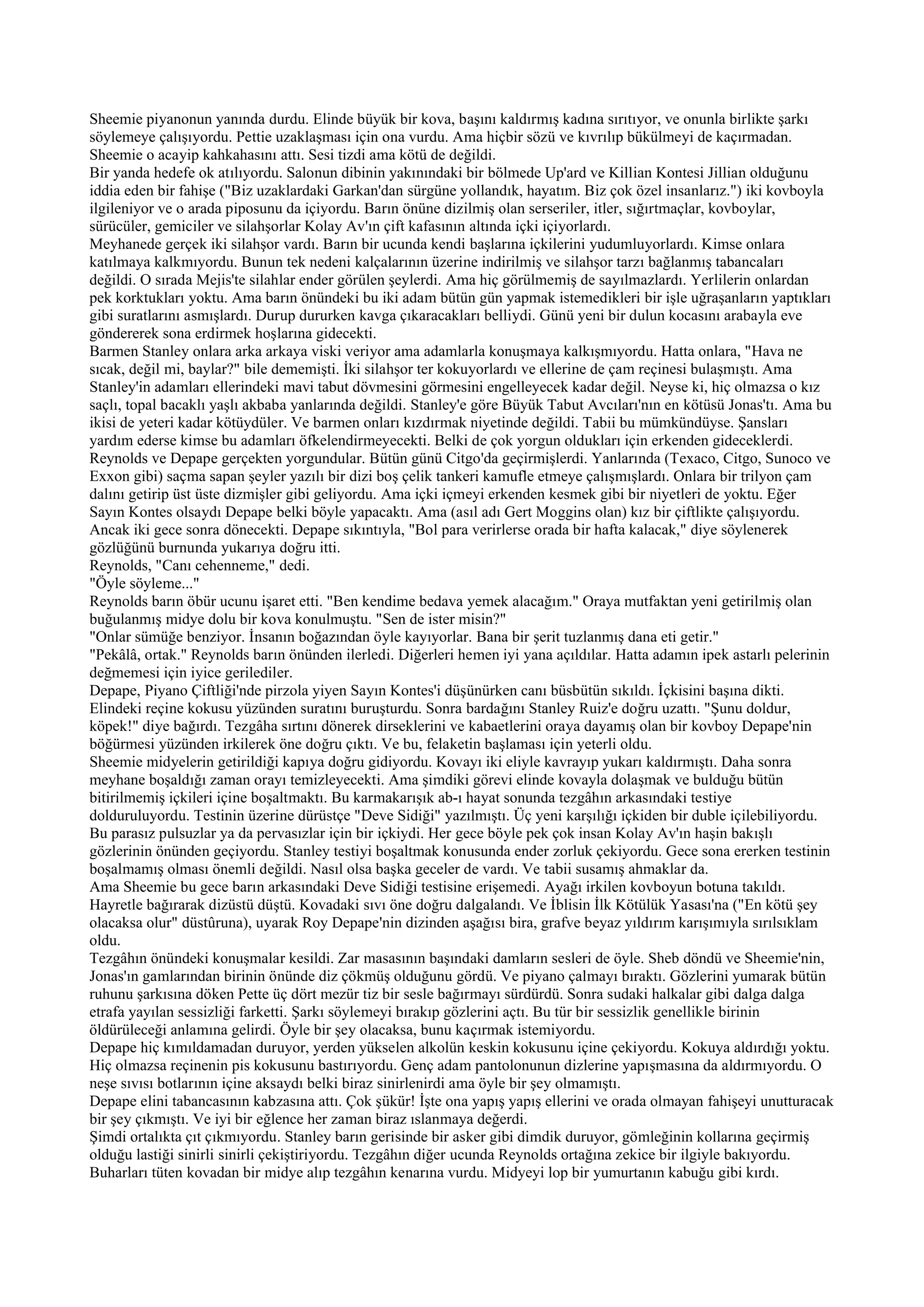 Sheemie piyanonun yanında durdu. Elinde büyük bir kova, başını kaldırmış kadına sırıtıyor, ve onunla birlikte şarkı
söylemeye çalışıyordu. Pettie uzaklaşması için ona vurdu. Ama hiçbir sözü ve kıvrılıp bükülmeyi de kaçırmadan.
Sheemie o acayip kahkahasını attı. Sesi tizdi ama kötü de değildi.
Bir yanda hedefe ok atılıyordu. Salonun dibinin yakınındaki bir bölmede Up'ard ve Killian Kontesi Jillian olduğunu
iddia eden bir fahişe ("Biz uzaklardaki Garkan'dan sürgüne yollandık, hayatım. Biz çok özel insanlarız.") iki kovboyla
ilgileniyor ve o arada piposunu da içiyordu. Barın önüne dizilmiş olan serseriler, itler, sığırtmaçlar, kovboylar,
sürücüler, gemiciler ve silahşorlar Kolay Av'ın çift kafasının altında içki içiyorlardı.
Meyhanede gerçek iki silahşor vardı. Barın bir ucunda kendi başlarına içkilerini yudumluyorlardı. Kimse onlara
katılmaya kalkmıyordu. Bunun tek nedeni kalçalarının üzerine indirilmiş ve silahşor tarzı bağlanmış tabancaları
değildi. O sırada Mejis'te silahlar ender görülen şeylerdi. Ama hiç görülmemiş de sayılmazlardı. Yerlilerin onlardan
pek korktukları yoktu. Ama barın önündeki bu iki adam bütün gün yapmak istemedikleri bir işle uğraşanların yaptıkları
gibi suratlarını asmışlardı. Durup dururken kavga çıkaracakları belliydi. Günü yeni bir dulun kocasını arabayla eve
göndererek sona erdirmek hoşlarına gidecekti.
Barmen Stanley onlara arka arkaya viski veriyor ama adamlarla konuşmaya kalkışmıyordu. Hatta onlara, "Hava ne
sıcak, değil mi, baylar?" bile dememişti. İki silahşor ter kokuyorlardı ve ellerine de çam reçinesi bulaşmıştı. Ama
Stanley'in adamları ellerindeki mavi tabut dövmesini görmesini engelleyecek kadar değil. Neyse ki, hiç olmazsa o kız
saçlı, topal bacaklı yaşlı akbaba yanlarında değildi. Stanley'e göre Büyük Tabut Avcıları'nın en kötüsü Jonas'tı. Ama bu
ikisi de yeteri kadar kötüydüler. Ve barmen onları kızdırmak niyetinde değildi. Tabii bu mümkündüyse. Şansları
yardım ederse kimse bu adamları öfkelendirmeyecekti. Belki de çok yorgun oldukları için erkenden gideceklerdi.
Reynolds ve Depape gerçekten yorgundular. Bütün günü Citgo'da geçirmişlerdi. Yanlarında (Texaco, Citgo, Sunoco ve
Exxon gibi) saçma sapan şeyler yazılı bir dizi boş çelik tankeri kamufle etmeye çalışmışlardı. Onlara bir trilyon çam
dalını getirip üst üste dizmişler gibi geliyordu. Ama içki içmeyi erkenden kesmek gibi bir niyetleri de yoktu. Eğer
Sayın Kontes olsaydı Depape belki böyle yapacaktı. Ama (asıl adı Gert Moggins olan) kız bir çiftlikte çalışıyordu.
Ancak iki gece sonra dönecekti. Depape sıkıntıyla, "Bol para verirlerse orada bir hafta kalacak," diye söylenerek
gözlüğünü burnunda yukarıya doğru itti.
Reynolds, "Canı cehenneme," dedi.
"Öyle söyleme..."
Reynolds barın öbür ucunu işaret etti. "Ben kendime bedava yemek alacağım." Oraya mutfaktan yeni getirilmiş olan
buğulanmış midye dolu bir kova konulmuştu. "Sen de ister misin?"
"Onlar sümüğe benziyor. İnsanın boğazından öyle kayıyorlar. Bana bir şerit tuzlanmış dana eti getir."
"Pekâlâ, ortak." Reynolds barın önünden ilerledi. Diğerleri hemen iyi yana açıldılar. Hatta adamın ipek astarlı pelerinin
değmemesi için iyice gerilediler.
Depape, Piyano Çiftliği'nde pirzola yiyen Sayın Kontes'i düşünürken canı büsbütün sıkıldı. İçkisini başına dikti.
Elindeki reçine kokusu yüzünden suratını buruşturdu. Sonra bardağını Stanley Ruiz'e doğru uzattı. "Şunu doldur,
köpek!" diye bağırdı. Tezgâha sırtını dönerek dirseklerini ve kabaetlerini oraya dayamış olan bir kovboy Depape'nin
böğürmesi yüzünden irkilerek öne doğru çıktı. Ve bu, felaketin başlaması için yeterli oldu.
Sheemie midyelerin getirildiği kapıya doğru gidiyordu. Kovayı iki eliyle kavrayıp yukarı kaldırmıştı. Daha sonra
meyhane boşaldığı zaman orayı temizleyecekti. Ama şimdiki görevi elinde kovayla dolaşmak ve bulduğu bütün
bitirilmemiş içkileri içine boşaltmaktı. Bu karmakarışık ab-ı hayat sonunda tezgâhın arkasındaki testiye
dolduruluyordu. Testinin üzerine dürüstçe "Deve Sidiği" yazılmıştı. Üç yeni karşılığı içkiden bir duble içilebiliyordu.
Bu parasız pulsuzlar ya da pervasızlar için bir içkiydi. Her gece böyle pek çok insan Kolay Av'ın haşin bakışlı
gözlerinin önünden geçiyordu. Stanley testiyi boşaltmak konusunda ender zorluk çekiyordu. Gece sona ererken testinin
boşalmamış olması önemli değildi. Nasıl olsa başka geceler de vardı. Ve tabii susamış ahmaklar da.
Ama Sheemie bu gece barın arkasındaki Deve Sidiği testisine erişemedi. Ayağı irkilen kovboyun botuna takıldı.
Hayretle bağırarak dizüstü düştü. Kovadaki sıvı öne doğru dalgalandı. Ve İblisin İlk Kötülük Yasası'na ("En kötü şey
olacaksa olur" düstûruna), uyarak Roy Depape'nin dizinden aşağısı bira, grafve beyaz yıldırım karışımıyla sırılsıklam
oldu.
Tezgâhın önündeki konuşmalar kesildi. Zar masasının başındaki damların sesleri de öyle. Sheb döndü ve Sheemie'nin,
Jonas'ın gamlarından birinin önünde diz çökmüş olduğunu gördü. Ve piyano çalmayı bıraktı. Gözlerini yumarak bütün
ruhunu şarkısına döken Pette üç dört mezür tiz bir sesle bağırmayı sürdürdü. Sonra sudaki halkalar gibi dalga dalga
etrafa yayılan sessizliği farketti. Şarkı söylemeyi bırakıp gözlerini açtı. Bu tür bir sessizlik genellikle birinin
öldürüleceği anlamına gelirdi. Öyle bir şey olacaksa, bunu kaçırmak istemiyordu.
Depape hiç kımıldamadan duruyor, yerden yükselen alkolün keskin kokusunu içine çekiyordu. Kokuya aldırdığı yoktu.
Hiç olmazsa reçinenin pis kokusunu bastırıyordu. Genç adam pantolonunun dizlerine yapışmasına da aldırmıyordu. O
neşe sıvısı botlarının içine aksaydı belki biraz sinirlenirdi ama öyle bir şey olmamıştı.
Depape elini tabancasının kabzasına attı. Çok şükür! İşte ona yapış yapış ellerini ve orada olmayan fahişeyi unutturacak
bir şey çıkmıştı. Ve iyi bir eğlence her zaman biraz ıslanmaya değerdi.
Şimdi ortalıkta çıt çıkmıyordu. Stanley barın gerisinde bir asker gibi dimdik duruyor, gömleğinin kollarına geçirmiş
olduğu lastiği sinirli sinirli çekiştiriyordu. Tezgâhın diğer ucunda Reynolds ortağına zekice bir ilgiyle bakıyordu.
Buharları tüten kovadan bir midye alıp tezgâhın kenarına vurdu. Midyeyi lop bir yumurtanın kabuğu gibi kırdı.
 