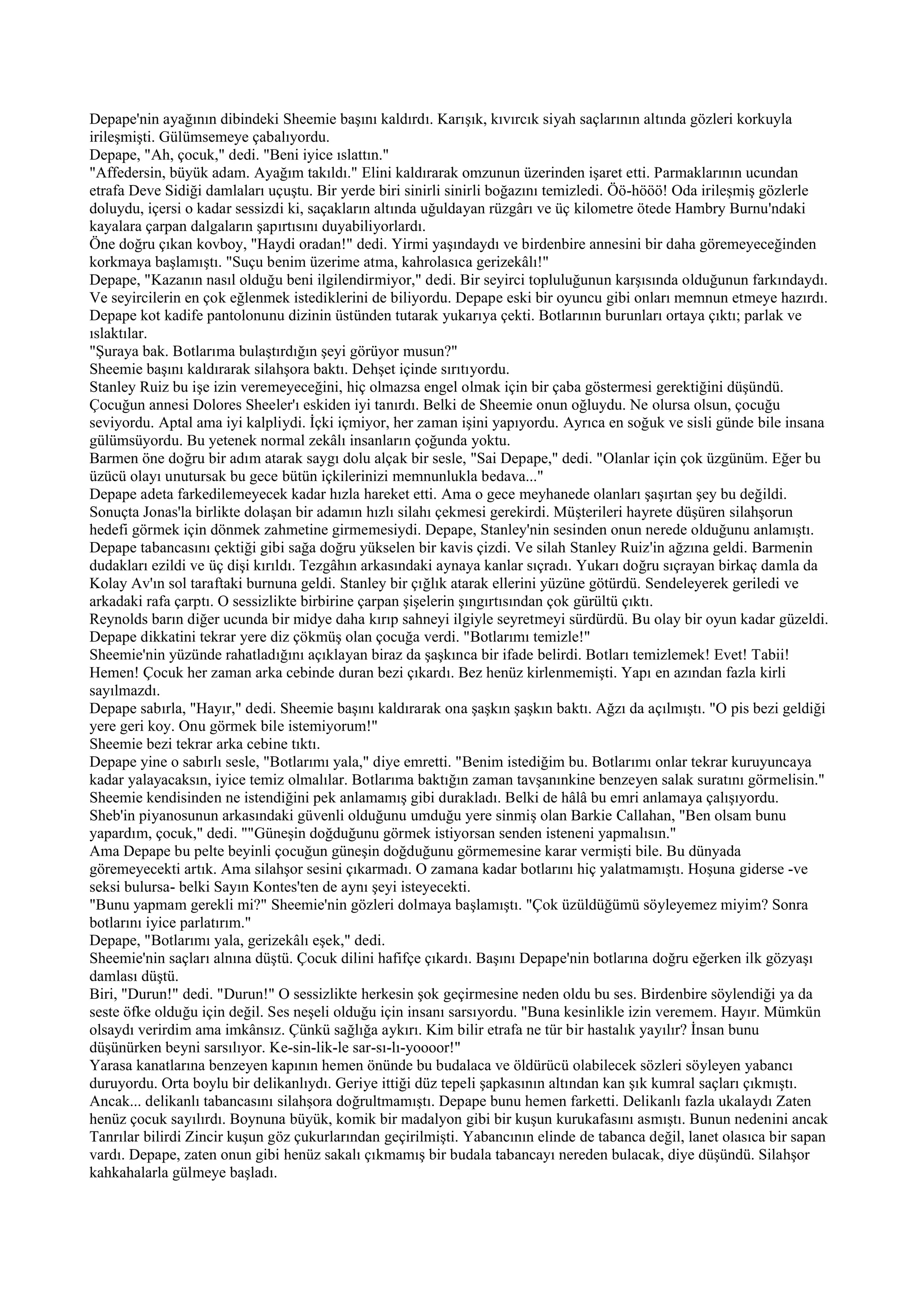 Depape'nin ayağının dibindeki Sheemie başını kaldırdı. Karışık, kıvırcık siyah saçlarının altında gözleri korkuyla
irileşmişti. Gülümsemeye çabalıyordu.
Depape, "Ah, çocuk," dedi. "Beni iyice ıslattın."
"Affedersin, büyük adam. Ayağım takıldı." Elini kaldırarak omzunun üzerinden işaret etti. Parmaklarının ucundan
etrafa Deve Sidiği damlaları uçuştu. Bir yerde biri sinirli sinirli boğazını temizledi. Öö-hööö! Oda irileşmiş gözlerle
doluydu, içersi o kadar sessizdi ki, saçakların altında uğuldayan rüzgârı ve üç kilometre ötede Hambry Burnu'ndaki
kayalara çarpan dalgaların şapırtısını duyabiliyorlardı.
Öne doğru çıkan kovboy, "Haydi oradan!" dedi. Yirmi yaşındaydı ve birdenbire annesini bir daha göremeyeceğinden
korkmaya başlamıştı. "Suçu benim üzerime atma, kahrolasıca gerizekâlı!"
Depape, "Kazanın nasıl olduğu beni ilgilendirmiyor," dedi. Bir seyirci topluluğunun karşısında olduğunun farkındaydı.
Ve seyircilerin en çok eğlenmek istediklerini de biliyordu. Depape eski bir oyuncu gibi onları memnun etmeye hazırdı.
Depape kot kadife pantolonunu dizinin üstünden tutarak yukarıya çekti. Botlarının burunları ortaya çıktı; parlak ve
ıslaktılar.
"Şuraya bak. Botlarıma bulaştırdığın şeyi görüyor musun?"
Sheemie başını kaldırarak silahşora baktı. Dehşet içinde sırıtıyordu.
Stanley Ruiz bu işe izin veremeyeceğini, hiç olmazsa engel olmak için bir çaba göstermesi gerektiğini düşündü.
Çocuğun annesi Dolores Sheeler'ı eskiden iyi tanırdı. Belki de Sheemie onun oğluydu. Ne olursa olsun, çocuğu
seviyordu. Aptal ama iyi kalpliydi. İçki içmiyor, her zaman işini yapıyordu. Ayrıca en soğuk ve sisli günde bile insana
gülümsüyordu. Bu yetenek normal zekâlı insanların çoğunda yoktu.
Barmen öne doğru bir adım atarak saygı dolu alçak bir sesle, "Sai Depape," dedi. "Olanlar için çok üzgünüm. Eğer bu
üzücü olayı unutursak bu gece bütün içkilerinizi memnunlukla bedava..."
Depape adeta farkedilemeyecek kadar hızla hareket etti. Ama o gece meyhanede olanları şaşırtan şey bu değildi.
Sonuçta Jonas'la birlikte dolaşan bir adamın hızlı silahı çekmesi gerekirdi. Müşterileri hayrete düşüren silahşorun
hedefi görmek için dönmek zahmetine girmemesiydi. Depape, Stanley'nin sesinden onun nerede olduğunu anlamıştı.
Depape tabancasını çektiği gibi sağa doğru yükselen bir kavis çizdi. Ve silah Stanley Ruiz'in ağzına geldi. Barmenin
dudakları ezildi ve üç dişi kırıldı. Tezgâhın arkasındaki aynaya kanlar sıçradı. Yukarı doğru sıçrayan birkaç damla da
Kolay Av'ın sol taraftaki burnuna geldi. Stanley bir çığlık atarak ellerini yüzüne götürdü. Sendeleyerek geriledi ve
arkadaki rafa çarptı. O sessizlikte birbirine çarpan şişelerin şıngırtısından çok gürültü çıktı.
Reynolds barın diğer ucunda bir midye daha kırıp sahneyi ilgiyle seyretmeyi sürdürdü. Bu olay bir oyun kadar güzeldi.
Depape dikkatini tekrar yere diz çökmüş olan çocuğa verdi. "Botlarımı temizle!"
Sheemie'nin yüzünde rahatladığını açıklayan biraz da şaşkınca bir ifade belirdi. Botları temizlemek! Evet! Tabii!
Hemen! Çocuk her zaman arka cebinde duran bezi çıkardı. Bez henüz kirlenmemişti. Yapı en azından fazla kirli
sayılmazdı.
Depape sabırla, "Hayır," dedi. Sheemie başını kaldırarak ona şaşkın şaşkın baktı. Ağzı da açılmıştı. "O pis bezi geldiği
yere geri koy. Onu görmek bile istemiyorum!"
Sheemie bezi tekrar arka cebine tıktı.
Depape yine o sabırlı sesle, "Botlarımı yala," diye emretti. "Benim istediğim bu. Botlarımı onlar tekrar kuruyuncaya
kadar yalayacaksın, iyice temiz olmalılar. Botlarıma baktığın zaman tavşanınkine benzeyen salak suratını görmelisin."
Sheemie kendisinden ne istendiğini pek anlamamış gibi durakladı. Belki de hâlâ bu emri anlamaya çalışıyordu.
Sheb'in piyanosunun arkasındaki güvenli olduğunu umduğu yere sinmiş olan Barkie Callahan, "Ben olsam bunu
yapardım, çocuk," dedi. ""Güneşin doğduğunu görmek istiyorsan senden isteneni yapmalısın."
Ama Depape bu pelte beyinli çocuğun güneşin doğduğunu görmemesine karar vermişti bile. Bu dünyada
göremeyecekti artık. Ama silahşor sesini çıkarmadı. O zamana kadar botlarını hiç yalatmamıştı. Hoşuna giderse -ve
seksi bulursa- belki Sayın Kontes'ten de aynı şeyi isteyecekti.
"Bunu yapmam gerekli mi?" Sheemie'nin gözleri dolmaya başlamıştı. "Çok üzüldüğümü söyleyemez miyim? Sonra
botlarını iyice parlatırım."
Depape, "Botlarımı yala, gerizekâlı eşek," dedi.
Sheemie'nin saçları alnına düştü. Çocuk dilini hafifçe çıkardı. Başını Depape'nin botlarına doğru eğerken ilk gözyaşı
damlası düştü.
Biri, "Durun!" dedi. "Durun!" O sessizlikte herkesin şok geçirmesine neden oldu bu ses. Birdenbire söylendiği ya da
seste öfke olduğu için değil. Ses neşeli olduğu için insanı sarsıyordu. "Buna kesinlikle izin veremem. Hayır. Mümkün
olsaydı verirdim ama imkânsız. Çünkü sağlığa aykırı. Kim bilir etrafa ne tür bir hastalık yayılır? İnsan bunu
düşünürken beyni sarsılıyor. Ke-sin-lik-le sar-sı-lı-yoooor!"
Yarasa kanatlarına benzeyen kapının hemen önünde bu budalaca ve öldürücü olabilecek sözleri söyleyen yabancı
duruyordu. Orta boylu bir delikanlıydı. Geriye ittiği düz tepeli şapkasının altından kan şık kumral saçları çıkmıştı.
Ancak... delikanlı tabancasını silahşora doğrultmamıştı. Depape bunu hemen farketti. Delikanlı fazla ukalaydı Zaten
henüz çocuk sayılırdı. Boynuna büyük, komik bir madalyon gibi bir kuşun kurukafasını asmıştı. Bunun nedenini ancak
Tanrılar bilirdi Zincir kuşun göz çukurlarından geçirilmişti. Yabancının elinde de tabanca değil, lanet olasıca bir sapan
vardı. Depape, zaten onun gibi henüz sakalı çıkmamış bir budala tabancayı nereden bulacak, diye düşündü. Silahşor
kahkahalarla gülmeye başladı.
 