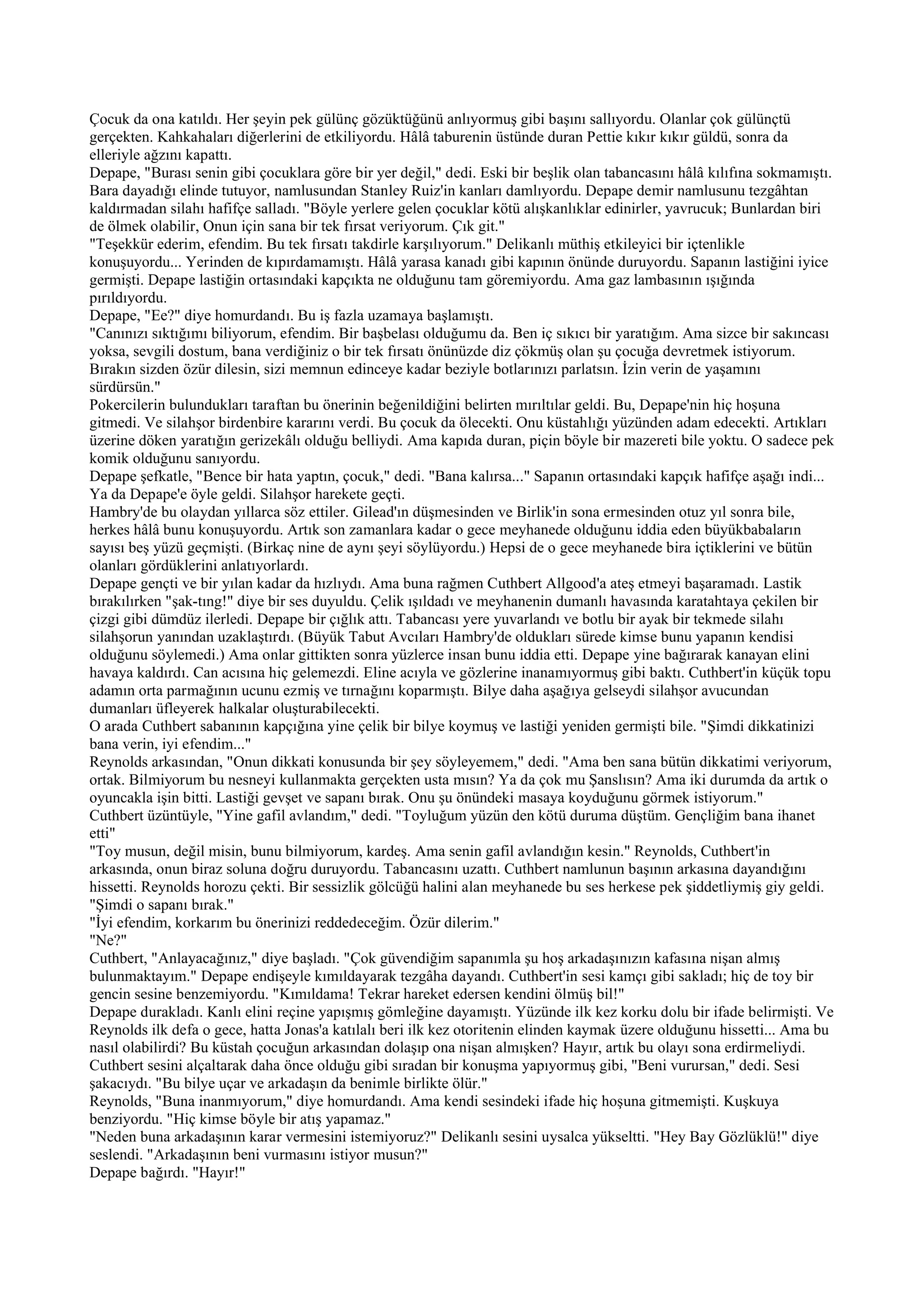 Çocuk da ona katıldı. Her şeyin pek gülünç gözüktüğünü anlıyormuş gibi başını sallıyordu. Olanlar çok gülünçtü
gerçekten. Kahkahaları diğerlerini de etkiliyordu. Hâlâ taburenin üstünde duran Pettie kıkır kıkır güldü, sonra da
elleriyle ağzını kapattı.
Depape, "Burası senin gibi çocuklara göre bir yer değil," dedi. Eski bir beşlik olan tabancasını hâlâ kılıfına sokmamıştı.
Bara dayadığı elinde tutuyor, namlusundan Stanley Ruiz'in kanları damlıyordu. Depape demir namlusunu tezgâhtan
kaldırmadan silahı hafifçe salladı. "Böyle yerlere gelen çocuklar kötü alışkanlıklar edinirler, yavrucuk; Bunlardan biri
de ölmek olabilir, Onun için sana bir tek fırsat veriyorum. Çık git."
"Teşekkür ederim, efendim. Bu tek fırsatı takdirle karşılıyorum." Delikanlı müthiş etkileyici bir içtenlikle
konuşuyordu... Yerinden de kıpırdamamıştı. Hâlâ yarasa kanadı gibi kapının önünde duruyordu. Sapanın lastiğini iyice
germişti. Depape lastiğin ortasındaki kapçıkta ne olduğunu tam göremiyordu. Ama gaz lambasının ışığında
pırıldıyordu.
Depape, "Ee?" diye homurdandı. Bu iş fazla uzamaya başlamıştı.
"Canınızı sıktığımı biliyorum, efendim. Bir başbelası olduğumu da. Ben iç sıkıcı bir yaratığım. Ama sizce bir sakıncası
yoksa, sevgili dostum, bana verdiğiniz o bir tek fırsatı önünüzde diz çökmüş olan şu çocuğa devretmek istiyorum.
Bırakın sizden özür dilesin, sizi memnun edinceye kadar beziyle botlarınızı parlatsın. İzin verin de yaşamını
sürdürsün."
Pokercilerin bulundukları taraftan bu önerinin beğenildiğini belirten mırıltılar geldi. Bu, Depape'nin hiç hoşuna
gitmedi. Ve silahşor birdenbire kararını verdi. Bu çocuk da ölecekti. Onu küstahlığı yüzünden adam edecekti. Artıkları
üzerine döken yaratığın gerizekâlı olduğu belliydi. Ama kapıda duran, piçin böyle bir mazereti bile yoktu. O sadece pek
komik olduğunu sanıyordu.
Depape şefkatle, "Bence bir hata yaptın, çocuk," dedi. "Bana kalırsa..." Sapanın ortasındaki kapçık hafifçe aşağı indi...
Ya da Depape'e öyle geldi. Silahşor harekete geçti.
Hambry'de bu olaydan yıllarca söz ettiler. Gilead'ın düşmesinden ve Birlik'in sona ermesinden otuz yıl sonra bile,
herkes hâlâ bunu konuşuyordu. Artık son zamanlara kadar o gece meyhanede olduğunu iddia eden büyükbabaların
sayısı beş yüzü geçmişti. (Birkaç nine de aynı şeyi söylüyordu.) Hepsi de o gece meyhanede bira içtiklerini ve bütün
olanları gördüklerini anlatıyorlardı.
Depape gençti ve bir yılan kadar da hızlıydı. Ama buna rağmen Cuthbert Allgood'a ateş etmeyi başaramadı. Lastik
bırakılırken "şak-tıng!" diye bir ses duyuldu. Çelik ışıldadı ve meyhanenin dumanlı havasında karatahtaya çekilen bir
çizgi gibi dümdüz ilerledi. Depape bir çığlık attı. Tabancası yere yuvarlandı ve botlu bir ayak bir tekmede silahı
silahşorun yanından uzaklaştırdı. (Büyük Tabut Avcıları Hambry'de oldukları sürede kimse bunu yapanın kendisi
olduğunu söylemedi.) Ama onlar gittikten sonra yüzlerce insan bunu iddia etti. Depape yine bağırarak kanayan elini
havaya kaldırdı. Can acısına hiç gelemezdi. Eline acıyla ve gözlerine inanamıyormuş gibi baktı. Cuthbert'in küçük topu
adamın orta parmağının ucunu ezmiş ve tırnağını koparmıştı. Bilye daha aşağıya gelseydi silahşor avucundan
dumanları üfleyerek halkalar oluşturabilecekti.
O arada Cuthbert sabanının kapçığına yine çelik bir bilye koymuş ve lastiği yeniden germişti bile. "Şimdi dikkatinizi
bana verin, iyi efendim..."
Reynolds arkasından, "Onun dikkati konusunda bir şey söyleyemem," dedi. "Ama ben sana bütün dikkatimi veriyorum,
ortak. Bilmiyorum bu nesneyi kullanmakta gerçekten usta mısın? Ya da çok mu Şanslısın? Ama iki durumda da artık o
oyuncakla işin bitti. Lastiği gevşet ve sapanı bırak. Onu şu önündeki masaya koyduğunu görmek istiyorum."
Cuthbert üzüntüyle, "Yine gafil avlandım," dedi. "Toyluğum yüzün den kötü duruma düştüm. Gençliğim bana ihanet
etti"
"Toy musun, değil misin, bunu bilmiyorum, kardeş. Ama senin gafil avlandığın kesin." Reynolds, Cuthbert'in
arkasında, onun biraz soluna doğru duruyordu. Tabancasını uzattı. Cuthbert namlunun başının arkasına dayandığını
hissetti. Reynolds horozu çekti. Bir sessizlik gölcüğü halini alan meyhanede bu ses herkese pek şiddetliymiş giy geldi.
"Şimdi o sapanı bırak."
"İyi efendim, korkarım bu önerinizi reddedeceğim. Özür dilerim."
"Ne?"
Cuthbert, "Anlayacağınız," diye başladı. "Çok güvendiğim sapanımla şu hoş arkadaşınızın kafasına nişan almış
bulunmaktayım." Depape endişeyle kımıldayarak tezgâha dayandı. Cuthbert'in sesi kamçı gibi sakladı; hiç de toy bir
gencin sesine benzemiyordu. "Kımıldama! Tekrar hareket edersen kendini ölmüş bil!"
Depape durakladı. Kanlı elini reçine yapışmış gömleğine dayamıştı. Yüzünde ilk kez korku dolu bir ifade belirmişti. Ve
Reynolds ilk defa o gece, hatta Jonas'a katılalı beri ilk kez otoritenin elinden kaymak üzere olduğunu hissetti... Ama bu
nasıl olabilirdi? Bu küstah çocuğun arkasından dolaşıp ona nişan almışken? Hayır, artık bu olayı sona erdirmeliydi.
Cuthbert sesini alçaltarak daha önce olduğu gibi sıradan bir konuşma yapıyormuş gibi, "Beni vurursan," dedi. Sesi
şakacıydı. "Bu bilye uçar ve arkadaşın da benimle birlikte ölür."
Reynolds, "Buna inanmıyorum," diye homurdandı. Ama kendi sesindeki ifade hiç hoşuna gitmemişti. Kuşkuya
benziyordu. "Hiç kimse böyle bir atış yapamaz."
"Neden buna arkadaşının karar vermesini istemiyoruz?" Delikanlı sesini uysalca yükseltti. "Hey Bay Gözlüklü!" diye
seslendi. "Arkadaşının beni vurmasını istiyor musun?"
Depape bağırdı. "Hayır!"
 