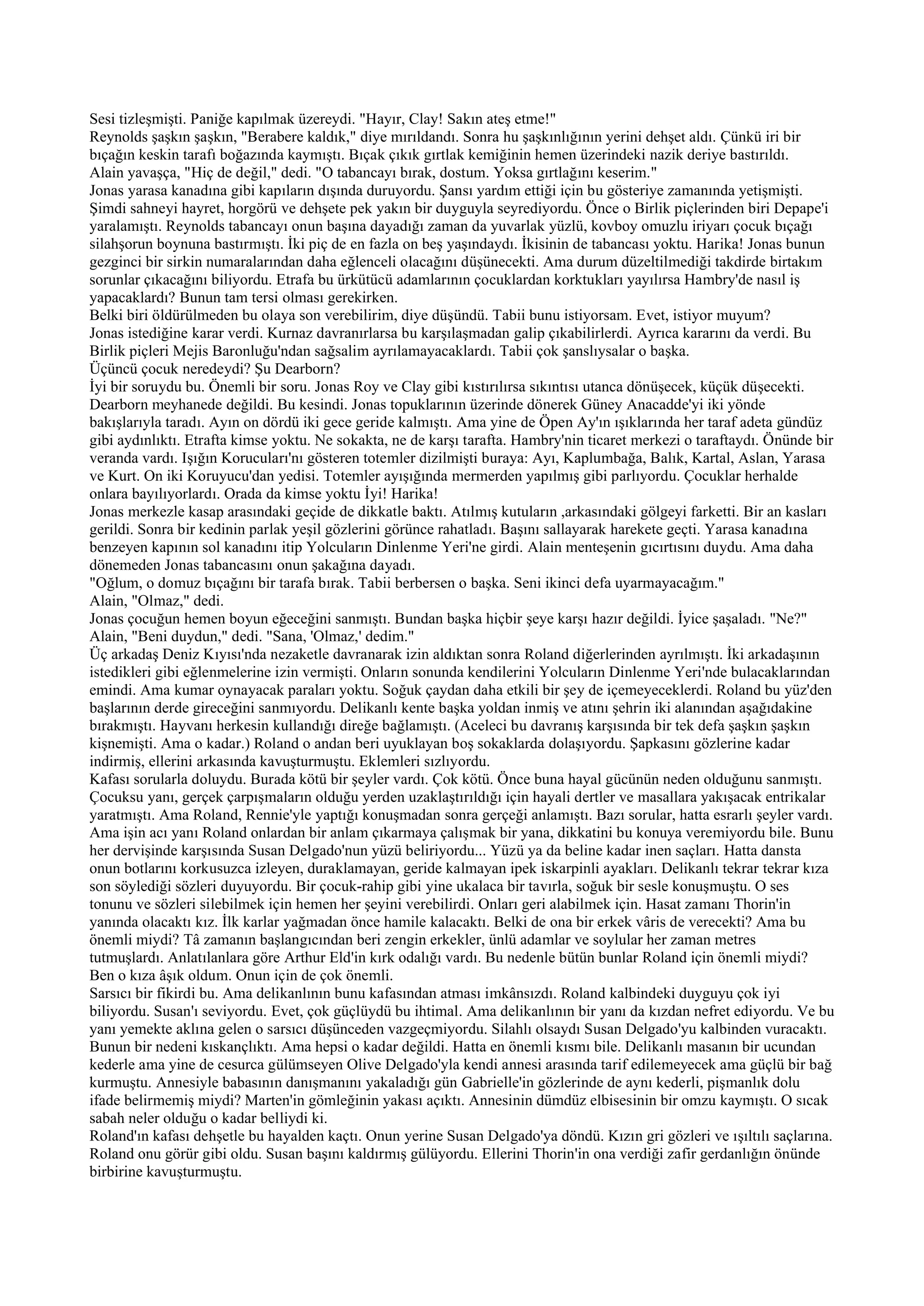 Sesi tizleşmişti. Paniğe kapılmak üzereydi. "Hayır, Clay! Sakın ateş etme!"
Reynolds şaşkın şaşkın, "Berabere kaldık," diye mırıldandı. Sonra hu şaşkınlığının yerini dehşet aldı. Çünkü iri bir
bıçağın keskin tarafı boğazında kaymıştı. Bıçak çıkık gırtlak kemiğinin hemen üzerindeki nazik deriye bastırıldı.
Alain yavaşça, "Hiç de değil," dedi. "O tabancayı bırak, dostum. Yoksa gırtlağını keserim."
Jonas yarasa kanadına gibi kapıların dışında duruyordu. Şansı yardım ettiği için bu gösteriye zamanında yetişmişti.
Şimdi sahneyi hayret, horgörü ve dehşete pek yakın bir duyguyla seyrediyordu. Önce o Birlik piçlerinden biri Depape'i
yaralamıştı. Reynolds tabancayı onun başına dayadığı zaman da yuvarlak yüzlü, kovboy omuzlu iriyarı çocuk bıçağı
silahşorun boynuna bastırmıştı. İki piç de en fazla on beş yaşındaydı. İkisinin de tabancası yoktu. Harika! Jonas bunun
gezginci bir sirkin numaralarından daha eğlenceli olacağını düşünecekti. Ama durum düzeltilmediği takdirde birtakım
sorunlar çıkacağını biliyordu. Etrafa bu ürkütücü adamlarının çocuklardan korktukları yayılırsa Hambry'de nasıl iş
yapacaklardı? Bunun tam tersi olması gerekirken.
Belki biri öldürülmeden bu olaya son verebilirim, diye düşündü. Tabii bunu istiyorsam. Evet, istiyor muyum?
Jonas istediğine karar verdi. Kurnaz davranırlarsa bu karşılaşmadan galip çıkabilirlerdi. Ayrıca kararını da verdi. Bu
Birlik piçleri Mejis Baronluğu'ndan sağsalim ayrılamayacaklardı. Tabii çok şanslıysalar o başka.
Üçüncü çocuk neredeydi? Şu Dearborn?
İyi bir soruydu bu. Önemli bir soru. Jonas Roy ve Clay gibi kıstırılırsa sıkıntısı utanca dönüşecek, küçük düşecekti.
Dearborn meyhanede değildi. Bu kesindi. Jonas topuklarının üzerinde dönerek Güney Anacadde'yi iki yönde
bakışlarıyla taradı. Ayın on dördü iki gece geride kalmıştı. Ama yine de Öpen Ay'ın ışıklarında her taraf adeta gündüz
gibi aydınlıktı. Etrafta kimse yoktu. Ne sokakta, ne de karşı tarafta. Hambry'nin ticaret merkezi o taraftaydı. Önünde bir
veranda vardı. Işığın Korucuları'nı gösteren totemler dizilmişti buraya: Ayı, Kaplumbağa, Balık, Kartal, Aslan, Yarasa
ve Kurt. On iki Koruyucu'dan yedisi. Totemler ayışığında mermerden yapılmış gibi parlıyordu. Çocuklar herhalde
onlara bayılıyorlardı. Orada da kimse yoktu İyi! Harika!
Jonas merkezle kasap arasındaki geçide de dikkatle baktı. Atılmış kutuların ,arkasındaki gölgeyi farketti. Bir an kasları
gerildi. Sonra bir kedinin parlak yeşil gözlerini görünce rahatladı. Başını sallayarak harekete geçti. Yarasa kanadına
benzeyen kapının sol kanadını itip Yolcuların Dinlenme Yeri'ne girdi. Alain menteşenin gıcırtısını duydu. Ama daha
dönemeden Jonas tabancasını onun şakağına dayadı.
"Oğlum, o domuz bıçağını bir tarafa bırak. Tabii berbersen o başka. Seni ikinci defa uyarmayacağım."
Alain, "Olmaz," dedi.
Jonas çocuğun hemen boyun eğeceğini sanmıştı. Bundan başka hiçbir şeye karşı hazır değildi. İyice şaşaladı. "Ne?"
Alain, "Beni duydun," dedi. "Sana, 'Olmaz,' dedim."
Üç arkadaş Deniz Kıyısı'nda nezaketle davranarak izin aldıktan sonra Roland diğerlerinden ayrılmıştı. İki arkadaşının
istedikleri gibi eğlenmelerine izin vermişti. Onların sonunda kendilerini Yolcuların Dinlenme Yeri'nde bulacaklarından
emindi. Ama kumar oynayacak paraları yoktu. Soğuk çaydan daha etkili bir şey de içemeyeceklerdi. Roland bu yüz'den
başlarının derde gireceğini sanmıyordu. Delikanlı kente başka yoldan inmiş ve atını şehrin iki alanından aşağıdakine
bırakmıştı. Hayvanı herkesin kullandığı direğe bağlamıştı. (Aceleci bu davranış karşısında bir tek defa şaşkın şaşkın
kişnemişti. Ama o kadar.) Roland o andan beri uyuklayan boş sokaklarda dolaşıyordu. Şapkasını gözlerine kadar
indirmiş, ellerini arkasında kavuşturmuştu. Eklemleri sızlıyordu.
Kafası sorularla doluydu. Burada kötü bir şeyler vardı. Çok kötü. Önce buna hayal gücünün neden olduğunu sanmıştı.
Çocuksu yanı, gerçek çarpışmaların olduğu yerden uzaklaştırıldığı için hayali dertler ve masallara yakışacak entrikalar
yaratmıştı. Ama Roland, Rennie'yle yaptığı konuşmadan sonra gerçeği anlamıştı. Bazı sorular, hatta esrarlı şeyler vardı.
Ama işin acı yanı Roland onlardan bir anlam çıkarmaya çalışmak bir yana, dikkatini bu konuya veremiyordu bile. Bunu
her dervişinde karşısında Susan Delgado'nun yüzü beliriyordu... Yüzü ya da beline kadar inen saçları. Hatta dansta
onun botlarını korkusuzca izleyen, duraklamayan, geride kalmayan ipek iskarpinli ayakları. Delikanlı tekrar tekrar kıza
son söylediği sözleri duyuyordu. Bir çocuk-rahip gibi yine ukalaca bir tavırla, soğuk bir sesle konuşmuştu. O ses
tonunu ve sözleri silebilmek için hemen her şeyini verebilirdi. Onları geri alabilmek için. Hasat zamanı Thorin'in
yanında olacaktı kız. İlk karlar yağmadan önce hamile kalacaktı. Belki de ona bir erkek vâris de verecekti? Ama bu
önemli miydi? Tâ zamanın başlangıcından beri zengin erkekler, ünlü adamlar ve soylular her zaman metres
tutmuşlardı. Anlatılanlara göre Arthur Eld'in kırk odalığı vardı. Bu nedenle bütün bunlar Roland için önemli miydi?
Ben o kıza âşık oldum. Onun için de çok önemli.
Sarsıcı bir fikirdi bu. Ama delikanlının bunu kafasından atması imkânsızdı. Roland kalbindeki duyguyu çok iyi
biliyordu. Susan'ı seviyordu. Evet, çok güçlüydü bu ihtimal. Ama delikanlının bir yanı da kızdan nefret ediyordu. Ve bu
yanı yemekte aklına gelen o sarsıcı düşünceden vazgeçmiyordu. Silahlı olsaydı Susan Delgado'yu kalbinden vuracaktı.
Bunun bir nedeni kıskançlıktı. Ama hepsi o kadar değildi. Hatta en önemli kısmı bile. Delikanlı masanın bir ucundan
kederle ama yine de cesurca gülümseyen Olive Delgado'yla kendi annesi arasında tarif edilemeyecek ama güçlü bir bağ
kurmuştu. Annesiyle babasının danışmanını yakaladığı gün Gabrielle'in gözlerinde de aynı kederli, pişmanlık dolu
ifade belirmemiş miydi? Marten'in gömleğinin yakası açıktı. Annesinin dümdüz elbisesinin bir omzu kaymıştı. O sıcak
sabah neler olduğu o kadar belliydi ki.
Roland'ın kafası dehşetle bu hayalden kaçtı. Onun yerine Susan Delgado'ya döndü. Kızın gri gözleri ve ışıltılı saçlarına.
Roland onu görür gibi oldu. Susan başını kaldırmış gülüyordu. Ellerini Thorin'in ona verdiği zafir gerdanlığın önünde
birbirine kavuşturmuştu.
 