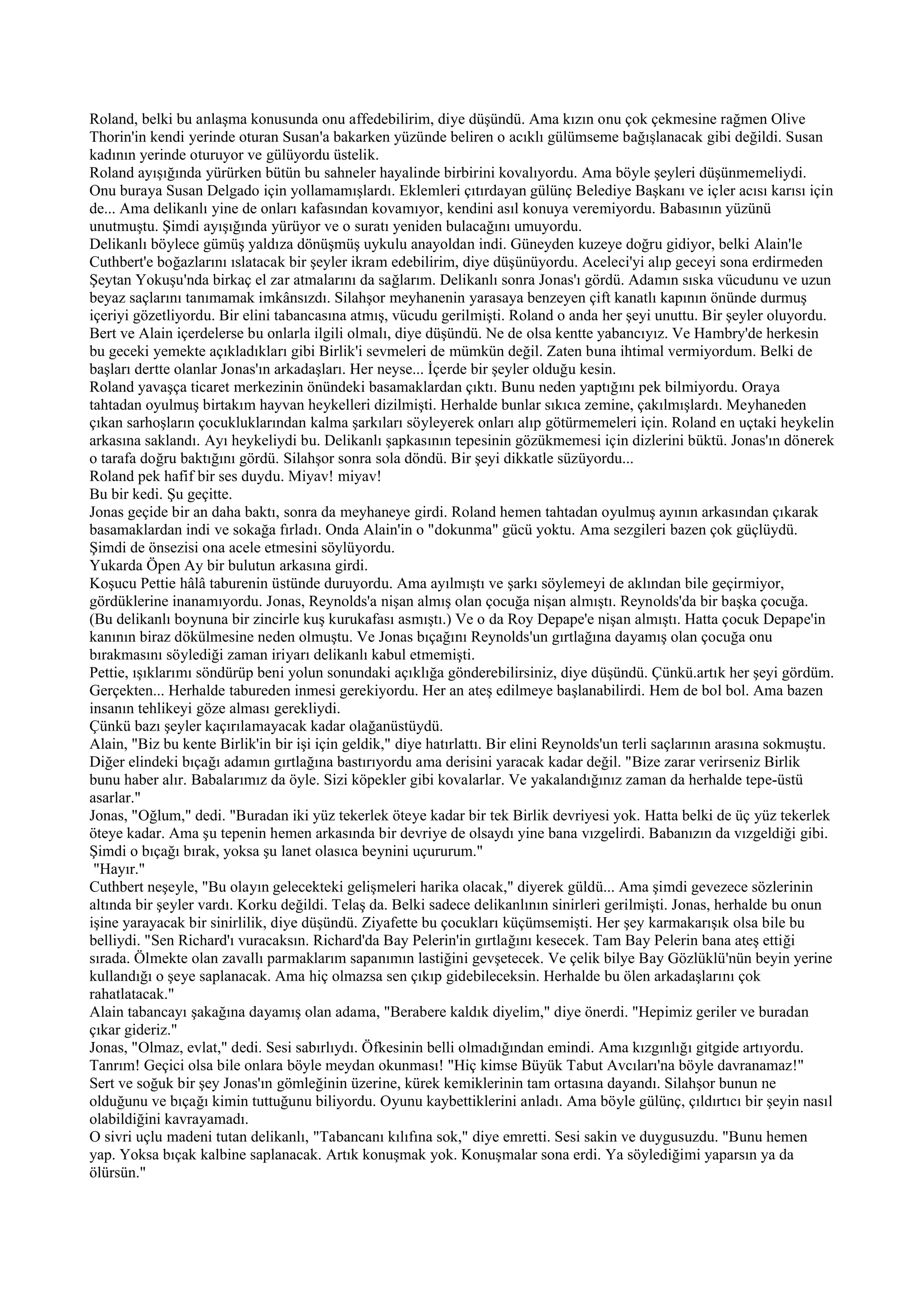 Roland, belki bu anlaşma konusunda onu affedebilirim, diye düşündü. Ama kızın onu çok çekmesine rağmen Olive
Thorin'in kendi yerinde oturan Susan'a bakarken yüzünde beliren o acıklı gülümseme bağışlanacak gibi değildi. Susan
kadının yerinde oturuyor ve gülüyordu üstelik.
Roland ayışığında yürürken bütün bu sahneler hayalinde birbirini kovalıyordu. Ama böyle şeyleri düşünmemeliydi.
Onu buraya Susan Delgado için yollamamışlardı. Eklemleri çıtırdayan gülünç Belediye Başkanı ve içler acısı karısı için
de... Ama delikanlı yine de onları kafasından kovamıyor, kendini asıl konuya veremiyordu. Babasının yüzünü
unutmuştu. Şimdi ayışığında yürüyor ve o suratı yeniden bulacağını umuyordu.
Delikanlı böylece gümüş yaldıza dönüşmüş uykulu anayoldan indi. Güneyden kuzeye doğru gidiyor, belki Alain'le
Cuthbert'e boğazlarını ıslatacak bir şeyler ikram edebilirim, diye düşünüyordu. Aceleci'yi alıp geceyi sona erdirmeden
Şeytan Yokuşu'nda birkaç el zar atmalarını da sağlarım. Delikanlı sonra Jonas'ı gördü. Adamın sıska vücudunu ve uzun
beyaz saçlarını tanımamak imkânsızdı. Silahşor meyhanenin yarasaya benzeyen çift kanatlı kapının önünde durmuş
içeriyi gözetliyordu. Bir elini tabancasına atmış, vücudu gerilmişti. Roland o anda her şeyi unuttu. Bir şeyler oluyordu.
Bert ve Alain içerdelerse bu onlarla ilgili olmalı, diye düşündü. Ne de olsa kentte yabancıyız. Ve Hambry'de herkesin
bu geceki yemekte açıkladıkları gibi Birlik'i sevmeleri de mümkün değil. Zaten buna ihtimal vermiyordum. Belki de
başları dertte olanlar Jonas'ın arkadaşları. Her neyse... İçerde bir şeyler olduğu kesin.
Roland yavaşça ticaret merkezinin önündeki basamaklardan çıktı. Bunu neden yaptığını pek bilmiyordu. Oraya
tahtadan oyulmuş birtakım hayvan heykelleri dizilmişti. Herhalde bunlar sıkıca zemine, çakılmışlardı. Meyhaneden
çıkan sarhoşların çocukluklarından kalma şarkıları söyleyerek onları alıp götürmemeleri için. Roland en uçtaki heykelin
arkasına saklandı. Ayı heykeliydi bu. Delikanlı şapkasının tepesinin gözükmemesi için dizlerini büktü. Jonas'ın dönerek
o tarafa doğru baktığını gördü. Silahşor sonra sola döndü. Bir şeyi dikkatle süzüyordu...
Roland pek hafif bir ses duydu. Miyav! miyav!
Bu bir kedi. Şu geçitte.
Jonas geçide bir an daha baktı, sonra da meyhaneye girdi. Roland hemen tahtadan oyulmuş ayının arkasından çıkarak
basamaklardan indi ve sokağa fırladı. Onda Alain'in o "dokunma" gücü yoktu. Ama sezgileri bazen çok güçlüydü.
Şimdi de önsezisi ona acele etmesini söylüyordu.
Yukarda Öpen Ay bir bulutun arkasına girdi.
Koşucu Pettie hâlâ taburenin üstünde duruyordu. Ama ayılmıştı ve şarkı söylemeyi de aklından bile geçirmiyor,
gördüklerine inanamıyordu. Jonas, Reynolds'a nişan almış olan çocuğa nişan almıştı. Reynolds'da bir başka çocuğa.
(Bu delikanlı boynuna bir zincirle kuş kurukafası asmıştı.) Ve o da Roy Depape'e nişan almıştı. Hatta çocuk Depape'in
kanının biraz dökülmesine neden olmuştu. Ve Jonas bıçağını Reynolds'un gırtlağına dayamış olan çocuğa onu
bırakmasını söylediği zaman iriyarı delikanlı kabul etmemişti.
Pettie, ışıklarımı söndürüp beni yolun sonundaki açıklığa gönderebilirsiniz, diye düşündü. Çünkü.artık her şeyi gördüm.
Gerçekten... Herhalde tabureden inmesi gerekiyordu. Her an ateş edilmeye başlanabilirdi. Hem de bol bol. Ama bazen
insanın tehlikeyi göze alması gerekliydi.
Çünkü bazı şeyler kaçırılamayacak kadar olağanüstüydü.
Alain, "Biz bu kente Birlik'in bir işi için geldik," diye hatırlattı. Bir elini Reynolds'un terli saçlarının arasına sokmuştu.
Diğer elindeki bıçağı adamın gırtlağına bastırıyordu ama derisini yaracak kadar değil. "Bize zarar verirseniz Birlik
bunu haber alır. Babalarımız da öyle. Sizi köpekler gibi kovalarlar. Ve yakalandığınız zaman da herhalde tepe-üstü
asarlar."
Jonas, "Oğlum," dedi. "Buradan iki yüz tekerlek öteye kadar bir tek Birlik devriyesi yok. Hatta belki de üç yüz tekerlek
öteye kadar. Ama şu tepenin hemen arkasında bir devriye de olsaydı yine bana vızgelirdi. Babanızın da vızgeldiği gibi.
Şimdi o bıçağı bırak, yoksa şu lanet olasıca beynini uçururum."
 "Hayır."
Cuthbert neşeyle, "Bu olayın gelecekteki gelişmeleri harika olacak," diyerek güldü... Ama şimdi gevezece sözlerinin
altında bir şeyler vardı. Korku değildi. Telaş da. Belki sadece delikanlının sinirleri gerilmişti. Jonas, herhalde bu onun
işine yarayacak bir sinirlilik, diye düşündü. Ziyafette bu çocukları küçümsemişti. Her şey karmakarışık olsa bile bu
belliydi. "Sen Richard'ı vuracaksın. Richard'da Bay Pelerin'in gırtlağını kesecek. Tam Bay Pelerin bana ateş ettiği
sırada. Ölmekte olan zavallı parmaklarım sapanımın lastiğini gevşetecek. Ve çelik bilye Bay Gözlüklü'nün beyin yerine
kullandığı o şeye saplanacak. Ama hiç olmazsa sen çıkıp gidebileceksin. Herhalde bu ölen arkadaşlarını çok
rahatlatacak."
Alain tabancayı şakağına dayamış olan adama, "Berabere kaldık diyelim," diye önerdi. "Hepimiz geriler ve buradan
çıkar gideriz."
Jonas, "Olmaz, evlat," dedi. Sesi sabırlıydı. Öfkesinin belli olmadığından emindi. Ama kızgınlığı gitgide artıyordu.
Tanrım! Geçici olsa bile onlara böyle meydan okunması! "Hiç kimse Büyük Tabut Avcıları'na böyle davranamaz!"
Sert ve soğuk bir şey Jonas'ın gömleğinin üzerine, kürek kemiklerinin tam ortasına dayandı. Silahşor bunun ne
olduğunu ve bıçağı kimin tuttuğunu biliyordu. Oyunu kaybettiklerini anladı. Ama böyle gülünç, çıldırtıcı bir şeyin nasıl
olabildiğini kavrayamadı.
O sivri uçlu madeni tutan delikanlı, "Tabancanı kılıfına sok," diye emretti. Sesi sakin ve duygusuzdu. "Bunu hemen
yap. Yoksa bıçak kalbine saplanacak. Artık konuşmak yok. Konuşmalar sona erdi. Ya söylediğimi yaparsın ya da
ölürsün."
 