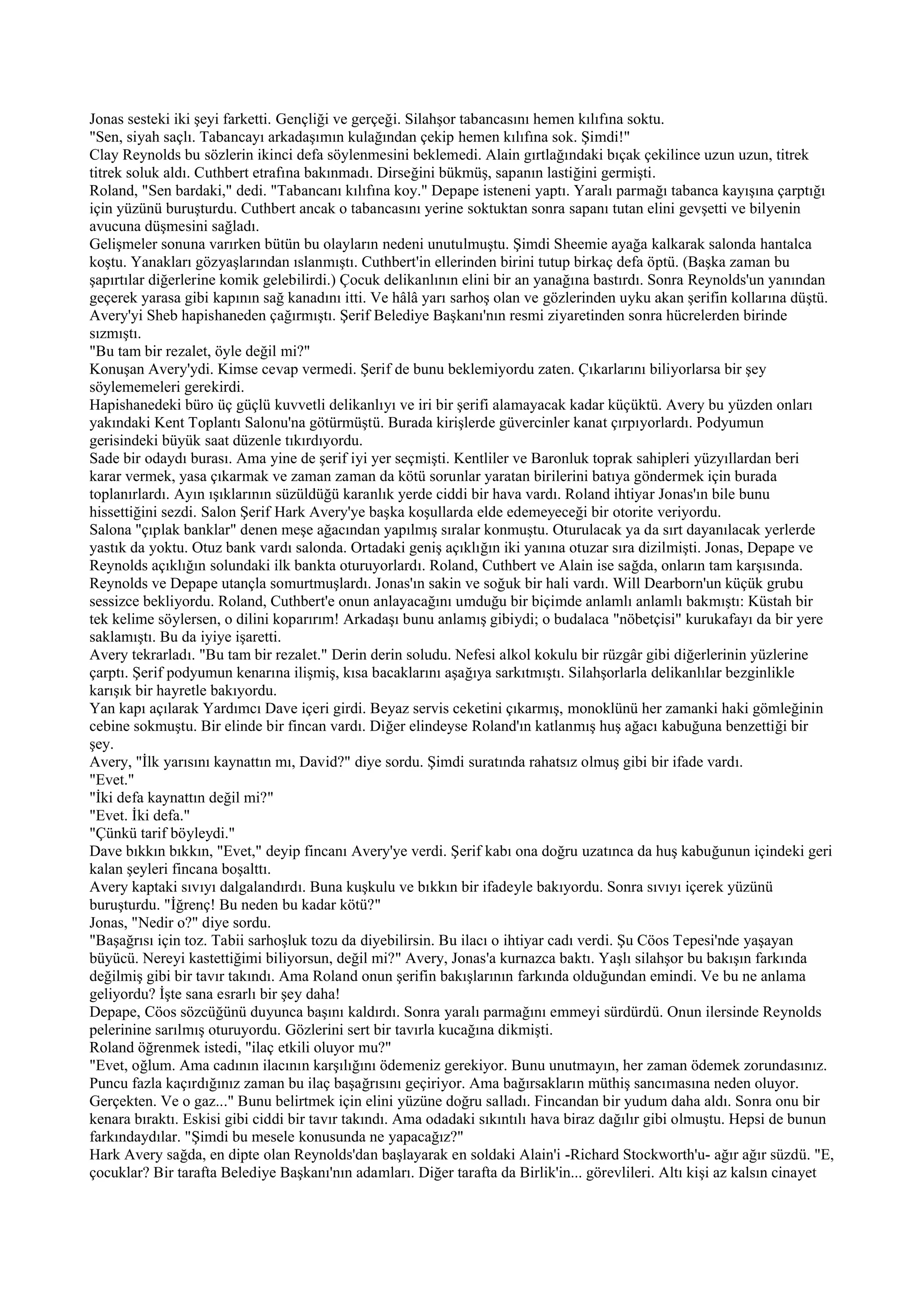 Jonas sesteki iki şeyi farketti. Gençliği ve gerçeği. Silahşor tabancasını hemen kılıfına soktu.
"Sen, siyah saçlı. Tabancayı arkadaşımın kulağından çekip hemen kılıfına sok. Şimdi!"
Clay Reynolds bu sözlerin ikinci defa söylenmesini beklemedi. Alain gırtlağındaki bıçak çekilince uzun uzun, titrek
titrek soluk aldı. Cuthbert etrafına bakınmadı. Dirseğini bükmüş, sapanın lastiğini germişti.
Roland, "Sen bardaki," dedi. "Tabancanı kılıfına koy." Depape isteneni yaptı. Yaralı parmağı tabanca kayışına çarptığı
için yüzünü buruşturdu. Cuthbert ancak o tabancasını yerine soktuktan sonra sapanı tutan elini gevşetti ve bilyenin
avucuna düşmesini sağladı.
Gelişmeler sonuna varırken bütün bu olayların nedeni unutulmuştu. Şimdi Sheemie ayağa kalkarak salonda hantalca
koştu. Yanakları gözyaşlarından ıslanmıştı. Cuthbert'in ellerinden birini tutup birkaç defa öptü. (Başka zaman bu
şapırtılar diğerlerine komik gelebilirdi.) Çocuk delikanlının elini bir an yanağına bastırdı. Sonra Reynolds'un yanından
geçerek yarasa gibi kapının sağ kanadını itti. Ve hâlâ yarı sarhoş olan ve gözlerinden uyku akan şerifin kollarına düştü.
Avery'yi Sheb hapishaneden çağırmıştı. Şerif Belediye Başkanı'nın resmi ziyaretinden sonra hücrelerden birinde
sızmıştı.
"Bu tam bir rezalet, öyle değil mi?"
Konuşan Avery'ydi. Kimse cevap vermedi. Şerif de bunu beklemiyordu zaten. Çıkarlarını biliyorlarsa bir şey
söylememeleri gerekirdi.
Hapishanedeki büro üç güçlü kuvvetli delikanlıyı ve iri bir şerifi alamayacak kadar küçüktü. Avery bu yüzden onları
yakındaki Kent Toplantı Salonu'na götürmüştü. Burada kirişlerde güvercinler kanat çırpıyorlardı. Podyumun
gerisindeki büyük saat düzenle tıkırdıyordu.
Sade bir odaydı burası. Ama yine de şerif iyi yer seçmişti. Kentliler ve Baronluk toprak sahipleri yüzyıllardan beri
karar vermek, yasa çıkarmak ve zaman zaman da kötü sorunlar yaratan birilerini batıya göndermek için burada
toplanırlardı. Ayın ışıklarının süzüldüğü karanlık yerde ciddi bir hava vardı. Roland ihtiyar Jonas'ın bile bunu
hissettiğini sezdi. Salon Şerif Hark Avery'ye başka koşullarda elde edemeyeceği bir otorite veriyordu.
Salona "çıplak banklar" denen meşe ağacından yapılmış sıralar konmuştu. Oturulacak ya da sırt dayanılacak yerlerde
yastık da yoktu. Otuz bank vardı salonda. Ortadaki geniş açıklığın iki yanına otuzar sıra dizilmişti. Jonas, Depape ve
Reynolds açıklığın solundaki ilk bankta oturuyorlardı. Roland, Cuthbert ve Alain ise sağda, onların tam karşısında.
Reynolds ve Depape utançla somurtmuşlardı. Jonas'ın sakin ve soğuk bir hali vardı. Will Dearborn'un küçük grubu
sessizce bekliyordu. Roland, Cuthbert'e onun anlayacağını umduğu bir biçimde anlamlı anlamlı bakmıştı: Küstah bir
tek kelime söylersen, o dilini koparırım! Arkadaşı bunu anlamış gibiydi; o budalaca "nöbetçisi" kurukafayı da bir yere
saklamıştı. Bu da iyiye işaretti.
Avery tekrarladı. "Bu tam bir rezalet." Derin derin soludu. Nefesi alkol kokulu bir rüzgâr gibi diğerlerinin yüzlerine
çarptı. Şerif podyumun kenarına ilişmiş, kısa bacaklarını aşağıya sarkıtmıştı. Silahşorlarla delikanlılar bezginlikle
karışık bir hayretle bakıyordu.
Yan kapı açılarak Yardımcı Dave içeri girdi. Beyaz servis ceketini çıkarmış, monoklünü her zamanki haki gömleğinin
cebine sokmuştu. Bir elinde bir fincan vardı. Diğer elindeyse Roland'ın katlanmış huş ağacı kabuğuna benzettiği bir
şey.
Avery, "İlk yarısını kaynattın mı, David?" diye sordu. Şimdi suratında rahatsız olmuş gibi bir ifade vardı.
"Evet."
"İki defa kaynattın değil mi?"
"Evet. İki defa."
"Çünkü tarif böyleydi."
Dave bıkkın bıkkın, "Evet," deyip fincanı Avery'ye verdi. Şerif kabı ona doğru uzatınca da huş kabuğunun içindeki geri
kalan şeyleri fincana boşalttı.
Avery kaptaki sıvıyı dalgalandırdı. Buna kuşkulu ve bıkkın bir ifadeyle bakıyordu. Sonra sıvıyı içerek yüzünü
buruşturdu. "İğrenç! Bu neden bu kadar kötü?"
Jonas, "Nedir o?" diye sordu.
"Başağrısı için toz. Tabii sarhoşluk tozu da diyebilirsin. Bu ilacı o ihtiyar cadı verdi. Şu Cöos Tepesi'nde yaşayan
büyücü. Nereyi kastettiğimi biliyorsun, değil mi?" Avery, Jonas'a kurnazca baktı. Yaşlı silahşor bu bakışın farkında
değilmiş gibi bir tavır takındı. Ama Roland onun şerifin bakışlarının farkında olduğundan emindi. Ve bu ne anlama
geliyordu? İşte sana esrarlı bir şey daha!
Depape, Cöos sözcüğünü duyunca başını kaldırdı. Sonra yaralı parmağını emmeyi sürdürdü. Onun ilersinde Reynolds
pelerinine sarılmış oturuyordu. Gözlerini sert bir tavırla kucağına dikmişti.
Roland öğrenmek istedi, "ilaç etkili oluyor mu?"
"Evet, oğlum. Ama cadının ilacının karşılığını ödemeniz gerekiyor. Bunu unutmayın, her zaman ödemek zorundasınız.
Puncu fazla kaçırdığınız zaman bu ilaç başağrısını geçiriyor. Ama bağırsakların müthiş sancımasına neden oluyor.
Gerçekten. Ve o gaz..." Bunu belirtmek için elini yüzüne doğru salladı. Fincandan bir yudum daha aldı. Sonra onu bir
kenara bıraktı. Eskisi gibi ciddi bir tavır takındı. Ama odadaki sıkıntılı hava biraz dağılır gibi olmuştu. Hepsi de bunun
farkındaydılar. "Şimdi bu mesele konusunda ne yapacağız?"
Hark Avery sağda, en dipte olan Reynolds'dan başlayarak en soldaki Alain'i -Richard Stockworth'u- ağır ağır süzdü. "E,
çocuklar? Bir tarafta Belediye Başkanı'nın adamları. Diğer tarafta da Birlik'in... görevlileri. Altı kişi az kalsın cinayet
 