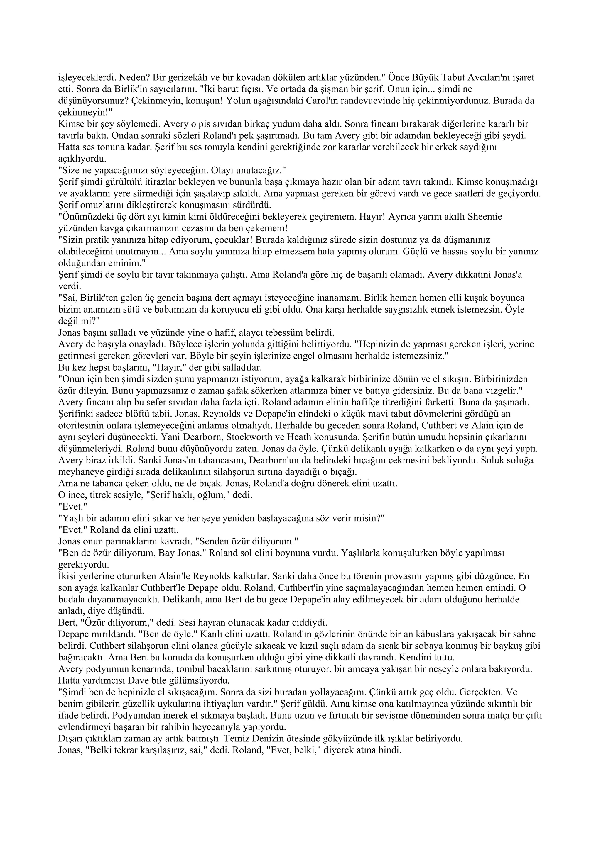 işleyeceklerdi. Neden? Bir gerizekâlı ve bir kovadan dökülen artıklar yüzünden." Önce Büyük Tabut Avcıları'nı işaret
etti. Sonra da Birlik'in sayıcılarını. "İki barut fıçısı. Ve ortada da şişman bir şerif. Onun için... şimdi ne
düşünüyorsunuz? Çekinmeyin, konuşun! Yolun aşağısındaki Carol'ın randevuevinde hiç çekinmiyordunuz. Burada da
çekinmeyin!"
Kimse bir şey söylemedi. Avery o pis sıvıdan birkaç yudum daha aldı. Sonra fincanı bırakarak diğerlerine kararlı bir
tavırla baktı. Ondan sonraki sözleri Roland'ı pek şaşırtmadı. Bu tam Avery gibi bir adamdan bekleyeceği gibi şeydi.
Hatta ses tonuna kadar. Şerif bu ses tonuyla kendini gerektiğinde zor kararlar verebilecek bir erkek saydığını
açıklıyordu.
"Size ne yapacağımızı söyleyeceğim. Olayı unutacağız."
Şerif şimdi gürültülü itirazlar bekleyen ve bununla başa çıkmaya hazır olan bir adam tavrı takındı. Kimse konuşmadığı
ve ayaklarını yere sürmediği için şaşalayıp sıkıldı. Ama yapması gereken bir görevi vardı ve gece saatleri de geçiyordu.
Şerif omuzlarını dikleştirerek konuşmasını sürdürdü.
"Önümüzdeki üç dört ayı kimin kimi öldüreceğini bekleyerek geçiremem. Hayır! Ayrıca yarım akıllı Sheemie
yüzünden kavga çıkarmanızın cezasını da ben çekemem!
"Sizin pratik yanınıza hitap ediyorum, çocuklar! Burada kaldığınız sürede sizin dostunuz ya da düşmanınız
olabileceğimi unutmayın... Ama soylu yanınıza hitap etmezsem hata yapmış olurum. Güçlü ve hassas soylu bir yanınız
olduğundan eminim."
Şerif şimdi de soylu bir tavır takınmaya çalıştı. Ama Roland'a göre hiç de başarılı olamadı. Avery dikkatini Jonas'a
verdi.
"Sai, Birlik'ten gelen üç gencin başına dert açmayı isteyeceğine inanamam. Birlik hemen hemen elli kuşak boyunca
bizim anamızın sütü ve babamızın da koruyucu eli gibi oldu. Ona karşı herhalde saygısızlık etmek istemezsin. Öyle
değil mi?"
Jonas başını salladı ve yüzünde yine o hafif, alaycı tebessüm belirdi.
Avery de başıyla onayladı. Böylece işlerin yolunda gittiğini belirtiyordu. "Hepinizin de yapması gereken işleri, yerine
getirmesi gereken görevleri var. Böyle bir şeyin işlerinize engel olmasını herhalde istemezsiniz."
Bu kez hepsi başlarını, "Hayır," der gibi salladılar.
"Onun için ben şimdi sizden şunu yapmanızı istiyorum, ayağa kalkarak birbirinize dönün ve el sıkışın. Birbirinizden
özür dileyin. Bunu yapmazsanız o zaman şafak sökerken atlarınıza biner ve batıya gidersiniz. Bu da bana vızgelir."
Avery fincanı alıp bu sefer sıvıdan daha fazla içti. Roland adamın elinin hafifçe titrediğini farketti. Buna da şaşmadı.
Şerifinki sadece blöftü tabii. Jonas, Reynolds ve Depape'in elindeki o küçük mavi tabut dövmelerini gördüğü an
otoritesinin onlara işlemeyeceğini anlamış olmalıydı. Herhalde bu geceden sonra Roland, Cuthbert ve Alain için de
aynı şeyleri düşünecekti. Yani Dearborn, Stockworth ve Heath konusunda. Şerifin bütün umudu hepsinin çıkarlarını
düşünmeleriydi. Roland bunu düşünüyordu zaten. Jonas da öyle. Çünkü delikanlı ayağa kalkarken o da aynı şeyi yaptı.
Avery biraz irkildi. Sanki Jonas'ın tabancasını, Dearborn'un da belindeki bıçağını çekmesini bekliyordu. Soluk soluğa
meyhaneye girdiği sırada delikanlının silahşorun sırtına dayadığı o bıçağı.
Ama ne tabanca çeken oldu, ne de bıçak. Jonas, Roland'a doğru dönerek elini uzattı.
O ince, titrek sesiyle, "Şerif haklı, oğlum," dedi.
"Evet."
"Yaşlı bir adamın elini sıkar ve her şeye yeniden başlayacağına söz verir misin?"
"Evet." Roland da elini uzattı.
Jonas onun parmaklarını kavradı. "Senden özür diliyorum."
"Ben de özür diliyorum, Bay Jonas." Roland sol elini boynuna vurdu. Yaşlılarla konuşulurken böyle yapılması
gerekiyordu.
İkisi yerlerine otururken Alain'le Reynolds kalktılar. Sanki daha önce bu törenin provasını yapmış gibi düzgünce. En
son ayağa kalkanlar Cuthbert'le Depape oldu. Roland, Cuthbert'in yine saçmalayacağından hemen hemen emindi. O
budala dayanamayacaktı. Delikanlı, ama Bert de bu gece Depape'in alay edilmeyecek bir adam olduğunu herhalde
anladı, diye düşündü.
Bert, "Özür diliyorum," dedi. Sesi hayran olunacak kadar ciddiydi.
Depape mırıldandı. "Ben de öyle." Kanlı elini uzattı. Roland'ın gözlerinin önünde bir an kâbuslara yakışacak bir sahne
belirdi. Cuthbert silahşorun elini olanca gücüyle sıkacak ve kızıl saçlı adam da sıcak bir sobaya konmuş bir baykuş gibi
bağıracaktı. Ama Bert bu konuda da konuşurken olduğu gibi yine dikkatli davrandı. Kendini tuttu.
Avery podyumun kenarında, tombul bacaklarını sarkıtmış oturuyor, bir amcaya yakışan bir neşeyle onlara bakıyordu.
Hatta yardımcısı Dave bile gülümsüyordu.
"Şimdi ben de hepinizle el sıkışacağım. Sonra da sizi buradan yollayacağım. Çünkü artık geç oldu. Gerçekten. Ve
benim gibilerin güzellik uykularına ihtiyaçları vardır." Şerif güldü. Ama kimse ona katılmayınca yüzünde sıkıntılı bir
ifade belirdi. Podyumdan inerek el sıkmaya başladı. Bunu uzun ve fırtınalı bir sevişme döneminden sonra inatçı bir çifti
evlendirmeyi başaran bir rahibin heyecanıyla yapıyordu.
Dışarı çıktıkları zaman ay artık batmıştı. Temiz Denizin ötesinde gökyüzünde ilk ışıklar beliriyordu.
Jonas, "Belki tekrar karşılaşırız, sai," dedi. Roland, "Evet, belki," diyerek atına bindi.
 