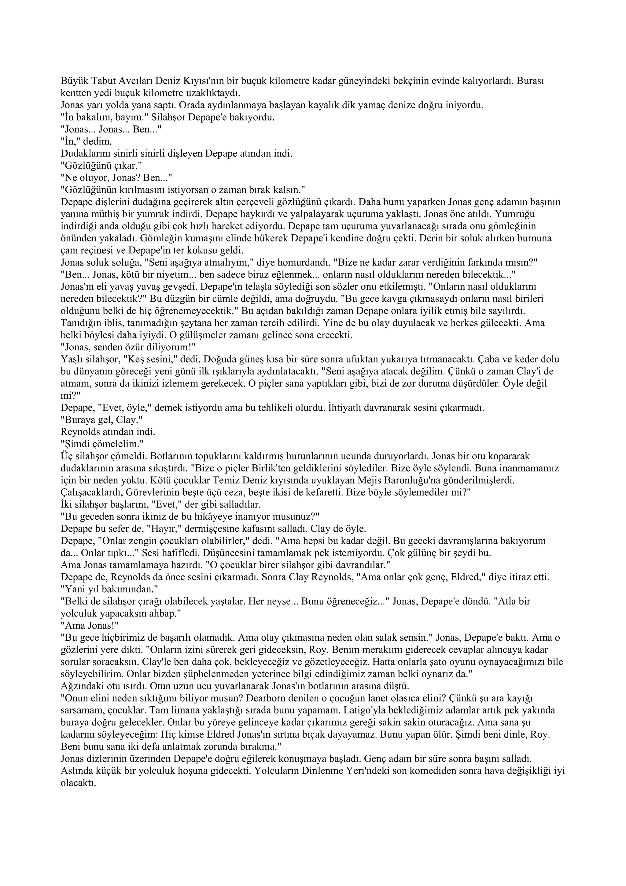 Büyük Tabut Avcıları Deniz Kıyısı'nın bir buçuk kilometre kadar güneyindeki bekçinin evinde kalıyorlardı. Burası
kentten yedi buçuk kilometre uzaklıktaydı.
Jonas yarı yolda yana saptı. Orada aydınlanmaya başlayan kayalık dik yamaç denize doğru iniyordu.
"İn bakalım, bayım." Silahşor Depape'e bakıyordu.
"Jonas... Jonas... Ben..."
"İn," dedim.
Dudaklarını sinirli sinirli dişleyen Depape atından indi.
"Gözlüğünü çıkar."
"Ne oluyor, Jonas? Ben..."
"Gözlüğünün kırılmasını istiyorsan o zaman bırak kalsın."
Depape dişlerini dudağına geçirerek altın çerçeveli gözlüğünü çıkardı. Daha bunu yaparken Jonas genç adamın başının
yanına müthiş bir yumruk indirdi. Depape haykırdı ve yalpalayarak uçuruma yaklaştı. Jonas öne atıldı. Yumruğu
indirdiği anda olduğu gibi çok hızlı hareket ediyordu. Depape tam uçuruma yuvarlanacağı sırada onu gömleğinin
önünden yakaladı. Gömleğin kumaşını elinde bükerek Depape'i kendine doğru çekti. Derin bir soluk alırken burnuna
çam reçinesi ve Depape'in ter kokusu geldi.
Jonas soluk soluğa, "Seni aşağıya atmalıyım," diye homurdandı. "Bize ne kadar zarar verdiğinin farkında mısın?"
"Ben... Jonas, kötü bir niyetim... ben sadece biraz eğlenmek... onların nasıl olduklarını nereden bilecektik..."
Jonas'ın eli yavaş yavaş gevşedi. Depape'in telaşla söylediği son sözler onu etkilemişti. "Onların nasıl olduklarını
nereden bilecektik?" Bu düzgün bir cümle değildi, ama doğruydu. "Bu gece kavga çıkmasaydı onların nasıl birileri
olduğunu belki de hiç öğrenemeyecektik." Bu açıdan bakıldığı zaman Depape onlara iyilik etmiş bile sayılırdı.
Tanıdığın iblis, tanımadığın şeytana her zaman tercih edilirdi. Yine de bu olay duyulacak ve herkes gülecekti. Ama
belki böylesi daha iyiydi. O gülüşmeler zamanı gelince sona erecekti.
"Jonas, senden özür diliyorum!"
Yaşlı silahşor, "Keş sesini," dedi. Doğuda güneş kısa bir süre sonra ufuktan yukarıya tırmanacaktı. Çaba ve keder dolu
bu dünyanın göreceği yeni günü ilk ışıklarıyla aydınlatacaktı. "Seni aşağıya atacak değilim. Çünkü o zaman Clay'i de
atmam, sonra da ikinizi izlemem gerekecek. O piçler sana yaptıkları gibi, bizi de zor duruma düşürdüler. Öyle değil
mi?"
Depape, "Evet, öyle," demek istiyordu ama bu tehlikeli olurdu. İhtiyatlı davranarak sesini çıkarmadı.
"Buraya gel, Clay."
Reynolds atından indi.
"Şimdi çömelelim."
Üç silahşor çömeldi. Botlarının topuklarını kaldırmış burunlarının ucunda duruyorlardı. Jonas bir otu kopararak
dudaklarının arasına sıkıştırdı. "Bize o piçler Birlik'ten geldiklerini söylediler. Bize öyle söylendi. Buna inanmamamız
için bir neden yoktu. Kötü çocuklar Temiz Deniz kıyısında uyuklayan Mejis Baronluğu'na gönderilmişlerdi.
Çalışacaklardı, Görevlerinin beşte üçü ceza, beşte ikisi de kefaretti. Bize böyle söylemediler mi?"
İki silahşor başlarını, "Evet," der gibi salladılar.
"Bu geceden sonra ikiniz de bu hikâyeye inanıyor musunuz?"
Depape bu sefer de, "Hayır," dermişçesine kafasını salladı. Clay de öyle.
Depape, "Onlar zengin çocukları olabilirler," dedi. "Ama hepsi bu kadar değil. Bu geceki davranışlarına bakıyorum
da... Onlar tıpkı..." Sesi hafifledi. Düşüncesini tamamlamak pek istemiyordu. Çok gülünç bir şeydi bu.
Ama Jonas tamamlamaya hazırdı. "O çocuklar birer silahşor gibi davrandılar."
Depape de, Reynolds da önce sesini çıkarmadı. Sonra Clay Reynolds, "Ama onlar çok genç, Eldred," diye itiraz etti.
"Yani yıl bakımından."
"Belki de silahşor çırağı olabilecek yaştalar. Her neyse... Bunu öğreneceğiz..." Jonas, Depape'e döndü. "Atla bir
yolculuk yapacaksın ahbap."
"Ama Jonas!"
"Bu gece hiçbirimiz de başarılı olamadık. Ama olay çıkmasına neden olan salak sensin." Jonas, Depape'e baktı. Ama o
gözlerini yere dikti. "Onların izini sürerek geri gideceksin, Roy. Benim merakımı giderecek cevaplar alıncaya kadar
sorular soracaksın. Clay'le ben daha çok, bekleyeceğiz ve gözetleyeceğiz. Hatta onlarla şato oyunu oynayacağımızı bile
söyleyebilirim. Onlar bizden şüphelenmeden yeterince bilgi edindiğimiz zaman belki oynarız da."
Ağzındaki otu ısırdı. Otun uzun ucu yuvarlanarak Jonas'ın botlarının arasına düştü.
"Onun elini neden sıktığımı biliyor musun? Dearborn denilen o çocuğun lanet olasıca elini? Çünkü şu ara kayığı
sarsamam, çocuklar. Tam limana yaklaştığı sırada bunu yapamam. Latigo'yla beklediğimiz adamlar artık pek yakında
buraya doğru gelecekler. Onlar bu yöreye gelinceye kadar çıkarımız gereği sakin sakin oturacağız. Ama sana şu
kadarını söyleyeceğim: Hiç kimse Eldred Jonas'ın sırtına bıçak dayayamaz. Bunu yapan ölür. Şimdi beni dinle, Roy.
Beni bunu sana iki defa anlatmak zorunda bırakma."
Jonas dizlerinin üzerinden Depape'e doğru eğilerek konuşmaya başladı. Genç adam bir süre sonra başını salladı.
Aslında küçük bir yolculuk hoşuna gidecekti. Yolcuların Dinlenme Yeri'ndeki son komediden sonra hava değişikliği iyi
olacaktı.
 