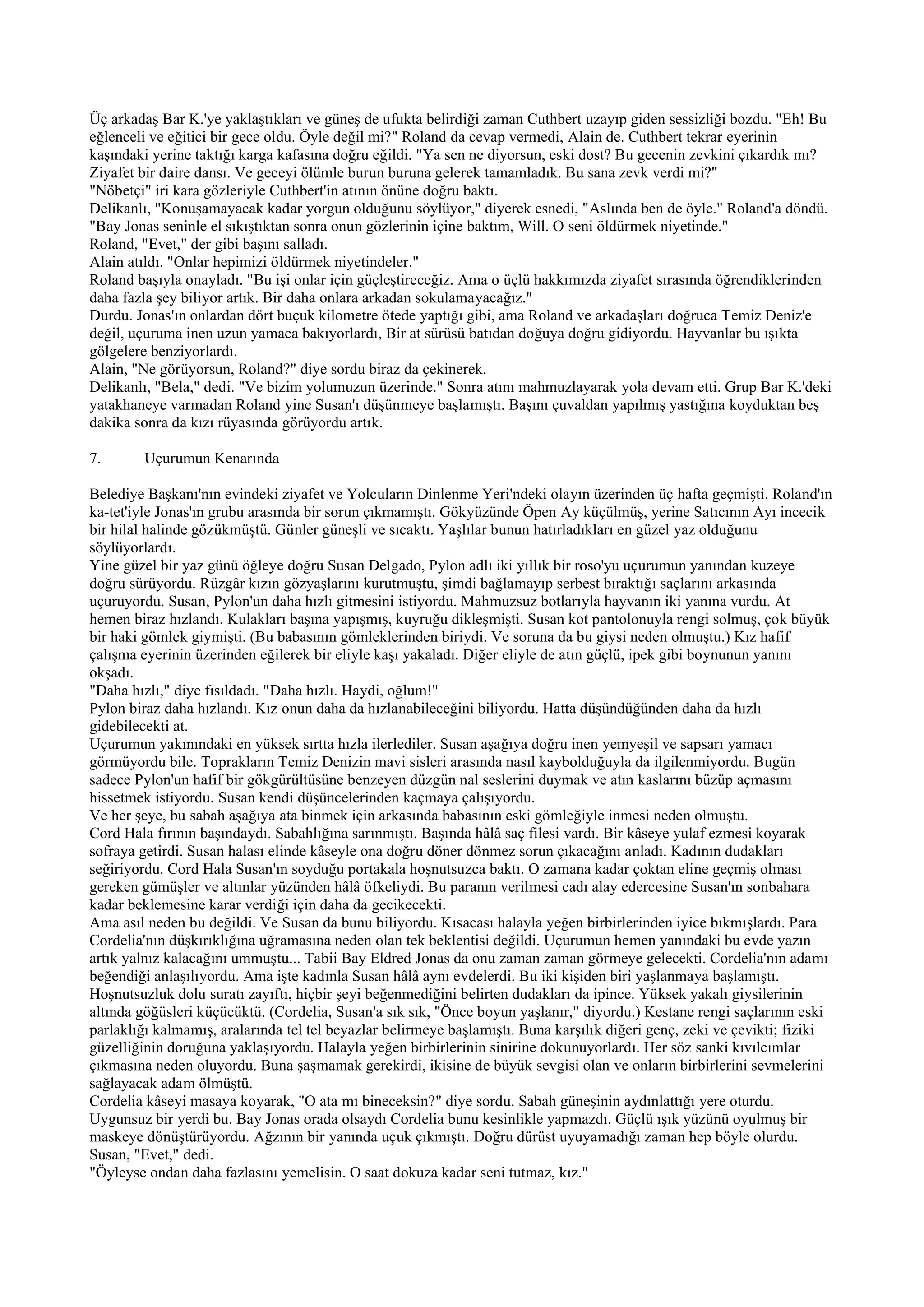 Üç arkadaş Bar K.'ye yaklaştıkları ve güneş de ufukta belirdiği zaman Cuthbert uzayıp giden sessizliği bozdu. "Eh! Bu
eğlenceli ve eğitici bir gece oldu. Öyle değil mi?" Roland da cevap vermedi, Alain de. Cuthbert tekrar eyerinin
kaşındaki yerine taktığı karga kafasına doğru eğildi. "Ya sen ne diyorsun, eski dost? Bu gecenin zevkini çıkardık mı?
Ziyafet bir daire dansı. Ve geceyi ölümle burun buruna gelerek tamamladık. Bu sana zevk verdi mi?"
"Nöbetçi" iri kara gözleriyle Cuthbert'in atının önüne doğru baktı.
Delikanlı, "Konuşamayacak kadar yorgun olduğunu söylüyor," diyerek esnedi, "Aslında ben de öyle." Roland'a döndü.
"Bay Jonas seninle el sıkıştıktan sonra onun gözlerinin içine baktım, Will. O seni öldürmek niyetinde."
Roland, "Evet," der gibi başını salladı.
Alain atıldı. "Onlar hepimizi öldürmek niyetindeler."
Roland başıyla onayladı. "Bu işi onlar için güçleştireceğiz. Ama o üçlü hakkımızda ziyafet sırasında öğrendiklerinden
daha fazla şey biliyor artık. Bir daha onlara arkadan sokulamayacağız."
Durdu. Jonas'ın onlardan dört buçuk kilometre ötede yaptığı gibi, ama Roland ve arkadaşları doğruca Temiz Deniz'e
değil, uçuruma inen uzun yamaca bakıyorlardı, Bir at sürüsü batıdan doğuya doğru gidiyordu. Hayvanlar bu ışıkta
gölgelere benziyorlardı.
Alain, "Ne görüyorsun, Roland?" diye sordu biraz da çekinerek.
Delikanlı, "Bela," dedi. "Ve bizim yolumuzun üzerinde." Sonra atını mahmuzlayarak yola devam etti. Grup Bar K.'deki
yatakhaneye varmadan Roland yine Susan'ı düşünmeye başlamıştı. Başını çuvaldan yapılmış yastığına koyduktan beş
dakika sonra da kızı rüyasında görüyordu artık.

7.      Uçurumun Kenarında

Belediye Başkanı'nın evindeki ziyafet ve Yolcuların Dinlenme Yeri'ndeki olayın üzerinden üç hafta geçmişti. Roland'ın
ka-tet'iyle Jonas'ın grubu arasında bir sorun çıkmamıştı. Gökyüzünde Öpen Ay küçülmüş, yerine Satıcının Ayı incecik
bir hilal halinde gözükmüştü. Günler güneşli ve sıcaktı. Yaşlılar bunun hatırladıkları en güzel yaz olduğunu
söylüyorlardı.
Yine güzel bir yaz günü öğleye doğru Susan Delgado, Pylon adlı iki yıllık bir roso'yu uçurumun yanından kuzeye
doğru sürüyordu. Rüzgâr kızın gözyaşlarını kurutmuştu, şimdi bağlamayıp serbest bıraktığı saçlarını arkasında
uçuruyordu. Susan, Pylon'un daha hızlı gitmesini istiyordu. Mahmuzsuz botlarıyla hayvanın iki yanına vurdu. At
hemen biraz hızlandı. Kulakları başına yapışmış, kuyruğu dikleşmişti. Susan kot pantolonuyla rengi solmuş, çok büyük
bir haki gömlek giymişti. (Bu babasının gömleklerinden biriydi. Ve soruna da bu giysi neden olmuştu.) Kız hafif
çalışma eyerinin üzerinden eğilerek bir eliyle kaşı yakaladı. Diğer eliyle de atın güçlü, ipek gibi boynunun yanını
okşadı.
"Daha hızlı," diye fısıldadı. "Daha hızlı. Haydi, oğlum!"
Pylon biraz daha hızlandı. Kız onun daha da hızlanabileceğini biliyordu. Hatta düşündüğünden daha da hızlı
gidebilecekti at.
Uçurumun yakınındaki en yüksek sırtta hızla ilerlediler. Susan aşağıya doğru inen yemyeşil ve sapsarı yamacı
görmüyordu bile. Toprakların Temiz Denizin mavi sisleri arasında nasıl kaybolduğuyla da ilgilenmiyordu. Bugün
sadece Pylon'un hafif bir gökgürültüsüne benzeyen düzgün nal seslerini duymak ve atın kaslarını büzüp açmasını
hissetmek istiyordu. Susan kendi düşüncelerinden kaçmaya çalışıyordu.
Ve her şeye, bu sabah aşağıya ata binmek için arkasında babasının eski gömleğiyle inmesi neden olmuştu.
Cord Hala fırının başındaydı. Sabahlığına sarınmıştı. Başında hâlâ saç filesi vardı. Bir kâseye yulaf ezmesi koyarak
sofraya getirdi. Susan halası elinde kâseyle ona doğru döner dönmez sorun çıkacağını anladı. Kadının dudakları
seğiriyordu. Cord Hala Susan'ın soyduğu portakala hoşnutsuzca baktı. O zamana kadar çoktan eline geçmiş olması
gereken gümüşler ve altınlar yüzünden hâlâ öfkeliydi. Bu paranın verilmesi cadı alay edercesine Susan'ın sonbahara
kadar beklemesine karar verdiği için daha da gecikecekti.
Ama asıl neden bu değildi. Ve Susan da bunu biliyordu. Kısacası halayla yeğen birbirlerinden iyice bıkmışlardı. Para
Cordelia'nın düşkırıklığına uğramasına neden olan tek beklentisi değildi. Uçurumun hemen yanındaki bu evde yazın
artık yalnız kalacağını ummuştu... Tabii Bay Eldred Jonas da onu zaman zaman görmeye gelecekti. Cordelia'nın adamı
beğendiği anlaşılıyordu. Ama işte kadınla Susan hâlâ aynı evdelerdi. Bu iki kişiden biri yaşlanmaya başlamıştı.
Hoşnutsuzluk dolu suratı zayıftı, hiçbir şeyi beğenmediğini belirten dudakları da ipince. Yüksek yakalı giysilerinin
altında göğüsleri küçücüktü. (Cordelia, Susan'a sık sık, "Önce boyun yaşlanır," diyordu.) Kestane rengi saçlarının eski
parlaklığı kalmamış, aralarında tel tel beyazlar belirmeye başlamıştı. Buna karşılık diğeri genç, zeki ve çevikti; fiziki
güzelliğinin doruğuna yaklaşıyordu. Halayla yeğen birbirlerinin sinirine dokunuyorlardı. Her söz sanki kıvılcımlar
çıkmasına neden oluyordu. Buna şaşmamak gerekirdi, ikisine de büyük sevgisi olan ve onların birbirlerini sevmelerini
sağlayacak adam ölmüştü.
Cordelia kâseyi masaya koyarak, "O ata mı bineceksin?" diye sordu. Sabah güneşinin aydınlattığı yere oturdu.
Uygunsuz bir yerdi bu. Bay Jonas orada olsaydı Cordelia bunu kesinlikle yapmazdı. Güçlü ışık yüzünü oyulmuş bir
maskeye dönüştürüyordu. Ağzının bir yanında uçuk çıkmıştı. Doğru dürüst uyuyamadığı zaman hep böyle olurdu.
Susan, "Evet," dedi.
"Öyleyse ondan daha fazlasını yemelisin. O saat dokuza kadar seni tutmaz, kız."
 