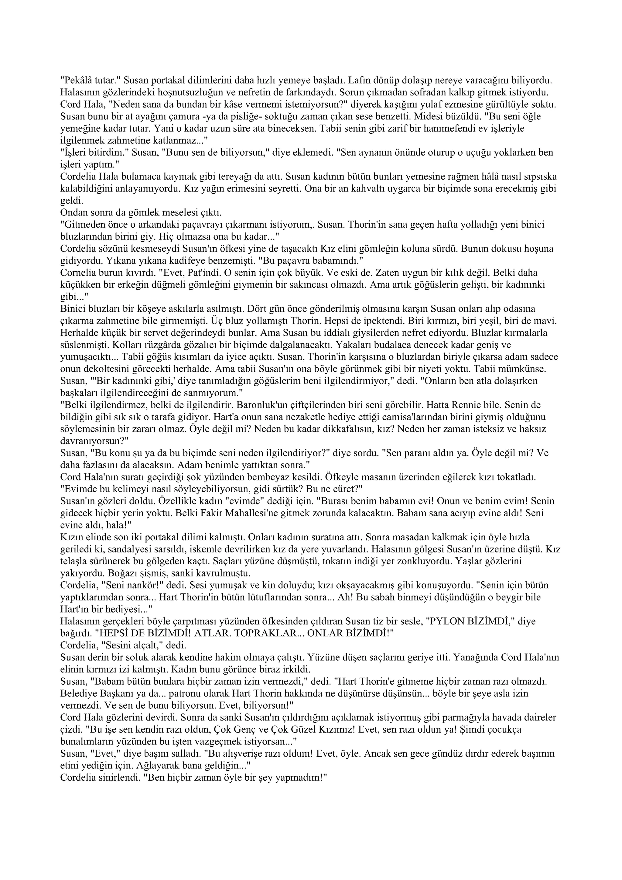 "Pekâlâ tutar." Susan portakal dilimlerini daha hızlı yemeye başladı. Lafın dönüp dolaşıp nereye varacağını biliyordu.
Halasının gözlerindeki hoşnutsuzluğun ve nefretin de farkındaydı. Sorun çıkmadan sofradan kalkıp gitmek istiyordu.
Cord Hala, "Neden sana da bundan bir kâse vermemi istemiyorsun?" diyerek kaşığını yulaf ezmesine gürültüyle soktu.
Susan bunu bir at ayağını çamura -ya da pisliğe- soktuğu zaman çıkan sese benzetti. Midesi büzüldü. "Bu seni öğle
yemeğine kadar tutar. Yani o kadar uzun süre ata bineceksen. Tabii senin gibi zarif bir hanımefendi ev işleriyle
ilgilenmek zahmetine katlanmaz..."
"İşleri bitirdim." Susan, "Bunu sen de biliyorsun," diye eklemedi. "Sen aynanın önünde oturup o uçuğu yoklarken ben
işleri yaptım."
Cordelia Hala bulamaca kaymak gibi tereyağı da attı. Susan kadının bütün bunları yemesine rağmen hâlâ nasıl sıpsıska
kalabildiğini anlayamıyordu. Kız yağın erimesini seyretti. Ona bir an kahvaltı uygarca bir biçimde sona erecekmiş gibi
geldi.
Ondan sonra da gömlek meselesi çıktı.
"Gitmeden önce o arkandaki paçavrayı çıkarmanı istiyorum,. Susan. Thorin'in sana geçen hafta yolladığı yeni binici
bluzlarından birini giy. Hiç olmazsa ona bu kadar..."
Cordelia sözünü kesmeseydi Susan'ın öfkesi yine de taşacaktı Kız elini gömleğin koluna sürdü. Bunun dokusu hoşuna
gidiyordu. Yıkana yıkana kadifeye benzemişti. "Bu paçavra babamındı."
Cornelia burun kıvırdı. "Evet, Pat'indi. O senin için çok büyük. Ve eski de. Zaten uygun bir kılık değil. Belki daha
küçükken bir erkeğin düğmeli gömleğini giymenin bir sakıncası olmazdı. Ama artık göğüslerin gelişti, bir kadınınki
gibi..."
Binici bluzları bir köşeye askılarla asılmıştı. Dört gün önce gönderilmiş olmasına karşın Susan onları alıp odasına
çıkarma zahmetine bile girmemişti. Üç bluz yollamıştı Thorin. Hepsi de ipektendi. Biri kırmızı, biri yeşil, biri de mavi.
Herhalde küçük bir servet değerindeydi bunlar. Ama Susan bu iddialı giysilerden nefret ediyordu. Bluzlar kırmalarla
süslenmişti. Kolları rüzgârda gözalıcı bir biçimde dalgalanacaktı. Yakaları budalaca denecek kadar geniş ve
yumuşacıktı... Tabii göğüs kısımları da iyice açıktı. Susan, Thorin'in karşısına o bluzlardan biriyle çıkarsa adam sadece
onun dekoltesini görecekti herhalde. Ama tabii Susan'ın ona böyle görünmek gibi bir niyeti yoktu. Tabii mümkünse.
Susan, "'Bir kadınınki gibi,' diye tanımladığın göğüslerim beni ilgilendirmiyor," dedi. "Onların ben atla dolaşırken
başkaları ilgilendireceğini de sanmıyorum."
"Belki ilgilendirmez, belki de ilgilendirir. Baronluk'un çiftçilerinden biri seni görebilir. Hatta Rennie bile. Senin de
bildiğin gibi sık sık o tarafa gidiyor. Hart'a onun sana nezaketle hediye ettiği camisa'larından birini giymiş olduğunu
söylemesinin bir zararı olmaz. Öyle değil mi? Neden bu kadar dikkafalısın, kız? Neden her zaman isteksiz ve haksız
davranıyorsun?"
Susan, "Bu konu şu ya da bu biçimde seni neden ilgilendiriyor?" diye sordu. "Sen paranı aldın ya. Öyle değil mi? Ve
daha fazlasını da alacaksın. Adam benimle yattıktan sonra."
Cord Hala'nın suratı geçirdiği şok yüzünden bembeyaz kesildi. Öfkeyle masanın üzerinden eğilerek kızı tokatladı.
"Evimde bu kelimeyi nasıl söyleyebiliyorsun, gidi sürtük? Bu ne cüret?"
Susan'ın gözleri doldu. Özellikle kadın "evimde" dediği için. "Burası benim babamın evi! Onun ve benim evim! Senin
gidecek hiçbir yerin yoktu. Belki Fakir Mahallesi'ne gitmek zorunda kalacaktın. Babam sana acıyıp evine aldı! Seni
evine aldı, hala!"
Kızın elinde son iki portakal dilimi kalmıştı. Onları kadının suratına attı. Sonra masadan kalkmak için öyle hızla
geriledi ki, sandalyesi sarsıldı, iskemle devrilirken kız da yere yuvarlandı. Halasının gölgesi Susan'ın üzerine düştü. Kız
telaşla sürünerek bu gölgeden kaçtı. Saçları yüzüne düşmüştü, tokatın indiği yer zonkluyordu. Yaşlar gözlerini
yakıyordu. Boğazı şişmiş, sanki kavrulmuştu.
Cordelia, "Seni nankör!" dedi. Sesi yumuşak ve kin doluydu; kızı okşayacakmış gibi konuşuyordu. "Senin için bütün
yaptıklarımdan sonra... Hart Thorin'in bütün lütuflarından sonra... Ah! Bu sabah binmeyi düşündüğün o beygir bile
Hart'ın bir hediyesi..."
Halasının gerçekleri böyle çarpıtması yüzünden öfkesinden çıldıran Susan tiz bir sesle, "PYLON BİZİMDİ," diye
bağırdı. "HEPSİ DE BİZİMDİ! ATLAR. TOPRAKLAR... ONLAR BİZİMDİ!"
Cordelia, "Sesini alçalt," dedi.
Susan derin bir soluk alarak kendine hakim olmaya çalıştı. Yüzüne düşen saçlarını geriye itti. Yanağında Cord Hala'nın
elinin kırmızı izi kalmıştı. Kadın bunu görünce biraz irkildi.
Susan, "Babam bütün bunlara hiçbir zaman izin vermezdi," dedi. "Hart Thorin'e gitmeme hiçbir zaman razı olmazdı.
Belediye Başkanı ya da... patronu olarak Hart Thorin hakkında ne düşünürse düşünsün... böyle bir şeye asla izin
vermezdi. Ve sen de bunu biliyorsun. Evet, biliyorsun!"
Cord Hala gözlerini devirdi. Sonra da sanki Susan'ın çıldırdığını açıklamak istiyormuş gibi parmağıyla havada daireler
çizdi. "Bu işe sen kendin razı oldun, Çok Genç ve Çok Güzel Kızımız! Evet, sen razı oldun ya! Şimdi çocukça
bunalımların yüzünden bu işten vazgeçmek istiyorsan..."
Susan, "Evet," diye başını salladı. "Bu alışverişe razı oldum! Evet, öyle. Ancak sen gece gündüz dırdır ederek başımın
etini yediğin için. Ağlayarak bana geldiğin..."
Cordelia sinirlendi. "Ben hiçbir zaman öyle bir şey yapmadım!"
 