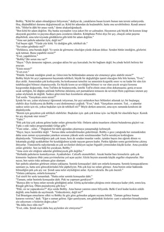 Bobby, "Kötü bir adam olmadığınızı biliyorum," dediyse de, yanaklarını basan kızartı bunun tam tersini anlatıyordu.
Hoş, düşündükleri durumu değiştirmezdi ya. Kötü bir adamdan da hoşlanabilir, hatta onu sevebilirdiniz. Kendi annesi
bile, "Hitler'in dâhi bir anası vardı," deme alışkanlığındaydı.
"Ben kötü bir adam değilim. Hiç banka soymadım veya askeri bir sır çalmadım. Hayatımın çok büyük bir kısmını kitap
okuyarak geçirdim ve payıma düşen para cezalarını ödedim. Kütüphane Polisi diye bir şey, olsaydı onlar peşime
düşebilirdi, ama televizyonda gördüklerin gibi kötü bir adam değilim."
"Ama sarı paltolu adamlar öyle, değil mi?"
Ted başını eğdi. "Yüzde yüz kötü. Ve dediğim gibi, tehlikeli de."
"Siz onları gördünüz mü?"
"Defalarca, ama burada değil. Ve senin de görmeme olasılığın yüzde doksan dokuz. Senden bütün istediğim, gözlerini
açık tutman. Bunu yapabilir misin?"
"Evet, yapabilirim."
"Bobby? Bir sorun mu var?"
"Hayır." Öyle demesine rağmen, çocuğun aklını bir şey kurcaladı; bu bir bağlantı değil, bu yönde belirli belirsiz bir
arayıştı.
"Emin misin?"
"Evet evet."
"Pekâlâ. Sormak istediğim şimdi şu: Görevinin bu bölümünden annene söz etmemeyi göze alabilir misin?"
Bobby böyle bir şeyi yapmasının hayatında tehlikeli, büyük bir değişikliğin işareti olacağını bile bile hemen, "Evet,"
diye atıldı. Annesinden çok korkuyordu; bu korkusunun temelini ise annesinin kızgınlık sınırı ve ne kadar bir süre kin
tutabileceğini bilmesi oluşturuyordu. En büyük kısmı az sevildiğini bilmesi ve var olan azıcık sevgiyi koruma
kaygısından doğuyordu. Ama Ted'den de hoşlanıyordu, üstelik Ted'in elinin onun eline dokunuşunu; geniş avucun
sıcak sertliğini, bir düğüm şeklinde birbirine eklenmiş sert parmakların temasını da sevmişti Hem yapılması istenen şey
yalan söylemek de değildi. Sadece görevinin bazı kısımlarını atlayacaktı.
Ted sordu. "Gerçekten emin misin?"
İçinde bir ses, yalan söylemeyi öğrenmek istiyorsan, bir şeyi anlatırken bazı bölümleri atlamak iyi, bir başlangıç
olabilir diye fısıldıyorsa da Bobby o sesi dinlememeyi yeğledi. "Evet," dedi. "Gerçekten eminim. Ted... o adamlar
sadece senin için mi, yoksa başkaları için de tehlikeli mi?" Böyle derken annesini, ama aynı zamanda kendisini de
düşünüyordu.
"Benim için gerçekten çok tehlikeli olabilirler. Başkaları için -pek çok kimse için- ise büyük bir olasılıkla hayır. Komik
bir şey duymak ister misin?"
"Tabii."
"Pek çok kişi çok yakına gelene kadar onları görmezler bile. Onların adeta insanların zihnini bulandırma güçleri var.
Tıpkı o eski radyo programındaki Gölge gibi."
"Yani onlar... onlar..." Doğaüstü bir türlü ağzından çıkarmaya yanaşmadığı kelimeydi.
"Hayır, hayır, kesinlikle değil. " Sorusu daha seslendirilmeden giderilmişti. Bobby o gece yatağında her zamankinden
daha uzun zaman uyuyamadan yatarken sorunun yüksek sesle sorulmasından Ted'in neredeyse korktuğunu
düşünüyordu. "Göremediğimiz pek çok insan, hem de sıradan insanlar vardır, işinden başını öne eğerek dönen ve
lokantada giydiği ayakkabıları bir kesekâğıdının içinde taşıyan garson kadın. Parkta öğleden sonra gezintilerine çıkmış
ihtiyarlar. Transistorlu radyolarında en çok sevilenleri dinleyen saçları bigudili yirmisinden küçük kızlar. Ama çocuklar
onları görürler. Sen ise hâlâ bir çocuksun, Bobby."
"Ama sizin söz ettiğiniz adamlar görülmeyecek gibi değiller."
"Herhalde paltolarını kastediyorsun. Ayakkabıları. Cafcaflı otomobilleri. Ancak bunlar bazı kimselerin -pek çok
kimsenin- başlarını öbür yana çevirmelerine yol açan şeyler. Gözle beynin arasında küçük engeller oluştururlar. Her
neyse, ben senin riske atılmanı göze alamam.
Sarı paltolu adamları görürsen onlara yaklaşma. Seninle konuşsalar1 dahi sen onlarla konuşma. Seninle konuşacaklarını
sanmam ya, hatta seni göreceklerinden bile şüpheliyim. Pek çok kişi ise onları görmez. Ama benim onlar hakkında
bilmediğim pek çok şey var. Şimdi sana neler söylediğimi anlat. Aynen tekrarla. Bu çok önemli."
"Onlara yaklaşma, onlarla konuşma."
Ted sinirli bir sesle tamamladı. "Hatta onlar seninle konuşsalar dahi."
"Tamam, onlar benimle konuşsalar dahi. Peki ne yapmam gerekiyor?"
"Buraya dön ve bana onları nerede gördüğünü anlat. Görüş açılarından çıktığına emin oluncaya kadar yürü, sonra koş.
Rüzgâr gibi koş. Ölüm peşindeymiş gibi koş."
"Peki, siz ne yapacaksınız?" diye sordu Bobby. Ama bunun yanıtını zaten biliyordu. Belki Carol kadar keskin zekâlı
değildi, ama budala da sayılmazdı. "Gideceksiniz, değil mi?"
Ted Brautigan omuzlarını silkti ve Bobby ile göz göze gelmeden şalgam suyunu bitirdi. "Zamanı gelince bunun
kararını veririm," dedi. "Eğer o zaman gelirse. Eğer şanslıysam, son günlerdeki hislerim -yani o adamları hissedişimden
söz ediyorum- o hislerim doğru çıkar."
"Bu daha önce oldu mu?"
"Evet, oldu. Şimdi niçin daha hoş şeylerden söz etmiyoruz?"
 