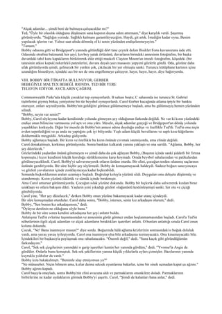 "Alçak adamlar... şimdi beni de bulmaya çalışacaklar mı?"
Ted, "Öyle bir olasılık olduğunu düşünsem sana kapının dışına adım attırmam," diye karşılık verdi. Şaşırmış
görünüyordu. "Sağlığın yerinde. Sağlıklı kalmanı garantileyeceğim. Haydi, git artık. İstediğin kadar oyna. Benim
yapılacak işlerim var. Yalnız saat altıda dönmüş ol ki senin yüzünden endişelenmeyeyim."
"Tamam."
Bobby odasına gitti ve Bridgeport'a yanında götürdüğü dört tane çeyrek doları Bisiklet Fonu kavanozuna iade etti.
Odasında etrafına bakınarak her şeyi; kovboy yatak örtüsünü, duvarların birindeki annesinin fotoğrafını, bir başka
duvardaki tahıl kutu kapaklarını biriktirerek elde ettiği maskeli Clayton Moore'un imzalı fotoğrafını, köşedeki (bir
tanesinin atkısı kopuk) tekerlekli patenlerini, duvara dayalı yazı masasını yepyeni gözlerle gördü. Oda, gözüne daha
ufak görünüyordu şimdi, gelinecek bir yerden çok, çıkılacak bir yer olmuştu sanki. Turuncu kütüphane kartının içine
uzandığını hissediyor, içindeki acı bir ses de onu engellemeye çalışıyor, hayır, hayır, hayır, diye bağırıyordu.

VIII. BOBBY BİR İTİRAFTA BULUNUYOR. GERBER
BEBEĞİYLE MALTEX BEBEĞİ. RIONDA. TED BİR YERE
TELEFON EDİYOR. AVCILARIN ÇAĞRISI.

Commonwealth Parkı'nda küçük çocuklar top oynuyorlardı. B sahası boştu; C sahasında ise turuncu St. Gabriel
tişörtlerini giymiş birkaç yeniyetme bir tür beysbol oynuyorlardı. Carol Gerber kucağında atlama ipiyle bir bankta
oturuyor, onları seyrediyordu. Bobby'nin geldiğini görünce gülümsemeye başladı, ama bu gülümseyiş hemen yüzünden
silindi.
"Bobby, neyin var senin?"
Bobby, Carol söyleyene kadar kendisinde yolunda gitmeyen şey olduğunun farkında değildi. Ne var ki kızın yüzündeki
endişe onun bilincine varmasına yol açtı ve onu yıktı. Mesele, alçak adamlar gerçeği ve Bridgeport'un dönüş yolunda
yaşadıkları korkuydu. Diğer bir mesele de Bobby'nin annesi adına duyduğu endişe ve özellikle Ted'di. Ted'in onu niçin
evden sepetlediğini ve şu anda ne yaptığını çok iyi biliyordu: Yaşlı adam küçük bavullarını ve saplı kese kâğıtlarını
doldurmakla meşguldü. Arkadaşı gidiyordu.
Bobby ağlamaya başladı. Bir kızın ve özellikle bu kızın önünde cıvımak istemiyordu, ama elinde değildi.
Carol donakalmıştı, korkmuş görünüyordu. Sonra banktan kalkarak yanına yaklaştı ve ona sarıldı. "Ağlama, Bobby, her
şey düzelecek."
Gözlerindeki yaşlardan önünü göremeyen ve şimdi daha da çok ağlayan Bobby, (Başının içinde sanki şiddetli bir fırtına
kopmuştu.) kızın kendisini küçük koruluğa sürüklemesine karşı koymadı. Orada beysbol sahalarından ve patikalardan
görülmeyeceklerdi. Carol, Bobby'yi salıvermeyerek otların üstüne oturdu. Bir elini, çocuğun terden ıslanmış saçlarının
üstünde gezdiriyordu. Bir süre hiçbir şey söylemedi. Bobby de konuşamayacak haldeydi. Sadece boğazı sancıyıncaya
ve gözleri yuvalarının içinde zonklayıncaya kadar hıçkırabildi.
Sonunda hıçkırıklarının araları uzamaya başladı. Doğrulup koluyla yüzünü sildi. Duyguları onu dehşete düşürmüş ve
utandırmıştı. Kızın yüzünü tükürük ve sümük içinde bırakmıştı.
Ama Carol umursar görünmüyordu. Çocuğun ıslak yüzüne dokundu. Bobby bir hıçkırık daha salıvererek kızdan biraz
uzaklaştı ve otlara bakışını dikti. Yaşların yeni yıkadığı gözleri olağanüstü keskinleşmişti sanki; her otu ve çiçeği
görebiliyordu.
Carol yine, "Her şey düzelecek," derken Bobby onun yüzüne bakamayacak kadar utanç içindeydi.
Bir süre konuşmadan oturdular. Carol daha sonra, "Bobby, istersen, senin kız arkadaşın olurum," dedi.
Bobby, "Sen benim kız arkadaşımsın," dedi.
"Öyleyse derdinin ne olduğunu söyle bana."
Bobby de bir süre sonra kendini arkadaşına her şeyi anlatır buldu.
Anlatışına Ted'in evlerine taşınmasından ve annesinin görür görmez ondan hoşlanmamasından başladı. Carol'a Ted'in
nöbetlerinin ilgili alçak adamları ve alçak adamların bıraktıkları işaretleri anlattı. O bunları anlattığı sırada Carol onun
koluna dokundu.
Çocuk, "Ne! Bana inanmıyor musun?" diye sordu. Boğazında hâlâ ağlama krizlerinin sonrasındaki o boğuk doluluk
vardı, ama yavaş yavaş iyileşiyordu. Carol ona inanmıyor olsa bile arkadaşına tozmayacaktı. Onu kınamayacaktı bile.
İçindekileri bir başkasıyla paylaşmak onu rahatlatacaktı. "Önemli değil," dedi. "Sana kaçık gibi göründüğümün
farkındayım."
Carol, "Sek sek çizgilerinin yanındaki o garip işaretleri kentin her yanında gördüm," dedi. "Yvonne'la Angie de
gördüler. Onlarla bunu konuştuk. Sek sek şekillerinin yanına küçük yıldızlarla ayları çizmişler. Bazılarının yanında
kuyruklu yıldızlar da vardı."
Bobby kıza bakakalmıştı. "Benimle alay etmiyorsun ya?"
"Ne münasebet. Niçin bilmem ama, kızlar daima seksek oyunlarına bakarlar, içine bir sinek uçmadan kapat şu ağzını."
Bobby ağzını kapadı.
Carol başıyla onayladı, sonra Bobby'nin elini avucuna aldı ve parmaklarını onunkilere doladı. Parmaklarının
birbirlerine ne kadar uyduklarını görmek Bobby'yi şaşırttı. Carol, "Şimdi de kalanları bana anlat," dedi.
 