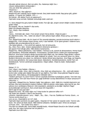 «Buradan gitmek istiyorum. Beni eve götür, Stu. Hastaneye değil. Eve.»
«Ananın söyleyeceklerini dinleyeceğiz.»
«Onu sen dinle! Ben gidiyorum!»
«Küçük kız.»
«Beni, 'Küçük kız,' diye çağırma!»
Abagail Ana elini uzatarak Fran'in bileğini kavradı. Genç kadın kaskatı kesildi. Başı geriye gitti, gözleri
kapandı. «Y-Yapma! AH TANRIM.. STU...»
Stu kükredi. «Bir dakika! Fran'e ne yapıyorsun?»
Yaşlı kadın cevap vermedi. Dakikalar sonsuzluğa kadar uzadı san-

l<i. Sonra Abagail Ana genç kadının bileğini bıraktı. Fran ağır ağır, sergeni sersem bileğini ovaladı. Birdenbire
gözleri irileşti.
Stu kaygıyla, «Ne var, hayatım?» diye sordu.
Ralph ona dehşetle bakıyordu.
Fran, «Geçti,» diye mırıldandı.
«Ne?»
«Sancı... Sırtımdaki ağrı. Geçti.» Fran sersem sersem Stu'ya döndü. «Hepsi de geçti.»
Stu diğerlerine sordu. «Ne... neden söz ediyor?» Glen yalnızca başını salladı. Rengi uçmuş, yüz hatları
gerilmişti.
Fran, Abagail Anaya baktı. «Bu bir rüşvet mi? Stu yanımda kalacaksa, sancıyla kıvranmayı tercih ederim.»
Abagail Ana, «Tanrı kimseye rüşvet vermez, kızım,» diye hatırlattı. «O bir işaret gönderir. Kullarının bunu
istedikleri gibi yorumlamalarına da izin verir.»
«Stu batıya gidecek...» Fran şimdi hem şaşkındı, hem de korkuyordu.
Stu, «Otur, Fran,» dedi. «Ananın söyleyeceklerini dinlememiz gerekiyor.»
Şok geçiren Fran koltuğa çöktü. Hâlâ olanlara inanamıyordu.
Abagail Ana, «Batıya gideceksiniz,» diye fısıldadı. «Yanınıza su da, yiyecek de almayacaksınız. Hemen bugün
yola çıkacaksınız. Arkanızdaki elbiselerle. Yürüyeceksiniz. Đçinizden birinin o belirli yere erişemeyeceğini
biliyorum. Ama bunun hanginiz olduğu konusunda hiçbir bilgim yok. Geri kalanlar Flagg denilen o adamın
karşısına çıkaracaklar. O aslında insan değil, doğaüstü bir yaratık. Tanrı onu yenmenizi istiyor mu, tekrar
Boulder'a dönmenizi arzu ediyor mu, bilmiyorum. Bunları bilmek bana düşmüyor. Ama Flagg, Las Vegas'ta.
Siz de oraya gitmelisiniz. Son savaş orada olacak. Gideceksiniz. Sendelemeyeceksiniz. Çünkü Tanrı sizi
destekleyecek. Tanrının yardımıyla savaşacaksınız.» Başını salladı. «Hepsi bu kadar. Söyleyeceğimi
söyledim.»

Mahşer / F: 21
Fran, «Hayır,» diye fısıldadı. «Olamaz.»
Glen hırıltılı bir sesle, «Ana,» dedi ve öksürdü. «Ana, hiçbir şey anlayamıyoruz... Biz... senin gibi olayları
kontrol eden varlığa yakın deği|j2 Bize göre bir şey değil bu. Fran haklı. Oraya gidersek Flagg bizi parça
parça eder. Daha doğrusu, ilk karşılaşacağımız nöbetçiler eder.»
«Gözlerin görmüyor mu senin? Fran'in Tanrının inayetiyle derdinden kurtulduğunu gördün. Tanrı beni araç
olarak kullandı. Tanrı sizin Kara Prensin son uşağı tarafından vurulup öldürülmenizi mi istiyor sanıyorsun?»
«Ama Ana...»
Yaşlı kadın, «Abagail Ana onu 'Şeytanın Uşağı,' diye çağırıyor,» dedi. «Belki de o mantıklı düşüncenin son
sihirbazı. Bize karşı teknolojinin araçlarını topluyor. Belki de aslında o daha başka, daha kara bir şey. Ben
yalnızca onun varolduğunu biliyorum. Artık sosyolojinin, psikolojinin ya da diğer 'oloji'lerin Flagg'i
durdurabileceğini sanmıyorum. Bunu ancak beyaz sihir başarabilir.»
Glen'in ağzı bir karış açık kala*.
Abagail Ana sordu. «Bu sözler doğru mu? Yoksa bunlar bir yalancının lafları mı?»
«Bu sözleri ben söyledim.» Glen'in sesi titriyordu.
«Güvenin. Hepinizde güvenin. Larry... Ralph... Stu... Glen... Fran-nie. Özellikle sen Frannie. Güven... ve
Tanrının emrine boyun ey.»
Larry acı acı, «Seçeneğimiz var mı?» dedi.
Yaşlı kadın başını çevirerek ona şaşkın şaşkın, «Seçenek mi? Her zaman bir seçenek vardır. Tanrının yolu
budur. Her zaman da böyle olacak. Hâlâ iradenize sahipsiniz. Đstediğinizi yapın. Kimse sizi prangaya
vurmuyor. Ama... Tanrı sizden bunu istiyor.»
Yine derin bir sessizlik oldu. Sonra Ralph sessizliği bozdu. «Kutsal Kitapta Davud'un dev Goliyat'ı yendiği
yazılı, Ana. Sen uygun buluyorsan ben de giderim.»
Yaşlı kadın onun elini tuttu.
 