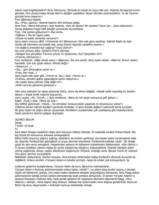 adamı nasıl engelleyebiliriz? Bunu bilmiyoruz. Elimizde en küçük bir ipucu bile yok. Hepimiz de başımızı kuma
gömdük. Onu durdurmalıya Ancak Glen'in dediğini yapabiliriz. Beyaz sihirden yararlanabiliriz. Ya da Tanrının
gücüyle bunu başarırız.»
Fran ağlamaya başladı.
Stu, «Fran, yapma,» diyerek kadının elini tutmaya çalıştı.
Ama Fran, «Bana dokunma!» diye haykırdı, «Sen bir ölüsün! Bir cesetsin! Onun için... bana dokunma!»
Güneş doğarken hepsi hâlâ yatağın çevresinde duruyorlardı.
Fran, «Ne zaman gidiyorsun?» diye sordu.
«Öğleyin.» Stu bir sigara yaktı.
«Oraya ne kadar zamanda varırsınız?»
Genç adam omzunu silkti. «Yürüyerek mi? Bilmiyorum. Glen pek genç sayılmaz. Aslında Ralph da öyle.
Günde elli kilometre yürüyebilir-sek, oraya Ekimin başında varabiliriz sanırım.»
«Ya dağlara erkenden kar yağarsa? Veya Utah'a?»
Stu yine omzunu silkti. Gözlerini Fran'e dikmişti.
«Abagail Ana gerçekten Tanrının emrini mi açıklıyordu, Stu? Gerçekten mi?»
«Frannie, bilmiyorum.»
Fran mırıldandı. «Öğle olmak üzere.» Ağlıyordu. Stu ona sarıldı. Genç kadın ekledi. «Aldırma. Bunun nedeni
hamilelik. Çok sulu gözlü oldum. Elimde değil.»
«Anlıyorum...»
«Stu... geri döneceğine yemin et.»
«Fran, ben nasıl...»
Genç kadın ıslık çalar gibi, «Yemin et, Stu,» dedi. «Yemin et.»
«Frannie, elimden geleni yapacağıma yemin ediyorum.»
«Bu kadarı bana yetmeli. Öyle değil mi?»
«Artık Larry'ye gitmemiz gerekiyor.»

Glen arka cebinden bir eşarp çıkararak büktü, sonra da alnına bağladı. «Kabak kafalı sosyolog ter bandını
takıyor.» Kojak ilerde neşey|e koşuyordu.
Larry usulca, «Ah, Tanrım...» diye mırıldandı. «Bana bu her şeyjn sonuymuş gibi geliyor.»
Ralph, «Evet,» dedi. «Bana da öyle.»
Stu hafifçe gülümsedi. «Haydi... Siz ahmaklar sonsuza kadar yaşamak mı istiyorsunuz yoksa?»
Yollarına devam ederek Boulder'ı gerilerde bıraktılar. O gece Kayalık dağların yakınında kamp kurdular.
Đlk gece hiçbiri de doğru dürüst uyuyamadı. Kendilerini yuvalarından çok uzaklaşmış gibi hissediyorlardı.
Sanki üzerlerine ölümün gölgesi düşmüştü.

UÇUNCU BOLUM
Savaş
7 Eylül -10 Ocak
51
Kara adam Oregon eyaletinin doğu sınırı boyunca nöbetçi dikmişti. En kalabalık karakol Ontario'daydı. Altı
kişi büyük bir kamyonun arkasına yerleşmişlerdi.
Bütün hafta boyunca yağmur yağmış, adamların da sinirleri gerilmişti. Durmadan poker oynamışlardı onlar
da. Adamlar Portland'dan gelmişlerdi ve oraya dönmek istiyorlardı. Portland'da kadınlar vardı!.. Bir direğe
güçlü bir alıcı-verici asmışlardı. Hoparlörden yalnızca iki kelimenin yükselmesini bekliyorlardı. «Geri dönün.»
O zaman aradıkları adamın başka bir yerde yakalanmış olduğunu anlayacaklardı. Peşinde oldukları adam
yetmiş yaşlarında, tıknaz, saçları dökülmeye başlamış bir ihtiyardı. Gözlüğü vardı. Beyazlı mavili bir cipteydi.
Onu görür görmez vuracaklardı.
Nöbetçiler sıkılıyorlardı. Sinirleri bozuktu. Ama kimseyi dinlemeden kalkıp Portland'a dönecek durumda da
değillerdi. Onlara emirleri «Yürüyen Adam»ın kendisi vermişti. Hepsi de ondan çok korkuyorlardı. Đşi

yüzlerine gözlerine bulaştırırlarsa, Yürüyen Adam da bunu öğrenirse mahvolurlardı.
Yürüyen Adam o korkunç gülümsemesiyle onlara bakıp, «Aradı™, nız adam karşı tarafın casusu,» demişti.
Hiçbiri de liderlerinin gülüşü, nün onları neden böylesine dehşete düşürdüğünü bilmiyordu. Ama Flagg onlara
gülümseyerek baktığı zaman kanları damarlarında sıcak çorbaya dönüyordu. O zaman Yürüyen Adamın o
sansara benzeyen mutluluk dolu, fazla parlak gözlerini bir başkasına dikmesini diliyorlardı Flagg, «Onu
öldürün,» demişti. «Ama başına ateş etmeyin. Kafasını kar bastırmadan önce doğuya göndermek istiyorum.
Bütün kış bunu düşünsünler.» Ardından korkunç kahkahalar atmıştı.
 