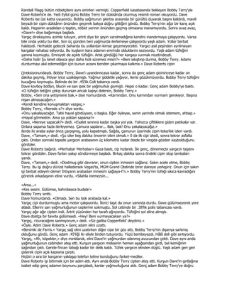 Randall Flagg bütün nöbetçilere aynı emirleri vermişti. Copperfield kasabasında bekleyen Bobby Terry'yle
Dave Roberts'e de. Yedi Eylül günü Bobby Terry bir dükkânda oturmuş resimli roman okuyordu. Dave
Roberts ise üst katta uyuyordu. Bobby yağmurun şıkırtısı arasında bir gürültü duyarak başını kaldırdı, mavili
beyazlı bir cipin dükkânın önünden geçerek batıya doğru gittiğini gördü. Bobby Terry'nin ağzı bir karış açık
kaldı. Hepsinin aradıkları o taşıtın, nöbet yerinin önünden geçmiş olmasına inanamıyordu. Sonra avaz avaz,
«Dave!» diye bağırmaya başladı.
Yargıç direksiyonu azimle tutuyor, artrit diye bir şeyin varolmadığına kendini inandırmaya çalışıyordu. Varsa
bile onda yoktu bu illet. Son üç günden beri yağmurda ilerlemeye çalışıyordu yaşlı adam. Yollar berbat
haldeydi. Herhalde gelecek baharda bu yollardan kimse geçemeyecekti. Yargıcı asıl peşinden ayrılmayan
kargalar rahatsız ediyordu. Bu kuşların kara adamın emrinde olduklarını seziyordu. Yaşlı adam tüfeğini
yanına koymuştu. Emniyeti de açıktı tüfeğin. Artık gördüğü her kargayı vurmak niyetindeydi.
«Daha hızlı! Şu lanet olasıca şeyi daha hızlı süremez misin?» «Beni sıkıştırıp durma, Bobby Terry. Adamı
durdurmayı akıl edemediğin için bunun acısını benden çıkarmaya kalkma.» Dave Roberts cipin

(jireksiyonundaydı. Bobby Terry, Dave'i uyandırıncaya kadar, sonra da genç adam giyininceye kadar on
dakika geçmiş, ihtiyar iyice uzaklaşmıştı. Yağmur şiddetle yağıyor, ilerisi gözükmüyordu. Bobby Terry tüfeğini
kucağına koymuştu. Belinde de bir .45'lik Colt tabanca vardı.
Dave kovboy botları, blucin ve sarı ipek bir yağmurluk giymişti. Hepsi o kadar. Genç adam Bobby'ye baktı.
«O tüfeğin tetiğini çekip durursan ancak kapıyı delersin, Bobby Terry.»
Bobby, «Sen ona yetişmene bak,» diye homurdandı. «Karnından. Onu karnından vurmam gerekiyor. Başına
nişan almayacağım.»
«Kendi kendine konuşmaktan vazgeç.»
Bobby Terry, «Nerede o?» diye sordu.
«Onu yakalayacağız. Tabii hayal gördüysen, o başka. Eğer öyleyse, senin yerinde olmak istemem, ahbap.»
«Hayal görmedim. Ama ya yoldan saparsa?»
Dave, «Nereye sapacak?» dedi. «Eyalet sınırına kadar başka yol yok. Yalnızca çiftliklere giden patikalar var.
Onlara saparsa fazla ilerleyemez. Çamura saplanır... Bak, bak! Onu yakalayacağız.»
ilerde iki araba aylar önce çarpışmış, yolu kapatmıştı. Sağda, çamurun üzerinde cipin tekerlek izleri vardı.
Dave, «Tamam,» dedi. «Şu izler beş dakika öncenin izleri olmalı.» 0 da ilk cipi izledi, sonra tekrar asfalta
çıktı. Ondan sonraki tepede yargıcın arabasının üç kilometre kadar ötede bir virajda gözden kaybolduğunu
gördüler.
Dave Roberts bağırdı. «Merhaba! Merhaba!» Gaza bastı, cip hızlandı. Đki genç, dönemeçte yargıcın taşıtını
tekrar gördüler. Dave farları yakıp söndürmeye başladı. Birkaç dakika sonra öndeki cipin stop lambaları
yandı.
Dave, «Tamam,» dedi. «Dostmuş gibi davranır, onun cipten inmesini sağlarız. Sakın acele etme, Bobby
Terry. Bu işi doğru dürüst halledersek Vegas'ta, MGM Grand Otelinde birer daireye yerleşiriz. Onun için sakın
işi berbat edeyim deme! Đhtiyarın arabadan inmesini sağlaya-l"n.» Bobby Terry'nin tüfeği sıkıca kavradığını
görerek arkadaşının eline vurdu. «Silahla inemezsin...

«Ama...»
«Kes sesini. Gülümse, kahrolasıca budala!»
Bobby Terry sırıttı.
Dave homurdandı. «Olmadı. Sen bu bok arabada kal.»
Yargıç cipi durdurmuştu ama motor çalışıyordu. Đkinci taşıt da onun yanında durdu. Dave gülümseyerek yere
atladı. Ellerini sarı yağmurluğunun ceplerine sokmuştu. Sol cebinde bir .38'lik polis tabancası vardı.
Yargıç ağır ağır cipten indi. Artrit yüzünden her tarafı ağrıyordu. Tüfeğini sol eline almıştı.
Dave dostça bir tavırla gülümsedi. «Hey! Beni vurmayacaksın ya?»
Yargıç, «Vuracağımı sanmıyorum,» dedi. «Siz galiba Copperfield' deydiniz.»
«Öyle. Adım Dave Roberts.» Genç adam elini uzattı.
«Benimki de Farris.» Yargıç sağ elini uzatırken diğer cipe bir göz attı, Bobby Terry'nin dışarıya sarkmış
olduğunu gördü. Genç adam .45'liği iki eliyle birden tutuyordu. Yüzü bembeyazdı. Hâlâ deli gibi sırıtıyordu.
Yargıç, «Ah, köpekler,» diye mırıldandı, elini Dave'in yağmurdan ıslanmış avucundan çekti. Dave aynı anda
yağmurluğunun cebinden ateş etti. Kurşun yargıcın midesinin hemen aşağısından girdi, bel kemiğinin
sağından çıktı. Geride fincan tabağı kadar bir delik kaldı. Tüfek yargıcın elinden düştü. Yaşlı adam geri geri
giderek cipin açık kapısına çarptı.
Hiçbiri o sıra bir karganın yaklaşıp telefon teline konduğunu farket-mediler.
Dave Roberts işi bitirmek için bir adım attı. Aynı anda Bobby Terry cipten ateş etti. Kurşun Dave'in gırtlağına
isabet edip genç adamın boynunu parçaladı, kanlar yağmurluğuna aktı. Genç adam Bobby Terry'ye doğru
 