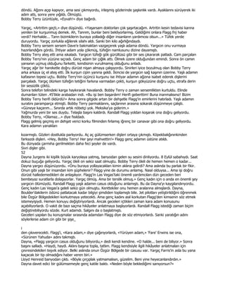 döndü. Ağzını açıp kapıyor, ama sesi çıkmıyordu, irileşmiş gözlerinde şaşkınlık vardı. Ayaklarını sürüyerek iki
adım attı, sonra yere yığıldı. Ölmüştü.
Bobby Terry üzüntüyle, «Eyvah!» diye bağırdı.

Yargıç, «Artritim geçti,» diye düşündü. «Yaşarsam doktorları çok şaşırtacağım. Artritin kesin tedavisi karına
yenilen bir kurşunmuş demek. Ah, Tanrım, bunlar beni bekliyorlarmış. Geldiğimi onlara Flagg fnj haber
verdi? Herhalde... Tanrı bizimkilerin buraya yolladığı diğer insanların yardımcısı olsun...» Tüfek yerde
duruyordu. Yargıç zorlukla eğilerek silahı aldı. Sanki bin kilo ağırlığındaydı.
Bobby Terry sersem sersem Dave'e bakmaktan vazgeçerek yaşlı adama döndü. Yargıcın onu vurmaya
hazırlandığını gördü. Đhtiyar adam yola çökmüş, tüfeğin namlusunu dizine dayamıştı.
Bobby Terry ateş etti ama ıskaladı. Yargıcın tüfeği gök gürültüsü gibi bir ses çıkararak patladı. Cam parçaları
Bobby Terry'nin yüzüne sıçradı. Genç adam bir çığlık attı. Ölmek üzere olduğundan emindi. Sonra ön camın
yarısının uçmuş olduğunu farketti, kendisinin vurulmamış olduğunu anladı.
Yargıç ağır bir hareketle doğru dürüst nişan almaya çalışıyordu. Sinirleri iyice bozulmuş olan Bobby Terry
arka arkaya üç el ateş etti. Đlk kurşun cipin yanına geldi. Đkincisi de yargıcın sağ kaşının üzerine. Yaşlı adamın
kafasının tepesi uçtu. Bobby Terry'nin üçüncü kurşunu ise ihtiyar adamın ağzına isabet ederek dişlerini
parçaladı. Yargıç ölürken tüfeğin tetiğini farkına varmadan çekti, kurşun gökyüzüne doğru uçtu, etrafa derin
bir sessizlik çöktü.
Sonra telefon telindeki karga haykırarak havalandı. Bobby Terry o zaman sersemlikten kurtuldu. Elinde
dumanları tüten .45'likle arabadan indi. «Bu işi ben başardım! Herifi geberttim! Buna inanmalısınız! Bizim
Bobby Terry herifi öldürdü!» Ama sonra gitgide artan bir dehşetle Flagg'in emirlerini hatırladı. Yaşlı adamın
suratını paramparça etmişti. Bobby Terry parmaklarını, saçlarının arasına sokarak düşünmeye çalıştı.
«Güneye kaçarım... Sınırda artık nöbetçi yok. Meksika'ya giderim.»
Yağmurda yeni bir ses duydu. Telaşla başını kaldırdı. Randall Flagg yoldan koşarak ona doğru geliyordu.
Bobby Terry, «Olamaz...» diye fısıldadı.
Flagg gelmiş geçmiş en dehşet verici korku filminden fırlamış iğrenç bir canavar gibi ona doğru geliyordu.
Kara adamın yanakları

kızarmıştı. Gözleri dostlukla parlıyordu. Aç aç gülümserken dişleri ortaya çıkmıştı. Köpekbalığınınkinden
farksızdı dişleri. «Hey, Bobby Terry! Her şeyi mahvettin!» Flagg genç adamın üstüne atıldı.
Bu dünyada çarmıha gerilmekten daha feci şeyler de vardı.
Sivri dişler gibi.
52
Dayna Jurgens iki kişilik büyük karyolaya yatmış, banyodan gelen su sesini dinliyordu. 8 Eylül sabahıydı. Saat
dokuz buçuğa geliyordu. Yargıç öleli on sekiz saat olmuştu. Bobby Terry öleli de hemen hemen o kadar...
Dayna yargıcı düşünüyordu. «Onu buraya yollayacakları kimin aklına gelirdi? Ama aslında bu parlak bir fikir.
Onun gibi yaşlı bir insandan kim şüphelenir? Flagg yine de durumu anlamış. Nasıl olduysa... Ama işi doğru
dürüst halledemedikleri de anlaşılıyor. Flagg'in Las Vegas'taki önemli yardımcıları dün geceden beri
bembeyaz suratlarla dolaşıyorlar. Yargıç ölmüş. Ama bir terslik olmuş.» Genç kadın için o anda en önemli şey
yargıcın ölümüydü. Randall Flagg yaşlı adamın casus olduğunu anlamıştı. Bu da Dayna'yı kaygılandırıyordu.
Genç kadın Las Vegas'a geleli sekiz gün olmuştu. Kenttekiler onu hemen aralarına almışlardı. Dayna,
Boulder'dakilerin ödünü patlatacak kadar bilgiyi şimdiden toplamıştı bile. Jet pilotları yetiştirildiğini öğrenmek
bile Özgür Bölgedekileri korkutmaya yetecekti. Ama genç kadını asıl korkutan Flagg'den kimsenin söz etmek
istemeyişiydi. Hemen konuyu değiştiriyorlardı. Ancak geceleri içtikleri zaman kara adam konusunu
açabiliyorlardı. O vakit de bazı saçma hikâyeler anlatmaya başlıyorlardı. Randall Flagg istediği zaman biçim
değiştirebiliyordu sözde. Kurt adamdı. Salgını da o başlatmıştı.
Geceleri yapılan bu konuşmalar sırasında adamdan Flagg diye de söz etmiyorlardı. Sanki yaratığın adını
söylerlerse adam cin gibi bir şişe_

i
den çıkıverecekti. Flagg'i, «Kara adam,» diye çağırıyorlardı, «Yürüyen adam,» 'Fare' Erwins ise ona,
«Sürünen Yahuda» adını takmıştı.
Dayna, «Flagg yargıcın casus olduğunu biliyordu,» dedi kendi kendine. «O halde... beni de biliyor.» Sonra
başını salladı. «Haydi, haydi. Aklını başına topla, tatlım. Flagg kendisiyle ilgili hikâyeler anlatmaları için
çevresindekileri teşvik ediyor. Belki aslında onun Özgür Bölgede bir casusu var. Yargıç Farris'in asla bu yana
kaçacak bir tip olmadığını haber veren biri.»
Lloyd Henreid banyodan çıktı. «Böyle çırçıplak yatmamalısın, güzelim. Beni yine heyecanlandırdın.»
Dayna davet edici bir gülümsemeyle genç katile baktı. «Neden böyle beklediğimi sanıyorsun?»
 