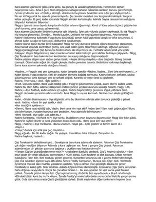 Kara adamın üçüncü bir gözü vardı sanki. Bu gözüyle ta uzakları görebiliyordu. Hemen her zaman
başarıyordu bunu. Ama o gece ölüm döşeğindeki Abagail Ananın odasında olanların sonunu görememişti.
/ncak içinden bir ses. «O öldü,» demişti. «Kadının konuşmasını beklediler ama o bir şey söyleyemedi.»
Ne var ki Flagg artık bu sese de güvenemiyordu. Şu casuslar meselesi onu kaygılandırmaktaydı. Yargıcın
kafası uçmuştu. O genç kadın son anda Flagg'in elinden kurtulmuştu. Aslında Dayna casusun kim olduğunu
biliyordu! Kahretsin! Biliyordu!
Flagg o üçüncü casus dışında karşı tarafın bütün sırlarını öğrenmişti. Kimdi o? Kara adam üçüncü gözüyle her
tarafı taramış, ama casusu görememişti.
Kara adamın düşünceleri birbirini sansarlar gibi izliyordu. Đşler pek yolunda gidiyor sayılmazdı. Bu da Flagg'in
hiç hoşuna gitmiyordu. Örneğin... Harold Lauder. Delikanlı her şeyi güzelce başarmıştı. Ama sonunda
Nadine'i öldürmeye kalkmıştı. Flagg bunu düşündüğü zaman hâlâ şaşkınlıkla karışık bir öfke duyuyordu. O
ahmak kadın da ağzı bir karış açık, delikanlıya bakakalmıştı.
Nadine ölürse bütün bunlar kime kalacaktı? Flagg her şeyi dünyaya gelecek oğluna bırakmayı planlamıştı.
Ama Harold sonunda kontrolden çıkmış, ona vaat edilen gelini öldürmeye kalkmıştı. Oğlunun annesini!
Flagg üçüncü gözüyle Çöp Tenekesi denilen adamı da izleyemiyor-du. Herhalde adam şimdi yine çölde
dolaşıyor, Özgür Bölgedeki o iç sıkıcı insanları ortadan kaldırmak için yeni silahlar bulmaya çalışıyordu. Flagg,
Çöp Tenekesinin bazı bakımlardan kendisinden de acayip olduğunu düşünmekteydi.
Nadine yüzüne düşen uzun saçları geriye iterek, «Keşke ölmüş olsaydım,» diye düşündü. Güneş batmak
üzereydi. Ölüm kadar soğuk bir rüzgâr çıkmıştı. Kadın çevresine bakındı. Birdenbire korkmaya başlamıştı.
Sonra kara adamın yakınında olduğunu hissetti.

«Nadine...» Flagg'in sesi pek yumuşaktı. Kadın dehşetle sarsıldı «Nadine, Nadine... Seni öyle seviyorum ki...»
Kadın döndü. Flagg oradaydı. Eski bir arabanın burnuna bağdaş kurmuştu. Kadına bakıyor, şefkatle, usulca
gülümsüyordu. Ama bakışları pek de şefkatli değildi. Karanlık bir neşe vardı bu gözlerde.
Nadine, «Merhaba,» dedi. «Đşte geldim.»
«Evet. Sonunda geldin. Bana vaat edildiği gibi.» Flagg'in gülümsemesi yayıldı, adam ellerini kadına uzattı.
Nadine bu elleri tuttu, adama yaklaşırken ondan çevreye yayılan kavurucu sıcaklığı hissetti. Flagg, «Ah,
Nadine,» diye fısıldadı, kadını öpmek için eğildi. Nadine başını hafifçe çevirerek soğuk yıldızlara baktı.
Flagg'in dudakları çenesinin altına süründü. Ama Flagg bu oyuna kanmadı. Nadine onun alayla güldüğünü
sezdi.
Kadın, «Ondan tiksiniyorum,» diye düşündü. Ama bu tiksintinin altında yıllar boyunca gizlediği o şehvet
vardı. Nadine, «Bana bir şeyi açıkla,» dedi.
«Her istediğini açıklarım.»
«Demin, 'Bana vaat edildiği gibi,' dedin. Beni sana kim vaat etti? Neden beni? Seni nasıl çağıracağım? Bunu
bile bilmiyorum. Hayatım boyunca seni bekledim. Ama adını bile bilmiyorum.»
«Beni 'Richard,' diye çağır. Asıl adım bu.»
Nadine kararsızca, «Richard mı?» diye sordu. Dudaklarını onun boynuna dayamış olan Flagg kıkır kıkır güldü.
Nadine'in tüyleri tiksinti ve istek yüzünden diken diken oldu. «Beni sana kim vaat etti?»
Flagg, «Nadine,» diye mırıldandı. «Bunu unuttum. Haydi gel... Çöle gidelim ve benim karım ol.»
«Hayır.»
«'Hayır,' demek için artık çok geç, hayatım.»
Flagg soğuktu. Bir ölü kadar soğuk. Ve yaşlıydı. Đnsanlıktan daha ihtiyardı. Dünyadan da.
Nadine haykırdı, haykırdı...

Çöp Tenekesinin defedilmesi şart... Gerekiyorsa bunu kara adama da söylerim. Patronun Çöp Tenekesine
çok değer verdiğini biliyorum Adamda o kara taşlardan var. Ama o yangını Çöp çıkardı. Patronun
adamlarından biri pilotları yakmaya başlarsa o uçakları nasıl havalandın-rız?»
«Yangını Çöp'ün çıkardığından emin misin?» «Arabaların durduğu yerdeydi. Çöp'ü hepimiz gördük.» «Ben
onun çölde bir yerde olduğunu sanıyordum.» «Geri döndü. Kum taşıtının içi alet doluydu. Onları nereden
bulduğunu Tanrı bilir. Bize bulduğu şeyleri gösterdi. Bunlardan sonuncusu da o yakma fitillerinden biriydi.
Çöp ona bakarken ağzının suyu aktı adeta. Sonra Freddy Campanari, 'Buraya bak, Çöp,' dedi. 'Kibritlerle
oynamaya meraklı olan insanlar yataklarını ıslatırlar.' Çöp o zaman iyice garipleşti. Usulca bir şeyler
mırıldandı ve kalkıp gitti. Biraz üzüldük. Aslında Çöp'ü kırmak istememiştik. Çocukların çoğu Çöp'ü seviyorlar.
Daha doğrusu seviyorlardı. Küçük bir çocuktan farksız o... Bu konuşmadan bir saat sonra yakıt tankeri
patladı. O sırada gözüm ileriye ilişti. Çöp taşıtına binmiş, dürbünle bizi seyrediyordu.» Lloyd rahatlamıştı.
«Elindeki bütün kanıt bu mu?» «Hayır. Zavallı Freddy'yi revire kaldırdıktan sonra John Waits'le yangın yerine
gittik. O da daha önce orada Çöp'ü gördüğünü söyledi. Etrafı araştırırken diğer tankerlerin hepsine de o
 