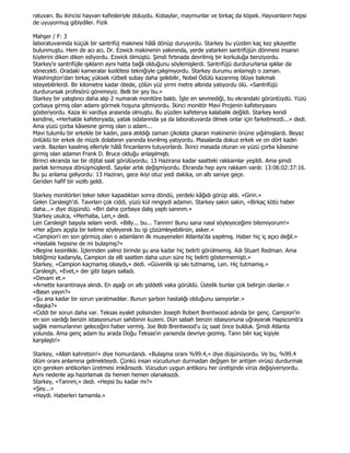 ratuvarı. Bu ikincisi hayvan kafesleriyle doluydu. Kobaylar, maymunlar ve birkaç da köpek. Hayvanların hepsi
de uyuyormuş gibiydiler. Fizik

Mahşer / F: 3
laboratuvarında küçük bir santrifüj makinesi hâlâ dönüp duruyordu. Starkey bu yüzden kaç kez şikayette
bulunmuştu. Hem de acı acı. Dr. Ezwick makinenin yakınında, yerde yatarken santrifüjün dönmesi insanın
tüylerini diken diken ediyordu. Ezwick ölmüştü. Şimdi fırtınada devrilmiş bir korkuluğa benziyordu.
Starkey'e santrifüjle ışıkların aynı hatta bağlı olduğunu söylemişlerdi. Santrifüjü durdururlarsa ışıklar da
sönecekti. Oradaki kameralar kızılötesi tekniğiyle çalışmıyordu. Starkey durumu anlamıştı o zaman.
Washington'dan birkaç yüksek rütbeli subay daha gelebilir, Nobel Ödülü kazanmış ölüye bakmak
isteyebilirlerdi. Bir kilometre kadar ötede, çölün yüz yirmi metre altında yatıyordu ölü. «Santrifüjü
durdurursak profesörü göremeyiz. Belli bir şey bu.»
Starkey bir yatıştırıcı daha alıp 2 numaralı monitöre baktı. Đşte en sevmediği, bu ekrandaki görüntüydü. Yüzü
çorbaya girmiş olan adamı görmek hoşuna gitmiyordu. Đkinci monitör Mavi Projenin kafeteryasını
gösteriyordu. Kaza iki vardiya arasında olmuştu. Bu yüzden kafeterya kalabalık değildi. Starkey kendi
kendine, «Herhalde kafeteryada, yatak odalarında ya da laboratuvarda ölmek onlar için farketmezdi...» dedi.
Ama yüzü çorba kâsesine girmiş olan o adam...
Mavi tulumlu bir erkekle bir kadın, para atıldığı zaman çikolata çıkaran makinenin önüne yığılmışlardı. Beyaz
önlüklü bir erkek de müzik dolabının yanında kıvrılmış yatıyordu. Masalarda dokuz erkek ve on dört kadın
vardı. Bazıları kasılmış elleriyle hâlâ fincanlarını tutuyorlardı. Đkinci masada oturan ve yüzü çorba kâsesine
girmiş olan adamın Frank D. Bruce olduğu anlaşılmıştı.
Birinci ekranda ise bir dijital saat görülüyordu. 13 Hazirana kadar saatteki rakkamlar yeşildi. Ama şimdi
parlak kırmızıya dönüşmüşlerdi. Sayılar artık değişmiyordu. Ekranda hep aynı rakkam vardı: 13:06:02:37:16.
Bu şu anlama geliyordu: 13 Haziran, gece ikiyi otuz yedi dakika, on altı saniye geçe.
Geriden hafif bir vızıltı geldi.

Starkey monitörleri teker teker kapadıktan sonra döndü, yerdeki kâğıdı görüp aldı. «Girin.»
Gelen Carsleigh'di. Tavırları çok ciddi, yüzü kül rengiydi adamın. Starkey sakin sakin, «Birkaç kötü haber
daha...» diye düşündü. «Biri daha çorbaya dalış yaptı sanırım.»
Starkey usulca, «Merhaba, Len,» dedi.
Len Carsleigh başıyla selam verdi. «Billy... bu... Tanrım! Bunu sana nasıl söyleyeceğimi bilemiyorum!»
«Her ağzını açışta bir kelime söyleyerek bu işi çözümleyebilirsin, asker.»
«Campion'ı en son görmüş olan o adamların ilk muayeneleri Atlanta'da yapılmış. Haber hiç iç açıcı değil.»
«Hastalık hepsine de mi bulaşmış?»
«Beşine kesinlikle. Đçlerinden yalnız birinde şu ana kadar hiç belirti görülmemiş. Adı Stuart Redman. Ama
bildiğimiz kadarıyla, Campion da elli saatten daha uzun süre hiç belirti göstermemişti.»
Starkey, «Campion kaçmamış olsaydı,» dedi. «Güvenlik işi sıkı tutmamış, Len. Hiç tutmamış.»
Carsleigh, «Evet,» der gibi başını salladı.
«Devam et.»
«Arnette karantinaya alındı. En aşağı on altı şiddetli vaka görüldü. Üstelik bunlar çok belirgin olanlar.»
«Basın yayın?»
«Şu ana kadar bir sorun yaratmadılar. Bunun şarbon hastalığı olduğunu sanıyorlar.»
«Başka?»
«Ciddi bir sorun daha var. Teksas eyalet polisinden Joseph Robert Brentwood adında bir genç. Campion'in
en son vardığı benzin istasyonunun sahibinin kuzeni. Dün sabah benzin istasyonuna uğrayarak Hapscomb'a
sağlık memurlarının geleceğini haber vermiş. Joe Bob Brentwood'u üç saat önce bulduk. Şimdi Atlanta
yolunda. Ama genç adam bu arada Doğu Teksas'ın yarısında devriye gezmiş. Tanrı bilir kaç kişiyle
karşılaştı!»

Starkey, «Allah kahretsin!» diye homurdandı. «Bulaşma oranı %99.4,» diye düşünüyordu. Ve bu, %99.4
ölüm oranı anlamına gelmekteydi. Çünkü insan vücudunun durmadan değişen bir antijen virüsü durdurmak
için gereken antikorları üretmesi imkânsızdı. Vücudun uygun antikoru her üretişinde virüs değişiveriyordu.
Aynı nedenle aşı hazırlamak da hemen hemen olanaksızdı.
Starkey, «Tanrım,» dedi. «Hepsi bu kadar mı?»
«Şey...»
«Haydi. Haberleri tamamla.»
 