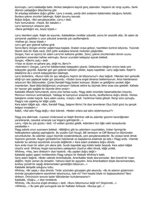 konmuştu. Larry kalabalığa baktı. Herkes bakışlarını kaçırdı genç adamdan. Hepsinin de rengi uçuktu. Sanki
ölümün yaklaştığını biliyorlarmış gibi.
Đki arkadaşı kafeslere doğru gittiler. Larry o sırada, yanda dört arabanın beklemekte olduğunu farketti.
Bunlara çekme zincirleri takılmıştı. Ralph durumu kavradı.
Boğuk boğuk, «Bizi parçalayacaklar, Larry,» dedi.
Fare homurdandı. «Haydi. Bin bakalım.»
Larry kamyonun arkasına çıktı.
«Bana gömleğini ver, beyaz köpek.»

Larry istenileni yaptı. Ralph da soyundu. Kalabalıktan mırıltılar yükseldi, sonra bir sessizlik oldu. Đki adam da
yürüyerek yaptıkları o uzun yolculuk sırasında çok zayıflamışlardı.
«Kafese gir, beyaz köpek.»
Larry geri geri giderek kafese girdi.
Sonra Barry Dorgan emirler yağdırmaya başladı. Oradan oraya gidiyor, hazırlıkları kontrol ediyordu. Yüzünde
tiksinti dolu bir ifade vardı. Dört şoför arabalara binerek motorları çalıştırdılar.
Dorgan, Fare ve üçüncü bir adam Larry'nin kafesine girdiler. Zenci, çekme zincirlerinden birinin ucunu
çubukların arasından kafese sokmuştu. Bunun ucundaki kelepçeyi açarak bekledi.
Dorgan, «Ellerini uzat,» dedi.
«Yasa ve düzen ne şahane şey, değil mi, Barry?»
«Kahretsin!» Dorgan, Larry'nin bileklerindeki kelepçeleri çıkardı. Delikanlının bileğine zincire takılı yeni
kelepçeler geçirildi. Adamlar geri geri giderek kafesten çıktılar, kapıyı kapattılar. Larry sağa baktı. Ralph'in
bileklerine de o zincirli kelepçelerden takılmıştı.
Larry birdenbire, «Bunun kötü bir şey olduğunu hepiniz de biliyorsunuz!» diye bağırdı. Yıllardan beri şarkıcılık
ettiği için sesi şaşılacak kadar gür çıkıyordu. «Sizden buna engel olmanızı beklemiyorum. Ama hatırlamanızı
istiyorum! Bizi öldürecekler. Çünkü Randall Flagg bizden korkuyor. Bizden ve geldiğimiz yerdeki diğer
insanlardan. Nasıl öldürüldüğümüzü unutmayın! Gelecek sefere bu biçimde ölme sırası size gelebilir. Kafeste
bir hayvan gibi aşağılık bir biçimde ölme sırası!»
Kalabalık öfkeyle homurdandı, sonra yine herkes sustu. Flagg otelin önündeki basamaklardan iniyordu.
Memnun memnun sırıtmaktaydı. Yaklaşıp iki kamyonun arasında durdu, taraftarlarına doğru döndü. Herkes
bakışlarını ondan kaçırdı. Kara adam usulca, «Lloyd,» dedi. Yardımcısı hasta gibiydi. Rengi iyice uçmuştu.
Flagg'e rulo yapılmış bir kâğıt uzattı.
Kara adam kâğıdı açtı. «Ben, Randall Flagg, Salgının Birinci Yılı diye tanımlanan Otuz Eylül günü bu gerçek
belgeyi imzaladım.»
Ralph, «Asıl adın Flagg değil,» diye kükredi. «Neden onlara asıl adını söylemiyorsun?»

Flagg ona aldırmadı. «Lawson Underwood ve Ralph Brentner adlı bu adamlar gecenin karanlığından
yararlanarak, casusluk amacıyla Las Vegas'a gelmişlerdir...»
Larry, «Đşte bu çok güzel,» dedi. «O yoldan gündüz geldik. Adamların bizi öğle vakti karayolunda
yakaladılar.»
Flagg sabırla onun susmasını bekledi. «Bildiğiniz gibi bu adamların suçortakları, Indian Springs'de
helikopterlere sabotaj yapmışlardır. Bu yüzden Carl Hough, Bill Jamieson ve Cliff Benson'un ölümünden
sorumludurlar. Bu adamlar uygun biçimde cezalandırılacak, yani parçalanacaklardır. Bu cezaya tanık olmak
hepinizin görevidir. Bugün gördüklerinizi hatırlamak ve başkalarına anlatmak da öyle.» Flagg sırıttı. «Hamile
kadınlar bu sahneyi seyretmek zorunda değillerdir.» Kara adam arabalara doğru döndü.
Aynı anda iriyarı bir adam çim alana çıktı. Suratı başındaki aşçı külahı kadar beyazdı. Kara adam kâğıdı
Lloyd'a verdi. Whitney Hogan kamyonlara yaklaşırken Lloyd'un elleri titredi, kâğıt yırtıldı.
Whitney, «Hey, beni dinleyin!» diye haykırdı. «Bu yapılan doğru değil.»
Kalabalık şaşkın şaşkın mırıldanırken Flagg vahşice bir ifadeyle Whitney'e baktı.
Genç adam bağırdı. «Bizler vaktiyle Amerikalıydık. Amerikalılar böyle davranmazlar. Ben önemli bir insan
değilim. Hiçbir zaman da olmadım. Yalnızca basit bir aşçıydım. Ama Amerikalıların böyle davranmamaları,
kovboy çizmeli bir sapığı dinlememeleri gerektiğini biliyorum...»
Kalabalık dehşetle soluğunu tuttu.
Whitney, «Bir sapık,» diye direndi. Terler yüzünden gözyaşları gibi akıyordu. «Bu iki adamın gözlerinizin
önünde parçalanmalarını seyretmek istiyorsunuz, öyle mi? Yeni hayata böyle mi başlayacaksınız? Beni
dinleyin. Ömrünüzün sonuna kadar kâbuslardan kurtulamazsınız!»
Kalabalık, «Doğru...» diye mırıldandı.
Whitney, «Bu duruma engel olmalıyız,» dedi. «Bunu biliyorsunuz değil mi? Düşünmeli...»
«Whitney...» Bu ipek gibi yumuşacık ses bir fısıltıdan farksızdı. «Buraya gel...»
 