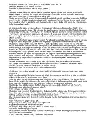 Larry kendi kendine, «Ah, Tanrım,» dedi. «Sana şükürler olsun! Ben...»
Sessiz bir beyaz ışık bütün dünyayı doldurdu.
inananlar da, inanmayanlar da o kutsal ateşte yandılar.
64
Stu şafak zamanı rahatsız bir uykudan uyandı. Kojak ona sokulup yatmıştı ama Stu yine de titriyordu.
Gökyüzü soğuk bir maviydi. Stu' nun vücudu, titremesine rağmen, alev alev de yanıyordu. Ateşi çıkmıştı.
Genç adam, «Hastayım...» diye mırıldanarak tekrar daldı.
Stu bir saat sonra irkilerek uyandı. Uykusu arasında dehşet içinde kumluk yere sıkıca tutunmuştu. Bir kâbus
mu görüyordu? Herhalde. Yer ellerinin altında hafifçe sarsılıyordu. Deprem? Burada deprem olabilir miydi?
Sonra kulağına boğuk bir gümbürtü geldi. Kulak zarları bir an içeriye doğru çöktü sanki. Stu yukarıdan gelen
iniltiyi duyarak başını kaldır-

di. Kojak alçak bir tepeye tırmanmış, batıya, Nevada'ya doğru bakıyordu. Stu dehşetle, «Kojak!» diye
bağırdı. Köpek ona doğru koştu. Hâlâ inliyordu. Stu köpeği okşarken hayvanın titrediğini farketti. Genç adam
birdenbire durumu kavradı. «Görmeliyim,» diye mırıldandı. Ağır ağır, sürünerek yamaca tırmanmaya başladı.
«Tanrım, alev alev yanıyorum. Ateşim yine çıktı sanırım.» O sırada gözü yanından ayrılmayan Kojak'a ilişti.
Hayvan dilini çıkarmış, kesik kesik soluyordu. Onun da sıcaktan rahatsız olduğu anlaşılıyordu. «Demek ki
ateşim çıkmamış.»
Stu sonunda bitkin halde tepeye erişmeyi başardı. Ağır ağır doğrulup oturdu. Kojak inliyor, yüzünü yalıyordu.
Genç adam batıya doğru baktı. Uzun bir süre. Dalga dalga yayılan sıcaklığın bile farkında değildi artık.
Stu sonunda titrek, hafif bir sesle, «Ah, Tanrım...» dedi. «Şuna bak, Kojak. Tanrım, her şey sona erdi!»
Ufukta mantar biçimi bir bulut belirmişti. Sanki güneş o gün erken batmaya karar vermiş gibi, turuncumsu
kırmızı renkteydi. «Las Vegas' takilerin hepsi de öldü. Biri bir hata yaptı ve nükleer bir silah patladı... Buluta
bakılırsa dev bir şeydi. Glen, Larry ve Ralph... Belki onlar daha Las Vegas'a varamamışlardı ama... herhalde
kavrulup gittiler... Rüzgâr şimdi bu bulutu ne tarafa doğru sürükleyecek?.. Ama artık bu da önemli mi?
Üzerimde bulmaları için Fran'e mektup yazacağım. Las Vegas'ta-kilerin buharlaştıklarını öğrenmeliler. Ama
şimdi yazamam... Çok yorgunum... Sevinemiyorum bile...» Stu yere uzandı. Uykuya dalmadan önceki
düşüncesi, «Kaç megatondu bu?» demek oldu. Ama bunu kimse bilemeyecekti. Hatta bilmeyi bile
istemeyecekti...
Stu saat altıdan sonra uyandı. Mantar biçimi bulut kaybolmuştu. Ama batıda gökyüzü kıpkırmızıydı.
Stu, Kojak'ın getirdiği tavşanı kızarttı yine. Köpeğe avın yarısını verdi. Ama kendisi ancak birkaç lokma
yiyebildi. Titremeye başlamıştı. Battaniyeleri de aşağıda kalmıştı.
Güneş battı. Kojak bir süre sonra Stu'nun battaniyelerinden birini

sürükleyerek getirdi. Genç adam köpeğe bitkince sarıldı. «Sen harika bir yaratıksın, Kojak. Bunu biliyor
muydun?»
Kojak kuyruğunu salladı. Stu battaniyeye sarındı, köpek de onun yanına uzandı. Kısa bir süre sonra ikisi de
uykuya daldılar. Ama Stu sayıklayarak çırpındı durdu.
Stu ertesi sabah uyandığı zaman ateşi daha da yükselmiş, çenesinin altındaki bezler iyice şişmişti. Gözleri
kızgın bilyeler gibiydi. «Ben ölüyorum... Bu kesin...» Genç adam bir kağıda gerekenleri zorlukla yazdı, sonra
tekrar daldı gitti. Uyandığı zaman hava kararmaya başlamıştı. Kojak yanında bekliyordu.
Stu köpeğe, «Ben öldüğüm zaman Boulder'a dönmeni istiyorum,» dedi. «Gidip Fran'i bul. Frannie'yi.
Mektubu tasmana takacağım. Anladın mı, oğlum?»
Kojak kuşkuyla kuyruğunu salladı.
Stu sabaha karşı uyanıp tek dirseğinin üzerinde doğruldu. Kulakları uğulduyordu. Bir ses uyandırmıştı onu.
Kayan taş ve çakılların sesi... Herhalde Kojak dolaşmaya çıkmıştı. Hayır! Köpek yanındaydı. Hayvan ayağa
kalkmış, usul usul ilerliyordu. Birdenbire yanda kara bir siluet belirdi.
Stu, «Kara adam geldi,» diye düşünerek zorlukla doğrulup oturdu. «Las Vegas'taydı ama kaçmayı başarmış
demek.»
Kojak homurdanarak gölgeye doğru gitti.
Biri şaşkın şaşkın, «Hey,» dedi. «Kojak, sen değil misin?»
Köpek birdenbire neşeyle havlayarak ileri atıldı.
Stu dehşetle, boğuk boğuk haykırdı. «Hayır! Bu bir hile! Kojak...»
Ama köpek sevinçle sıçrayıp duruyordu.
Stu dudaklarını yalayarak dövüşmeye hazırlandı. Bir, belki de iki yumruk atabileceğini düşünüyordu. Sonra,
«Kim var orada?» diye seslendi.
«Tom Cullen! Evet, efendim. Evet, Tom Cullen! Sen kimsin?»
 