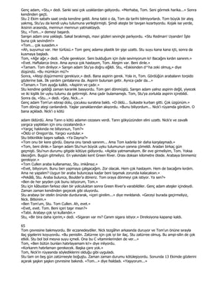 Genç adam, «Stu,» dedi. Sanki sesi çok uzaklardan geliyordu. «Merhaba, Tom. Seni görmek harika...» Sonra
kendinden geçti.
Stu 2 Ekim sabahı saat onda kendine geldi. Ama tabii o da, Tom da tarihi bilmiyorlardı. Tom büyük bir ateş
yakmış, Stu'yu da kendi uyku tulumuna yerleştirmişti. Şimdi ateşte bir tavşan kızartıyordu. Kojak ise yerde,
ikisinin arasında, memnun memnun yatmaktaydı.
Stu, «Tom...» demeyi başardı.
Sarışın adam ona yaklaştı. Sakal bırakmıştı, mavi gözleri sevinçle parlıyordu. «Stu Redman! Uyandın! Đşte
buna çok sevindim!»
«Tom... çok susadım.»
«Ah, suyumuz var. Her türlüsü.» Tom genç adama plastik bir şişe uzattı. Stu suyu kana kana içti, sonra da
kusmaya başladı.
Tom, «Ağır ağır,» dedi. «Öyle gerekiyor. Seni bulduğum için öyle seviniyorum ki! Bacağını kırdın sanırım.»
«Evet. Haftalarca önce. Ama ayrıca çok hastayım, Tom. Ateşim var. Beni dinle.»
«Tamam. Tom dinliyor.» Sarışın adam Stu'ya doğru eğildi. Stu, «Eskisinden d^ha zeki olmuş,» diye
düşündü. «Bu mümkün mü?»
Sonra, «Ateşi düşürmemiz gerekiyor,» dedi. Bana aspirin gerek. Yola in, Tom. Gördüğün arabaların torpido
gözlerine bak. Đlk yardım çantalarına da. Aspirin bulursan getir. Ayrıca çadır da...»
«Tamam.» Tom ayağa kalktı. «Aspirin ve çadır.»
Stu kendine geldiği zaman karanlık basıyordu. Tom geri dönmüştü. Sarışın adam yalnız aspirin değil, yiyecek
ve iki kişilik bir uyku tulumu da getirmişti. Ama çadır bulamamıştı. Tom, Stu'ya zorlukla aspirin içirebildi.
Sonra da, «Stu...» dedi. «Şey, Nick...»
Genç adam Tom'un ıstırap dolu, çocuksu suratına baktı. «O öldü... Suikaste kurban gitti. Çok üzgünüm.»
Tom dönüp ateşi canlandırdı. Yaşlar yanaklarından akıyordu. «Bunu biliyordum... Nick'i rüyamda gördüm. O
bana açıkladı. Nick'i o kötü

adam öldürdü. Ama Tanrı o kötü adamın cezasını verdi. Tanrı gökyüzünden elini uzattı. Nick'e ve zavallı
yargıca yaptıkları için onu cezalandırdı.»
«Yargıç hakkında ne biliyorsun, Tom?»
«Öldü o! Oregon'da. Yargıcı vurdular.»
Stu bitkinlikle başını salladı. «Ya Dayna?»
«Tom onu bir kere gördü. Dayna onu tanıdı sanırım... Ama Tom kadınla bir daha karşılaşmadı.»
«Tom, beni dinle.» Sarışın adam Stu'nun büyük uyku tulumunun yanına çömeldi. Aradan birkaç gün
geçmişti. Stu'nun durumu gitgide kötüye gidiyordu. «Açıkta yatmamalıyım. Bir eve girmeliyim, Tom. Yoksa
öleceğim. Bugün gitmeliyiz. En yakındaki kent Green River. Orası doksan kilometre ötede. Arabaya binmemiz
gerekiyor.»
«Tom Cullen araba kullanamaz, Stu. imkânsız.»
«Evet, biliyorum. Bunu ben yapmaya çalışacağım. Zor olacak. Hem çok hastayım. Hem de bacağımı kırdım.
Ama ne yapalım? Uygun bir araba buluncaya kadar beni taşımak zorunda kalacaksın.»
«Pekâlâ, Stu. Araba bulunca, Boulder'a döneriz. Tom oraya dönmeyi çok istiyor. Ya sen?»
«Ben de her şeyden çok bunu istiyorum, Tom.»
Stu için kâbustan farksız olan bir yolculuktan sonra Green River'a varabildiler. Genç adam ateşler içindeydi.
Zaman zaman kendinden geçecek gibi oluyordu.
Stu arabayı bir otelin önünde durdurarak, «içeri girelim...» diye mırıldandı. «Geceyi burada geçirmeliyiz,
Nick. Bitkinim.»
«Ben Tom'um, Stu. Tom Cullen. Ah, evet.»
«Evet, evet. Tom. Beni içeri taşır mısın?»
«Tabii. Arabayı çok iyi kullandın.»
Stu, «Bir bira daha içerim,» dedi. «Sigaran var mı? Canım sigara istiyor.» Direksiyona kapanıp kaldı.

65
Tom çevresine bakmıyordu. Bir eczanedeydiler. Nick tezgâhın arkasında duruyor ve Tom'un önüne sırayla
ilaç şişelerini koyuyordu. «Bu penisilin. Zatürree için çok iyi bir ilaç. Stu zatürree olmuş. Bu ampi-silin de çok
etkili. Stu bol bol meyva suyu içmeli. Ona bu C vitaminlerinden de ver...»
Tom, «Ben bütün bunları hatırlayamam ki!» diye inliyordu.
«Korkarım hatırlaman gerekecek. Başka çare yok.»
Tom, Nick'in rüyasında söylediklerini olduğu gibi uyguladı.
Stu tam on beş gün zatürreeyle boğuştu. Zaman zaman durumu kötüleşiyordu. Sonunda 13 Ekimde gözlerini
açarak şaşkın şaşkın çevresine bakındı. «Tom...» diye fısıldadı. «Yaşıyorum...»
 