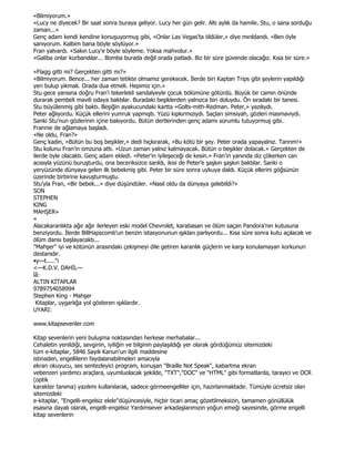 «Bilmiyorum.»
«Lucy ne diyecek? Bir saat sonra buraya geliyor. Lucy her gün gelir. Altı aylık da hamile. Stu, o sana sorduğu
zaman...»
Genç adam kendi kendine konuşuyormuş gibi, «Onlar Las Vegas'ta öldüler,» diye mırıldandı. «Ben öyle
sanıyorum. Kalbim bana böyle söylüyor.»
Fran yalvardı. «Sakın Lucy'e böyle söyleme. Yoksa mahvolur.»
«Galiba onlar kurbandılar... Bomba burada değil orada patladı. Biz bir süre güvende olacağız. Kısa bir süre.»

«Flagg gitti mi? Gerçekten gitti mi?»
«Bilmiyorum. Bence... her zaman tetikte olmamız gerekecek. Đlerde biri Kaptan Trips gibi şeylerin yapıldığı
yeri bulup yıkmalı. Orada dua etmeli. Hepimiz için.»
Stu gece yarısına doğru Fran'i tekerlekli sandalyeyle çocuk bölümüne götürdü. Büyük bir camın önünde
durarak pembeli mavili odaya baktılar. Buradaki beşiklerden yalnızca biri doluydu. Ön sıradaki bir tanesi.
Stu büyülenmiş gibi baktı. Beşiğin ayakucundaki kartta «Golts-mith-Redman. Peter,» yazılıydı.
Peter ağlıyordu. Küçük ellerini yumruk yapmıştı. Yüzü kıpkırmızıydı. Saçları simsiyah, gözleri masmaviydi.
Sanki Stu'nun gözlerinin içine bakıyordu. Bütün dertlerinden genç adamı sorumlu tutuyormuş gibi.
Frannie de ağlamaya başladı.
«Ne oldu, Fran?»
Genç kadın, «Bütün bu boş beşikler,» dedi hıçkırarak, «Bu kötü bir şey. Peter orada yapayalnız. Tanrım!»
Stu kolunu Fran'in omzuna attı. «Uzun zaman yalnız kalmayacak. Bütün o beşikler dolacak.» Gerçekten de
ilerde öyle olacaktı. Genç adam ekledi. «Peter'in iyileşeceği de kesin.» Fran'in yanında diz çökerken can
acısıyla yüzünü buruşturdu, ona beceriksizce sarıldı, ikisi de Peter'e şaşkın şaşkın baktılar. Sanki o
yeryüzünde dünyaya gelen ilk bebekmiş gibi. Peter bir süre sonra uykuya daldı. Küçük ellerini göğsünün
üzerinde birbirine kavuşturmuştu.
Stu'yla Fran, «Bir bebek...» diye düşündüler. «Nasıl oldu da dünyaya gelebildi?»
SON
STEPHEN
KING
MAHŞER»
«
Alacakaranlıkta ağır ağır ilerleyen eski model Chevrolet, karabasan ve ölüm saçan Pandora'nın kutusuna
benziyordu. Đlerde BillHapscomb'un benzin istasyonunun ışıkları parlıyordu... Kısa süre sonra kutu açılacak ve
ölüm dansı başlayacaktı...
"Mahşer" iyi ve kötünün arasındaki çekişmeyi dile getiren karanlık güçlerin ve karşı konulamayan korkunun
destanıdır.
•y—t....."i
<—K.D.V. DAHĐL—
îâ:
ALTIN KĐTAPLAR
9789754058994
Stephen King - Mahşer
 Kitaplar, uygarlığa yol gösteren ışıklardır.
UYARI:

www.kitapsevenler.com

Kitap sevenlerin yeni buluşma noktasından herkese merhabalar...
Cehaletin yenildiği, sevginin, iyiliğin ve bilginin paylaşıldığı yer olarak gördüğümüz sitemizdeki
tüm e-kitaplar, 5846 Sayılı Kanun'un ilgili maddesine
istinaden, engellilerin faydalanabilmeleri amacıyla
ekran okuyucu, ses sentezleyici program, konuşan "Braille Not Speak", kabartma ekran
vebenzeri yardımcı araçlara, uyumluolacak şekilde, "TXT","DOC" ve "HTML" gibi formatlarda, tarayıcı ve OCR
(optik
karakter tanıma) yazılımı kullanılarak, sadece görmeengelliler için, hazırlanmaktadır. Tümüyle ücretsiz olan
sitemizdeki
e-kitaplar, "Engelli-engelsiz elele"düşüncesiyle, hiçbir ticari amaç gözetilmeksizin, tamamen gönüllülük
esasına dayalı olarak, engelli-engelsiz Yardımsever arkadaşlarımızın yoğun emeği sayesinde, görme engelli
kitap sevenlerin
 