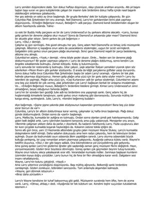 Larry yeniden düşüncelere daldı. Son dokuz haftayı düşünüyor, olayı çözecek anahtarı arıyordu. Altı yıl başını
taştan taşa vuran ve gece kulüplerinde çalışan bir insanın öyle birdenbire dokuz hafta içinde nasıl başarılı
olabileceğini anlamaya çabalıyordu.
Her şey aslında on sekiz ay önce başlamıştı. Bir grupla Berkeley' deki bir kulüpte çalışıyordu. Bir gün
Columbia Plak Şirketinden biri onu aramıştı. Neil Diamond, Larry'nin şarkılarından birini plak yapmayı
düşünüyordu. «Erkeğini Beğeniyor musun, Bebeğim?» adlı parçayı. Diamond kendi bestelerinden oluşan bir
albüm hazırlıyordu aslında. Yalnız-

ca eski bir Buddy Holly parçasını ve bir de Larry Underwood'un bu şarkısını albüme alacaktı. «Larry, buraya
gelip şarkını bir deneme plağına okur musun? Sonra da Diamond'un arkasında çalar mısın? Diamond ikinci
bir akustik gitar istiyor. Senin şarkını da çok beğeniyor.»
Larry, «Olur,» demişti.
Çalışma üç gün sürmüştü. Pek güzel olmuştu her şey. Genç adam Neil Diamond'la ve birkaç ünlü müzisyenle
çalışmıştı. Albümün iç kapağına onun adını da yazacaklarını söylemişler, uygun bir ücret vermişlerdi.
Gelgelelim ünlü şarkıcı onun parçasını plağa okumamıştı. Đkinci gece Diamond neşeli bir parça bestelemiş,
albüme onu almıştı.
Columbia'nın adamı, «Yazık,» demişti. «Ama böyle şeyler oluyor. Dinle... Neden sen bir deneme plağı
doldurmuyorsun? Bir şeyler yapmaya çalışırım.» Larry de deneme plağını doldurmuş, sonra kendini Los
Angeles sokaklarında bulmuştu. Zaman kötüydü. Kolay iş bulunmuyordu.
Larry sonunda bir restoranda iş bulmuştu. Gitar çalıyor, yaşlı adamlar Đtalyan yemekleri yiyerek işten söz
ederlerken «Moon River» gibi şarkılar söylüyordu. O arada da kâğıt parçalarına güfteler yazıp duruyordu.
Sonra dokuz hafta önce Columbia Plak Şirketinden başka bir adam Larry'i aramıştı. «Şarkını bir tek plak
halinde çıkarmayı düşünüyoruz. Hemen gelip plağın arka yüzü için bir şarkı daha söyler misin?» Larry bu
istenileni de yapmıştı. Plağın arka yüzü için, «Cep Kurtarıcısı» adlı bir şarkıyı söylemişti. Columbia'nın adamı
ona beş yüz dolarlık bir çek vermiş, plak şirketinden çok Larry'i bağlayan berbat bir anlaşma imzalatmıştı.
Ve... «Erkeğini Beğeniyor musun, Bebeğim?» birdenbire listelere girmişti. Kimse Larry Underwood'un zenci
olmadığının, beyaz olduğunun farkında değildi.
Larry'nin bir süreden beri gezdiği Julie adlı kız birdenbire ona yapışmıştı sanki. Genç adamı hiç de
hoşlanmadığı kimselerle tanıştırıyor, sanki şarkıcı onun malıymış gibi davranıyordu. Sonunda müthiş bir
kavga etmiş, ayrılmışlardı. Julie, Larry'e, «Kendini beğenmiş budala!»

diye bağırmıştı. «Şişine şişine yakında plak stüdyosunun kapısından giremeyeceksin! Bana beş yüz dolar
esrar borcun da var!»
Columbia, Larry'e bir albüm doldurtmaya karar vermiş, çalışmalar üç hafta önce başlamıştı. Plağı dokuz
günde doldurmuşlardı. Ondan sonra da «parti» başlamıştı.
Larry, Malibu'da, kumsalda bir aylığına ev tutmuştu. Ondan sonra olanları şimdi pek hatırlayamıyordu. Gelip
giden belli değildi artık. Larry içlerinden bazılarını tanıyordu ama çoğu yabancıydı. Menajerler onu arıyor,
«Benimle çalışırsan yıldızın daha da parlar,» diyorlardı. Bu kadarını hatırlıyordu Larry. Fazla uyuşturucu alan
bir kızın çırçıplak kumsalda koşarak haykırdığını da. Kokainin üstüne tekila içtiğini de.
Sonra altı gün önce, yani 13 Haziranda albümdeki grupta çalan müzisyen Wayne Stukey, Larry'e kumsalda
dolaşmalarını teklif etmişti. Daha sabahın dokuzuydu ama hem radyo çalıyordu, hem iki televizyon birden
açılmıştı. Duyan da bodrumdaki oyun odasında âlem yapıldığını sanırdı. Larry oturma odasındaki büyük
koltuğa yerleşmiş, bir çizgi romandan anlam çıkarmaya çalışıyordu. Ayağında yalnızca külotu vardı. Wayne'in
teklifini duyunca, «Olur,» der gibi başını salladı. Ona kilometrelerce yol yürüyebilirmiş gibi geliyordu.
Ama güneş ışınları Larry'nin gözlerine iğneler gibi saplandığı zaman genç müzisyen fikrini değiştirdi. Hayır,
yürüyemeyecekti. Gözleri birer büyütece dönmüştü. Güneş ışınları çok geçmeden beynini tutuş-turacaktı.
Wayne onun kolunu sıkıca yakalayarak ısrar etti. Verandadan kumsala indiler. Isınmaya başlayan kumların
üzerinden kıyıya doğru yürüdüler. Larry bunun hiç de fena bir fikir olmadığına karar verdi. Dalgaların sesi
insanı rahatlatıyordu.
Wayne, Larry'nin kolunu çekiştirdi. «Haydi.»
Ama Larry yeterince yürüdüğünü düşünüyordu. Başı müthiş ağrıyordu. Belkemiği sanki birdenbire
camlaşmıştı. Gözleri zonkluyor, böbrekleri sancıyordu. Tam anlamıyla akşamdan kalmaydı.
«Wayne, geri dönmek istiyorum.»
«Biraz daha yürüyelim.»

Larry'e Wayne kendisine bir tuhaf bakıyormuş gibi geldi. Müzisyenin suratında hem öfke, hem de acıma
vardı. Larry, «Olmaz, ahbap,» dedi. «Ayağımda bir tek külotum var. Kendimi teşhir suçundan tutuklatmak
istemem.»
 