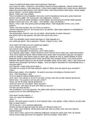 «Kıyının bu bölümünde böyle şeylere kimse aldırmıyor! Haydi gel.»
Larry huysuz bir sesle, «Yorgunum,» diye söylendi. Wayne'e kızmaya başlıyordu. «Wayne benden böyle
intikam almaya çalışıyor,» diye düşünüyordu. «Çünkü benim plağım listelere girdi. Wayne ise yeni albümümü
doldururken piyano çaldı yalnızca. O da Julie'den farksız. Artık herkes benden nefret ediyor. Herkes bıçağını
çekmiş, bekliyor.» Larry'nin gözleri doluverdi.
Qayne, «Haydi, gel,» diye yineledi.
Tekrar kumsalda yürümeye başladılar. Ama sonra Larry'nin bacaklarına kramp girdi, şarkıcı haykırarak
kumların üzerine yığıldı. «Ah, kramp girdi!» diye bağırıyordu. «Kramp!»
Wayne onun yanına diz çöküp bacaklarını ovmaya başladı. Sonunda şarkıcının büzülen kasları gevşedi.
Soluğunu tutmuş olan Larry, «Ah, sağol...» diye fısıldadı. «Sancı çok kötüydü.»
Wayne, «Tabii,» dedi. Ama şarkıcıya pek acımadığı belliydi. «Öyle olduğundan eminim, Larry. Şimdi
nasılsın?»
«Đyiyim. Ama biraz oturalım, olur mu? Sonra eve döneriz.»
«Seninle konuşmak istiyorum. Seni buraya bunun için getirdim. Aklını başına toplamanı ve söylediklerimi
kavramanı istiyorum.»
«Ne söyleyeceksin, Wayne?» Larry için için ekledi. «Şimdi benden bir şeyler isteyecek.»
Ama Wayne öyle bir şey yapmadı. «Bu parti artık sona ermeli, Larry.»
«Ha?»
«Parti. Eve döndüğün zaman herkesi kapı dışarı et. Onları başından at.»
Larry adeta şok geçirdi. «Bunu yapamam.» Wayne, «Yapsan iyi olur,» dedi.

«Ama neden? Parti daha yeni yeni canlanmaya başladı.»
«Larry, Columbia sana kaç para verdi?»
Larry sinsi bir sesle, «Neden soruyorsun?» dedi.
«Senden borç isteyeceğimi mi sanıyorsun, Larry? Kafanı kullan.»
Larry düşündü, şaşkın şaşkın, «Wayne Stukey'nin kanımı emmesi için bir neden yok,» dedi kendi kendine.
«Evet, henüz başarıya erişmedi. Albümü doldurmama yardım eden müzisyenlerin çoğu gibi o da başarılı
olmak için çabalıyor. Ama Wayne zengin bir ailenin oğlu. Ailesiyle de arası iyi. Babası ülkedeki en büyük
elektronik oyunlar şirketlerinden birinin sahibi. Bel Air'deki evleri saraydan farksız.» Larry kendi şansının
birdenbire dönmesinin Wayne için pek de önemli olmadığını anladı. Sert bir sesle, «Hayır,» diye cevap verdi.
«Benden borç isteyeceğini sanmıyorum. Bağışla... Ama Las Vegas'in batısındaki her hamamböceği avcısı...»
«Kaç para aldın?»
Larry düşündü. «Hepsi hepsi yedi bin dolar.»
«Tek plak için üç ayda bir telif hakkı ödüyorlar, değil mi? Albüm içinse altı ayda bir para verecekler?»
«Öyle.»
Wayne başını salladı. «Cimri köpekler!.. Bu partinin sana kaça mal olduğunun farkında mısın?»
Larry, «Tabii farkındayım,» dedi.
«O evi en aşağı bin dolara kiraladın sanırım.»
«Evet, öyle.» Larry aslında ev için bin iki yüz dolar vermişti. Daha altı yüz dolar ödemesi gerekiyordu.
Wayne sordu. «Ya uyuşturucu için kaç para verdin?»
«Aman, sen de! Bir şeyler yapmak gerekiyordu...»
«Evde hem esrar var, hem kokain. Söyle, kaç para?»
Larry somurttu. «Seni gören de savcı sanır! Beş yüz, beş yüz.»
«Ve ikinci gün hepsi de bitti.»
«Ne münasebet!» Larry iyice şaşırmıştı. «Bu sabah evden çıkarken iki kaseyi de gördüm. Evet,
uyuşturucunun bir kısmı kullanılmıştı ama...»

«Ama benim bundan haberim...»
«Evet, sen masum bir bebeciksin.»
«Ama...»
Wayne, «Bu küçük partinin masrafı on iki bin dolardan fazla,» diye açıkladı. «Gidip o Datsun'u da satın aldın.
Peşin ne kadar verdin?»
«Đki bin beş yüz.» Larry neredeyse ağlayacaktı.
«Bundan sonraki çek gelinceye kadar kaç paran var? Birkaç bin dolar mı?»
Larry, «Öyle,» diye mırıldandı. Aslında parası daha azdı. Sekiz yüz doları vardı. Ama bunu Wayne'e
söyleyemeyecekti.
«Larry, beni iyi dinle, çünkü iki kez söylemeye değmezsin. Burada her zaman parti verilir. Bu insanlar
solucan arayan kuşlar gibi hemen eve üşüşürler. Şimdi de buradalar. Onları defet.»
 